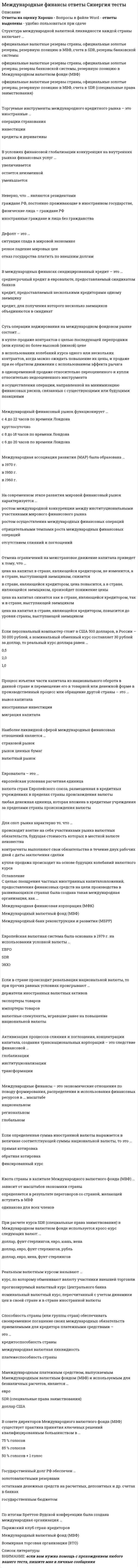    
          Описание
          Сдано на 80 баллов в 2021г. Верно 24 из 30 вопросов.Скриншот с отметкой прилагается к работе. Ответы выделены цветомПосле покупки Вы получите файл с ответами на вопросы которые указаны ниже: 
          Оглавление
          1. «Горячими деньгами» называют...интервенцию государства на мировом валютном рынкеажиотажный спрос на иностранную валютувалюту, пересекающую национальные границы с целью получения высокого дохода2. В группу Всемирного банка входят...Международная финансовая корпорация (МФК) и Международная ассоциация развитияБазельский клуб и Всемирная туристская организацияОрганизация экономического сотрудничества и развития и ВТО3. Неверно, что операции относятся к срочным операциям на валютном рынкефорвардныефьючерсныекассовые4. На современном этапе развития мировой финансовый рынок характеризуется ...ростом осуществления международных финансовых операцийотрицательными темпами роста международных финансовых операцийростом международной конкуренции между институциональными участниками мирового финансового рынкаотсутствием слияний и поглощений5. Если определенная сумма иностранной валюты выражается в величине соответствующей суммы национальной валюты, то это ...прямая котировкаобратная котировкафиксированный курс6. Международный финансовый рынок функционирует ...с 8 до 18 часов по времени Лондонас 4 до 22 часов по времени Лондонакруглосуточнос 6 до 20 часов по времени Лондона7. Активизация процессов слияния и поглощения, концентрации капитала, создания транснациональных корпораций - это следствие финансовой ...глобализациитрансформацииинституционализации8. Международные финансы - это экономические отношения по поводу формирования, распределения и использования финансовых ресурсов в... масштаберегиональномнациональномглобальном9. Неверно, что ... являются резидентамиграждане РФ, постоянно проживающие в иностранном государстве,физические лица - граждане РФиностранные граждане и лица без гражданства10. Квота страны в капитале Международного валютного фонда (МВФ)...определяется Б результате переговоров со страной., желающей вступить в МВФодинакова для всех членовзависит от масштабов экономики страны11. В совете директоров Международного валютного фонда (МВФ) существует практика принятия ключевых решений квалифицированным большинством в...50 % голосов + 1 голос85 % голосов75 % голосов12. Нормированное распределение валютной выручки между товаропроизводителями России временно может способствоватьустойчивому повышению обменного курса рубляухудшению состояния платежного баланса и росту импортаулучшению состояния платежного баланса и ограничению импорта13. В условиях финансовой глобализации конкуренция на внутренних рынках финансовых услуг...остается неизменнойувеличиваетсяуменьшается14. Государственный долг РФ обеспечен ...государственным бюджетомостатками денежных средств на расчетных, депозитных и др. счетах в банкахзолотовалютными резервами15. Торгуемые инструменты международного валютного рынка - это иностранные ...операции страхованияценные бумагидевизы и деривативыинвестиции16. Совокупность транснациональных компаний, транснациональных банков, международных и региональных валютно-кредитных и финансовых организаций, фондовых и валютных бирж, прочих участников, осуществляющих аккумуляцию и перераспределениефинансовых ресурсов в глобальном масштабе отражает мировой финансовый рынок ...с организационной точки зренияс экономической позициис институциональной точки зрения17. Если персональный компьютер стоит в США 500 долларов, в России - 30 000 рублей, а номинальный обменный курс составляет 30 рублей за доллар, то реальный курс доллара равен ...0,51,02,018. Европейская валютная система была основана в 1979 г. на использовании условной валюты ...ЭКЮSDRЕВРО19. С позиции специфики обращения финансовых инструментов мировой финансовый рынок может быть ...биржевым и внебиржевымтекущим и срочнымкредитным, фондовым, финансовым20. Если в стране происходит ревальвация национальной валюты, то при прочих равных условиях проигрывают ...экспортеры товаровимпортеры товаровдержатели иностранных валютных активоввалютные спекулянты, игравшие ранее на повышение национальной валюты21. Международная ассоциация развития (МАР) была образована19701950196022. Дефолт - это...отказ государства платить по внешним долгамситуация спада в мировой экономикерезкое падение мировых цен23. Наиболее ликвидной сферой международных финансовых отношений является ...страховой рыноквалютный рынокрынок ценных бумаг24. Международным платежным средством, выпускаемым Международным валютным фондом (МВФ) и используемым для безналичных расчетов, является...доллар СШАевроSDR (специальные права заимствования)25. Отмена ограничений на межстрановое движение капитала приведет к тому, что ...цена на капитал снизится как в стране, являющейся кредитором, так и в стране, выступающей заемщикомв стране, являющейся кредитором., цена повысится, а в стране, являющейся заемщиком., произойдет понижение ценыцена на капитал в стране, являющейся кредитором, не изменится, а в стране, выступающей заемщиком, снизитсяцена на капитал в стране, являющейся кредитором, повысится до уровня страны, выступающей заемщиком26. Торгуемые инструменты международного кредитного рынка - это иностранные ...операции страхованияинвестициикредиты и деривативы27. Для спот-рынка характерно то, что ...купля-продажа происходит на основе будущих колебаний валютного курсапроисходит взятие на себя участниками рынка валютных обязательств, будущая стоимость которых 5 местной валюте неизвестнаконтрагенты выполняют свои обязательства 5 течение двух рабочих дней с даты заключения сделки28. Способность страны (или группы стран) обеспечивать своевременное погашение своих международных обязательств приемлемыми для кредитора платежными средствами - это ...международная валютная ликвидностькредитоспособность страныплатежеспособность страны29. Целям финансового кредитования отвечает...финансовая стабилизацияоперация погашения и обслуживания внешней задолженностиреализация товаров по завышенным ценам30. Евровалюта - это...европейская условная расчетная единицалюбая денежная единица, которая вложена в кредитные учреждения за пределами страны происхождения валютывалюта стран Европейского союза, размещенная в кредитных учреждениях в пределах страны происхождения валюты 
            
            
            Международные финансы.Тест Синергия 2021гМеждународные финансы (тест с ответами Синергия)Международные финансы.Тесты СИНЕРГИЯ (ответы 77/100)МЕЖДУНАРОДНЫЕ ШКОЛЫ СТРАТЕГИИ (М) АТТЕСТАЦИЯ ТЕКУЩИЙ КОНТРОЛЬМеждународный маркетинг. Текущий контроль. РГГУМежду полюсами подковообразного магнита вращается алюминиевый диск (см. рисунок) в направлении, указанном стрелкой. Какое направление имеет индукционный ток?Менеджер проекта – это …Международные стандарты финансовой отчетности (ответы на тест Синергия / МОИ / МосАП)Международные стандарты финансовой отчетности Ответы Синергия (Тесты 2021)Международные стандарты финансовой отчетности.Тест СинергияМеждународные стандарты финансовой отчетности.Тест Синергия 2021г Международные стандарты финансовой отчетности (тест с ответами МОИ)Международные стандарты финансовой отчетности (тест с ответами Синергия)Международные финансы (ответы на тест СИНЕРГИЯ / МОИ / МОСАП)