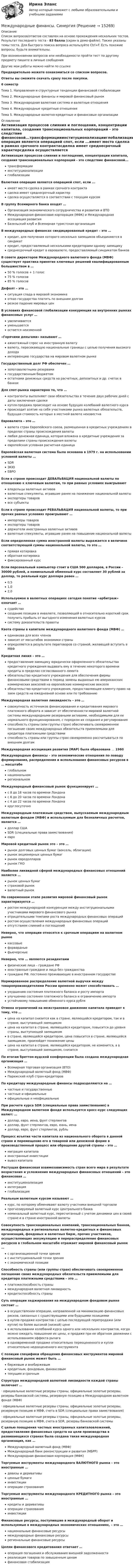     
          Описание
          Список вопросов/ответов составлен на основе прохождения нескольких тестов. Результат последнего теста - 83 балла (скрин в демо-файле). Также указаны темы теста. Для быстрого поиска вопроса используйте Ctrl+F. Есть похожие вопросы, будьте внимательны.При возникновении вопросов или необходимости пройти тест по другому предмету пишите в личные сообщения Другие мои работы можно найти по ссылке Предварительно можете ознакомиться со списком вопросов.Ответы вы сможете скачать сразу после покупки.6 семестрТема 1. Направления и структурные тенденции финансовой глобализацииТема 2. Международные финансы и мировой финансовый рынокТема 3. Международная валютная система и валютные отношенияТема 4. Международные кредитные отношенияТема 5. Международные валютно-кредитные и финансовые организации 
          Оглавление
          Активизация процессов слияния и поглощения, концентрации капитала, создания транснациональных корпораций - это следствие финансовой...трансформацииинституционализацииглобализацииВалютная операция является операцией спот, если ...имеет место сделка в рамках срочного контрактасделка имеет среднесрочный характерсделка осуществляется в соответствии с текущим курсомВ группу Всемирного банка входят …Организация экономического сотрудничества и развития и ВТОМеждународная финансовая корпорация (МФК) и Международная ассоциация развитияБазельский клуб и Всемирная туристская организацияВ международных финансах синдицированный кредит – это …кредит, для получения которого несколько заемщиков объединяются в синдикаткредит, предоставляемый несколькими кредиторами одному заемщикусреднесрочный кредит в евровалюте, предоставляемый синдикатом банковВ совете директоров Международного валютного фонда (МВФ) существует практика принятия ключевых решений квалифицированным большинством в …50 % голосов + 1 голос75 % голосов85 % голосов Дефолт – это …ситуация спада в мировой экономикеотказ государства платить по внешним долгамрезкое падение мировых ценВ условиях финансовой глобализации конкуренция на внутренних рынках финансовых услуг …увеличиваетсяуменьшаетсяостается неизменной «Горячими деньгами» называют …ажиотажный спрос на иностранную валютувалюту, пересекающую национальные границы с целью получения высокого доходаинтервенцию государства на мировом валютном рынкеГосударственный долг РФ обеспечен …золотовалютными резервамигосударственным бюджетомостатками денежных средств на расчетных, депозитных и др. счетах в банкахДля спот-рынка характерно то, что …контрагенты выполняют свои обязательства в течение двух рабочих дней с даты заключения сделкикупля-продажа происходит на основе будущих колебаний валютного курсапроисходит взятие на себя участниками рынка валютных обязательств, будущая стоимость которых в местной валюте неизвестнаЕвровалюта – это …валюта стран Европейского союза, размещенная в кредитных учреждениях в пределах страны происхождения валютылюбая денежная единица, которая вложена в кредитные учреждения за пределами страны происхождения валютыевропейская условная расчетная единица Европейская валютная система была основана в 1979 г. на использовании условной валюты …SDRЭКЮЕВРО Если в стране происходит ДЕВАЛЬВАЦИЯ национальной валюты по отношению к ключевым валютам, то при равных условиях выигрываютвладельцы валютных активоввалютные спекулянты, игравшие ранее на понижение национальной валютыэкспортеры товароввсе субъектыЕсли в стране происходит РЕВАЛЬВАЦИЯ национальной валюты, то при прочих равных условиях проигрывают …импортеры товаровэкспортеры товаровдержатели иностранных валютных активоввалютные спекулянты, игравшие ранее на повышение национальной валютыЕсли определенная сумма иностранной валюты выражается в величине соответствующей суммы национальной валюты, то это …прямая котировкаобратная котировкафиксированный курсЕсли персональный компьютер стоит в США 500 долларов, в России – 30000 рублей, а номинальный обменный курс составляет 30 рублей за доллар, то реальный курс доллара равен …0,51,02,0Используемое в валютных операциях сегодня понятие «арбитраж» означает …судействосоздание позиции в инвалюте, позволяющей в относительно короткий срок получить прибыль от выгодного изменения валютных курсовсистему доказательств правоты Квота страны в капитале международного валютного фонда (МВФ) …одинакова для всех членовзависит от масштабов экономики страныопределяется в результате переговоров со страной, желающей вступить в МВФ Кредитная линия – это …предоставление заемщику юридически оформленного обязательства кредитного учреждения выдавать ему в течение некоторого времени кредиты в пределах согласованного лимитаобязательство кредитного учреждения для обеспечения фирмы финансовыми средствами в период замены выданных ею американских коммерческих векселей на европейские коммерческие векселяобязательство кредитного учреждения, предоставляющее клиенту право на заем средств на ежедневной основе или по требованию Международная валютная ликвидность – это …совокупность источников финансирования и кредитования мирового платежного оборота и зависит от обеспеченности мировой валютной системы международными резервными активами, необходимыми для ее нормального функционирования, с порядком их создания и регулированияспособность страны (или группы стран) обеспечивать своевременное погашение своих международных обязательств приемлемыми для кредитора платежными средствамиспособность страны или группы стран своевременно рассчитываться по внешним долгам Международная ассоциация развития (MAP) была образована … 1960Международные финансы – это экономические отношения по поводу формирования, распределения и использования финансовых ресурсов в … масштабеглобальномнациональномрегиональномМеждународный финансовый рынок функционирует …с 8 до 18 часов по времени Лондонас 6 до 20 часов по времени Лондонас 4 до 22 часов по времени ЛондонакруглосуточноМеждународным платежным средством, выпускаемым международным валютным фондом (МВФ) и используемым для безналичных расчетов, является …доллар СШАSDR (специальные права заимствования)евроМировой кредитный рынок это – это …рынок долговых ценных бумаг (вексель, облигации)рынок акционерных ценных бумагрынок евродоллароврынок ГКОНаиболее ликвидной сферой международных финансовых отношений является …рынок ценных бумагстраховой рыноквалютный рынокНа современном этапе развития мировой финансовый рынок характеризуется …ростом международной конкуренции между институциональными участниками мирового финансового рынкаотрицательными темпами роста международных финансовых операцийростом осуществления международных финансовых операцийотсутствием слияний и поглощенийНеверно, что операции относятся к срочным операциям на валютном рынкекассовыефорвардныефьючерсные Неверно, что … являются резидентамифизические лица – граждане РФиностранные граждане и лица без гражданстваграждане РФ, постоянно проживающие в иностранном государствеНормированное распределение валютной выручки между товаропроизводителями России временно может способствовать …ухудшению состояния платежного баланса и росту импортаулучшению состояния платежного баланса и ограничению импортаустойчивому повышению обменного курса рубляОтмена ограничений на межстрановое движение капитала приведет к тому, что …цена на капитал снизится как в стране, являющейся кредитором, так и в стране, выступающей заемщикомцена на капитал в стране, являющейся кредитором, повысится до уровня страны, выступающей заемщикомв стране, являющейся кредитором, цена повысится в стране, являющейся заемщиком, произойдет понижение ценыцена на капитал в стране, являющейся кредитором, не изменится, а в стране, выступающей заемщиком, снизитсяПо итогам бреттон-вудской конференции была создана международная организация …Всемирная торговая организация (ВТО)Международный валютный фонд (МВФ)Парижский клуб стран-кредиторовПо кредитору международные финансы подразделяются на …частные и государственныечастные и официальныеофициальные и неофициальныеПри расчете курса SDR (специальные права заимствования) в Международном валютном фонде используется кросс-курс следующих валют: …доллар, евро, иена, фунт стерлинговдоллар, фунт стерлингов, евро, юань, иенадоллар, евро, фунт стерлингов, рубльПроцесс изъятия части капитала из национального оборота в данной стране и перемещение его в товарной или денежной форме в производственный процесс или обращение другой страны – это …миграция капиталаиностранные инвестициивывоз капиталаРастущая финансовая взаимозависимость стран всего мира в результате возрастания и усложнения международных финансовых отношений – это финансовая …институционализацияинтеграцияглобализацияРеальным валютным курсом называют …курс, по которому обменивают валюту участники внешней торговлипрогнозируемый валютный курс Центрального банканоминальный валютный курс, пересчитанный с учетом динамики цен в своей стране и в стране иностранной валютыСовокупность транснациональных компаний, транснациональных банков, международных и региональных валютно-кредитных и финансовых организаций, фондовых и валютных бирж, прочих участников, осуществляющих аккумуляцию и перераспределение финансовых ресурсов в глобальном масштабе отражает мировой финансовый рынок …с организационной точки зренияс институциональной точки зренияс экономической позицииСпособность страны (или группы стран) обеспечивать своевременное погашение своих международных обязательств приемлемыми для кредитора платежными средствами – это …платежеспособность странымеждународная валютная ликвидностькредитоспособность страны Суть операции хеджирования на международном фондовом рынке состоит …в осуществлении операции, направленной на минимизацию финансовых рисков, связанных с существующими или будущими позициямив купле-продаже контрактов с целью последующей перепродажи (или купли) по более высокой (низкой) ценев использовании колебаний курса одного или нескольких контрактов, когда можно ожидать повышение их цены, и продаже при ее обратном движении с использованием эффекта рычагав одновременной продаже относительно переоцененного и купли относительно недооцененного инструментаС позиции специфики обращения финансовых инструментов мировой финансовый рынок может быть …биржевым и внебиржевымкредитным, фондовым, финансовымтекущим и срочнымСтруктура международной валютной ликвидности каждой страны включает …·     официальные валютные резервы страны, официальные золотые резервы, резервы банковской системы, резервную позицию в Международном валютном фонде (МВФ)·     официальные валютные резервы страны, официальные золотые резервы, резервную позицию в МВФ, счета в SDR (специальные права заимствования)·     официальные валютные резервы страны, официальные золотые резервы, резервную позицию в МВФ, счета в SDR, резервы банковской системыС целью поощрения частных иностранных капиталовложений, предоставления финансовых средств на цели производства в развивающихся странах была создана такая международная организация, как …Международный валютный фонд (МВФ)Международный банк реконструкции и развития (МБРР)Международная финансовая корпорация (МФК)Торгуемые инструменты международного ВАЛЮТНОГО рынка – это иностранные …девизы и деривативыценные бумагиинвестицииоперации страхованияТоргуемые инструменты международного КРЕДИТНОГО рынка – это иностранные …кредиты и деривативыоперации страхованияинвестицииФинансовые ресурсы, поступившие в международный оборот и используемые в международных экономических отношениях, – это …национальные финансовые ресурсымеждународные финансовые ресурсырегиональные финансовые ресурсыЦелям финансового кредитования отвечает …операция погашения и обслуживания внешней задолженностиреализация товаров по завышенным ценамфинансовая стабилизация 
            
            
            Международные финансы/СибУПК/Тесты1,2/Хорошо/отличноМеждународные финансы. СинергияМЕЖДУНАРОДНЫЕ ШКОЛЫ СТРАТЕГИИ тестМеждународные экономические связи и их роль в развитии национальной экономикиМеждународный договор об Антарктике был принят в ... году.Международный договор представляет собой соглашение, заключенное в письменной форме между субъектами международного права, независимо от своего конкретного ..., а также от того, в двух или нескольких взаимосвязанных между собой актах содержится Международный коммерческий арбитраж Российской Федерации рассматривал иск фирмы из Лихтенштейна к фирме из Швейцарии Международные финансы ✅ Международные финансы 46 вопросов СИНЕРГИЯ МТИ 2022Международные финансы  ВСЕ ЗАДАНИЯ ⭐ Международные финансы (все ответы на тест Синергия / МТИ / МосАП, август 2022)Международные финансы  Итоговый тест Международные финансы итоговый тест  СИБУПК ⭐ Международные финансы (ответы на тест Синергия / МТИ / МосАП, июнь 2022)