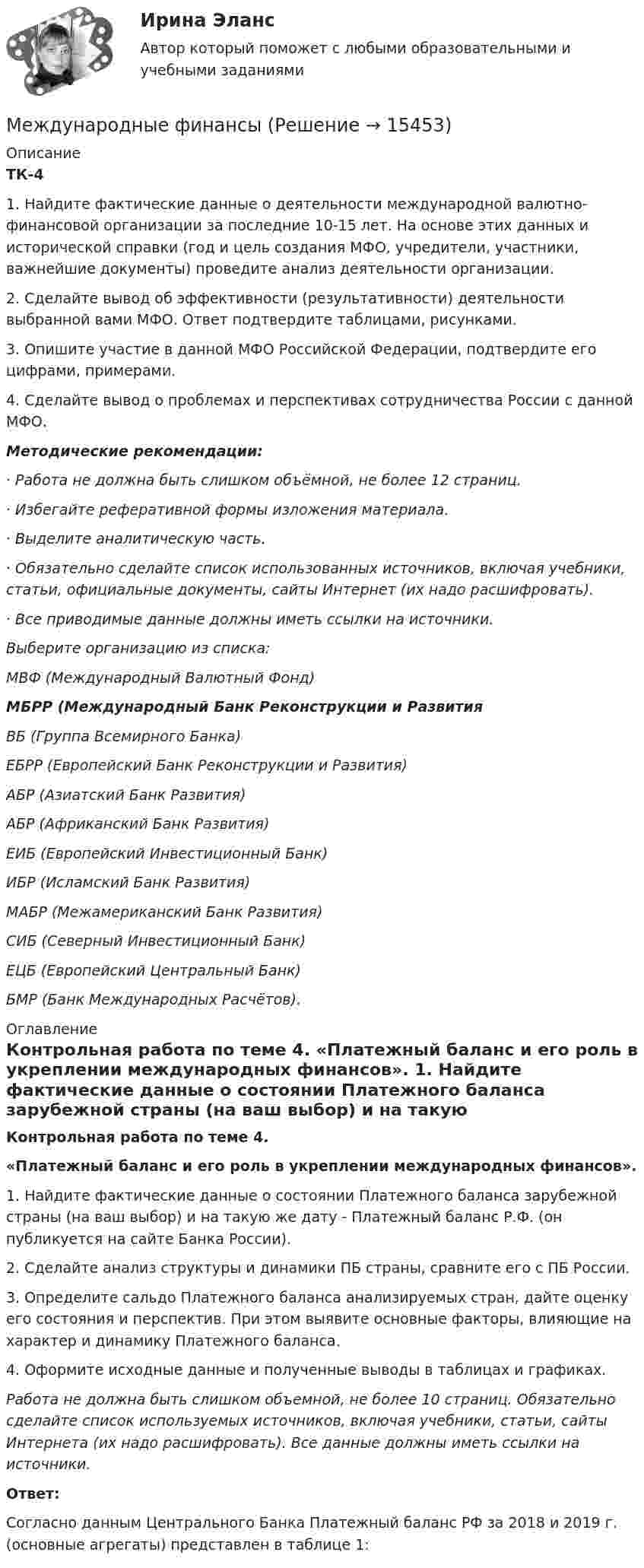      
          Описание
          ТК-4 1.    Найдите фактические данные о деятельности международной валютно-финансовой организации за последние 10-15 лет. На основе этих данных и исторической справки (год и цель создания МФО, учредители, участники, важнейшие документы) проведите анализ деятельности организации.2.    Сделайте вывод об эффективности (результативности) деятельности выбранной вами МФО. Ответ подтвердите таблицами, рисунками.3.    Опишите участие в данной МФО Российской Федерации, подтвердите его цифрами, примерами.4.    Сделайте вывод о проблемах и перспективах сотрудничества России с данной МФО. Методические рекомендации: 	·         Работа не должна быть слишком объёмной, не более 12 страниц. 	·         Избегайте реферативной формы изложения материала. 	·         Выделите аналитическую часть. 	·         Обязательно сделайте список использованных источников, включая учебники, статьи, официальные документы, сайты Интернет (их надо расшифровать). 	·         Все приводимые данные должны иметь ссылки на источники.Выберите организацию из списка:МВФ (Международный Валютный Фонд)МБРР (Международный Банк Реконструкции и РазвитияВБ (Группа Всемирного Банка)ЕБРР (Европейский Банк Реконструкции и Развития)АБР (Азиатский Банк Развития)АБР (Африканский Банк Развития)ЕИБ (Европейский Инвестиционный Банк)ИБР (Исламский Банк Развития)МАБР (Межамериканский Банк Развития)СИБ (Северный Инвестиционный Банк)ЕЦБ (Европейский Центральный Банк)БМР (Банк Международных Расчётов). 
          Оглавление
          Контрольная работа по теме 4. «Платежный баланс и его роль в укреплении международных финансов». 1.     Найдите фактические данные о состоянии Платежного баланса зарубежной страны (на ваш выбор) и на такую же дату - Платежный баланс Р.Ф. (он публикуется на сайте Банка России).2.     Сделайте анализ структуры и динамики ПБ страны, сравните его с ПБ России.3.     Определите сальдо Платежного баланса анализируемых стран, дайте оценку его состояния и перспектив. При этом выявите основные факторы, влияющие на характер и динамику Платежного баланса.4.     Оформите исходные данные и полученные выводы в таблицах и графиках. Работа не должна быть слишком объемной, не более 10 страниц. Обязательно сделайте список используемых источников, включая учебники, статьи, сайты Интернета (их надо расшифровать). Все данные должны иметь ссылки на источники.Ответ:	Согласно данным Центрального Банка Платежный баланс РФ за 2018 и 2019 г. (основные агрегаты) представлен в таблице 1:  
            
            
            Международные  финансы Международные финансыМеждународные финансыМеждународные финансыМеждународные финансыМеждународные финансы ✅ Международные финансы 46 вопросов СИНЕРГИЯ МТИ 2022Международные стандарты финансовой отчетности, Приобретенные облигацииМеждународные_стандарты_финансовой_отчётности_Промежуточный_тест1Международные_стандарты_финансовой_отчётности_Промежуточный_тест2Международные стандарты финансовой отчетности рр 1 Вариант № 4 витте  Международные стандарты финансовой отчетности//СИНЕРГИЯ//МОСАП//МОИ//МТИМеждународные стандарты финансовой отчетности (тест с ответами ММА/ИДО)Международные стандарты финансовой отчетности (тест с ответами Синергия/МОИ/ МТИ /МОСАП)