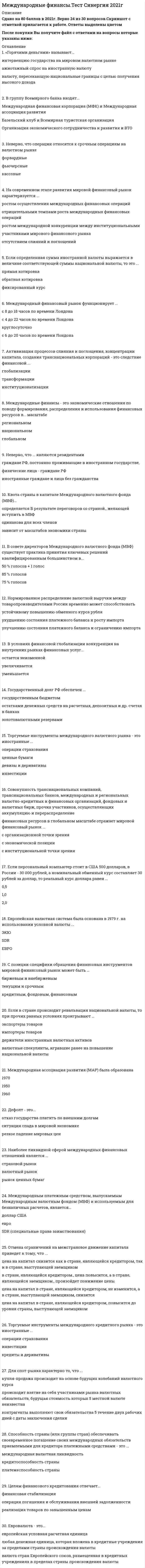    
          Описание
          46 вопросов с ответамиСдано на 77 баллов ХорошоГод сдачи - 2017-2021.После покупки Вы получите файл с ответами на вопросы которые указаны ниже:***(Если нужна помощь с другими предметами или сдачей тестов онлайн, пишите в личные сообщения) 
          Оглавление
          1. С целью поощрения частных иностранных капиталовложений, предоставления финансовых средств на цели производства в развивающихся странах была создана такая международная организация, как … Международная финансовая корпорация (МФК)Международный валютный фонд (МВФ)Международный банк реконструкции и развития (МБРР)2. Международный финансовый рынок функционирует ...с 8 до 18 часов по времени Лондонас 4 до 22 часов по времени Лондонакруглосуточнос 6 до 20 часов по времени Лондона3. В группу Всемирного банка входят...Международная финансовая корпорация (МФК) и Международная ассоциация развитияБазельский клуб и Всемирная туристская организацияОрганизация экономического сотрудничества и развития и ВТО4. Процесс изъятия части капитала из национального оборота в данной стране и перемещение его в товарной или денежной форме в производственный процесс или обращение другой страны – это … миграция капиталавывоз капиталаиностранные инвестиции5. Дефолт - это...отказ государства платить по внешним долгамситуация спада в мировой экономикерезкое падение мировых цен6. Кредитная линия – это … предоставление заемщику юридически оформленного обязательства кредитного учреждения выдавать ему в течение некоторого времени кредиты в пределах согласованного лимитаобязательство кредитного учреждения для обеспечения фирмы финансовыми средствами в период замены выданных ею американских коммерческих векселей на европейские коммерческие векселя обязательство кредитного учреждения, предоставляющее клиенту право на заем средств на ежедневной основе или по требованию7. Евровалюта - это...европейская условная расчетная единицалюбая денежная единица, которая вложена в кредитные учреждения за пределами страны происхождения валютывалюта стран Европейского союза, размещенная в кредитных учреждениях в пределах страны происхождения валюты8. Наиболее ликвидной сферой международных финансовых отношений является ...страховой рыноквалютный рынокрынок ценных бумаг9. Международные финансы - это экономические отношения по поводу формирования, распределения и использования финансовых ресурсов в... масштаберегиональномнациональномглобальном10. Растущая финансовая взаимозависимость стран всего мира в результате возрастания и усложнения международных финансовых отношений – это финансовая … институционализацияинтеграцияглобализация11. На современном этапе развития мировой финансовый рынок характеризуется ...*ростом осуществления международных финансовых операций*отрицательными темпами роста международных финансовых операций*ростом международной конкуренции между институциональными участниками мирового финансового рынка*отсутствием слияний и поглощений12. Международная ассоциация развития (МАР) была образована19701950196013. Целям финансового кредитования отвечает...финансовая стабилизацияоперация погашения и обслуживания внешней задолженностиреализация товаров по завышенным ценам14. Европейская валютная система была основана в 1979 г. на использовании условной валюты ...ЭКЮSDRЕВРО15. Финансовые ресурсы, поступившие в международный оборот и используемые в международных экономических отношениях, - это ...международные финансовые ресурсынациональные финансовые ресурсырегиональные финансовые ресурсы16. Нормированное распределение валютной выручки между товаропроизводителями России временно может способствоватьустойчивому повышению обменного курса рубляухудшению состояния платежного баланса и росту импортаулучшению состояния платежного баланса и ограничению импорта17. Для спот-рынка характерно то, что ...купля-продажа происходит на основе будущих колебаний валютного курсапроисходит взятие на себя участниками рынка валютных обязательств, будущая стоимость которых 5 местной валюте неизвестнаконтрагенты выполняют свои обязательства 5 течение двух рабочих дней с даты заключения сделки18. Способность страны (или группы стран) обеспечивать своевременное погашение своих международных обязательств приемлемыми для кредитора платежными средствами - это ...международная валютная ликвидностькредитоспособность страныплатежеспособность страны19. Структура международной валютной ликвидности каждой страны включает ...официальные валютные резервы страны, официальные золотые резервы, резервы банковской системы, резервную позицию в Международном валютном фонде(МВФ)официальные валютные резервы страны, официальные золотые резервы, резервную позицию в МВФ, счета в SDR, резервы банковской системыофициальные валютные резервы страны, официальные золотые резервы, резервную позицию в МВФ, счета в SDR (специальные права заимствования)20. Неверно, что ... являются резидентамиграждане РФ, постоянно проживающие в иностранном государстве,физические лица - граждане РФиностранные граждане и лица без гражданства21. Государственный долг РФ обеспечен ...государственным бюджетомостатками денежных средств на расчетных, депозитных и др. счетах в банкахзолотовалютными резервами22. Совокупность транснациональных компаний, транснациональных банков, международных и региональных валютно-кредитных и финансовых организаций, фондовых и валютных бирж, прочих участников, осуществляющих аккумуляцию и перераспределение финансовых ресурсов в глобальном масштабе отражает мировой финансовый рынок ...с организационной точки зренияс экономической позициис институциональной точки зрения23. В условиях финансовой глобализации конкуренция на внутренних рынках финансовых услуг...остается неизменнойувеличиваетсяуменьшается24. Если определенная сумма иностранной валюты выражается в величине соответствующей суммы национальной валюты, то это ...прямая котировкаобратная котировкафиксированный курс25. Используемое в валютных операциях сегодня понятие «арбитраж» означает ...*судейство*создание позиции в инвалюте, позволяющей в относительно короткий срок получить прибыль от выгодного изменения валютных курсов*систему доказательств правоты26. С позиции специфики обращения финансовых инструментов мировой финансовый рынок может быть ...биржевым и внебиржевымтекущим и срочнымкредитным, фондовым, финансовым27. Квота страны в капитале Международного валютного фонда (МВФ)...определяется б результате переговоров со страной., желающей вступить в МВФодинакова для всех членовзависит от масштабов экономики страны28. Торгуемые инструменты международного кредитного рынка - это иностранные ...операции страхованияинвестициикредиты и деривативы29. Торгуемые инструменты международного валютного рынка - это иностранные ...операции страхованияценные бумагидевизы и деривативыинвестиции30. В совете директоров Международного валютного фонда (МВФ) существует практика принятия ключевых решений квалифицированным большинством в...50 % голосов + 1 голос85 % голосов75 % голосов31. Если в стране происходит ревальвация национальной валюты, то при прочих равных условиях проигрывают ...экспортеры товаровимпортеры товаровдержатели иностранных валютных активоввалютные спекулянты, игравшие ранее на повышение национальной валюты32. Международная валютная ликвидность - это ...совокупность источников финансирования и кредитования мирового платежного оборота и зависит от обеспеченности мировой валютной системы международными резервными активами, необходимыми для ее нормального функционирования., с порядком их создания и регулированияспособность страны или группы стран своевременно рассчитываться по внешним долгамспособность страны (или группы стран) обеспечивать своевременное погашение своих международных обязательств приемлемыми для кредитора платежными средствами33. Валютная операция является операцией спот, если ...имеет место сделка в рамках срочного контрактасделка имеет среднесрочный характерсделка осуществляется в соответствии с текущим курсом34. При расчете курса SDR (специальные права заимствования) в Международном валютном фонде используется кросс-курс следующих валют:...доллар, фунт стерлингов, евро, юань, иенадоллар, евро, иена, фунт стерлингов доллар, евро, фунт стерлингов, рубль35. По итогам Бреттон-Вудской конференции была создана международная организация … Всемирная торговая организация (ВТО) Международный валютный фонд (МВФ) Парижский клуб стран-кредиторов36. По кредитору международные финансы подразделяются на … частные и государственные частные и официальные официальные и неофициальные37. Международным платежным средством, выпускаемым Международным валютным фондом (МВФ) и используемым для безналичных расчетов, является … евро доллар США SDR (специальные права заимствования)38. Активизация процессов слияния и поглощения, концентрации капитала, создания транснациональных корпораций – это следствие финансовой … трансформации глобализации институционализации39. Неверно, что операции относятся к срочным операциям на валютном рынке форвардные кассовые фьючерсные40. В международных финансах синдицированный кредит – это … среднесрочный кредит в евровалюте, предоставляемый синдикатом банков кредит, предоставляемый несколькими кредиторами одному заемщику кредит, для получения которого несколько заемщиков объединяются в синдикат 41. «Горячими деньгами» называют … валюту, пересекающую национальные границы с целью получения высокого доходаажиотажный спрос на иностранную валюту интервенцию государства на мировом валютном рынке42. Отмена ограничений на межстрановое движение капитала приведет к тому, что … *цена на капитал в стране, являющейся кредитором, не изменится, а в стране, выступающей заемщиком, снизится*в стране, являющейся кредитором, цена повысится, а в стране, являющейся заемщиком, произойдет понижение цены*цена на капитал снизится как в стране, являющейся кредитором, так и в стране, выступающей заемщиком*цена на капитал в стране, являющейся кредитором, повысится до уровня страны, выступающей заемщиком43. Суть операции хеджирования на международном фондовом рынке состоит …*в купле-продаже контрактов с целью последующей перепродажи (или купли) по более высокой (низкой) цене*в использовании колебаний курса одного или нескольких контрактов, когда можно ожидать повышение их цены, и продаже при ее обратном движении с использованием эффекта рычага*в одновременной продаже относительно переоцененного и купли относительно недооцененного инструмента*в осуществлении операции, направленной на минимизацию финансовых рисков, связанных с существующими или будущими позициями44. Если персональный компьютер стоит в США 500 долларов, в России – 30 000 рублей, а номинальный обменный курс составляет 30 рублей за доллар, то реальный курс доллара равен …0,52,01,045. Реальным валютным курсом называют … курс, по которому обменивают валюту участники внешней торговлипрогнозируемый валютный курс Центрального банканоминальный валютный курс, пересчитанный с учетом динамики цен в своей стране и в стране иностранной валюты46. Мировой кредитный рынок это – это … *рынок долговых ценных бумаг (вексель, облигации) *рынок акционерных ценных бумаг *рынок евродолларов *рынок ГКО 
          Список литературы
          1 Важно!. Информация по изучению курса 2 Тема 1. Направления и структурные тенденции финансовой глобализации 3 Тема 2. Международные финансы и мировой финансовый рынок 4 Тема З. Международная валютная система и валютные отношения 5 Тема 4. Международные кредитные отношения 6 Тема 5. Международные валютно-кредитные и финансовые организации 
            
            
            Международные финансы (тест с ответами Синергия)Международные финансы.Тесты СИНЕРГИЯ (ответы 77/100)МЕЖДУНАРОДНЫЕ ШКОЛЫ СТРАТЕГИИ (М) АТТЕСТАЦИЯ ТЕКУЩИЙ КОНТРОЛЬМеждународный маркетинг. Текущий контроль. РГГУМежду полюсами подковообразного магнита вращается алюминиевый диск (см. рисунок) в направлении, указанном стрелкой. Какое направление имеет индукционный ток?Менеджер проекта – это …Менеджеры, занимающиеся непосредственным управлением работниками, контактами с клиентами и информационным обеспечением процессов управления, относятся к … уровнюМеждународные стандарты финансовой отчетности Ответы Синергия (Тесты 2021)Международные стандарты финансовой отчетности.Тест СинергияМеждународные стандарты финансовой отчетности.Тест Синергия 2021г Международные стандарты финансовой отчетности (тест с ответами МОИ)Международные стандарты финансовой отчетности (тест с ответами Синергия)Международные финансы (ответы на тест СИНЕРГИЯ / МОИ / МОСАП)Международные финансы ответы Синергия тесты