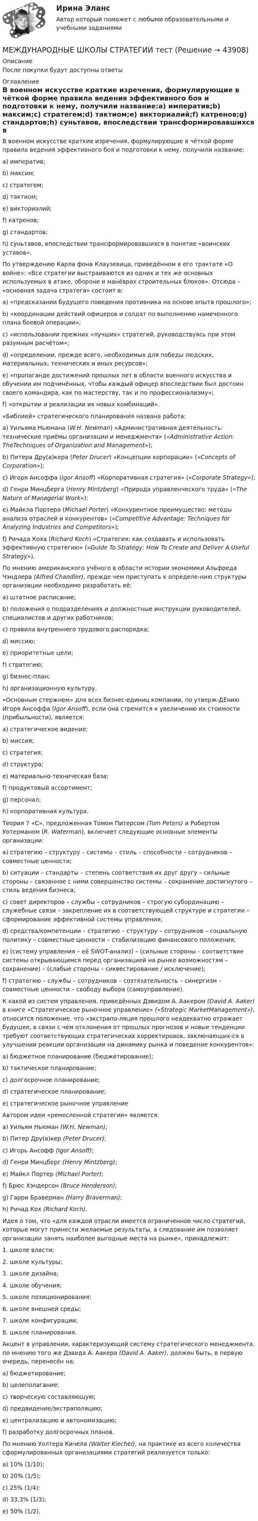      
            Описание
            После покупки будут доступны ответы 
            Оглавление
            В военном искусстве краткие изречения, формулирующие в чёткой форме правила ведения эффективного боя и подготовки к нему, получили название:a)   императив;b)   максим;c)   стратегем;d)   тактиом;e)   викториалий;f)    катренов;g)   стандартов;h)   суньтавов, впоследствии трансформировавшихся в понятие «воинских уставов». По утверждению Карла фона Клаузевица, приведённом в его трактате               «О войне»: «Все стратегии выстраиваются из одних и тех же основных используемых в атаке, обороне и манёврах строительных блоков». Отсюда – «основная задача стратега» состоит в:a)   «предсказании будущего поведения противника на основе опыта прошлого»;b)   «координации действий офицеров и солдат по выполнению намеченного плана боевой операции»;c)   «использовании прежних «лучших» стратегий, руководствуясь при этом разумным расчётом»;d)   «определении, прежде всего, необходимых для победы людских, материальных, технических и иных ресурсов»;e)   «пропаганде достижений прошлых лет в области военного искусства и обучении им подчинённых, чтобы каждый офицер впоследствии был достоин своего командира, как по мастерству, так и по профессионализму»;f)    «открытии и реализации их новых комбинаций». «Библией» стратегического планирования названа работа:a)   Уильяма Ньюмана (W.H. Newman) «Административная деятельность: технические приёмы организации и менеджмента» («Administrative Action: TheTechniques of Organization and Management»);b)   Питера Дру(а)кера (Peter Drucer) «Концепции корпорации» («Concepts of Corporation»);c)   Игоря Ансоффа (Igor Ansoff) «Корпоративная стратегия» («Corporate Strategy»);d)   Генри Минцберга (Henry Mintzberg) «Природа управленческого труда» («The Nature of Managerial Work»);e)   Майкла Портера (Michael Porter) «Конкурентное преимущество: методы анализа отраслей и конкурентов» («Competitive Advantage: Techniques for Analyzing Industries and Competitors»);f)    Ричада Коха (Richard Koch) «Стратегия: как создавать и использовать эффективную стратегию» («Guide To Strategy: How To Create and Deliver A Useful Strategy»). По мнению американского учёного в области истории экономики Альфреда Чэндлера (Alfred Chandler), прежде чем приступать к определе-нию структуры организации необходимо разработать её:a)   штатное расписание;b)   положения о подразделениях и должностные инструкции руководителей, специалистов и других работников;c)   правила внутреннего трудового распорядка;d)   миссию;e)   приоритетные цели;f)    стратегию;g)   бизнес-план;h)   организационную культуру. «Основным стержнем» для всех бизнес-единиц компании, по утверж-ДЕнию Игоря Ансоффа (Igor Ansoff), если она стремится к увеличению их стоимости (прибыльности), является:a)   стратегическое видение;b)   миссия;c)   стратегия;d)   структура;e)   материально-техническая база;f)    продуктовый ассортимент;g)   персонал;h)   корпоративная культура. Теория 7 «С», предложенная Томом Питерсом (Tom Peters) и Робертом Уотерманом (R. Waterman), включает следующие основные элементы организации:a)   стратегию – структуру – системы – стиль – способности – сотрудников – совместные ценности;b)   ситуации – стандарты – степень соответствия их друг другу – сильные стороны – связанное с ними совершенство системы – сохранение достигнутого – стиль ведения бизнеса;c)   совет директоров – службы – сотрудников – строгую субординацию – служебные связи – закрепление их в соответствующей структуре и стратегии – сформирование эффективной системы управления;d)   средства/компетенции – стратегию – структуру – сотрудников – социальную политику – совместные ценности – стабилизацию финансового положения;e)   (систему управления – её SWOT-анализ) – (сильные стороны – соответствие системы открывающимся перед организацией на рынке возможностям – сохранение) – (слабые стороны – сиквестирование / исключение);f)    стратегию – службы – сотрудников – созтязательность – синергизм – совместные ценности – свободу выбора (самоуправление). К какой из систем управления, приведённых Дэвидом А. Аакером (David A. Aaker) в книге «Стратегическое рыночное управление»     («Strategic MarketManagement»), относится положение, что «экстрапо-ляция прошлого неадекватно отражает будущее, в связи с чем отклонения от прошлых прогнозов и новые тенденции требуют соответствующих стратегических корректировок, заключающих-ся в улучшении реакции организации на динамику рынка и поведение конкурентов»:a)   бюджетное планирование (бюджетирование);b)   тактическое планирование;c)   долгосрочное планирование;d)   стратегическое планирование;e)   стратегическое рыночное управление Автором идеи «ремесленной стратегии» является:a)   Уильям Ньюман (W.H. Newman);b)   Питер Дру(а)кер (Peter Drucer);c)   Игорь Ансофф (Igor Ansoff);d)   Генри Минцберг (Henry Mintzberg);e)   Майкл Портер (Michael Porter);f)    Брюс Хэндерсон (Bruce Henderson);g)   Гарри Браверман (Harry Braverman);h)   Ричад Кох (Richard Koch). Идея о том, что «для каждой отрасли имеется ограниченное число стратегий, которые могут принести желаемые результаты, а следование    им позволяет организации занять наиболее выгодные места на рынке», принадлежит:1.     школе власти;2.     школе культуры;3.     школе дизайна;4.     школе обучения;5.     школе позиционирования;6.     школе внешней среды;7.     школе конфигурации;8.     школе планирования. Акцент в управлении, характеризующий систему стратегического менеджмента, по мнению того же Дэвида А. Аакера (David A. Aaker),    должен быть, в первую очередь, перенесён на:a)   бюджетирование;b)   целеполагание;c)   творческую составляющую;d)   предвидение/экстраполяцию;e)   централизацию и автономизацию;f)    разработку долгосрочных планов. По мнению Уолтера Кичела (Walter Kiechel), на практике из всего количества сформулированных организациями стратегий реализуется только:a)   10% (1/10);b)   20% (1/5);c)   25% (1/4):d)   33,3% (1/3);e)   50% (1/2).  
            
            
            Международные финансы. СинергияМЕЖДУНАРОДНЫЕ ШКОЛЫ СТРАТЕГИИ тестМеждународные экономические связи и их роль в развитии национальной экономикиМеждународный договор об Антарктике был принят в ... году.Международный договор представляет собой соглашение, заключенное в письменной форме между субъектами международного права, независимо от своего конкретного ..., а также от того, в двух или нескольких взаимосвязанных между собой актах содержится Международный коммерческий арбитраж Российской Федерации рассматривал иск фирмы из Лихтенштейна к фирме из Швейцарии Международный менеджмент (тест с ответами ММА/ИДО)✅ Международные финансы 46 вопросов СИНЕРГИЯ МТИ 2022Международные финансы  ВСЕ ЗАДАНИЯ ⭐ Международные финансы (все ответы на тест Синергия / МТИ / МосАП, август 2022)Международные финансы  Итоговый тест Международные финансы итоговый тест  СИБУПК ⭐ Международные финансы (ответы на тест Синергия / МТИ / МосАП, июнь 2022)Международные финансы/СибУПК/Итоговый тест/ Зачет