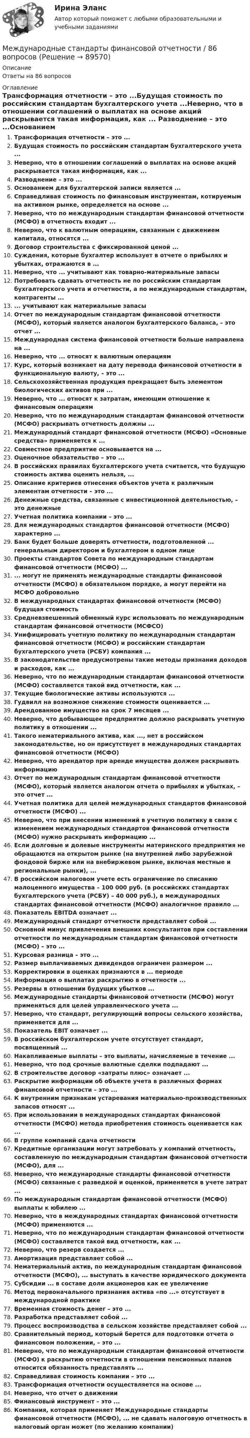      
            Описание
            Ответы на 86 вопросов 
            Оглавление
            Трансформация отчетности – это ...Будущая стоимость по российским стандартам бухгалтерского учета ...Неверно, что в отношении соглашений о выплатах на основе акций раскрывается такая информация, как ... Разводнение – это ...Основанием для бухгалтерской записи является ...Справедливая стоимость по финансовым инструментам, котируемым на активном рынке, определяется на основе ...Неверно, что по международным стандартам финансовой отчетности (МСФО) в отчетность входит ...Неверно, что к валютным операциям, связанным с движением капитала, относятся ...Договор строительства с фиксированной ценой ...Суждения, которые бухгалтер использует в отчете о прибылях и убытках, отражаются в ...Неверно, что ... учитывают как товарно-материальные запасыПотребовать сдавать отчетность не по российским стандартам бухгалтерского учета и отчетности, а по международным стандартам, контрагенты ...... учитывают как материальные запасыОтчет по международным стандартам финансовой отчетности (МСФО), который является аналогом бухгалтерского баланса, – это отчет ...Международная система финансовой отчетности больше направлена на ...Неверно, что ... относят к валютным операциямКурс, который возникает на дату перевода финансовой отчетности в функциональную валюту, – это ...Сельскохозяйственная продукция прекращает быть элементом биологических активов при ...Неверно, что ... относят к затратам, имеющим отношение к финансовым операциямНеверно, что по международным стандартам финансовой отчетности (МСФО) раскрывать отчетность должны ...Международный стандарт финансовой отчетности (МСФО) «Основные средства» применяется к ...Совместное предприятие основывается на ...Оценочное обязательство – это ...В российских правилах бухгалтерского учета считается, что будущую стоимость актива оценить нельзя, ... Описание критериев отнесения объектов учета к различным элементам отчетности – это ...Денежные средства, связанные с инвестиционной деятельностью, – это денежныеУчетная политика компании – это ...Для международных стандартов финансовой отчетности (МСФО) характерно ...Банк будет больше доверять отчетности, подготовленной ... генеральным директором и бухгалтером в одном лицеПроекты стандартов Совета по международным стандартам финансовой отчетности (МСФО) ...... могут не применять международные стандарты финансовой отчетности (МСФО) в обязательном порядке, а могут перейти на МСФО добровольноВ международных стандартах финансовой отчетности (МСФО) будущая стоимостьСредневзвешенный обменный курс использовать по международным стандартам финансовой отчетности (МСФСО)Унифицировать учетную политику по международным стандартам финансовой отчетности (МСФО) и российским стандартам бухгалтерского учета (РСБУ) компания ...В законодательстве предусмотрены такие методы признания доходов и расходов, как ...Неверно, что по международным стандартам финансовой отчетности (МСФО) составляется такой вид отчетности, как ...Текущие биологические активы используются ...Гудвилл на возможное снижение стоимости оценивается ...Арендованное имущество на срок 7 месяцев ...Неверно, что добывающее предприятие должно раскрывать учетную политику в отношении ...Такого нематериального актива, как ..., нет в российском законодательстве, но он присутствует в международных стандартах финансовой отчетности (МСФО)Неверно, что арендатор при аренде имущества должен раскрывать информациюОтчет по международным стандартам финансовой отчетности (МСФО), который является аналогом отчета о прибылях и убытках, – это отчет ...Учетная политика для целей международных стандартов финансовой отчетности (МСФО) ...Неверно, что при внесении изменений в учетную политику в связи с изменением международных стандартов финансовой отчетности (МСФО) нужно раскрывать информацию ...Если долговые и долевые инструменты материнского предприятия не обращаются на открытом рынке (на внутренней либо зарубежной фондовой бирже или на внебиржевом рынке, включая местные и региональные рынки), ...В российском налоговом учете есть ограничение по списанию малоценного имущества – 100 000 руб. (в российских стандартах бухгалтерского учета (РСБУ) – 40 000 руб.), в международных стандартах финансовой отчетности (МСФО) аналогичное правило ...Показатель EBITDA означает ...Международный стандарт отчетности представляет собой ...Основной минус привлечения внешних консультантов при составлении отчетности по международным стандартам финансовой отчетности (МСФО) – это ...Курсовая разница – это ...Размер выплачиваемых дивидендов ограничен размером ...Корректировки в оценках признаются в ... периодеИнформация о выплатах раскрытию в отчетности ...Резервы в отношении будущих убытков ...Международные стандарты финансовой отчетности (МСФО) могут применяться для целей управленческого учета ...Неверно, что стандарт, регулирующий вопросы сельского хозяйства, применяется для ...Показатель EBIT означает ...В российском бухгалтерском учете отсутствует стандарт, посвященный ...Накапливаемые выплаты – это выплаты, начисляемые в течение ...Неверно, что под срочные валютные сделки подпадают ...В строительстве договор «затраты плюс» означает ...Раскрытие информации об объекте учета в различных формах финансовой отчетности – это ...К внутренним признакам устаревания материально-производственных запасов относят ...При использовании в международных стандартах финансовой отчетности (МСФО) метода приобретения стоимость оценивается как ...В группе компаний сдача отчетностиКредитные организации могут затребовать у компаний отчетность, составленную по международным стандартам финансовой отчетности (МСФО), для ...Неверно, что международные стандарты финансовой отчетности (МСФО) связанные с разведкой и оценкой, применяется в учете затрат ...По международным стандартам финансовой отчетности (МСФО) выплаты к юбилею ...Неверно, что в международных стандартах финансовой отчетности (МСФО) применяются ...Неверно, что по международным стандартам финансовой отчетности (МСФО) составляется такой вид отчетности, как ...Неверно, что резерв создается ...Амортизация представляет собой ...Нематериальный актив, по международным стандартам финансовой отчетности (МСФО), ... выступать в качестве юридического документаСубсидии ... в составе доли акционеров как ее увеличениеМетод первоначального признания актива «по ...» отсутствует в международной практикеВременная стоимость денег – это ...Разработка представляет собой ...Процесс воспроизводства в сельском хозяйстве представляет собой ...Сравнительный период, который берется для подготовки отчета о финансовом положении, – это ...Неверно, что по международным стандартам финансовой отчетности (МСФО) к раскрытию отчетности в отношении пенсионных планов относится обязанность представлять ...Справедливая стоимость компании – это ...Трансформация отчетности осуществляется на основе ...Неверно, что отчет о движенииФинансовый инструмент – это ...Компания, которая применяет Международные стандарты финансовой отчетности (МСФО), ... не сдавать налоговую отчетность в налоговый орган может (по желанию компании)  
            
            
            Международные стандарты финансовой отчетности 80 баллов ТЕСТ СИНЕРГИЯМеждународные стандарты финансовой отчетности / 86 вопросовМеждународные стандарты финансовой отчетности вариант 1 «Международные стандарты финансовой отчетности» вариант 3 Международные стандарты финансовой отчётности - вариант №3Международные стандарты финансовой  отчётности и аудита, ПРАКТИЧЕСКОЕ ЗАДАНИЕ № 2Международные стандарты финансовой  отчётности и аудита , ПРАКТИЧЕСКОЕ ЗАДАНИЕ № 3Международные стандарты финансовой отчётностиМеждународные стандарты финансовой отчётностиМеждународные стандарты финансовой отчётности⭐ Международные стандарты финансовой отчетности [10 тем] (ответы на тест Синергия / МТИ / МосАП, октябрь 2022)⭐ Международные стандарты финансовой отчетности [10 тем] (ответы на тест Синергия / МТИ / МосАП, сентябрь 2022)💯 Международные стандарты финансовой отчетности [10 тем] (ответы на тест Синергия / МТИ / МосАП, январь 2023)💯 Международные стандарты финансовой отчетности [10 тем] (ответы на тест Синергия / МТИ / МосАП, январь 2023)