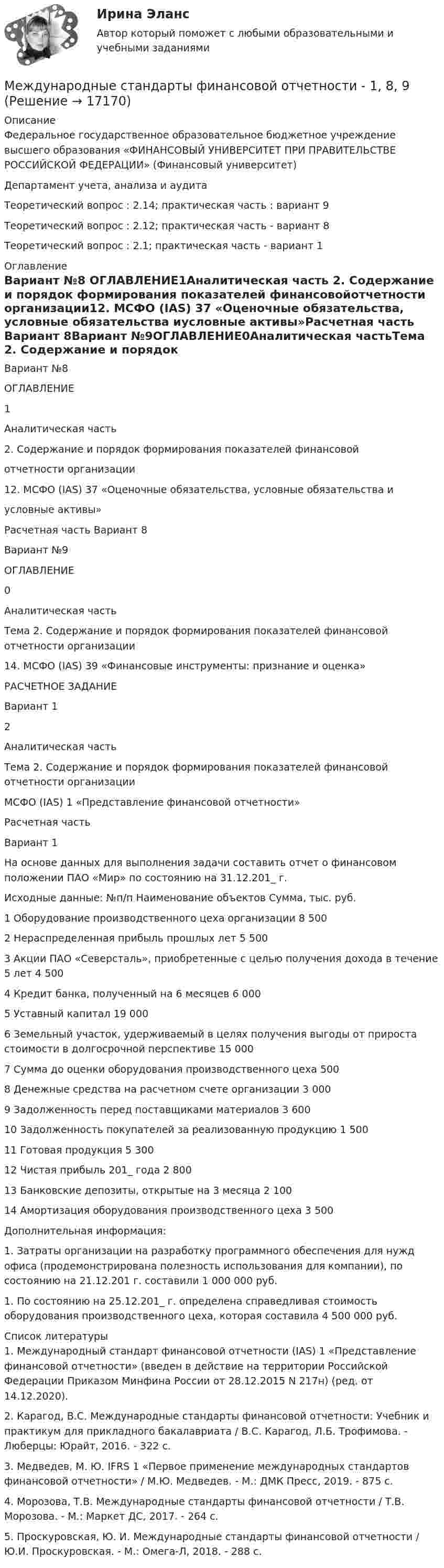     
          Описание
          Федеральное государственное образовательное бюджетное учреждение высшего образования «ФИНАНСОВЫЙ УНИВЕРСИТЕТ ПРИ ПРАВИТЕЛЬСТВЕ РОССИЙСКОЙ ФЕДЕРАЦИИ» (Финансовый университет) Департамент учета, анализа и аудитаТеоретический вопрос : 2.14; практическая часть : вариант 9 Теоретический вопрос : 2.12; практическая часть - вариант 8 Теоретический вопрос : 2.1; практическая часть - вариант 1 
          Оглавление
          Вариант №8 ОГЛАВЛЕНИЕ1Аналитическая часть 2. Содержание и порядок формирования показателей финансовойотчетности организации12. МСФО (IAS) 37 «Оценочные обязательства, условные обязательства иусловные активы»Расчетная часть Вариант 8Вариант №9ОГЛАВЛЕНИЕ0Аналитическая частьТема 2. Содержание и порядок формирования показателей финансовой отчетности организации14. МСФО (IAS) 39 «Финансовые инструменты: признание и оценка»РАСЧЕТНОЕ ЗАДАНИЕВариант 12Аналитическая частьТема 2. Содержание и порядок формирования показателей финансовой отчетности организацииМСФО (IAS) 1 «Представление финансовой отчетности»Расчетная часть Вариант 1 На основе данных для выполнения задачи составить отчет о финансовом положении ПАО «Мир» по состоянию на 31.12.201_ г.Исходные данные:  №п/п Наименование объектов Сумма, тыс. руб.   1 Оборудование производственного цеха организации 8 500   2 Нераспределенная прибыль прошлых лет 5 500   3 Акции ПАО «Северсталь», приобретенные с целью получения дохода в течение 5 лет 4 500   4 Кредит банка, полученный на 6 месяцев 6 000   5 Уставный капитал 19 000   6 Земельный участок, удерживаемый в целях получения выгоды от прироста стоимости в долгосрочной перспективе 15 000   7 Сумма до оценки оборудования производственного цеха 500   8 Денежные средства на расчетном счете организации 3 000   9 Задолженность перед поставщиками материалов 3 600   10 Задолженность покупателей за реализованную продукцию 1 500   11 Готовая продукция 5 300   12 Чистая прибыль 201_ года 2 800   13 Банковские депозиты, открытые на 3 месяца 2 100   14 Амортизация оборудования производственного цеха 3 500  Дополнительная информация:	1. Затраты организации на разработку программного обеспечения для нужд офиса (продемонстрирована полезность использования для компании), по состоянию на 21.12.201 г. составили 1 000 000 руб.	1. По состоянию на 25.12.201_ г. определена справедливая стоимость оборудования производственного цеха, которая составила 4 500 000 руб. 
          Список литературы
          	1.                Международный стандарт финансовой отчетности (IAS) 1 «Представление финансовой отчетности» (введен в действие на территории Российской Федерации Приказом Минфина России от 28.12.2015 N 217н) (ред. от 14.12.2020).	2.                Карагод, В.С. Международные стандарты финансовой отчетности: Учебник и практикум для прикладного бакалавриата / В.С. Карагод, Л.Б. Трофимова. - Люберцы: Юрайт, 2016. - 322 c.	3.                Медведев, М. Ю. IFRS 1 «Первое применение международных стандартов финансовой отчетности» / М.Ю. Медведев. - М.: ДМК Пресс, 2019. - 875 c.	4.                Морозова, Т.В. Международные стандарты финансовой отчетности / Т.В. Морозова. - М.: Маркет ДС, 2017. - 264 c.	5.                Проскуровская, Ю. И. Международные стандарты финансовой отчетности / Ю.И. Проскуровская. - М.: Омега-Л, 2018. - 288 c.
            
            
            💯 Международные стандарты финансовой отчетности [10 тем] (ответы на тест Синергия / МТИ / МосАП, январь 2023)Международные стандарты финансовой отчетности - 1, 8, 9Международные стандарты финансовой отчетности 80 баллов ТЕСТ СИНЕРГИЯМеждународные стандарты финансовой отчетности / 86 вопросовМеждународные стандарты финансовой отчетности вариант 1 «Международные стандарты финансовой отчетности» вариант 3 Международные стандарты финансовой отчётности - вариант №3Международные стандарты финансовой отчетностиМеждународные стандарты финансовой отчётностиМеждународные стандарты финансовой отчётностиМеждународные стандарты финансовой отчётностиМеждународные стандарты финансовой отчётности⭐ Международные стандарты финансовой отчетности [10 тем] (ответы на тест Синергия / МТИ / МосАП, октябрь 2022)⭐ Международные стандарты финансовой отчетности [10 тем] (ответы на тест Синергия / МТИ / МосАП, сентябрь 2022)