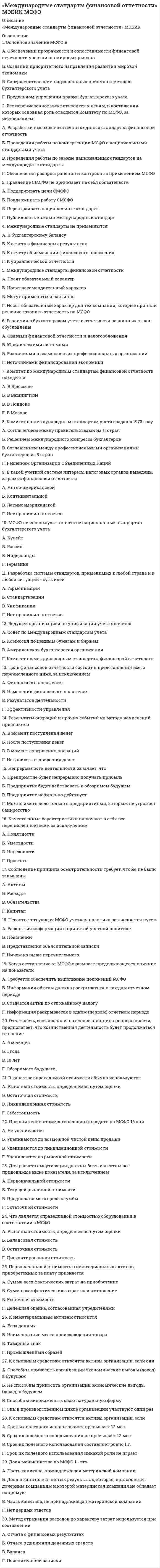      
          Описание
          Международные стандарты финансовой отчетностиправильные ответы на 81 вопрос, которые встречаются в тесте по данному предметувопросы собраны из нескольких попыток, результат 100 баллов из 100вопросы отсортированы в лексикографическом порядке, можно пользоваться поиском (Ctrl+F) 
          Оглавление
          Международные стандарты финансовой отчетностиТема 1. Информационное сообщение о 3-ей Встрече Правления Комитета по МСФО с национальными органами, устанавливающими стандарты бухгалтерского учетаТема 2. Международные стандарты финансовой отчетности -теоретические основыТема 3. Основы составления и представления финансовой отчетности по МСФОТема 4. МСФО (IFRS) 4 Договоры страхованияТема 5. МСФО (IFRS) 5 Долгосрочные активы, удерживаемые для продажи, и представление информации по прекращаемой деятельностиТема 6. МСФО (IFRS) 6 Разработка и оценка минеральных ресурсовТема 7. МСФО (IАS) 1 Представление финансовой отчетностиТема 8. МСФО (IAS) 2 ЗапасыТема 9. МСФО (IAS) 7 Отчеты о движении денежных средствТема 10. МСФО (IАS) 8 Учетная политика, изменения учетных оценок и ошибкиТема 11. МСФО (IAS) 10 События после отчетной датыТема 12. МСФО (IAS) 11 Учет договоров на строительствоТема 13. МСФО (IAS) 12 Налоги на прибыльТема 14. МСФО (IAS) 14 Сегментная отчетностьТема 15. МСФО (IAS) 16 Основные средстваТема 16. МСФО (IAS) 17 АрендаТема 17. МСФО (IAS) 18 ВыручкаТема 18. МСФО (IAS) 19 Вознаграждения работникамТема 19. МСФО (IAS) 20 Учет правительственных субсидий и раскрытие информации о государственной помощиТема 20. МСФО (IAS) 23 Затраты по займамТема 21. МСФО (IAS) 24 Раскрытие информации о связанных сторонахТема 22. МСФО (IAS) 26 Программы пенсионных вознагражденийТема 23. МСФО (IAS) 30 Раскрытие информации в финансовой отчетности банков и аналогичных финансовых институтовТема 24. МСФО (IAS) 33 Прибыль на акциюТема 25. МСФО (IAS) 34 Промежуточная финансовая отчетностьТема 26. МСФО (IAS) 36 Обесценение активовТема 27. МСФО (IAS) 37 Резервы, условные обязательства и условные активыТема 28. МСФО (IAS) 38 Нематериальные активыТема 29. МСФО (IAS) 40 Инвестиционная собственностьТема 30. МСФО (IAS) 41 Сельское хозяйствоТема 31. МСФО (IAS) 32 и МСФО (IAS) 39 Финансовые инструментыТема 32. Трансформация российской бухгалтерской отчетности в отчетность по МСФОТема 33. МСФО КонсолидацияТема 34. Примеры внедрения МСФО╌╌╌╌╌╌╌╌╌╌Амортизационные начисления за период учитываются:Тип ответа: Одиночный выборТолько в отчете о прибылях и убытках.Как исключительные статьи.В отчете о прибылях и убытках, или в качестве части стоимости другого актива (такого как запасы).Будущие операционные убытки указывают на необходимость:Тип ответа: Одиночный выборпроведения теста на обесценение;рассмотрения целесообразности формирования резерва;рассмотрения целесообразности формирования условного обязательства.В июне вы приобрели ряд товаров в кредит, которые оплатите денежными средствами в марте. В вашей отчетности в декабре будет отражена:Тип ответа: Одиночный выборкредиторская задолженность поставщикудебиторская задолженностьрезервВ качестве резервов следует отражать:Тип ответа: Одиночный выбортолько точные суммы;только оценочные показатели;или точные суммы или оценочные показатели.В приведенном ниже отчете о прибылях и убытках расходы отражены в соответствии:Тип ответа: Одиночный выборс их характеромсо структурой себестоимости продажс их функциональным назначениемВ случае обмена активов, когда приобретенный актив не может быть точно оценен:Тип ответа: Одиночный выборИспользуется стоимость переданного актива.Используется ликвидационная стоимость.Актив не может капитализироваться.Ваша включенная в листинг группа инвестировала во включенную в листинг компанию. Вы отражаете ее в своей отчетности как ассоциированную компанию.Вам необходимо представить сегментную отчетность:Тип ответа: Одиночный выборсовместно по группе и по ассоциированной компании;только по группе, но не по ассоциированной компании;отдельно по группе и по ассоциированной компании;ни по группе, ни по ассоциированной компании.Вы одобрили изменение учетной политики в части перехода к ускоренной амортизации. Чтобы внести изменения, необходим:Тип ответа: Одиночный выборретроспективный пересмотр показателей финансовой отчетностиретроспективное применениеперспективное применениеВыплаченные налоги обычно классифицируются как движение денежных средств по:Тип ответа: Одиночный выбороперационной деятельностиинвестиционной деятельностифинансовой деятельностиГруппа выбытия, которая до выделения являлась частью генерирующей единицы:Тип ответа: Одиночный выборСтановится отдельной генерирующей единицей.Становится долгосрочным активом.Отдельно не рассматривается.Доход от продажи актива учитывается в качестве:Тип ответа: Одиночный выборДохода в капитале.Дохода в отчете о прибылях и убытках.Выручки.Если балансовая стоимость актива увеличивается в результате переоценки, это увеличение:Тип ответа: Одиночный выборПризнается в качестве дохода в отчете о прибылях и убытках.Относится на счет капитала в качестве резерва переоценки путем отражения в отчете о прибылях и убытках.Кредитуется прямо на счет капитала в качестве резерва переоценки, без отражения в отчете о прибылях и убытках.Если балансовая стоимость актива, который ранее не переоценивался, уменьшается в результате переоценки, это уменьшение:Тип ответа: Одиночный выборКапитализируется.Признается в качестве расходов текущего отчетного периода.Признается в качестве чрезвычайных или непредвиденных расходов.Если группа выбытия, подлежащая консервации:- представляет отдельное крупное подразделение бизнеса или географический сегмент;- является частью единого скоординированного плана по выбытию отдельного крупного подразделения или географического сегмента, или дочерней компанией, приобретенной исключительно с целью перепродажи или- является дочерней компанией, приобретенной исключительно с целью перепродажи,на дату, когда ее использование прекращается, компания должна представлять результаты операции и сведения о движении денежных средств, относящихся к группе выбытия как:Тип ответа: Одиночный выбор«Прекращаемая деятельность».«Удерживаемая для продажи».«Продолжаемая деятельность».Если компания использует способ учета по фактической стоимости приобретения, переводы объектов из инвестиционной собственности в собственность, используемую для собственных нужд, или запасы, и обратно:Тип ответа: Одиночный выборНе влияют на балансовую стоимость активов.Должны сопровождаться переоценкой активов на дату перевода.Запрещены.Если компания принимает решение продать объект инвестиционной собственности без проведения работ по реконструкции, эта собственность:Тип ответа: Одиночный выборПереводится в запасы.Продолжает классифицироваться как инвестиционная собственность.Переводится в собственность, используемую для собственных нужд компании.Если правительственные субсидии предназначены для компенсации определенных расходов, то они:Тип ответа: Одиночный выборзаносятся в баланс тогда, когда возникают эти расходыпризнаются в качестве дохода тех периодов, к которым относятся эти расходыне учитываютсяЕсли средства находятся у арендатора в операционной аренде и классифицируются в качестве инвестиционной собственности, то:Тип ответа: Одиночный выборВсе арендованные средства в рамках операционной аренды классифицируются в качестве инвестиционной собственности.Вся инвестиционная собственность будет учитываться по справедливой стоимости.Амортизация не будет начисляться.Если становится очевидным, что уплата по обязательству, на которую создан резерв, не потребуется, то:Тип ответа: Одиночный выборрезерв следует использовать для покрытия расходов на уплату по другим обязательствам;резерв следует компенсировать;резерв следует заменить условным обязательством.Если существует сторона, желающая купить у компании нематериальный актив в конце срока его полезной службы, но нет активного рынка для такого вида активов:Тип ответа: Одиночный выборЕго ликвидационная стоимость считается равной нулю.Его ликвидационная стоимость уменьшается наполовину.Его ликвидационная стоимость оценивается по полной стоимости продажи.Запасные части и оборудование для обслуживания обычно учитываются как:Тип ответа: Одиночный выборРасходы, которые признаются в отчете о прибылях и убытках на момент покупки.Запасы.Отдельный класс основных средств.Затраты на ремонт и техническое обслуживание обычно:Тип ответа: Одиночный выборКапитализируются.Признаются в качестве расходов в отчете о прибылях и убытках в периоде их возникновения.Учитываются как отложенные расходы.Затраты по займам:Тип ответа: Одиночный выборМогут быть отнесены на затраты по договору.Должны быть отнесены на затраты периода, в котором они возникают.Могут не возникать в течение периода выполнения договора.Затраты по передаче обязательства третьей стороне используются для:Тип ответа: Одиночный выбороценки условного обязательства;оценки условного актива;оценки резерва.Заявки на гарантийное обслуживание обычно создают:Тип ответа: Одиночный выборусловный актив;условное обязательство;резерв.Земля и здания в качестве отдельных активов:Тип ответа: Одиночный выборМогут продаваться отдельно.Земля обычно имеет неограниченный срок полезной службы, а здания - нет.Здания могут быть переоценены, а земля – нет.Знания пользователя о хозяйственной деятельности и бухгалтерском учете исходно предполагаются:Тип ответа: Одиночный выбордостаточнымиотсутствующимивсестороннимиИнвестиционная собственность может учитываться у:Тип ответа: Одиночный выборВладельца.Арендодателя, в рамках финансовой аренды.Арендатора, в рамках финансовой аренды.1 и 21 и 3Все вышеперечисленноеКаждый компонент финансовой отчетности должен четко идентифицироваться. Помимо этого, следует наглядно раскрывать следующую информацию:(i)наименование организации, которая составила финансовую отчетность;(ii)составители (авторы) отчетности;(iii)указание на объект финансовой отчетности: отдельную организацию или группу;(iv) дата бухгалтерского баланса или отчетный период - в зависимости от того, что является более приемлемым для данного компонента финансовой отчетности;(v) валюта отчетности;(vi) степень округления отчетных показателей.Тип ответа: Одиночный выбор(i)+(iii)-(vi)(i) – (iii)(i) – (iv)(i) – (vi)Как признаются нераспределенные накладные расходы?Тип ответа: Одиночный выборНераспределенные накладные расходы признаются в качестве расхода в отчете о прибылях и убытках в том периоде, когда они были понесены.Нераспределенные накладные расходы признаются в качестве дохода в отчете о прибылях и убытках в том периоде, когда они были понесены.Когда компания завершает строительство или реконструкцию объектов инвестиционной собственности, которые будут учитываться по справедливой стоимости, разница между справедливой стоимостью этих объектов на дату окончания строительства или реконструкции и их предыдущей балансовой стоимостью:Тип ответа: Одиночный выборПризнается в отчете о прибылях и убытках.Дисконтируется до текущей стоимости.Признается в качестве условного обязательства.Списывается в течение всего срока полезной службы актива.Когда основные средства приобретаются на условиях отсрочки платежа на период, превышающий обычные условия кредитования, любая дополнительная оплата сверх цены актива учитывается как:Тип ответа: Одиночный выборСтоимость основных средств.Затраты по займам.Затраты на ремонт и техническое обслуживание.Когда производится переоценка объекта основных средств, накопленная на дату переоценки амортизация:Тип ответа: Одиночный выбор(1)Переоценивается пропорционально, с изменением валовой балансовой стоимости актива с тем, чтобы балансовая стоимость актива после переоценки равнялась его переоцененной стоимости.(2)Списывается против валовой балансовой стоимости актива, при этом чистая величина переоценивается до переоцененной стоимости актива.Либо (1), либо (2).Компания в учетной политике может принять способ учета инвестиционной собственности либо по фактической стоимости приобретения либо по переоцененной стоимости. Выбранный способ учета должен применяться:Тип ответа: Одиночный выборКо всем основным средствам.Ко всей инвестиционной собственности.К крупным объектам основных средств.Компенсация от третьих сторон за активы, которые были обесценены, потеряны или переданы, будет включена в состав доходов:Тип ответа: Одиночный выборПри потере актива.При появлении основания для получения компенсацииПри получении денежных средств.Корректировка балансовой стоимости актива или обязательства или способа использования актива – это определение:Тип ответа: Одиночный выборизменения учетной оценкиучетной политикиискажений отчетностиМаксимальный срок погашения эквивалента денежных средств:Тип ответа: Одиночный выбор3 месяца6 месяцев1 годМатеринская компания сдает в аренду средства своей дочерней компании.Тип ответа: Одиночный выборСредства могут классифицироваться в качестве инвестиционной собственности:В отчетности дочерней компании.В консолидированной финансовой отчетности.В отдельной финансовой отчетности материнской компании.МСФО (IAS) 14 должен применяться:Тип ответа: Одиночный выборвсеми пользователями МСФО;только компаниями, включенными в листинг фондовой биржи;компаниями, включенными в листинг фондовой биржи, компаниями, которые в ближайшее время будут включены в листинг фондовой биржи, а также добровольцами;Налоги и импортные пошлины являются примерами:Тип ответа: Одиночный выборЗатрат по обработкеЗатрат по приобретению2 и 3Не подходит ни один из вариантовНесоответствующая МСФО учетная политика разъясняется путем:Тип ответа: Одиночный выборраскрытия информации о принятой учетной политикепоясненийпредставления объяснительной запискиничем из вышеперечисленногоОбязательство - это:Тип ответа: Одиночный выборобязательство, имеющее неопределенный срок погашения или величину;обязательство, возникающее в результате прошлых событий;событие, которое создает юридическое или традиционное обязательство.Обязывающее событие - это:Тип ответа: Одиночный выборобязательство, имеющее неопределенный срок исполнения или величину;обязательство, возникающее в результате прошлых событий;событие, которое создает юридическое или традиционное обязательство.Определение нематериального актива включает следующие критерии:(i) Идентифицируемость.(ii) Контроль над ресурсом.(Iii) Наличие будущих экономических выгод.(Iv) Ликвидационную стоимость.Тип ответа: Одиночный выборi-iii-iiii-iviiiОснованием для определения степени завершенности (стадии выполнения) является:Тип ответа: Одиночный выборИнформация от заказчика.Внутренняя отчетность.Положения заключенного договора.Отделимость нематериального актива подразумевает:Тип ответа: Одиночный выборОбособление от гудвилла.Идентифицируемость.Наличие права собственности на актив.Отклонениями являются:Тип ответа: Одиночный выборНевыполнение условий договора.Изменения между последующими контрактами.Поправки, связанные с увеличением, уменьшением, изменением сферы действия договоров.По договору «затраты плюс» Вам должны оплачиваться:Тип ответа: Одиночный выборВсе затраты плюс прибыль.Затраты в соответствии с договором плюс фиксированное вознаграждение.Все затраты плюс административные расходы.Поощрительные платежи:Тип ответа: Одиночный выборМогут суммироваться с авансовыми платежами в начале срока действия договораМогут начисляться на всем протяжении действия договора.Могут быть востребованы в конце действия договораПоследовательность представления финансовой отчетности предполагает:Тип ответа: Одиночный выборсопоставимость показателей за различные периодыотсутствие изменений в учетной политикеотсутствие новых МСФОПравительственные субсидии – это:Тип ответа: Одиночный выборпередача ресурсов компаниям, отвечающим определенным критериямсделки с правительством, которые не отличаются от обычных торговых операций компаниипредоставление правительственных гарантийПрекращается признание балансовой стоимости актива (списание):Тип ответа: Одиночный выборПосле выбытия.Когда не ожидается получения экономических выгод от использования актива.По любой из вышеперечисленных причин.При выборе учетной политики вам следует принимать во внимание:Тип ответа: Одиночный выбортолько Международные стандарты финансовой отчетноститолько Интерпретации МСФОтолько «Основы» составления и представления финансовой отчетности»Интерпретации, Стандарты и «Основы составления и представления финансовой отчетности»При изменения учетной политики следует вносить корректировки в отчетность:Тип ответа: Одиночный выбортолько того года, когда было осуществлено изменениеза все отчетные периодытолько за следующий периодПри конвертировании потоков денежных средств зарубежной дочерней компании ее валюта переводится в валюту отчетности материнской компании:(i) по курсу на начало отчетного периода;(ii) по курсу на конец отчетного периода;(iii) по средневзвешенному курсу.Тип ответа: Одиночный выбортолько (i)только (ii)только (iii)(i) или (ii)(i) или (iii)(ii) или (iii)(i), (ii) или (iii)При определении срока полезной службы актива учитывается:(iii) Ожидаемое использование актива.(iv) Общедоступная информация об аналогичных видах активов.(iii) Техническое и моральное устаревание.(iv) Юридические и другие ограничения использования актива.(v) Уровень знаний персонала, эксплуатирующего актив.Тип ответа: Одиночный выборi-iii-iiii-ivi-vПри переводе имущества из запасов в инвестиционную собственность, которая будет учитываться по справедливой стоимости, разница между справедливой стоимостью этой собственности на дату перевода и ее предыдущей балансовой стоимостью:Тип ответа: Одиночный выборПризнается в отчете о прибылях и убытках.Дисконтируется до текущей стоимости.Признается в качестве условного обязательства.Списывается в течение всего срока полезной службы актива.При составлении отчетности по совместному предприятию инвестор представляет движение денежных средств:Тип ответа: Одиночный выбориспользуя метод пропорциональной консолидацииотражая только движение денежных средств между инвестором и компанией, в которую были вложены инвестициив отдельном отчете о движении денежных средствПрибыль или убыток, возникающие при продаже инвестиционной собственности, это:Тип ответа: Одиночный выборПолученные денежные средства.Полученные денежные средства минус балансовая стоимость актива.Полученные денежные средства минус ликвидационная стоимость актива.Прибыль, зарегистрированная в результате разрешения условного факта, например, судебного разбирательства, - это:Тип ответа: Одиночный выборизменение учетной оценкиисправление ошибкиретроспективный пересмотр показателей финансовой отчетностиПризнание балансовой стоимости актива прекращается (списание актива):Тип ответа: Одиночный выборПосле выбытия.Когда больше не ожидается получения будущих экономических выгод от использования актива.По любой из вышеперечисленных причин.Признание затрат (которые должны капитализироваться) прекращается:Тип ответа: Одиночный выборС окончанием отчетного периода.Когда объект находится на месте и используется по назначению.После выхода на полную производственную мощность.Примерами отдельных классов нематериальных активов являются:(i) торговые марки;(ii) фирменные девизы;(iii) программное обеспечение;(iv) лицензии и франшизы;(v) авторские права, патенты и другие права на промышленную собственность, права на обслуживание и эксплуатацию;(vi) рецепты, формулы, модели, проекты и макеты;(vii) незавершенные нематериальные активы;(viii) офисное оборудование;(ix) оборудование для офисных столовых;Тип ответа: Одиночный выборi-vvi-ixi-viii-ixПримеры потоков денежных средств по финансовой деятельности:Тип ответа: Одиночный выборпоступления от эмиссии акций или выпуска других инструментов, предназначенных для формирования собственного капиталавыплаты собственникам в целях выкупа или погашения акций компаниипоступления от эмиссии долговых обязательств, облигаций, простых векселей, закладных, а также от прочих инструментов краткосрочного или долгосрочного заимствованиявыплаты заемных средстввыплаты арендатором в погашение обязательства по финансовой арендепоступления арендодателю в погашение обязательства по финансовой арендеПрочие затраты:Тип ответа: Одиночный выборНе должны включаться в стоимость запасов вне зависимости от того, что они могут быть понесены для доставки и размещения запасов и приведения их в требуемое состояние.Могут включаться в стоимость запасов, если они были понесены для доставки и размещения запасов и приведения их в требуемое состояние.Различие между чистой стоимостью продажи и справедливой стоимостью заключается в следующем:Тип ответа: Одиночный выборЧистая стоимость продажи определяется применительно к особенностям конкретного бизнеса компании. Справедливая стоимость определяется в большей степени на основе рыночных цен, чем на основе договорных цен.Справедливая стоимость определяется по конкретному бизнесу компании. Чистая стоимость продажи определяется на основе рыночных цен, а не установленных в договоре цен.Расходы сегмента торговой группы включают:Тип ответа: Одиночный выборпроценты, в том числе, проценты, выплаченные по авансам (или займам) от других сегментов;убытки от продажи инвестиций или от погашения долга;долю компании в убытках ассоциированных компаний, совместных предприятий или иных инвестиций, учитываемых на основе долевого метода;расходы по налогу на прибыль;централизованные расходы;все предложенные выше варианты;ни один из предложенных выше вариантов.Резерв должен отражаться в учете, когда:Тип ответа: Одиночный выборкомпания имеет настоящее обязательство, юридическое или традиционное;вероятно потребуется уплата по обязательству;величину обязательства можно оценить;наличие всех вышеперечисленных условий.Резерв по реорганизации включает:Тип ответа: Одиночный выборзатраты по переподготовке или внутреннему переводу занятых работников;затраты по организации сбыта продукции;инвестиции в новые системы и дистрибьюторские сети;затраты, связанные с сокращением работников.Сверхнормативные затраты сырья, заработной платы или других ресурсов, возникшие при производстве актива, должны:Тип ответа: Одиночный выборКапитализироваться.Признаваться в качестве расходов отчетного периода.Учитываться в качестве расходов будущих периодов.Справедливая стоимость определяется как сумма, за которую:Тип ответа: Одиночный выборАктив, который может быть продан, или обязательство, которое может быть погашено, между осведомленными независимыми сторонами, желающими совершить такую операцию.Актив, который может быть продан, или обязательство, которое может быть погашено, между независимыми сторонами, вынужденными совершить такую операцию.Ставки дисконтирования должны определяться:Тип ответа: Одиночный выбордо налогообложения;после налогообложения;меняться ежегодно.Статья роста затрат может присутствовать:Тип ответа: Одиночный выборВ договорах с фиксированной ценой.В договорах «затраты плюс».В любом договоре.Стоимость запасов:Тип ответа: Одиночный выборВключает все затраты по производству, обработке и прочие затраты, понесенные для доставки и размещения запасов и приведения их в требуемое состояние.Включает только производственные затраты и не включает затраты по обработке и прочие затраты, понесенные для доставки и размещения запасов и приведения их в требуемое состояние.Такое применение новой учетной политики в отношении операций, прочих событий и условий, как будто новая политика проводилась всегда – это:Тип ответа: Одиночный выборретроспективный пересмотр показателей финансовой отчетностиретроспективное применениеизменение учетной оценкиУсловное обязательство – это:Тип ответа: Одиночный выборвозможное обязательство, которое обусловлено прошлыми событиями;определенное обязательство, которое обусловлено прошлыми событиями;возможное обязательство, которое обусловлено будущими событиями.Факторы, которые следует учитывать при выделении географических сегментов:(i) схожесть экономических и политических условий;(ii) связь между деятельностью в разных географических регионах.(iii) схожесть деятельности;(iv) специфические риски, характерные для деятельности в определенном регионе;(v) законодательство по валютному контролю.(vi) основные валютные риски.Тип ответа: Одиночный выбор(i)(i)-(ii)(i)-(iii)(i)-(iv)(i)-(v)(i)-(vi)Финансовая отчетность дает информацию по следующим параметрам организации:(i) активы;(ii) обязательства;(iii) капитал;(iv) доходы и расходы, включая прибыли и убытки;(v) прочие изменения капитала;(vi) движение денежных средств;(vii) кадровая политика.Тип ответа: Одиночный выбор(i)+(iii)+(iv)+(v)(i) – (iii)(i) – (vi)(i) – (vii)Чистая стоимость продажи определяется как:Тип ответа: Одиночный выборПредполагаемая цена продажи в условиях обычного ведения бизнеса, включая затраты по укомплектованию, но за вычетом расходов на продажу.Предполагаемая цена продажи в условиях обычного ведения бизнеса за вычетом затрат по укомплектованию и расходов на продажу.Элементами затрат на объект инвестиционной собственности являются:ii. Цена покупкиiii. Юридические услуги.iv. Налог на передачу титула собственности.v. Накладные расходы, связанные с приобретением объекта.Тип ответа: Одиночный выборi-ivi-iiii-iiiЭлементами затрат являются:(i)покупная цена;(ii)импортные пошлины;(iii)невозмещаемые налоги на покупку;(iv)накладные расходы отдела закупок, связанные с приобретением актива.Тип ответа: Одиночный выборi-ivi-iiii-iii  
            
            
            Международные стандарты финансовой отчетности (ответы на тест Синергия / МОИ / МосАП)Международные стандарты финансовой отчетности Ответы Синергия (Тесты 2021)Международные стандарты финансовой отчетности.Тест СинергияМеждународные стандарты финансовой отчетности.Тест Синергия 2021г Международные стандарты финансовой отчетности (тест с ответами МОИ)Международные стандарты финансовой отчетности (тест с ответами Синергия)Международные финансы (ответы на тест СИНЕРГИЯ / МОИ / МОСАП)Международное частное право (тест с ответами Синергия)МЕЖДУНАРОДНОЕ ЧАСТНОЕ ПРАВО ( тест с ответами СИНЕРГИЯ)Международные валютно-кредитные и финансовые отношения тест (МОИ+Синергия)Международные валютно-кредитные и финансовые отношения.Тест Синергия 2021гМеждународные валютно-кредитные и финансовые отношения (тест Синергия с ответами)Международные портфельные инвестиции (тест с ответами Синергия)Международные стандарты финансовой отчетности ВСЕ ТЕСТЫ + ИТОГОВЫЙ ТЕСТ