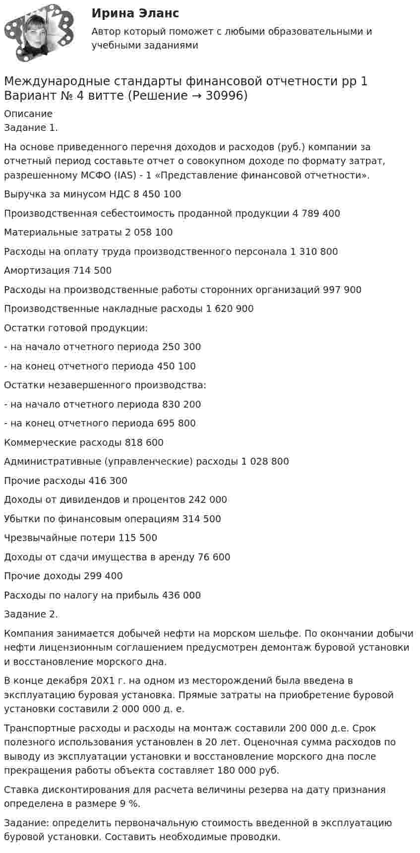      
          Описание
          Задание 1. На основе приведенного перечня доходов и расходов (руб.) компании за отчетный период составьте отчет о совокупном доходе по формату затрат, разрешенному МСФО (IAS) - 1 «Представление финансовой отчетности».Выручка за минусом НДС	8 450 100Производственная себестоимость проданной продукции	4 789 400Материальные затраты	2 058 100Расходы на оплату труда производственного персонала	1 310 800Амортизация	714 500Расходы на производственные работы сторонних организаций	997 900Производственные накладные расходы	1 620 900Остатки готовой продукции:	- на начало отчетного периода	250 300- на конец отчетного периода	450 100Остатки незавершенного производства:	- на начало отчетного периода	830 200- на конец отчетного периода	695 800Коммерческие расходы	818 600Административные (управленческие) расходы	1 028 800Прочие расходы	416 300Доходы от дивидендов и процентов	242 000Убытки по финансовым операциям	314 500Чрезвычайные потери	115 500Доходы от сдачи имущества в аренду	76 600Прочие доходы	299 400Расходы по налогу на прибыль	436 000Задание 2.Компания занимается добычей нефти на морском шельфе. По окончании добычи нефти лицензионным соглашением предусмотрен демонтаж буровой установки и восстановление морского дна. В конце декабря 20Х1 г. на одном из месторождений была введена в эксплуатацию буровая установка. Прямые затраты на приобретение буровой установки составили 2 000 000 д. е.Транспортные расходы и расходы на монтаж составили 200 000 д.е. Срок полезного использования установлен в 20 лет. Оценочная сумма расходов по выводу из эксплуатации установки и восстановление морского дна после прекращения работы объекта составляет 180 000 руб. Ставка дисконтирования для расчета величины резерва на дату признания определена в размере 9 %.Задание: определить первоначальную стоимость введенной в эксплуатацию буровой установки. Составить необходимые проводки.  
            
            
            Международные_стандарты_финансовой_отчётности_Промежуточный_тест2Международные стандарты финансовой отчетности рр 1 Вариант № 4 витте  Международные стандарты финансовой отчетности//СИНЕРГИЯ//МОСАП//МОИ//МТИМеждународные стандарты финансовой отчетности (тест с ответами ММА/ИДО)Международные стандарты финансовой отчетности (тест с ответами Синергия/МОИ/ МТИ /МОСАП)Международные финансовые организации.фмен_БАК. Синергия. Ответы на ИТОГОВЫЙ ТЕСТ. На отлично!Международные  финансы Международные стандарты финансовой  отчётности и аудита, ПРАКТИЧЕСКОЕ ЗАДАНИЕ № 2Международные стандарты финансовой  отчётности и аудита , ПРАКТИЧЕСКОЕ ЗАДАНИЕ № 3Международные стандарты финансовой отчетности Итоговый тест  СИБУПК Международные стандарты финансовой отчетности ММУ 2023г.Международные стандарты финансовой отчетности МСФО Ответы на тест Синергия МОИ МТИМеждународные стандарты финансовой отчетности Ответы Синергия (Тесты 2022)Международные стандарты финансовой отчетности, Приобретенные облигации