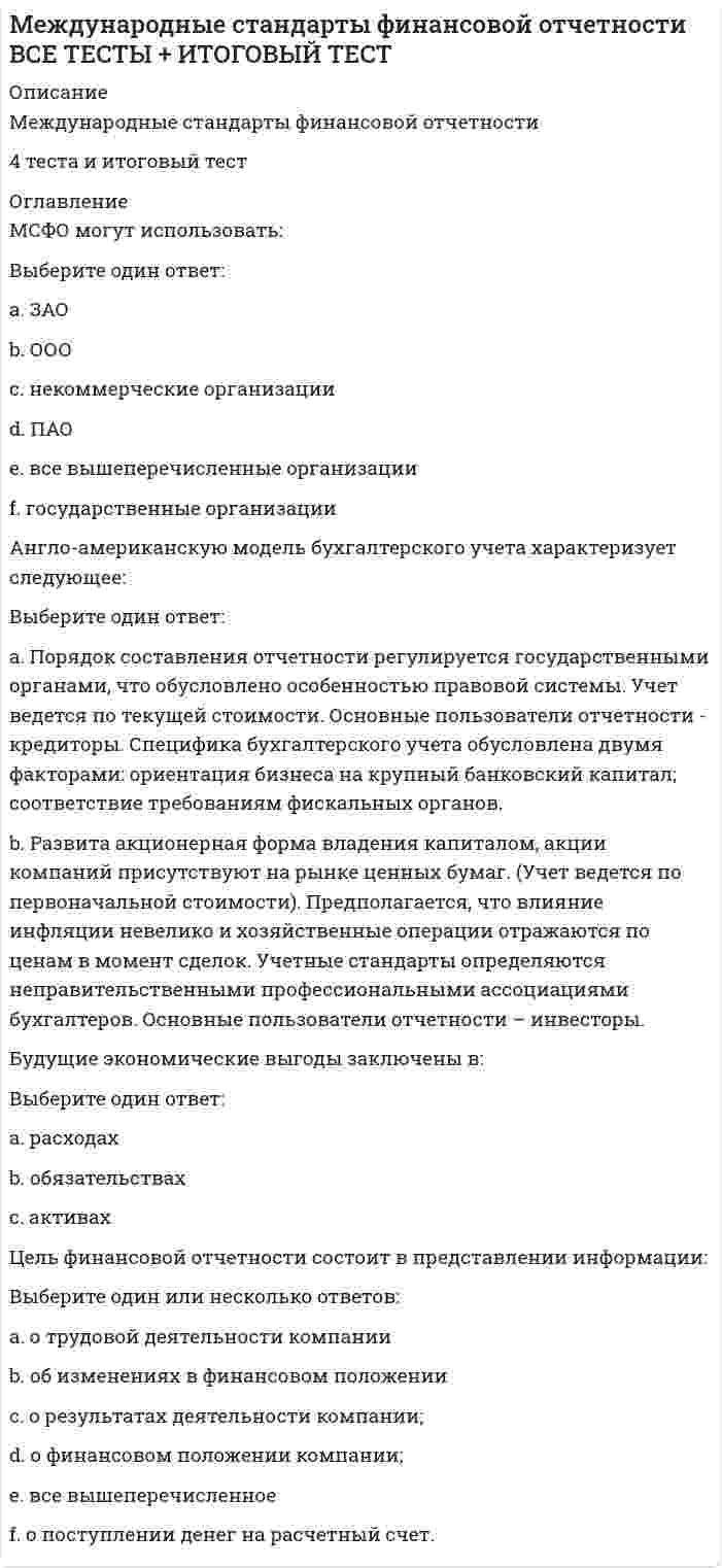    
          Описание
          «Международные стандарты финансовой отчетности» МЭБИК 
          Оглавление
          1. Основное значение МСФО вA. Обеспечении прозрачности и сопоставимости финансовой отчетности участников мировых рынковБ. Создании приоритетного направления развития мировой экономикиB. Совершенствовании национальных приемов и методов бухгалтерского учетаГ. Предельном упрощении правил бухгалтерского учета2. Все перечисленное ниже относится к целям, в достижении которых основная роль отводится Комитету по МСФО, за исключениемA. Разработки высококачественных единых стандартов финансовой отчетностиБ. Проведения работы по конвергенции МСФО с национальными стандартами учетаB. Проведения работы по замене национальных стандартов на международные стандартыГ. Обеспечения распространения и контроля за применением МСФО3. Правление СМСФО не принимает на себя обязательствA. Поддерживать цели СМСФОБ. Поддерживать работу СМСФОB. Перестраивать национальные стандартыГ. Публиковать каждый международный стандарт4. Международные стандарты не применяютсяA. К бухгалтерскому балансуБ. К отчету о финансовых результатахB. К отчету об изменении финансового положенияГ. К управленческой отчетности5. Международные стандарты финансовой отчетностиA. Носят обязательный характерБ. Носят рекомендательный характерB. Могут применяться частичноГ. Носят обязательный характер для тех компаний, которые приняли решение готовить отчетность по МСФО6. Различия в бухгалтерском учете и отчетности различных стран обусловленыA. Связями финансовой отчетности и налогообложенияБ. Юридическими системамиB. Различиями в возможностях профессиональных организацийГ. Источниками финансирования экономики7. Комитет по международным стандартам финансовой отчетности находитсяA. В БрюсселеБ. В ВашингтонеB. В ЛондонеГ. В Москве8. Комитет по международным стандартам учета создан в 1973 годуА. Соглашением между правительствами из 11 странБ. Решением международного конгресса бухгалтеровВ. Соглашением между профессиональными организациями бухгалтеров из 9 странГ. Решением Организации Объединенных Наций9. В какой учетной системе интересы налоговых органов выведены за рамки финансовой отчетностиA. Англо-американскойБ. КонтинентальнойB. ЛатиноамериканскойГ. Нет правильных ответов10. МСФО не используют в качестве национальных стандартов бухгалтерского учетаA. КувейтБ. РоссияB. НидерландыГ. Германия11. Разработка системы стандартов, применимых к любой стране и в любой ситуации - суть идеиA. ГармонизацииБ. СтандартизацииB. УнификацииГ. Нет правильных ответов12. Ведущей организацией по унификации учета являетсяA. Совет по международным стандартам учетаБ. Комиссия по ценным бумагам и биржамB. Американская бухгалтерская организацияГ. Комитет по международным стандартам финансовой отчетности13. Цель финансовой отчетности состоит в представлении всего перечисленного ниже, за исключениемA. Финансового положенияБ. Изменений финансового положенияB. Результатов деятельностиГ. Эффективности управления14. Результаты операций и прочих событий но методу начислений признаютсяA. В момент поступления денегБ. После поступления денегB. В момент совершения операцийГ. Не зависит от движения денег15. Непрерывность деятельности означает, чтоA. Предприятие будет непрерывно получать прибыльБ. Предприятие будет действовать в обозримом будущемB. Предприятие нормально действуетГ. Можно иметь дело только с предприятиями, которым не угрожает банкротство16. Качественные характеристики включают в себя все перечисленное ниже, за исключениемА. ПонятностиБ. УместностиВ. НадежностиГ. Простоты17. Соблюдение принципа осмотрительности требует, чтобы не были завышеныA. АктивыБ. РасходыB. ОбязательстваГ. Капитал18. Несоответствующая МСФО учетная политика разъясняется путемA. Раскрытия информации о принятой учетной политикеБ. ПоясненийB. Представления объяснительной запискиГ. Ничем из выше перечисленного19. Когда отступление от МСФО оказывает продолжающееся влияние на показателиA. Требуется обеспечить выполнение положений МСФОБ. Информация об этом должна раскрываться в каждом отчетном периодеB. Создается актив по отложенному налогуГ. Информация раскрывается в одном (первом) отчетном периоде20. Отчетность, составленная на основе принципа непрерывности, предполагает, что хозяйственная деятельность будет продолжаться в течениеA. 6 месяцевБ. 1 годаB. 10 летГ. Обозримого будущего21. В качестве справедливой стоимости обычно используютсяA. Рыночная стоимость, определяемая путем оценкиБ. Остаточная стоимостьB. Ликвидационная стоимостьГ. Себестоимость22. При снижении стоимости основных средств по МСФО 16 ониA. Не уцениваютсяБ. Уцениваются до возможной чистой цены продажиB. Уцениваются до ликвидационной стоимостиГ. Уцениваются до рыночной стоимости23. Для расчета амортизации должны быть известны все приводимые ниже показатели, за исключениемA. Первоначальной стоимостиБ. Текущей рыночной стоимостиB. Предполагаемого срока службыГ. Остаточной стоимости24. Что является справедливой стоимостью оборудования в соответствии с МСФОA. Рыночная стоимость, определяемая путем оценкиБ. Балансовая стоимостьB. Остаточная стоимостьГ. Дисконтированная стоимость25. Первоначальной стоимостью нематериальных активов, приобретенных за плату признаетсяA. Сумма всех фактических затрат на приобретениеБ. Сумма всех фактических затрат на изготовлениеB. Рыночная стоимостьГ. Денежная оценка, согласованная учредителями26. К нематериальным активам относитсяA. База данныхБ. Наименование места происхождения товараB. Товарный знакГ. Промышленный образец27. К основным средствам относятся активы организации, если ониA. Способны приносить организации экономические выгоды (доход) в будущемБ. Не способны приносить организации экономические выгоды (доход) в будущемB. Способны видоизменять свою натуральную формуГ. Они в производственном цикле организации участвуют один раз28. К основным средствам относятся активы организации, еслиA. Срок их полезного использования превышает 12 мес.Б. Срок их полезного использования не превышает 12 мес.B. Срок их полезного использования составляет ровно 1 г.Г. Срок их полезного использования никакой роли не играет29. Доля меньшинства по МСФО 1 - этоA. Часть капитала, принадлежащая материнской компанииБ. Доля в капитале и чистых результатах, которая, принадлежит дочерним компаниям и которой материнская компания не обладает напрямуюB. Часть капитала, не принадлежащая материнской компанииГ. Нет верных ответов30. Метод отражения расходов по характеру затрат используется при составленииA. Отчета о финансовых результатахБ. Отчета о движении денежных средствB. БалансаГ. Пояснительной записки 
            
            
            «Международные стандарты финансовой отчетности» МЭБИК МСФОМеждународные стандарты финансовой отчетности (ответы на тест Синергия / МОИ / МосАП)Международные стандарты финансовой отчетности Ответы Синергия (Тесты 2021)Международные стандарты финансовой отчетности.Тест СинергияМеждународные стандарты финансовой отчетности.Тест Синергия 2021г Международные стандарты финансовой отчетности (тест с ответами МОИ)Международные стандарты финансовой отчетности (тест с ответами Синергия)Международное частное право тест Синергия с ответами 3 курсМеждународное частное право (тест с ответами Синергия)МЕЖДУНАРОДНОЕ ЧАСТНОЕ ПРАВО ( тест с ответами СИНЕРГИЯ)Международные валютно-кредитные и финансовые отношения тест (МОИ+Синергия)Международные валютно-кредитные и финансовые отношения.Тест Синергия 2021гМеждународные валютно-кредитные и финансовые отношения (тест Синергия с ответами)Международные портфельные инвестиции (тест с ответами Синергия)