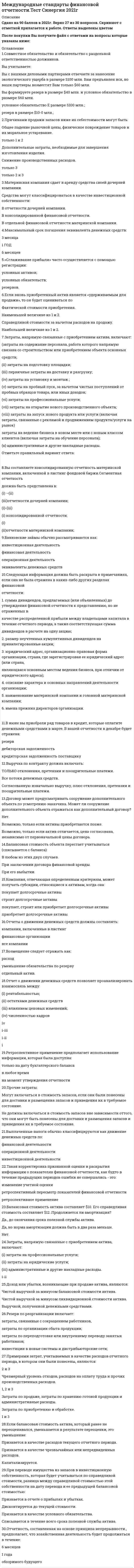    
          Описание
          87 вопросов с ответамиПоследний раз тест был сдан на 80 баллов из 100 ХорошоОБЯЗАТЕЛЬНО перед покупкой запустите тест и сверьте вопросы!ТАК КАК ВЫ ПОКУПАЕТЕ ГОТОВУЮ РАБОТУ ВОПРОСЫ МОГУТ ПОПАДАТЬСЯ НОВЫЕ И ОЦЕНКА МОЖЕТ МЕНЯТЬСЯ !!!Год сдачи - 2017-2020.После покупки Вы получите файл с ответами на вопросы которые указаны ниже: 
          Оглавление
          1. Совместное предприятие основывается на … *законе, регулирующем совместное ведение хозяйственной деятельности*договоре, определяющем права и обязанности партнеров по отношению друг к другу и перед третьими лицами*уставе, который устанавливает действие членов совместного предприятия, их права и обязанности*обычаях делового оборота, согласно которым партнеры ведут деятельность2. Оценочное обязательство – это … *существующая обязанность организации, возникающая из прошлых событий, урегулирование которой, как ожидается, приведет к выбытию из организации ресурсов, содержащих экономические выгоды*обязательство, возникающее из договора (из его четко определенных или подразумеваемых условий)*обязательство с неопределенным сроком исполнения или обязательство неопределенной величины*событие, создающее юридическое или обусловленное практикой обязательство, в результате которого у организации нет реалистичной альтернативы проведению расчетов по этому обязательству3. В российских правилах бухгалтерского учета считается, что будущую стоимость актива оценить нельзя, … *а в международных стандартах можно надежно оценить*но ее можно оценить в международных стандартах, хотя это будет недостаточно надежно*и в международных стандартах ее также нельзя оценить4. Описание критериев отнесения объектов учета к различным элементам отчетности – это … объект учетаотражение в финансовой отчетностипризнание объекта учетаоценка объекта учета5. Денежные средства, связанные с инвестиционной деятельностью, – это денежные … *поступления от выпуска долговых обязательств, займов, векселей, облигаций, закладных и других краткосрочных или долгосрочных заимствований*выплаты для приобретения долевых или долговых инструментов других организаций и долей участия в совместных предприятиях*поступления от выпуска акций или других долевых инструментов*выплаты собственникам для приобретения или погашения акций организации6. Учетная политика компании – это … *принятая ею совокупность методов ведения бухгалтерского учета – первичного наблюдения, группировки и оценки фактов хозяйственной деятельности компании, погашения стоимости активов и др.*информация о финансовом положении экономического субъекта на отчетную дату, финансовом результате его деятельности и движении денежных средств за отчетный период*документ, включающий исходные сведения, полученные в процессе исследований, разработок, наблюдений и других видов человеческой деятельности*регулярно подводимый итог деятельности компании, фирмы, включающий определенный набор показателей, полученных доходов и произведенных расходов7. Для международных стандартов финансовой отчетности (МСФО) характерно … *использование бухгалтерских показателей отдельно от налоговых*использование юридической формы для формирования бухгалтерских показателей *приоритет юридической формы над экономическим содержанием*приоритет экономического содержания над юридической формой8. Банк будет больше доверять отчетности, подготовленной … генеральным директором и бухгалтером в одном лицеаутсорсинговой компанией внутренним бухгалтером9. Гудвилл на возможное снижение стоимости оценивается … в любое времяпо желанию компанииежегодноежеквартальноежемесячно10. Арендованное имущество на срок 7 месяцев … *является инвестиционным*является инвестиционным только в том случае, если арендовано у государственных органов*не является инвестиционным11. Неверно, что добывающее предприятие должно раскрывать учетную политику в отношении … *операционной деятельности и разведки полезных ископаемых*затрат, связанных с разведкой и оценкой*движения денежных средств от операционной и инвестиционной деятельности *мероприятий, не связанных с разведкой12. Такого нематериального актива, как …, нет в российском законодательстве, но он присутствует в международных стандартах финансовой отчетности (МСФО) гудвиллноу-хауфирменные наименованиятопологии интегральных микросхем13. Неверно, что арендатор при аренде имущества должен раскрывать информацию … *о его чистой балансовой стоимости*о сверке между общей суммой будущих минимальных арендных платежей по состоянию на дату окончания отчетного периода и их приведенной стоимостью*об условной арендной плате, признанной в качестве расходов в отчетном периоде*о сроках аренды14. Отчет по международным стандартам финансовой отчетности (МСФО), который является аналогом отчета о прибылях и убытках, – это отчет … *о совокупной прибыли*о финансовом положении*об изменении собственного капитала*о движении денежных средств15. Учетная политика для целей международных стандартов финансовой отчетности (МСФО) … *составляется, но только в учете по положениям по бухгалтерскому учету(ПБУ)*не составляется*составляется, но только в учете по МСФО*составляется при ведении учета как по ПБУ, так и по МСФО16. Неверно, что при внесении изменений в учетную политику в связи с изменением международных стандартов финансовой отчетности (МСФО) нужно раскрывать информацию … о месте внесения переходных положенийо суммах корректировок за текущие и предшествующие периодыо существенных изменениях в учетной политикеоб описании переходных положений17. Если долговые и долевые инструменты материнского предприятия не обращаются на открытом рынке (на внутренней либо зарубежной фондовой бирже или на внебиржевом рынке, включая местные и региональные рынки), … *нужно представлять консолидированную отчетность*отчетность подавать не нужно*нужно представлять неконсолидированную отчетность*нужно представлять отчетность, составленную по российским правилам бухгалтерского учета18. В российском налоговом учете есть ограничение по списанию малоценного имущества – 100 000 руб. (в российских стандартах бухгалтерского учета (РСБУ) – 40 000 руб.), в международных стандартах финансовой отчетности (МСФО) аналогичное правило … *тоже существует, но для каждой страны введены свои ограничения*не установлено*тоже существует и унифицировано для всех стран19. Показатель EBITDA означает … *доходы, уменьшенные на величину расходов*сумму уплаченных налогов*прибыль до вычета процентов, налогов и амортизации основных средств и нематериальных активов*прибыль до вычета процентов и налогов20. Международный стандарт отчетности представляет собой … *нормативно-правовой акт, регулирующий стандартизацию в отчетности*серию регистров бухгалтерского учета, применяемых в определенных странах*учетные записи в бухгалтерском и налоговом учете*стандарт бухгалтерского учета, применение которого является обычаем в международном деловом обороте21. Основной минус привлечения внешних консультантов при составлении отчетности по международным стандартам финансовой отчетности (МСФО) – это … *доверие или недоверие инвесторов*опыт работы в разных отраслях*опыт работы*цена22. Курсовая разница – это … *разница, возникающая при пересчете определенного количества единиц в одной валюте в другую валюту с использованием разных обменных курсов*цена, которая была бы получена при продаже актива или уплачена при передаче обязательства в ходе обычной сделки между участниками рынка на дату оценки*валюта, отличная от функциональной валюты организации*соотношение при обмене одной валюты на другую23. Размер выплачиваемых дивидендов ограничен размером … чистой прибылидоходов компаниивыручкирасходов24. Корректировки в оценках признаются в … периоде любомтекущембудущемпрошлом25. Информация о выплатах раскрытию в отчетности … подлежит по решению уполномоченного органаподлежитне подлежитподлежит по решению работодателя26. Резервы в отношении будущих убытков … *Создаются*не создаются*создаются по желанию компании27. Международные стандарты финансовой отчетности (МСФО) могут применяться для целей управленческого учета … *могут*не могут, если компания применяет российские стандарты бухгалтерского учета*не могут28. Неверно, что стандарт, регулирующий вопросы сельского хозяйства, применяется для … *земель сельскохозяйственного назначения*биологических активов*сбора сельскохозяйственной продукции*государственных субсидий в сельском хозяйстве29. Показатель EBIT означает … *прибыль до вычета процентов, налогов и амортизации основных средств и нематериальных активов*сумму уплаченных налогов*прибыль до вычета процентов и налогов*доходы, уменьшенные на величину расходов30. В российском бухгалтерском учете отсутствует стандарт, посвященный … *нематериальным активам*курсовой разнице*финансовым инструментам*основным средствам31 . Накапливаемые выплаты – это выплаты, начисляемые в течение … месяцакварталагодавсего периода работы сотрудника32. Неверно, что под срочные валютные сделки подпадают … форвардыопционыаккредитивыфьючерсы33. В строительстве договор «затраты плюс» означает … *договор на строительство, согласно которому подрядчик соглашается на фиксированную договорную цену или фиксированную ставку за единицу выполненной работы, которые в некоторых случаях могут меняться с учетом условий о пересмотре стоимости*договор на строительство, согласно которому подрядчику возмещаются допустимые или иным образом определенные затраты плюс процент от суммы таких затрат или фиксированная сумма вознаграждения*договор, специально заключаемый с целью строительства актива или группы активов, которые тесно взаимосвязаны или взаимозависимы по конструкции, технологии и функциям или по конечному назначению или использованию`34. Раскрытие информации об объекте учета в различных формах финансовой отчетности – это … оценка объекта учетапризнание объекта учетаобъект учетаотражение в финансовой отчетности35. К внутренним признакам устаревания материально-производственных запасов относят … *затраты на хранение, если только они не требуются в процессе производства для перехода к следующей стадии производства*устаревание или физическое повреждение актива*сверхнормативные потери сырья, затраченного труда или прочих производственных затрат*административные накладные расходы, которые не способствуют обеспечению текущего местонахождения и состояния запасов36. При использовании в международных стандартах финансовой отчетности (МСФО) метода приобретения стоимость оценивается как … *стоимость уставного капитала, размер которого указывается при продаже или приобретении имущества*договорная стоимость, установленная в контракте или договоре*балансовая стоимость активов компании, а также филиалов и представительств*сумма переданного вознаграждения, оцененного по справедливой стоимости на дату приобретения, и неконтрольной доли участия в приобретаемой компании37. В группе компаний сдача отчетности по группе компаний … *не обязательна, возможно сдавать отчетность как каждой компании в отдельности, так и консолидированно*обязательна, в этом случае отчетность сдает только группа компаний*может быть обязательной – это зависит от решения руководителя*обязательна: группа компаний сдает отчетность консолидированную, если холдинг официально оформлен38. Кредитные организации могут затребовать у компаний отчетность, составленную по международным стандартам финансовой отчетности (МСФО), для … финансированияреорганизации компанииоткрытия счетовосуществления внешнеэкономической сделки39. Неверно, что международные стандарты финансовой отчетности (МСФО) связанные с разведкой и оценкой, применяется в учете затрат … *связанных с началом разработки запасов*до начала работ по разведке и оценке запасов*связанных с извлечением полезных ископаемых*связанных с закрытием объекта40. По международным стандартам финансовой отчетности (МСФО) выплаты к юбилею … *нельзя учесть для целей налогообложения*можно учесть для целей налогообложения по решению работодателя*всегда учитываются для целей налогообложения*можно учесть для целей налогообложения по решению уполномоченного органа41. Неверно, что в международных стандартах финансовой отчетности (МСФО) применяются … *Разъяснения международных стандартов*изменения, которые вносятся в международные стандарты, и их Разъяснения*правила бухгалтерского учета42. Неверно, что по международным стандартам финансовой отчетности (МСФО) составляется такой вид отчетности, как … пробная отчетностьсводы корректировокроссийская отчетностьиндивидуальная отчетность43. Неверно, что резерв создается … *под суммы недополученной прибыли*под правовые обязательства*под суммы убытков от операционной деятельности*в отношении общих предпринимательских рисков44. Амортизация представляет собой … *сумму уплаченных денежных средств или эквивалентов денежных средств, или справедливую стоимость другого возмещения, переданного с целью приобретения актива на момент его приобретения или создания, или, в случае если это применимо, сумму, отнесенную на данный актив при его первоначальном признании*ресурс, который контролируется организацией в результате прошлых событий и от которого организация ожидает получить будущие экономические выгоды *систематическое распределение амортизируемой величины нематериального актива на протяжении срока его полезного использования*применение результатов исследований или иных знаний при планировании или проектировании производства новых или существенно усовершенствованных материалов, устройств, продукции, процессов, систем или услуг до начала их коммерческого производства или использования45. Нематериальный актив, по международным стандартам финансовой отчетности (МСФО), … выступать в качестве юридического документа *не может*может, но только по решению уполномоченных органов,*может, но только по желанию компании,*может46. Субсидии … в составе доли акционеров как ее увеличение *не отражается*по решению уполномоченного органа могут быть отражены*по желанию компании могут быть отражены*отражается47. Метод первоначального признания актива «по …» отсутствует в международной практике *справедливой стоимости*первоначальной стоимости*себестоимости*фактическим затратам48. Временная стоимость денег – это … *дисконтированная стоимость активов*пропорциональное отношение стоимости денег к стоимости времени*номинальная стоимость денежных средств*курс валют и курсовые разницы49. Разработка представляет собой … *ресурс, который контролируется организацией в результате прошлых событий и от которого организация ожидает получить будущие экономические выгоды*применение результатов исследований или иных знаний при планировании или проектировании производства новых или существенно усовершенствованных материалов, устройств, продукции, процессов, систем или услуг до начала их коммерческого производства или использования*сумму уплаченных денежных средств или эквивалентов денежных средств, или справедливую стоимость другого возмещения, переданного с целью приобретения актива на момент его приобретения или создания, или, в случае если это применимо, сумму, отнесенную на данный актив при его первоначальном признании *систематическое распределение амортизируемой величины нематериального актива на протяжении срока его полезного использования50. Процесс воспроизводства в сельском хозяйстве представляет собой … *сельскохозяйственную продукцию*уменьшение количества и качества биологических активов*улучшение количества и качества биологических активов*новые биологические активы51. Сравнительный период, который берется для подготовки отчета о финансовом положении, – это … *сопоставимый промежуточный период предыдущего финансового года*текущий промежуточный период*конец предыдущего финансового года*конец текущего промежуточного периода52. Неверно, что по международным стандартам финансовой отчетности (МСФО) к раскрытию отчетности в отношении пенсионных планов относится обязанность представлять … *отчет об изменениях в чистых активах пенсионного плана, служащих источником выплат *отчет по страховым взносам в налоговый орган* описание плана и влияния любых изменений в плане в течение периода*краткое изложение основных принципов учетной политики53. Справедливая стоимость компании – это … *балансовая стоимость компании* предположительная оценка участников рынка по конкретному активу или обязательству с учетом его индивидуальных характеристик (состояние, месторасположение, ограничения, связанные с продажей или использованием актива)*уставный капитал компании, который внесли участники при регистрации*рыночная стоимость компании с учетом аналогичных компаний, оцененных сравнительным подходом54. Трансформация отчетности осуществляется на основе … *декларации по налогу на прибыль и налога на добавленную стоимость (НДС)*доходов, расходов и чистой прибыли*баланса и отчета о прибылях и убытках*жизненной стратегии компании55. Неверно, что отчет о движении денежных средств показывает … *движение денежных средств в настоящем и прошлом периоде*нематериальные активы*переплаты и возвраты по налогам и сборам*виды денежных поступлений56. Финансовый инструмент – это … *договор, в результате которого возникает финансовый актив у одной организации и финансовое обязательство или долевой инструмент –у другой*производный инструмент, расчеты по которому будут или могут быть урегулированы иным способом, чем путем обмена фиксированной суммы денежных средств или иного финансового актива на фиксированное количество собственных долевых инструментов организации*актив, представляющий собой денежные средства*обязательство, представляющее собой предусмотренную договором обязанность57. Компания, которая применяет Международные стандарты финансовой отчетности (МСФО), … не сдавать налоговую отчетность в налоговый орган *может (по желанию компании)*может (по желанию акционеров)*может*не может58. Трансформация отчетности – это … *процедура по составлению бухгалтерской отчетности на основе международных стандартов финансовой отчетности*процедура, которая проводится по состоянию на отчетную дату и включает в себя все корректировки, необходимые для перекладки показателей финансовой отчетности, подготовленной по национальным стандартам учета*процедура составления налоговой отчетности, в том числе деклараций по корпоративным налогам, VAT и другим налогам*способ ведения бухгалтерского и управленческого учета в части ведения ретроспективного учета и сдачи отчетности59. Будущая стоимость по российским стандартам бухгалтерского учета … *не учитывается*учитывается по желанию компании*учитывается во всех случаях*учитывается по желанию проверяющих60. Неверно, что в отношении соглашений о выплатах на основе акций раскрывается такая информация, как … *количество и средневзвешенная цена исполнения опционов на акции*дата выпуска акции или опциона*диапазон цен исполнения и средневзвешенный оставшийся срок действия договоров *описание каждого вида соглашений о выплатах на основе акций, которые существовали61. Разводнение – это … *уменьшение (увеличение) прибыли (убытка) на акцию в результате предположения о том, что конвертируемые инструменты были конвертированы и др. после выполнения оговоренных условий*увеличение (уменьшение) прибыли (убытка) на акцию в результате предположения о том, что конвертируемые инструменты были конвертированы и др. после выполнения оговоренных условий*соглашение о выпуске акций при выполнении определенных условий* выпуск обыкновенных акций бесплатно или за незначительное денежное или иное возмещение при выполнении определенных условий, оговоренных в договоре о выпуске акций с условием62. Основанием для бухгалтерской записи является … договор или контрактпрофессиональное суждениепервичный документрегистр бухгалтерского учета63. Справедливая стоимость по финансовым инструментам, котируемым на активном рынке, определяется на основе …*биржевых рыночных котировок*баланса*договора64. Неверно, что по международным стандартам финансовой отчетности (МСФО) в отчетность входит … *отчет о прибыли или убытке и прочем совокупном доходе за период*декларация по налогу на прибыль*отчет о финансовом положении по состоянию на дату окончания периода*отчет об изменениях в собственном капитале65. Неверно, что к валютным операциям, связанным с движением капитала, относятся … *финансовые кредиты на срок менее 90 дней*прямые инвестиции (участие в уставном капитале для получения права управления и части дивидендов)*переводы, предназначенные на оплату собственности на недвижимость*инвестиции по приобретению ценных бумаг66. Договор строительства с фиксированной ценой … *означает, что цена в некоторых случаях может меняться с учетом условий о пересмотре стоимости*означает, что цена определяется с учетом ставки рефинансирования в каждый период времени*это договор на строительство, согласно которому подрядчику возмещаются допустимые или иным образом определенные затраты плюс процент от суммы таких затрат*означает, что цена связана с конструкцией, технологиями и функциями или конечным назначением объекта строительства67. Суждения, которые бухгалтер использует в отчете о прибылях и убытках, отражаются в … договореучетной политикесамом отчете о прибылях и убытках68. Неверно, что … учитывают как товарно-материальные запасы *финансовые инструменты*незавершенное производство, возникающее по договорам на строительство, включая непосредственно связанные с ними договоры на предоставление услуг,*товарные брокеры-трейдеры, которые оценивают свои запасы по справедливой стоимости за вычетом затрат на их продажу,*биологические активы, относящиеся к сельскохозяйственной деятельности, и сельскохозяйственную продукцию в момент ее сбора69. Потребовать сдавать отчетность не по российским стандартам бухгалтерского учета и отчетности, а по международным стандартам, контрагенты … *не могут, компания в любом случае готовит отчетность по российским стандартам бухгалтерского учета*не могут (необходимость в этом возникнуть не может)*не могут, поскольку компания в любом случае готовит отчетность по международным стандартам бухгалтерского учета*могут70. … учитывают как материальные запасы *Затраты на хранение, если только они не требуются в процессе производства для перехода к следующей стадии производства,*Пересортицу в пределах норм*Сверхнормативные потери сырья, затраченного труда или прочих производственных затрат*Административные накладные расходы, которые не способствуют обеспечению текущего местонахождения и состояния запасов,71. Отчет по международным стандартам финансовой отчетности (МСФО), который является аналогом бухгалтерского баланса, – это отчет … *о совокупной прибыли*об изменении собственного капитала*о движении денежных средств*о финансовом положении72. Международная система финансовой отчетности больше направлена на … учредителейвнешних пользователейна работниковвнутренних пользователей73. Неверно, что … относят к валютным операциям *ввоз на таможенную территорию страны валютных ценностей, валюты и внутренних ценных бумаг*переводы валюты как на счета внутри страны, так и за ее пределами*приобретение валютных ценностей или их законное отчуждение нерезидентом у нерезидента*получение курсовых разниц по договору74. Курс, который возникает на дату перевода финансовой отчетности в функциональную валюту, – это … конечный курсплавающий курсфиксированный курс курсЦентрального банка75. Сельскохозяйственная продукция прекращает быть элементом биологических активов при … *продаже сельскохозяйственной продукции*потреблении сельскохозяйственной продукции*отделении биологического актива*сборе сельскохозяйственной продукции76. Неверно, что … относят к затратам, имеющим отношение к финансовым операциям *платежи по финансовому лизингу*амортизацию дополнительных затрат, понесенных в связи с получением ссуд, *амортизацию скидок или премий*амортизацию основных средств77. Неверно, что по международным стандартам финансовой отчетности (МСФО) раскрывать отчетность должны … индивидуальные предпринимателипубличные обществаакционерные обществаобщества с ограниченной ответственностью78. Международный стандарт финансовой отчетности (МСФО) «Основные средства» применяется к … автомобилямбиологическим активамправам пользования недрамиполезным ископаемым79. Текущие биологические активы используются … *менее 1 месяца *менее 3 месяцев *менее года *в течение произвольного срока (срок не имеет значения)80. В производстве к нематериальным объектам относят … *буровые установки *транспортные средства *права на производство буровых работ *землю81. Государственная помощь … с операционной деятельностью организации *должна быть связана *может быть не связана *по желанию компании может быть связана *по решению уполномоченного органа должна быть связана82. Неверно, что к денежным средствам, связанным с операционной деятельностью, относятся денежные … *поступления от продажи товаров и оказания услуг *поступления в виде роялти, гонораров, комиссионных и прочая выручка *поступления от выпуска акций или других долевых инструментов*выплаты поставщикам за товары и услуги83. Договор о выпуске акций с условием – это … *увеличение (уменьшение) прибыли (убытка) на акцию в результате предположения о том, что конвертируемые инструменты были конвертированы и др. после выполнения оговоренных условий *соглашение о выпуске акций при выполнении определенных условий *обыкновенные акции, выпускаемые бесплатно или за незначительное денежное или иное возмещение при выполнении определенных условий, оговоренных в договоре о выпуске акций с условием *уменьшение (увеличение) прибыли (убытка) на акцию в результате предположения о том, что конвертируемые инструменты были конвертированы и др. после выполнения оговоренных условий84. В законодательстве предусмотрены такие методы признания доходов и расходов, как … *метод сопоставимой и рыночной стоимости *метод общей системы налогообложения и упрощенной системы налогообложения *метод начисления и кассовый метод*затратный метод и метод дисконтирования85. Унифицировать учетную политику по международным стандартам финансовой отчетности (МСФО) и российским стандартам бухгалтерского учета (РСБУ) компания … *может *не может *не может, она может унифицировать учетную политику только по МСФО *не может, она может унифицировать учетную политику только по РСБУ86. Функциональная валюта – это … *валюта, используемая в основной экономической среде, в которой организация осуществляет свою деятельность *единицы имеющейся в наличии валюты, а также активы и обязательства к получению или выплате, выраженные фиксированным или определяемым количеством валютных единиц *валюта, в которой представляется финансовая отчетность *обменный курс валют при немедленной поставке87. … могут не применять международные стандарты финансовой отчетности (МСФО) в обязательном порядке, а могут перейти на МСФО добровольно *Кредитные организации *Страховые организации (за исключением страховых медицинских организаций, осуществляющих деятельность исключительно в сфере обязательного медицинского страхования) *Негосударственные пенсионные фонды *Акционерные общества 
          Список литературы
          1 Введение в курс 2 Тема 1. Зачем МСФО управленцам? 3 Тема 2. Трансформация отчетности 4 Тема З. Соотношение российского и международного бухгалтерского учета 5 Тема 4. Учетная политика компании 6 Тема 5. Операции с активами компании 7 Тема 6. Финансовые операции 8 Тема 7. Операции в текущей деятельности 9 Тема 8. Операции с персоналом и вознаграждения 10 Тема 9. Отчетность 
            
            
            Международные стандарты финансовой отчетности (тест с ответами МОИ)Международные стандарты финансовой отчетности (тест с ответами Синергия)Международные финансы (ответы на тест СИНЕРГИЯ / МОИ / МОСАП)Международные финансы ответы Синергия тестыМеждународные финансы.Тест Синергия 2021гМеждународные финансы (тест с ответами Синергия)Международные финансы.Тесты СИНЕРГИЯ (ответы 77/100)Международные валютно-кредитные и финансовые отношения (тест Синергия с ответами)Международные портфельные инвестиции (тест с ответами Синергия)Международные стандарты финансовой отчетности ВСЕ ТЕСТЫ + ИТОГОВЫЙ ТЕСТ«Международные стандарты финансовой отчетности» МЭБИК МСФОМеждународные стандарты финансовой отчетности (ответы на тест Синергия / МОИ / МосАП)Международные стандарты финансовой отчетности Ответы Синергия (Тесты 2021)Международные стандарты финансовой отчетности.Тест Синергия