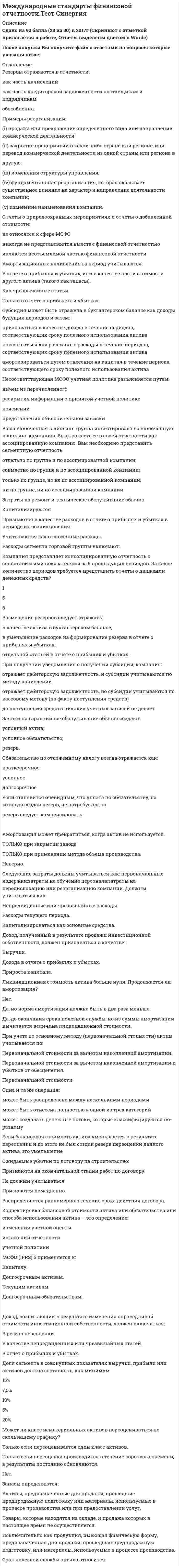    
          Описание
          Сдано на 90 баллов в 2021г. Верно 27 из 30 вопросов. Скриншот с отметкой прилагается к работе. Ответы выделены цветом После покупки Вы получите файл с ответами на вопросы которые указаны ниже: 
          Оглавление
          1.Совместное обязательство и обязательство с раздельной ответственностью должников. Вы учитываете: Вы с вашими деловыми партнерами отвечаете за нанесение экологического ущерба в размере S100 млн. Вам предъявлен иск, но ваши партнеры возместят Вам только $60 млн. Вы формируете резерв в размере $40 млн. и условное обязательство в размере S60 млн.  условное обязательство Е размере S100 млн.; резерв в размере $10-0 млн.;2.Причинами продажи запасов ниже их себестоимости могут быть: Общее падение рыночной цены, физическое повреждение товаров и их моральное устаревание. только 1 и 2 Дополнительные затраты, необходимые для завершения изготовления изделия. Снижение производственных расходов. только 3 только 2 и 33.Материнская компания сдает в аренду средства своей дочерней компании. Средства могут классифицироваться в качестве инвестиционной собственности: В отчетности дочерней компании. В консолидированной финансовой отчетности. В отдельной финансовой отчетности материнской компании.4.Максимальный срок погашения эквивалента денежных средств: 3 месяца 1 ГОД 6 месяцев5.«Сглаживание прибыли» часто осуществляется с помощью регистрации: условных активов; условных обязательств; резервов.6.Если вновь приобретенный актив является «удерживаемым для продажи», то он будет оцениваться по Фактической стоимости приобретения. Наименьшей величине из 1 и 2. Справедливой стоимости за вычетом расходов на продажу. Наибольшей величине из 1 и 2.7.Затраты, напрямую связанные с приобретением актива, включают: (затраты на содержание персонала, работа которого напрямую связана со строительством или приобретением объекта основных средств; (ii)   затраты на подготовку площадки; (iii)   первичные затраты на доставку и разгрузку; (iv)   затраты на установку и монтаж ; (v)   затраты на пробный пуск, за вычетом чистых поступлений от пробных образцов товара, или иных доходов; (vi)   затраты на профессиональные услуги; (vii)   затраты на открытие нового производственного объекта; (viii)   затраты на запуск нового продукта или услуги (включая затраты, связанные с рекламой и продвижением продукта/услуги на рынок) затраты на ведение бизнеса в новом месте или с новым классом клиентов (включая затраты на обучение персонала); (х) административные и другие накладные расходы. Отметьте правильный вариант ответа: 8.Вы составляете консолидированную отчетность материнской компании, включенной в листинг фондовой биржи.Сегментная отчетность должна быть представлена в: (i) –(ii) (iii)отчетности дочерней компании; (i)-(iii) (i) консолидированной отчетности; (i) (ii)отчетности материнской компании;9.Банковские займы обычно рассматриваются как: инвестиционная деятельность финансовая деятельность операционная деятельность эквиваленты денежных средств10.Следующая информация должна быть раскрыта в примечаниях, если она не была отражена в каких-либо других разделах финансовой отчетности: 1.   сумма дивидендов, предлагаемых (или объявленных) до утверждения финансовой отчетности к представлению, но не отраженных в качестве распределенной прибыли между владельцами капитала в течение отчетного периода, а также соответствующая сумма дивидендов в расчете на одну акцию; 2.   размер неучтенных кумулятивных дивидендов на привилегированные акции; 3.   юридический адрес, организационно-правовая форма организации, страна, где зарегистрирован ее юридический адрес (или страна, являющаяся основным местом ведения бизнеса, при отличии от юридического адреса); 4.   описание характера и основных направлений деятельности организации; 5.   наименование материнской компании и головной материнской компании; 6.   имена прежних директоров организации. 11.В июне вы приобрели ряд товаров в кредит, которые оплатите денежными средствами в марте. В вашей отчетности в декабре будет отражена: резерв дебиторская задолженность кредиторская задолженность поставщику12.Выручка по контракту должна включать: ТОЛЬКО отклонения, претензии и поощрительные платежи. Все потоки денежных средств. Согласованную изначально выручку, плюс отклонения, претензии и поощрительные платежи.13.Договор может предусматривать сооружение дополнительного объекта по усмотрению заказчика. Может ли сооружение дополнительного объекта отражаться как дополнительный договор? Нет. Возможно, только если активы приобретаются позже. Возможно, только если актив отличается, цена согласована, независимо от первоначальной цены договора.14.Балансовая стоимость объекта перестает учитываться (списывается с баланса): В любом из этих двух случаев. При заключении договора финансовой аренды. При его выбытии.15.Компания, отвечающая определенным критериям, может получать субсидии, относящиеся к активам, когда она: покупает долгосрочные активы строит долгосрочные активы покупает, строит или приобретает долгосрочные активы приобретает долгосрочные активы16.Отчеты о движении денежных средств должны составлять: компании, включенные в листинг финансовые организации все компании17.Возмещение следует отражать как: расход уменьшение обязательства по резерву отдельный актив.18.Отчет о движении денежных средств позволяет проанализировать взаимосвязь между: (i)   рентабельностью; (ii)   остатками денежных средств (iii)   влиянием ценовых изменений; (iv)   численностью кадров iv i-iii i-ii i19.Ретроспективное применение предполагает использование информации, которая была доступна: только на дату бухгалтерского баланса в любое время на момент утверждения отчетности20.Прочие затраты: Могут включаться в стоимость запасов, если они были понесены для доставки и размещения запасов и приведения их в требуемое состояние. Не должны включаться в стоимость запасов вне зависимости оттого, что они могут быть понесены для доставки и размещения запасов и приведения их в требуемое состояние.21.Выплаченные налоги обычно классифицируются как движение денежных средств по: финансовой деятельности операционной деятельности инвестиционной деятельности22.Такая корректировка признанной оценки и раскрытия информации о показателях финансовой отчетности, как будто в течение предыдущих периодов ошибки не совершались - это: изменение учетной оценки ретроспективный пересмотр показателей финансовой отчетности ретроспективное применение23.Балансовая стоимость актива составляет $10. Его справедливая стоимость составляет $12 .Продолжается ли амортизация? Да., до окончания срока полезной службы актива. Да, но норма амортизации должна быть в два раза меньше. Нет.24.Затраты, напрямую связанные с приобретением актива, включают: (i) затраты на профессиональные услуги; (ii) затраты на юридические услуги; (iii) административные и другие накладные расходы. i-ii25.Доход или убытки, возникающие при продаже актива, являются: Чистой выручкой за минусом балансовой стоимости актива. Чистой выручкой за минусом ликвидационной стоимости актива. Выручкой, полученной денежными средствами.26.Резерв по реорганизации включает: затраты, связанные с сокращением работников, затраты по организации сбыта продукции; затраты по переподготовке или внутреннему переводу занятых работников; инвестиции в новые системы и дистрибьюторские сети;27.Примерами затрат, учитываемых в качестве расходов отчетного периода, в котором они были понесены, являются: 2 и 3 Чрезмерный уровень отходов, расходов на оплату труда и прочих производственных расходов. 1, 2 и 3 Затраты по продаже, затраты по хранению готовой продукции и административные расходы. Затраты по приобретению и обработке. 1 и 328.Если балансовая стоимость актива, который ранее не переоценивался, уменьшается в результате переоценки, это уменьшение: Признается в качестве расходов текущего отчетного периода. Признается в качестве чрезвычайных или непредвиденных расходов. Капитализируется.29.При переводе имущества из запасов в инвестиционную собственность, которая будет учитываться по справедливой стоимости, разница между справедливой стоимостью этой собственности на дату перевода и ее предыдущей балансовой стоимостью: Признается в отчете о прибылях и убытках. Дисконтируется до текущей стоимости. Признается в качестве условного обязательства. Списывается в течение всего срока полезной службы актива.30.Отчетность, составленная на основе принципа непрерывности., предполагает, что хозяйственная деятельность будет продолжаться в течение: 6 месяцев 1 года обозримого будущего 
            
            
            Международные стандарты финансовой отчетности.Тест Синергия 2021г Международные стандарты финансовой отчетности (тест с ответами МОИ)Международные стандарты финансовой отчетности (тест с ответами Синергия)Международные финансы (ответы на тест СИНЕРГИЯ / МОИ / МОСАП)Международные финансы ответы Синергия тестыМеждународные финансы.Тест Синергия 2021гМеждународные финансы (тест с ответами Синергия)Международные валютно-кредитные и финансовые отношения.Тест Синергия 2021гМеждународные валютно-кредитные и финансовые отношения (тест Синергия с ответами)Международные портфельные инвестиции (тест с ответами Синергия)Международные стандарты финансовой отчетности ВСЕ ТЕСТЫ + ИТОГОВЫЙ ТЕСТ«Международные стандарты финансовой отчетности» МЭБИК МСФОМеждународные стандарты финансовой отчетности (ответы на тест Синергия / МОИ / МосАП)Международные стандарты финансовой отчетности Ответы Синергия (Тесты 2021)