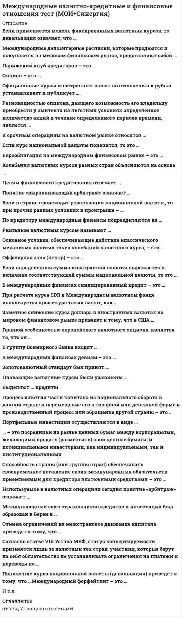    
          Описание
          Сдано на 83 баллов в 2021г. Верно 25 из 30 вопросов. Скриншот с отметкой прилагается к работе. Ответы выделены цветом в Worde.После покупки Вы получите файл с ответами на вопросы которые указаны ниже: 
          Оглавление
          При расчете курса SDR в Международном валютном фонде используется кросс-курс таких валют, как … доллар, евро, иена, фунт стерлингов доллар, евро, фунт стерлингов и рубль доллар, фунт стерлингов, евро, юань, иена доллар, иена, евро, юань Суть операции хеджирования на международном фондовом рынке состоит в … минимизации финансовых рисков, связанных с существующими или будущими позициями купле (продаже) контрактов с целью последующей перепродажи (или купли) по более высокой (низкой) цене использовании колебаний курса одного или нескольких контрактов, когда можно ожидать повышения их цены, и продаже при ее обратном движении с использованием эффекта рычага одновременной продаже относительно переоцененного и купле относительно недооцененного инструментаВ международных финансах девизы – это … платежное средство в иностранной валюте, предназначенное для международных расчетов регулирование центральным банком вексельного курса путем продажи или скупки валюты иностранная валюта, в системе золотого стандарта выполняющая функции золота платежные средства, подлежащие оплате за рубежом в иностранной валюте: векселя, чеки, переводы, аккредитивы, выставленные на иностранные банкиПо итогам Бреттон-Вудской конференции была создана такая международная организация, как ... Международная торговая палата Всемирная торговая организация (ВТО) Международный валютный фонд (МВФ) Парижский клуб стран-кредиторовФорвардный курс предполагает сделку ... между контрагентами с будущей поставке базисного актива, которая заключается вне биржи базирующуюся только на текущем курсе совершенную на основе срочного биржевого контракта не связанную с хеджированием или спекуляцией совершенную на основе срочного контракта и устанавливающую курс на определенную дату' в будущемЕсли компания покупает оборудование у национальной фирмы, а затем предоставляет его в аренду за границу арендатору такая операция называется ... импортным лизингом экспортным лизингом международной арендой форфейтингомСуть арбитражной операции на международном финансовом рынке состоит в ... осуществлении операции, направленной на минимизацию финансовых рисков, связанных с существующими или будущими позициями купле (продаже) контрактов с целью последующей перепродажи (или купли) по белее высокой (низкой) цене использовании колебаний курса одного или нескольких контрактов, когда можно ожидать повышения их цены, и продаже при ее обратном движении с использованием эффекта рычага одновременной продаже относительно переоцененного и купле относительно недооцененного инструментаПортфельные инвестиции осуществляются в виде … инвестирования в квалифицированные кадры инвестирования в технологии передачи капитала в денежной форме синдицированного кредита, в материальной формеОблигация (ценная бумага) с нулевым купоном – это облигация, … цена размещения которой равна номиналу, а погашение производится по более высокой цене содержащая обязательство эмитента выплатить ее владельцу (кредитору) номинальную стоимость по окончании установленного срока и периодически выплачивать определенную сумму процента по которой процентный доход начисляется, но не выплачивается инвестору, а начисленные проценты добавляются к основной стоимости облигации и выплачиваются при наступлении срока погашения владелец которой получает доход за счет того, что приобретает ее по цене ниже номинала, а в момент погашения получает номинальную стоимость Дефолт - это ... ситуация спада в мировой экономике отказ государства платить по внешним долгам резкое падение мировых цен неспособность государева платить по внешним долгамСогласно статье VIII Устава МВФ, статус конвертируемости признается лишь за валютами тех стран-участниц, которые берут на себя обязательство не устанавливать ограничения на платежи и переводы по … Тип ответа: Одиночный выбор сделкам, имеющим цель международное движение капиталов текущим международным сделкам, не имеющим цель перевода капиталов сделкам, преследующим цель выплаты международной задолженности страны текущим международным сделкам, имеющим цель перевода капиталов К основным формам международных расчетов относят … документарный аккредитив банковский перевод расчеты платежными поручениями документарное инкассо расчеты векселямиПарижский клуб кредиторов – это … объединение крупных банков разных стран международная организация стран-кредиторов объединение крупнейших банков стран зоны евро объединение крупнейших банков развивающихся стран Если в стране происходит ревальвация национальной валюты, то при прочих равных условиях в проигрыше – … валютные спекулянты, игравшие ранее на повышение национальной валюты держатели иностранных валютных активов экспортеры товаров население, выигрывающее на разнице процентных ставок импортеры товаров Мировой кредитный рынок это - это рынок ... долговых ценных бумаг (вексель, облигация) акционерных ценных бумаг евродолларов государственных краткосрочных облигаций (ГКО)Если уровень процентных ставок в стране растет, а курс иностранной валюты не меняется, то при прочих равных условиях курс национальной валюты … не меняется снижается растетК срочным операциям на валютном рынке относятся … операции своп форвардные операции операции спот опционные сделки фьючерсные контракты Опцион – это … договор (ценная бумага), дающий покупателю право купить или продать определенную ценную бумагу или товар по фиксированной цене после истечения определенного времени или на определенную дату соглашение, предусматривающее обмен через определенное время и на основе согласованных правил платежами по одной и той же задолженности соглашение о размере процентной ставки, которая будет выплачена в установленный день на условную неизменную сумму основного долга и которая может быть выше или ниже текущей рыночной процентной ставки на данный день Заметное снижение курса доллара в иностранных валютах на мировом финансовом рынке приведет к тому, что в США … экспорт и импорт снизятся экспорт возрастет, а импорт снизится экспорт и импорт возрастут экспорт снизитсяОпределением, которое лучше всего описывает понятие «горячие деньги» является … интервенция государства на мировом валютном рынке ажиотажный спрос на иностранную валюту кредиты МВФ и других международных экономических организаций валюта, пересекающая национальные границы с целью получения высокой выгодыОфициальные курсы иностранных валют по отношению к рублю устанавливает и публикует … Правительство Российской Федерации Центральный банк Российской Федерации Московская межбанковская валютная биржа Международный валютный фондПо кредитору международные финансы подразделяются на … официальные и неофициальные частные и официальные частные и общественные частные и государственныеОтмена ограничений на межстрановое движение капитала приведет к тому, что … цена на капитал снизится в двух странах цена на капитал в стране, являющейся кредитором, повысится до уровня страны, выступающей заемщиком цена на капитал в стране, являющейся кредитором, не изменится, а в стране, выступающей заемщиком, снизится в стране, являющейся кредитором, цена повысится, а в стране, являющейся заемщиком, произойдет понижениеЕсли курс национальной валюты понизится, то это … отрицательно скажется на условиях экспортной деятельности положительно скажется на условиях экспортной деятельности отрицательно повлияет на интересы импортеров положительно повлияет на интересы импортеровПонижение курса национальной валюты (девальвация) приведет к тому, что … вырастет экспорт товаров, сократится импорт товаров, сократится импорт капиталов вырастет экспорт товаров, сократится импорт товаров, вырастет импорт капиталов сократится экспорт товаров, сократится импорт товаров, сократится импорт капиталов сократится экспорт товаров, сократится импорт товаров, вырастет импорт капиталов сократится экспорт товаров, вырастет импорт товаров, сократится импорт капиталов Лондонский клуб кредиторов - это ... международная организация частных банков-кредиторов объединение Международного валютного фонда (МВФ) и Международного банка реконструкции и развития (МБРР) международная организация стран-кредиторов объединение банков стран зоны фунта стерлингаВ совете директоров МВФ существует практика принятия ключевых решений квалифицированным большинством в ... голосов 50 % голосов + 1 голос 75 % голосов 85 % голосов 100% Понятие «выравнивающий арбитраж» означает … рисковое использование различных валютных операций быстрое использование курсовых разниц на разных площадках безрисковое использование различных валютных курсов использование третьей валюты для увеличения прибылиВ условиях гибких валютных курсов и невмешательства государства в систему обменных курсов увеличение доходов в США... приводит к увеличению спроса на доллар и его подорожанию по сравнению с другими валютами не изменяет стоимость доллара за рубежом вызывает увеличение импорта и удешевление доллара по сравнению с другими валютами приводит к сокращению расходов на отечественные и импортные товары и улучшению структуры платежного балансаВыделяют … кредиты коммерческие акцептные валютные товарные финансовые   
            
            
            Международные валютно-кредитные и финансовые отношения.Тест Синергия 2021гМеждународные валютно-кредитные и финансовые отношения (тест Синергия с ответами)Международные портфельные инвестиции (тест с ответами Синергия)Международные стандарты финансовой отчетности ВСЕ ТЕСТЫ + ИТОГОВЫЙ ТЕСТ«Международные стандарты финансовой отчетности» МЭБИК МСФОМеждународные стандарты финансовой отчетности (ответы на тест Синергия / МОИ / МосАП)Международные стандарты финансовой отчетности Ответы Синергия (Тесты 2021)Международное частное право 5 семестр СинергияМеждународное частное право МФПУ СинергияМеждународное Частное право Синергия 2022 г. Международное частное право. Синергия. Ответы на тест.Международное частное право тест Синергия с ответами 3 курсМеждународное частное право (тест с ответами Синергия)МЕЖДУНАРОДНОЕ ЧАСТНОЕ ПРАВО ( тест с ответами СИНЕРГИЯ)