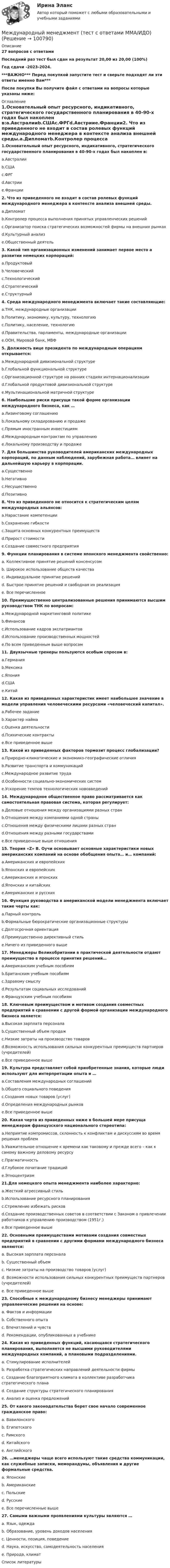     
            Описание
            27 вопросов с ответамиПоследний раз тест был сдан на результат 20,00 из 20,00 (100%)Год сдачи -2023-2024.***ВАЖНО*** Перед покупкой запустите тест и сверьте подходят ли эти ответы именно Вам***После покупки Вы получите файл с ответами на вопросы которые указаны ниже: 
            Оглавление
            1.Основательный опыт ресурсного, индикативного, стратегического государственного планирования в 40-90-х годах был накоплен в:a.Австралииb.СШАc.ФРГd.Австрииe.Франции2. Что из приведенного не входит в состав ролевых функций международного менеджера в контексте анализа внешней среды.a.Дипломатb.Контролер процесса выполнения принятых управленческих решенийc.Организатор поиска стратегических возможностей фирмы на внешних рынкахd.Культурный анализe.Общественный деятель 3. Какой тип организационных изменений занимает первое место а развитии немецких корпораций:a.Продуктовыйb.Человеческийc.Технологическийd.Стратегическийe.Структурный4. Среда международного менеджмента включает такие составляющие:a.ТНК, международные организацииb.Политику, экономику, культуру, технологиюc.Политику, население, технологиюd.Правительства, парламенты, международные организацииe.ООН, Мировой банк, МВФ5. Должность вице президента по международным операциям открывается:a.Международной дивизиональной структуреb.Глобальной функциональной структуреc.Организационной структуре на ранних стадиях интернационализацииd.Глобальной продуктовой дивизиональной структуреe.Мультинациональной матричной структуре6. Наибольшие риски присущи такой форме организации международного бизнеса, как …a.Лизинговому соглашениюb.Локальному складированию и продажеc.Прямым иностранным инвестициямd.Международным контрактам по управлениюe.Локальному производству и продаже7. Для большинства руководителей американских международных корпораций, по данным наблюдений, зарубежная работа… влияет на дальнейшую карьеру в корпорации.a.Существенноb.Негативноc.Несущественноd.Позитивно8. Что из приведенного не относится к стратегическим целям международных альянсов:a.Нарастание компетенцииb.Сохранение гибкостиc.Защита основных конкурентных преимуществd.Прирост стоимостиe.Создание совместного предприятия9. Функции планирования в системе японского менеджмента свойственно:a. Коллективное принятие решений консенсусомb. Широкое использование обществ качестваc. Индивидуальное принятие решенийd. Быстрое принятие решений и свободная их реализацияe. Все перечисленное 10. Преимущественно централизованные решения принимаются высшим руководством ТНК по вопросам:a.Международной маркетинговой политикеb.Финансовc.Использование кадров экспатриантовd.Использование производственных мощностейe.По всем приведенным выше вопросам 11. Двуязычные тренеры пользуются особым спросом в:a.Германияb.Мексикаc.Японияd.СШАe.Китай12. Какая из приведенных характеристик имеет наибольшее значение в модели управления человеческими ресурсами «человеческий капитал».a.Рабочее заданиеb.Характер наймаc.Оценка деятельностиd.Психические контрактыe.Все приведенное выше 13. Какой из приведенных факторов тормозит процесс глобализации?a.Природно-климатические и экономико-географические отличияb.Развитие транспорта и коммуникацийc.Международное развитие трудаd.Особенности социально-экономических системe.Ускорение темпов технологических нововведений 14. Международное общественное право рассматривается как самостоятельная правовая система, которая регулирует:a.Деловые отношения между организациями разных странb.Отношения между компаниями одной страныc.Отношения между физическими лицами разных странd.Отношения между разными государствамиe.Все приведенные выше отношения 15. Теория «Z» В. Оучи основывает основные характеристики новых американских компаний на основе обобщения опыта… и… компаний:a.Американских и европейскихb.Японских и европейскихc.Американских и японскихd.Японских и китайскихe.Американских и русских16. Функция руководства в американской модели менеджмента включает такие черты как:a.Парный контрольb.Формальные бюрократические организационные структурыc.Долгосрочная ориентацияd.Преимущественно директивный стильe.Ничего из приведенного выше 17. Менеджеры Великобритании в практической деятельности отдают преимущество в процессе принятия решений…a.Американским учебным пособиямb.Британским учебным пособиямc.Здравому смыслуd.Результатам социальных исследованийe.Французским учебным пособиям18. Ключевым преимуществом и мотивом создания совместных предприятий в сравнении с другой формой организации международного бизнеса является:a.Высокая зарплата персоналаb.Существенный объем продажc.Низкие затраты на производство товаровd.Возможность использования сильных конкурентных преимуществ партнеров (учредителей)e.Все приведенное выше19. Культура представляет собой приобретенные знания, которые люди используют для интерпретации опыта и …a.Составления международных соглашенийb.Общего социального поведенияc.Создания новых товаров (услуг)d.Определения международных рынковe.Все приведенное выше20. Какая черта из приведенных ниже в большей мере присуща менеджерам французского национального стереотипа:a.Неприятие компромиссов, склонность к конфликтам и дискуссиям во время решения проблемb.Уважительное отношение к времени как таковому и прежде всего – как к самому важному деловому ресурсуc.Прагматичностьd.Глубокое почитание традицийe.Этноцентризм21.Для немецкого опыта менеджмента наиболее характерно:a.Жесткий агрессивный стильb.Использование ресурсного планированияc.Стремление избежать рисковd.Создание производственных советов в соответствии с Законом о привлечении работников к управлению производством (1951г.)e.Все приведенное выше 22. Основными преимуществами мотивами создания совместных предприятий в сравнении с другими формами международного бизнеса являются:a. Высокая зарплата персоналаb. Существенный объемc. Низкие затраты на производство товаров (услуг)d. Возможности использования сильных конкурентных преимуществ партнеров (учредителей)e. Все приведенное выше 23. Способные к международному бизнесу менеджеры принимают управленческие решения на основе:a. Фактов и информацииb. Собственного опытаc. Впечатлений и чувствd. Рекомендации, опубликованных в учебнике24. Какая из приведенных функций, касающаяся стратегического планирования, выполняется не высшими руководителями международных компаний, а плановыми подразделениями.a. Стимулирование исполнителейb. Разработка стратегических направлений деятельности фирмыc. Создание благоприятного климата в коллективе разработчика стратегического планаd. Создание структуры стратегического планированияe. Анализ и оценка предложений25. От какого законодательства берет свое начало современное гражданское право:a. Вавилонскогоb. Египетскогоc. Римскогоd. Китайскогоe. Английского26. …менеджеры чаще всего используют такие средства коммуникации, как служебные записки, меморандумы, объявления и другие формальные средства.a. Японскиеb. Американскиеc. Польскиеd. Русскиеe. Все перечисленные выше 27. Самыми важными проявлениями культуры являются …a. Язык, одеждаb. Образование, уровень доходов населенияc. Ценности, позиция, поведениеd. Наука, искусство, самодеятельность населенияe. Природа, климат 
            Список литературы
             
            
            
            Международный коммерческий арбитраж Российской Федерации рассматривал иск фирмы из Лихтенштейна к фирме из Швейцарии Международный менеджмент (тест с ответами ММА/ИДО)Международный стандарт финансовой отчетности (IAS) 40 «Инвестиционная недвижимость»Международный стандарты финансовой отчетностиМеждународный уголовный суд может применить ... при невозможности использовать международные договоры, принципы и нормы международного права.Международный финансовый менеджмент (тест с ответами ММА/ИДО)Международными соглашениями по космосу закреплены следующие виды ограничений на использование космического пространства... (выберите два варианта ответа)⭐ Международные финансы (ответы на тест Синергия / МТИ / МосАП, июнь 2022)Международные финансы/СибУПК/Итоговый тест/ ЗачетМеждународные финансы/СибУПК/Тесты1,2/Хорошо/отличноМеждународные финансы. СинергияМЕЖДУНАРОДНЫЕ ШКОЛЫ СТРАТЕГИИ тестМеждународные экономические связи и их роль в развитии национальной экономикиМеждународный договор об Антарктике был принят в ... году.