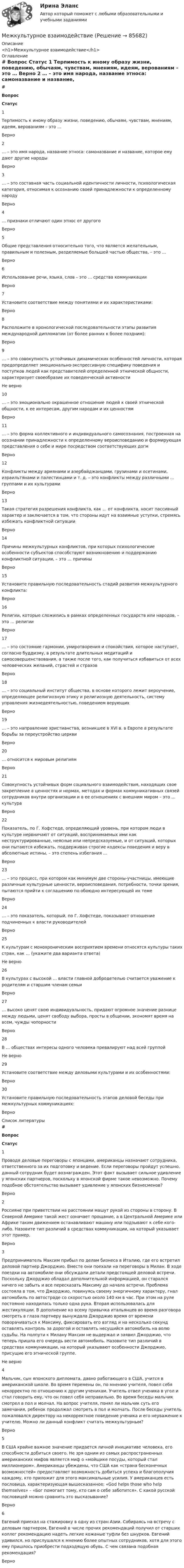     
            Описание
            <h1>Межкультурное взаимодействие</h1> 
            Оглавление
             # Вопрос Статус    1 Терпимость к иному образу жизни, поведению, обычаям, чувствам, мнениям, идеям, верованиям – это … Верно   2 … – это имя народа, название этноса: самоназвание и название, которое ему дают другие народы Верно   3 … – это составная часть социальной идентичности личности, психологическая категория, относимая к осознанию своей принадлежности к определенному народу Верно   4 … признаки отличают один этнос от другого Верно   5 Общие представления относительно того, что является желательным, правильным и полезным, разделяемые большей частью общества, – это … Верно   6 Использование речи, языка, слов – это … средства коммуникации Верно   7 Установите соответствие между понятиями и их характеристиками: Верно   8 Расположите в хронологической последовательности этапы развития международной дипломатии (от более ранних к более поздним): Верно   9 … – это совокупность устойчивых динамических особенностей личности, которая предопределяет эмоционально-экспрессивную специфику поведения и поступков людей как представителей определенной этнической общности, характеризует своеобразие их поведенческой активности Не верно   10 … – это эмоционально окрашенное отношение людей к своей этнической общности, к ее интересам, другим народам и их ценностям Верно   11 … – это форма коллективного и индивидуального самосознания, построенная на осознании принадлежности к определенному вероисповеданию и формирующая представления о себе и мире посредством соответствующих догм Верно   12 Конфликты между армянами и азербайджанцами, грузинами и осетинами, израильтянами и палестинцами и т. д. – это конфликты между различными … группами и их культурами Верно   13 Такая стратегия разрешения конфликта, как … от конфликта, носит пассивный характер и заключается в том, что стороны идут на взаимные уступки, стремясь избежать конфликтной ситуации Верно   14 Причины межкультурных конфликтов, при которых психологические особенности субъектов способствуют возникновению и поддержанию конфликтной ситуации, – это … причины Верно   15 Установите правильную последовательность стадий развития межкультурного конфликта: Верно   16 Религии, которые сложились в рамках определенных государств или народов, – это … религии Верно   17 … – это состояние гармонии, умиротворения и спокойствия, которое наступает, согласно буддизму, в результате длительных медитаций и самосовершенствования, а также после того, как получиться избавиться от всех человеческих желаний, страстей и страхов Верно   18 … – это социальный институт общества, в основе которого лежит вероучение, определяющее религиозную этику и религиозную деятельность, систему управления жизнедеятельностью, поведением верующих Верно   19 … – это направление христианства, возникшее в XVI в. в Европе в результате борьбы за переустройство церкви Верно   20 … относится к мировым религиям Верно   21 Совокупность устойчивых форм социального взаимодействия, находящих свое закрепление в ценностях и нормах, методах и формах коммуникативных связей сотрудников внутри организации и в ее отношениях с внешним миром – это … культура Верно   22 Показатель, по Г. Хофстеде, определяющий уровень, при котором люди в культуре нервничают от ситуаций, воспринимаемых ими как неструктурированные, неясные или непредсказуемые, и от ситуаций, которых они пытаются избежать, поддерживая строгие кодексы поведения и веру в абсолютные истины, – это степень избегания … Верно   23 … – это процесс, при котором как минимум две стороны-участницы, имеющие различные культурные ценности, вероисповедания, потребности, точки зрения, пытаются прийти к соглашению по обоюдно интересующей их теме Верно   24 … – это показатель, который, по Г. Хофстеде, показывает отношение подчиненных к власти руководителей Верно   25 К культурам с монохроническим восприятием времени относятся культуры таких стран, как … (укажите два варианта ответа) Не верно   26 В культурах с высокой … власти главной добродетелью считается уважение к родителям и старшим членам семьи Верно   27 … высоко ценят свою индивидуальность, придают огромное значение разнице между людьми, ценят свободу выбора, просты в общении, экономят время на всем, чужды чопорности Верно   28 В … обществах интересы одного человека превалируют над всей группой Не верно   29 Установите соответствие между деловыми культурами и их особенностями: Верно   30 Установите правильную последовательность этапов деловой беседы при межкультурных коммуникациях: Верно  
            Список литературы
             # Вопрос Статус    1 Проводя деловые переговоры с японцами, американцы назначают сотрудника, ответственного за их подготовку и ведение. Если переговоры пройдут успешно, данный сотрудник будет вознагражден. Этот факт вызывает сильное удивление у японских партнеров, поскольку в японской фирме такое невозможно. Почему подобное обстоятельство вызывает удивление у японских бизнесменов? Верно   2 Россияне при приветствии на расстоянии машут рукой из стороны в сторону. В Северной Америке такой жест означает прощание, а в Центральной Америке или Африке таким движением останавливают машину или подзывают к себе кого-либо. Назовите тип различий в средствах коммуникации, на который указывает этот пример. Верно   3 Предприниматель Максим прибыл по делам бизнеса в Италию, где его встретил деловой партнер Джорджио. Вместе они поехали на переговоры в Милан. В ходе поездки на автомобиле они обсуждали детали предстоящей деловой встречи. Поскольку Джорджио обладал дополнительной информацией, он старался ничего не забыть и все пересказать Максиму до начала встречи. Проблема состояла в том, что Джорджио, повинуясь своему энергичному характеру, гнал автомобиль по автостраде со скоростью около 140 км в час. При этом на руле постоянно находилась только одна рука. Вторая использовалась для жестикуляции. В дополнение ко всему привычка итальянцев во время разговора смотреть в глаза партнеру вынуждала Джорджио время от времени поворачиваться к Максиму, фиксировать его взгляд и на несколько секунд оставлять контроль за дорогой и оставлять несущийся автомобиль на волю судьбы. На полпути к Милану Максим не выдержал и заявил Джорджио, что теперь пришла его очередь вести автомобиль. Назовите тип различий в средствах коммуникации, на который указывают особенности Джорджио, присущие его этнической группе. Не верно   4 Мальчик, сын японского дипломата, давно работающего в США, учится в американской школе. Во время перемены он, по мнению учителя, повел себя некорректно по отношению к другим ученикам. Учитель отвел ученика в угол и стал говорить ему, что он повел себя неправильно. Во время беседы мальчик смотрел в пол и молчал. На вопрос учителя, понял ли мальчик суть его замечания, ребенок продолжал смотреть в пол и молчать. После беседы учитель пожаловался директору на некорректное поведение ученика и его неуважение к учителю. Можно ли данный конфликт считать межкультурным? Верно   5 В США крайне важное значение придается личной инициативе человека, его способности добиться своего. Не зря одним из самых распространенных американских мифов является миф о «мойщике посуды, который стал миллионером». Американцы убеждены, что США как «страна бесконечных возможностей» предоставляет возможность добиться успеха и благополучия каждому, кто приложит для этого максимальные усилия. У американцев есть пословица, характеризующая вышесказанное: «God helps those who help themselves» – «Бог помогает тому, кто сам о себе заботится». С какой русской пословицей можно сравнить это высказывание? Верно   6 Евгений приехал на стажировку в одну из стран Азии. Собираясь на встречу с деловым партнером, Евгений в числе прочих рекомендаций получил от старших коллег рекомендацию надеть легкие кожаные туфли без шнурков. Евгений удивился, но прислушался к мнению более опытных сотрудников, хотя для этого ему пришлось приобрести подходящую обувь. С чем связана подобная рекомендация? Верно  
            
            
            Межкультурная коммуникация 1.1. Практическое задание. ММУ. 2024г.Межкультурное взаимодействиеМежкультурное взаимодействие - Ответы на тест СинергияМежкультурное взаимодействие (Ответы на тест Синергия/МОИ/ МТИ)Межкультурное взаимодействие (тест с ответами магистратура Синергия)Межкультурные коммуникацииМежкультурные коммуникации. Синергия. Тест.Между пластинами плоского конденсатора находится точечный заряд Q = 30 нКл. Поле конденсатора действует на заряд с силой F1 = 10 мН. Определить силу F2 взаимного притяжения пластин, если площадь S каждой пластины равна 100 см2.Между пластинами плоского конденсатора, находящегося в вакууме, создано однородное магнитное поле напряжённостью Н. Электрон движется в конденсаторе параллельно пластинам конденсатораМежду пластинами плоского конденсатора помещено два слоя диэлектриков – слюдяная пластина (e1 = 7) толщиной d1 = 1 мм и парафин (e2 = 2) толщиной d2 = 0,5 мм. Определить напряжённость электрических полейМежду полюсами магнита на двух тонких проволочках подвешен горизонтально линейный проводник массой 1 кг и длинною 15 см. Индукция магнитного поля магнита направлена вверх и равна 0,25 Тл. На какой уголМежду полюсами электромагнита помещена катушка, соединенная с баллистическим гальванометром. Ось катушки параллельна линиям индукции. Катушка имеет N = 15 витков площадью S = 2 см2. Сопротивление Между российской организацией (покупатель) и чешской фирмой (продавец) был заключен контракт купли-продажи 300 тонн товара (сыр). Товар Между стеклянной пластинкой и лежащей на ней плосковыпуклой линзой находится жидкость. Найти показатель преломления жидкости, если радиус r3 третьего темного кольца Ньютона при наблюдении в отраженном свете с длиной волны = 0,6 мкм равен