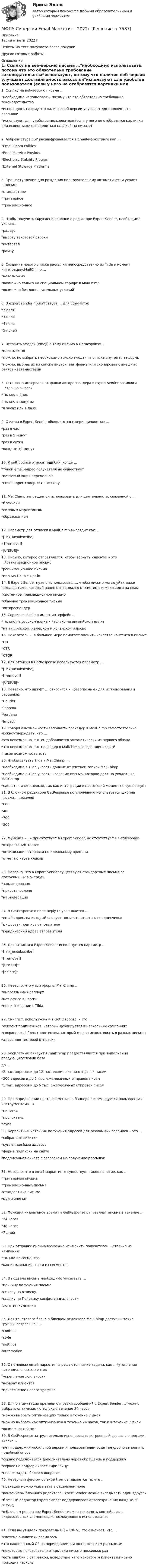      
          Описание
          Тесты ответы 2022 гОтветы на тест получаете после покупкиДругие готовые работы -  
          Оглавление
          1. Ссылку на веб-версию письма …*необходимо использовать, потому что это обязательно требование законодательства*используют, потому что наличие веб-версии улучшает доставляемость рассылки*используют для удобства пользователя (если у него не отобразятся картинки или еслионзахочетподелиться ссылкой на письмо)2. Аббревиатура ESP расшифровывается в email-маркетинге как …*Email Spam Politics*Email Service Provider*Electronic Stability Program*External Stowage Platforms3. При наступлении дня рождения пользователя ему автоматически уходит …письмо*стандартное*триггерное*транзакционное4. Чтобы получить скругление кнопки в редакторе Expert Sender, необходимо указать…*радиус*высоту текстовой строки*интервал*рамку5. Создание нового списка рассылки непосредственно из Tilda в момент интеграциисMailChimp …*невозможно*возможно только на специальном тарифе в MailChimp*возможно без дополнительных условий6. В expert sender присутствует … для utm-меток*2 поля*3 поля*4 поля*5 полей7. Вставить эмодзи (emoji) в тему письма в GetResponse …*невозможно*можно, но выбрать необходимо только эмодзи из списка внутри платформы*можно, выбрав их из списка внутри платформы или скопировав с внешних сайтов изатемвставив8. Установка интервала отправки автореспондера в expert sender возможна …*только в часах*только в днях*только в минутах*в часах или в днях9. Отчеты в Expert Sender обновляются с периодичностью …*раз в час*раз в 5 минут*раз в сутки*каждые 10 минут10. К soft bounce относят ошибки, когда …*такой email-адрес получателя не существует*почтовый ящик переполнен*email-адрес содержит опечатку11. MailChimp запрещается использовать для деятельности, связанной с …*блокчейн*сетевым маркетингом*образованием12. Параметр для отписки в MailChimp выглядит как: …*[link_unsubscribe]* [[remove]]*|UNSUB|*13. Письмо, которое отправляется, чтобы вернуть клиента, – это …*реактивационное письмо*реанимационное письмо*письмо Double Opt-in14. В Expert Sender нужно использовать …, чтобы письмо могло уйти даже пользователю, который ранее отписывался от системы и жаловался на спам*системное транзакционное письмо*обычное транзакционное письмо*автореспондер15. Сервис mailchimp имеет интерфейс …*только на русском языке ∙ *только на английском языке*на английском, немецком и испанском языках16. Показатель … в большей мере помогает оценить качество контента в письме*OR*CTR*CTOR17. Для отписки в GetResponse используется параметр …*[link_unsubscribe]*[[remove]]*|UNSUB|*18. Неверно, что шрифт … относится к «безопасным» для использования в рассылках*Courier*Tahoma*Verdana*Impact19. Говоря о возможности заполнить прехедер в MailChimp самостоятельно, можноутверждать, что …*это невозможно, т.к. он добавляется автоматически из первого абзаца*это невозможно, т.к. прехедер в MailChimp всегда одинаковый*такая возможность есть20. Чтобы связать Tilda и MailChimp, …*необходимо в Tilda указать данные от учетной записи MailChimp*необходимо в Tilda указать название письма, которое должно уходить из MailChimp*сделать ничего нельзя, так как интеграции в настоящий момент не существует21. В блочном редакторе GetResponse по умолчанию используется ширина письма…пикселей*600*400*700*80022. Функция «…» присутствует в Expert Sender, но отсутствует в GetResponse*отправка A/B-тестов*оптимизация отправки по идеальному времени*отчет по карте кликов23. Неверно, что в Expert Sender существуют стандартные письма со статусом«…»*в очереди*запланировано*приостановлено*на модерации24. В GetResponse в поле Reply-to указывается …*email-адрес, на который следует посылать ответы от подписчиков*цифровая подпись отправителя*юридический адрес отправителя25. Для отписки в Expert Sender используется параметр …*[link_unsubscribe]*[[remove]]*|UNSUB|**[delete]*26. Неверно, что у платформы MailChimp …*англоязычный саппорт*нет офиса в России*нет интеграции с Tilda27. Сниппет, используемый в GetResponse, – это …*сегмент подписчиков, который дублируется в нескольких кампаниях*сохраненный блок с контентом, который можно использовать в разных письмах*адрес для тестовой отправки28. Бесплатный аккаунт в mailchimp предоставляется при выполнении следующихусловий:базадо …*2 тыс. адресов и до 12 тыс. ежемесячных отправок писем*200 адресов и до 2 тыс. ежемесячных отправок писем*1 тыс. адресов и до 5 тыс. ежемесячных отправок писем29. При определении цвета элемента на баннере рекомендуется пользоваться инструментом«…»*пипетка*проявитель*лупа30. Корректный источник получения адресов для рекламных рассылок – это …*собранные визитки*купленная база адресов*форма подписки на сайте*подписанная анкета с согласием на получение рассылок31. Неверно, что в email-маркетинге существует такое понятие, как …*триггерные письма*транзакционные письма*стандартные письма*мультиписьм32. Функция «идеальное время» в GetResponse отправляет письма в течение …*24 часов*48 часов*7 дней33. При отправке письма возможно исключить получателей …*только из кампаний*только из сегментов*как из кампаний, так и из сегментов34. В подвале письма необходимо указывать …*причину получения письма*ссылку на отписку*ссылку на Политику конфиденциальности*логотип компании35. Для текстового блока в блочном редакторе MailChimp доступны такие группынастроек,как …*content*style*settings*automation36. С помощью email-маркетинга решаются такие задачи, как …*утепление потенциальных клиентов*укрепление лояльности*возврат клиентов*привлечение нового трафика38. Для оптимизации времени отправки сообщений в Expert Sender …*можно выбрать оптимизацию только в течение 24 часов*можно выбрать оптимизацию только в течение 7 дней*можно выбрать как оптимизацию в течение 24 часов, так и в течение 7 дней*возможностей нет39. В GetResponse затруднительно использовать встроенный сервис с опросами, таккак…*нет поддержки мобильной версии и пользователям будет неудобно заполнять подобный опрос*сервис подключается дополнительно через обращение в поддержку*сервис не поддерживает кириллицу*нельзя задать более 4 вопросов40. Неверным фактом об expert sender является то, что …*прехедер можно указывать в отдельном поле*контейнеры блочного редактора Expert Sender можно вкладывать один вдругой*блочный редактор Expert Sender поддерживает автосохранение каждые 30 секунд*в блочном редакторе Expert Sender можно сохранять контейнеры в видесоставных элементовдляпоследующего использования41. Если вы увидели показатель OR – 106 %, это означает, что …*система аналитики сломалась*это накопленный OR за период времени по нескольким рассылкам*некоторые пользователи открывали письмо несколько раз*есть ошибки с отправкой, вследствие чего некоторым клиентам письмо приходит несколь 
            
            
            МФПУ/МОИ Синергия тест Безопасность жизнедеятельности МФПУ Синергия Email Маркетинг 2022гМФПУ Синергия Бухгалтерский учёт и анализ 2022 гМФПУ Синергия Вступительное испытание по русскому языкуМФПУ Синергия Геодезия 2 семестр 2022гМФПУ Синергия Гражданское право 2022г МФПУ Синергия Гражданское право 3-4 семестр 2022гМуфта дисковая фрикционная 16-00Муфта предохранительная 00-000.06.12.12.00Муфта предохранительная 00-000.06.12.12.00 solidworksМуфта сцепления фрикционная 00-000.06.10.10.00Муфта сцепления фрикционная 00-000.06.10.10.00 solidworks✔️Мухаммад Абдель Фаттих, став депутатом Народного собрания, арендовал государственную квартиру в городе Каире для проживания в ней на период участия в сессиях законодательного органа.  	Оцените действия М.А. Фаттиха с точки зрения конституционного Мухин обвинялся в незаконном приобретении и хранении огнестрельного оружия – пистолета (ст. 222 УК РФ). В ходе судебного разбирательства 