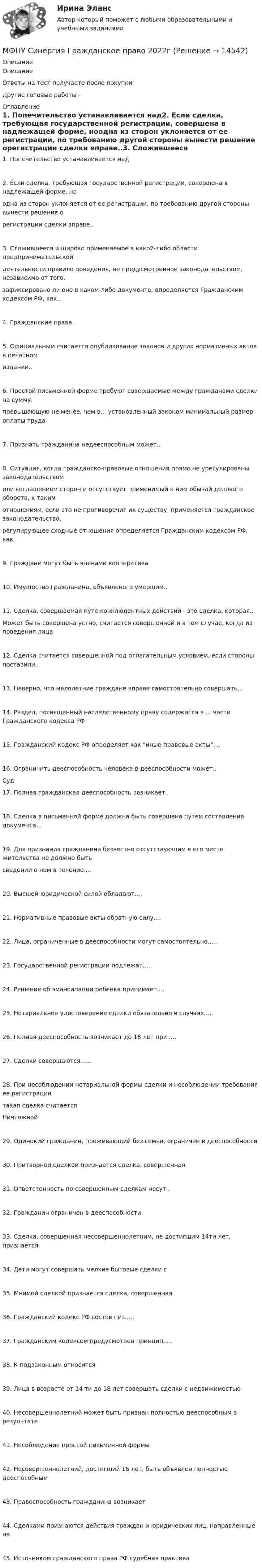     
          Описание
          ОписаниеОтветы на тест получаете после покупкиДругие готовые работы -  
          Оглавление
          1. Попечительство устанавливается над2. Если сделка, требующая государственной регистрации, совершена в надлежащей форме, ноодна из сторон уклоняется от ее регистрации, по требованию другой стороны вынести решение орегистрации сделки вправе..3. Сложившееся и широко применяемое в какой-либо области предпринимательскойдеятельности правило поведения, не предусмотренное законодательством, независимо от того,зафиксировано ли оно в каком-либо документе, определяется Гражданским кодексом РФ, как..4. Гражданские права..5. Официальным считается опубликование законов и других нормативных актов в печатномиздании..6. Простой письменной форме требуют совершаемые между гражданами сделки на сумму,превышающую не менее, чем в... установленный законом минимальный размер оплаты труда7. Признать гражданина недееспособным может..8. Ситуация, когда гражданско-правовые отношения прямо не урегулированы законодательствомили соглашением сторон и отсутствует применимый к ним обычай делового оборота, к такимотношениям, если это не противоречит их существу, применяется гражданское законодательство,регулирующее сходные отношения определяется Гражданским кодексом РФ, как..9. Граждане могут быть членами кооператива10. Имущество гражданина, объявленого умершим..11. Сделка, совершаемая путе конклюдентных действий - это сделка, которая..Может быть совершена устно, считается совершенной и в том случае, когда из поведения лица12. Сделка считается совершенной под отлагательным условием, если стороны поставили..13. Неверно, что малолетние граждане вправе самостоятельно совершать...14. Раздел, посвященный наследственному праву содержится в ... части Гражданского кодекса РФ15. Гражданский кодекс РФ определяет как иные правовые акты....16. Ограничить дееспособность человека в дееспособности может..Суд17. Полная гражданская дееспособность возникает..18. Сделка в письменной форме должна быть совершена путем составления документа...19. Для признания гражданина безвестно отсутствующим в его месте жительства не должно бытьсведений о нем в течение....20. Высшей юридической силой обладают....21. Нормативные правовые акты обратную силу....22. Лица, ограниченные в дееспособности могут самостоятельно.....23. Государственной регистрации подлежат.....24. Решение об эмансипации ребенка принимает....25. Нотариальное удостоверение сделки обязательно в случаях.....26. Полная дееспособность возникает до 18 лет при.....27. Сделки совершаются......28. При несоблюдении нотариальной формы сделки и несоблюдении требования ее регистрациитакая сделка считаетсяНичтожной29. Одинокий гражданин, проживающий без семьи, ограничен в дееспособности30. Притворной сделкой признается сделка, совершенная31. Ответстенность по совершенным сделкам несут..32. Гражданин ограничен в дееспособности33. Сделка, совершенная несовершеннолетним, не достигшим 14ти лет, признается34. Дети могут совершать мелкие бытовые сделки с35. Мнимой сделкой признается сделка, совершенная36. Гражданский кодекс РФ состоит из.....37. Гражданским кодексом предусмотрен принцип.....38. К подзаконным относится39. Лица в возрасте от 14 ти до 18 лет совершать сделки с недвижимостью40. Несовершеннолетний может быть признан полностью дееспособным в результате41. Несоблюдение простой письменной формы42. Несовершеннолетний, достигший 16 лет, быть объявлен полностью дееспособным43. Правоспособность гражданина возникает44. Сделками признаются действия граждан и юридических лиц, направленные на45. Источником гражданского права РФ судебная практика 
            
            
            МФПУ Синергия Геодезия 2 семестр 2022гМФПУ Синергия Гражданское право 2022г МФПУ Синергия Гражданское право 3-4 семестр 2022гМФПУ Синергия Информационные технологии в юридической деятельности от подписчика 2922гМФПУ Синергия ККЗ Поведенческая экономика 2022гМФПУ Синергия Математика ответы на вступительный МФПУ Синергия Операционные системы  2022гМуфта сцепления фрикционная 00-000.06.10.10.00 solidworks✔️Мухаммад Абдель Фаттих, став депутатом Народного собрания, арендовал государственную квартиру в городе Каире для проживания в ней на период участия в сессиях законодательного органа.  	Оцените действия М.А. Фаттиха с точки зрения конституционного Мухин обвинялся в незаконном приобретении и хранении огнестрельного оружия – пистолета (ст. 222 УК РФ). В ходе судебного разбирательства МФПА тест Философия МФПУ/МОИ Синергия тест Безопасность жизнедеятельности МФПУ Синергия Email Маркетинг 2022гМФПУ Синергия Бухгалтерский учёт и анализ 2022 г