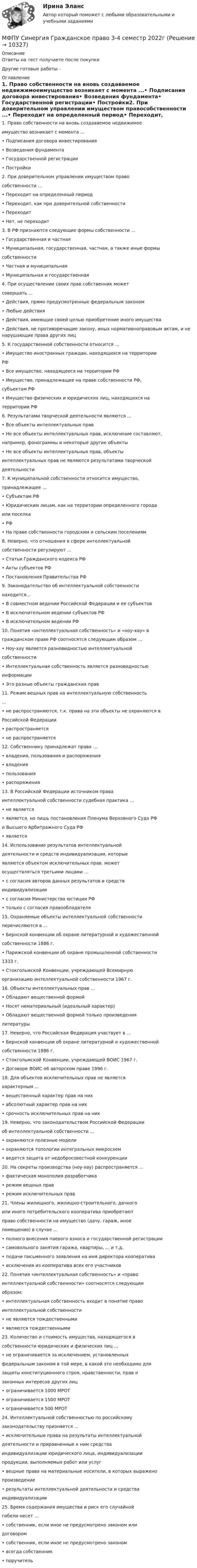      
          Описание
          Ответы на тест получаете после покупкиДругие готовые работы -  
          Оглавление
          1. Право собственности на вновь создаваемое недвижимоеимущество возникает с момента ...• Подписания договора инвестирования• Возведения фундамента• Государственной регистрации• Постройки2. При доверительном управлении имуществом правособственности ...• Переходит на определенный период• Переходит, как при доверительной собственности• Переходит• Нет, не переходит3. В РФ признаются следующие формы собственности ...• Государственная и частная• Муниципальная, государственная, частная, а также иные формысобственности• Частная и муниципальная• Муниципальная и государственная4. При осуществлении своих прав собственник можетсовершать ...• Действия, прямо предусмотренные федеральным законом• Любые действия• Действия, имеющие своей целью приобретение иного имущества• Действия, не противоречащие закону, иных нормативноправовым актам, и не нарушающие права других лиц5. К государственной собственности относится …• Имущество иностранных граждан, находящихся на территорииРФ• Все имущество, находящееся на территории РФ• Имущество, принадлежащее на праве собственности РФ,субъектам РФ• Имущество физических и юридических лиц, находящихся натерритории РФ6. Результатами творческой деятельности являются ...• Все объекты интеллектуальных прав• Не все объекты интеллектуальных прав, исключение составляют,например, фонограммы и некоторые другие объекты• Не все объекты интеллектуальных прав, объектыинтеллектуальных прав не являются результатами творческойдеятельности7. К муниципальной собственности относится имущество,принадлежащее …• Субъектам РФ• Юридическим лицам, как на территории определенного городаили поселка• РФ• На праве собственности городским и сельским поселениям8. Неверно, что отношения в сфере интеллектуальнойсобственности регулируют ...• Статьи Гражданского кодекса РФ• Акты субъектов РФ• Постановления Правительства РФ9. Законодательство об интеллектуальной собственностинаходится...• В совместном ведении Российской Федерации и ее субъектов• В исключительном ведении субъектов РФ• В исключительном ведении РФ10. Понятия «интеллектуальная собственность» и «ноу-хау» вгражданском праве РФ соотносятся следующим образом ...• Ноу-хау является разновидностью интеллектуальнойсобственности• Интеллектуальная собственность является разновидностьюинформации• Это разные объекты гражданских прав11. Режим вещных прав на интеллектуальную собственность...• не распространяются, т.к. права на эти объекты не охраняются вРоссийской Федерации• распространяется• не распространяется12. Собственнику принадлежат права …• владения, пользования и распоряжения• владения• пользования• распоряжения13. В Российской Федерации источником праваинтеллектуальной собственности судебная практика …• не является• является, но лишь постановления Пленума Верховного Суда РФи Высшего Арбитражного Суда РФ• является14. Использование результатов интеллектуальнойдеятельности и средств индивидуализации, которыеявляются объектом исключительных прав, можетосуществляться третьими лицами …• с согласия авторов данных результатов и средствиндивидуализации• с согласия Министерства юстиции РФ• только с согласия правообладателя15. Охраняемые объекты интеллектуальной собственностиперечисляются в ...• Бернской конвенции об охране литературной и художественнойсобственности 1886 г.• Парижской конвенции об охране промышленной собственности1333 г.• Стокгольмской Конвенции, учреждающей Всемирнуюорганизацию интеллектуальной собственности 1967 г.16. Объекты интеллектуальных прав ...• Обладают вещественной формой• Носят нематериальный (идеальный характер)• Обладают вещественной формой только произведениялитературы17. Неверно, что Российская Федерация участвует в ...• Бернской конвенции об охране литературной и художественнойсобственности 1886 г.• Стокгольмской Конвенции, учреждающей ВОИС 1967 г.• Договоре ВОИС о6 авторском праве 1996 г.18. Для объектов исключительных прав не являетсяхарактерным ...• вещественный характер прав на них• абсолютный характер прав на них• срочность исключительных прав на них19. Неверно, что законодательством Российской Федерацииоб интеллектуальной собственности …• охраняются полезные модели• охраняются топологии интегральных микросхем• ведется защита от недобросовестной конкуренции20. На секреты производства (ноу-хау) распространяется …• фактическая монополия разработчика• режим вещных прав• режим исключительных прав21. Члены жилищного, жилищно-строительного, дачногоили иного потребительского кооператива приобретаютправо собственности на имущество (дачу, гараж, иноепомещение) в случае ...• полного внесения паевого взноса и государственной регистрации• самовольного занятия гаража, квартиры, ... и т.д.• подачи письменного заявления на имя директора кооператива• исключения из кооператива всех его участников22. Понятия «интеллектуальная собственность» и «правоинтеллектуальной собственности» соотносятся следующимобразом:• интеллектуальная собственность входит в понятие правоинтеллектуальной собственности• не являются тождественными• являются тождественными23. Количество и стоимость имущества, находящегося всобственности юридических и физических лиц …• не ограничивается за исключением, установленныхфедеральным законом в той мере, в какой это необходимо длязащиты конституционного строя, нравственности, прав изаконных интересов других лиц• ограничивается 1000 МРОТ• ограничивается 1500 МРОТ• ограничивается 500 МРОТ24. Интеллектуальной собственностью по российскомузаконодательству признается …• исключительные права на результаты интеллектуальнойдеятельности и приравненные к ним средстваиндивидуализации юридического лица, индивидуализациипродукции, выполняемых работ или услуг• вещные права на материальные носители, в которых выраженопроизведение• результаты интеллектуальной деятельности и средстваиндивидуализации25. Бремя содержания имущества и риск его случайнойгибели несет ...• собственник, если иное не предусмотрено законом илидоговором• собственник, если иное не предусмотрено законом• всегда собственник• поручитель  
            
            
            МФПУ Синергия Гражданское право 2022г МФПУ Синергия Гражданское право 3-4 семестр 2022гМФПУ Синергия Информационные технологии в юридической деятельности от подписчика 2922гМФПУ Синергия ККЗ Поведенческая экономика 2022гМФПУ Синергия Математика ответы на вступительный МФПУ Синергия Операционные системы  2022гМФПУ Синергия Основы судебной экспертизы 2022г✔️Мухаммад Абдель Фаттих, став депутатом Народного собрания, арендовал государственную квартиру в городе Каире для проживания в ней на период участия в сессиях законодательного органа.  	Оцените действия М.А. Фаттиха с точки зрения конституционного Мухин обвинялся в незаконном приобретении и хранении огнестрельного оружия – пистолета (ст. 222 УК РФ). В ходе судебного разбирательства МФПА тест Философия МФПУ/МОИ Синергия тест Безопасность жизнедеятельности МФПУ Синергия Email Маркетинг 2022гМФПУ Синергия Бухгалтерский учёт и анализ 2022 гМФПУ Синергия Вступительное испытание по русскому языку