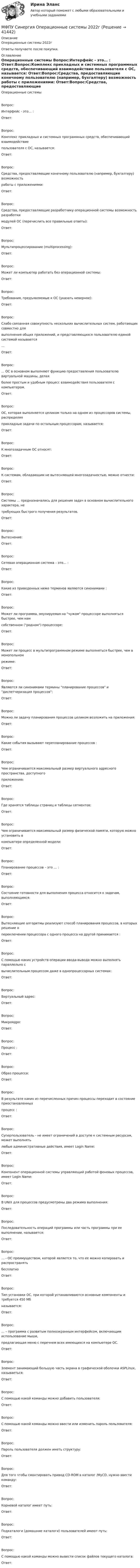      
          Описание
          Операционные системы 2022гОтветы получаете после покупки. 
          Оглавление
          Операционные системы Вопрос:Интерфейс - это… : Ответ:Вопрос:Комплекс прикладных и системных программных средств, обеспечивающий взаимодействие пользователя с ОС, называется: Ответ:Вопрос:Средства, предоставляющие конечному пользователю (например, бухгалтеру) возможность работы с приложениями: Ответ:Вопрос:Средства, предоставляющие разработчику операционной системы возможность разработки модулей ОС (перечислить все правильные ответы): Ответ:Вопрос:Мультипроцессирование (multiprocessing): Ответ:Вопрос:Может ли компьютер работать без операционной системы: Ответ:Вопрос:Требования, предъявляемые к ОС (указать неверное): Ответ:Вопрос:Слабо связанная совокупность нескольких вычислительных систем, работающих совместно для выполнения общих приложений, и представляющихся пользователю единой системой называется …Ответ:Вопрос:... ОС в основном выполняют функцию предоставления пользователю виртуальной машины, делая более простым и удобным процесс взаимодействия пользователя с компьютером.Ответ:Вопрос:ОС, которая выполняется целиком только на одном из процессоров системы, распределяя прикладные задачи по остальным процессорам, называется: Ответ:Вопрос:К многозадачным ОС относят: Ответ:Вопрос:К системам, обладающим не вытесняющей многозадачностью, можно отнести: Ответ:Вопрос:Системы ... предназначались для решения задач в основном вычислительного характера, не требующих быстрого получения результатов.Ответ:Вопрос:Вытеснение: Ответ:Вопрос:Сетевая операционная система – это… : Ответ:Вопрос:Какие из приведенных ниже терминов являются синонимами : Ответ:Вопрос:Может ли программа, эмулируемая на чужом процессоре выполняться быстрее, чем нам собственном (родном) процессоре: Ответ:Вопрос:Может ли процесс в мультипрограммном режиме выполняться быстрее, чем в монопольном режиме: Ответ:Вопрос:Являются ли синонимами термины планирование процессов и диспетчеризация процессов: Ответ:Вопрос:Можно ли задачу планирования процессов целиком возложить на приложения: Ответ:Вопрос:Какие события вызывают перепланирование процессов : Ответ:Вопрос:Чем ограничивается максимальный размер виртуального адресного пространства, доступного приложению: Ответ:Вопрос:Где хранятся таблицы страниц и таблицы сегментов: Ответ:Вопрос:Чем ограничивается максимальный размер физической памяти, которую можно установить в компьютере определенной модели: Ответ:Вопрос:Планирование процессов – это … : Ответ:Вопрос:Состояние готовности для выполнения процесса относится к задачам, выполняющимся: Ответ:Вопрос:Вытесняющие алгоритмы реализуют способ планирования процессов, в которых решение о переключении процессора с одного процесса на другой принимается : Ответ:Вопрос:С помощью каких устройств операции ввода-вывода можно выполнять параллельно с вычислительным процессом даже в однопроцессорных системах: Ответ:Вопрос:Виртуальный адрес: Ответ:Вопрос:Микроядро: Ответ:Вопрос:Процесс : Ответ:Вопрос:Образ процесса: Ответ:Вопрос:В результате каких из перечисленных причин процессы переходит в состояние приостановленных процесс : Ответ:Вопрос:Суперпользователь - не имеет ограничений в доступе к системным ресурсам, может выполнять любые административные действия, имеет Login Name: Ответ:Вопрос:Компонент операционной системы управляющий работой фоновых процессов, имеет Login Name: Ответ:Вопрос:В UNIX для процессов предусмотрены два режима выполнения: Ответ:Вопрос:Последовательность операций программы или часть программы при ее выполнении, называется: Ответ:Вопрос:… - ОС преимуществом, которой является то, что ее можно копировать и распространять бесплатноОтвет:Вопрос:Тип установки ОС, при которой устанавливаются основные компоненты и требуется 450 Мб называется: Ответ:Вопрос:… – программа с развитым полноэкранным интерфейсом, включающим использование мыши, предлагающая меню с перечнем всех имеющихся на компьютере ОС.Ответ:Вопрос:Элемент занимающий большую часть экрана в графической оболочки ASPLinux, называеться: Ответ:Вопрос:С помощью какой команды можно добавить пользователя: Ответ:Вопрос:С помощью какой команды можно ввести или изменить пароль пользователя: Ответ:Вопрос:Пароль пользователя должен иметь структуру: Ответ:Вопрос:Для того чтобы смонтировать привод CD-ROM в каталог /MyCD, нужно ввести команду: Ответ:Вопрос:Корневой каталог имеет путь: Ответ:Вопрос:Подкаталоги (домашние каталоги) пользователей имеют путь: Ответ:Вопрос:С помощью какой команды можно вывести список файлов текущего каталога: Ответ: 
            
            
            МФПУ Синергия Математика ответы на вступительный МФПУ Синергия Операционные системы  2022гМФПУ Синергия Основы судебной экспертизы 2022гМФПУ Синергия ответы тест Макроэкономика 2022гМФПУ Синергия. Ответы тест Управленческий учетМФПУ Синергия сборник тест Конституционное правоМФПУ Синергия Система управления содержимым для WEB сайтовМФПУ Синергия Email Маркетинг 2022гМФПУ Синергия Бухгалтерский учёт и анализ 2022 гМФПУ Синергия Вступительное испытание по русскому языкуМФПУ Синергия Геодезия 2 семестр 2022гМФПУ Синергия Гражданское право 2022г МФПУ Синергия Гражданское право 3-4 семестр 2022гМФПУ Синергия Информационные технологии в юридической деятельности от подписчика 2922г