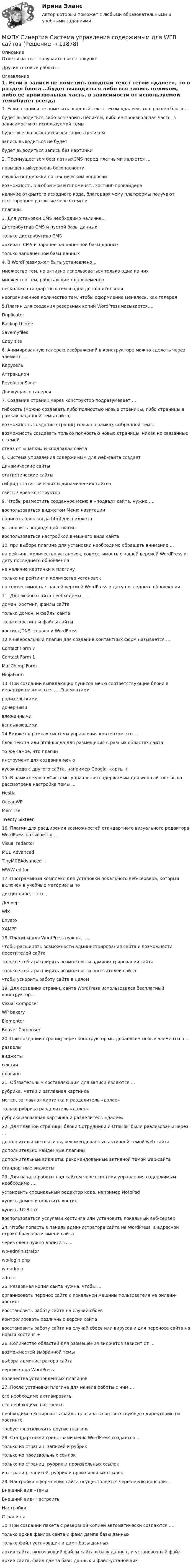      
          Описание
          Ответы на тест получаете после покупкиДругие готовые работы -  
          Оглавление
          1. Если в записи не пометить вводный текст тегом «далее», то в раздел блога …будет выводиться либо вся запись целиком, либо ее произвольная часть, в зависимости от используемой темыбудет всегда выводится вся запись целикомзапись выводиться не будетбудет выводиться запись без картинки 2. Преимуществом бесплатныхCMS перед платными является ….повышенный уровень безопасностислужба поддержки по техническим вопросамвозможность в любой момент поменять хостинг-провайдераналичие открытого исходного кода, благодаря чему платформы получают всестороннее развитие через темы иплагины 3. Для установки CMS необходимо наличие…дистрибутива CMS и пустой базы данных только дистрибутива CMSархива с CMS и заранее заполненной базы данныхтолько заполненной базы данных4. В WordPressможет быть установлено…множество тем, но активно использоваться только одна из них множество тем, работающим одновременнонесколько стандартных тем и одна дополнительнаянеограниченное количество тем, чтобы оформление менялось, как галерея5.Плагин для создания резервных копий WordPress называется….DuplicatorBackup theme SavemyfilesCopy site6. Анимированную галерею изображений в конструкторе можно сделать через элемент ….КарусельАттракционRevolutionSlider Движущаяся галерея7. Создание страниц через конструктор подразумевает …гибкость (можно создавать либо полностью новые страницы, либо страницы в рамках заданной темы сайта) возможность создания страниц только в рамках выбранной темывозможность создавать только полностью новые страницы, никак не связанные с темойотказ от «шапки» и «подвала» сайта8. Система управления содержимым для web-сайта создаетдинамические сайтыстатистические сайтыгибрид статистических и динамических сайтов сайты через конструктор9. Чтобы разместить созданное меню в «подвал» сайта, нужно ….воспользоваться виджетом Меню навигациинаписать блок когда html для виджета установить подходящий плагинвоспользоваться настройкой внешнего вида сайта10. при выборе плагина для установки необходимо обращать внимание …на рейтинг, количество установок, совместимость с нашей версией WordPress и дату последнего обновленияна наличие картинки к плагинутолько на рейтинг и количество установокна совместимость с нашей версией WordPress и дату последнего обновления11. Для любого сайта необходимы ….домен, хостинг, файлы сайта только домен, и файлы сайтатолько хостинг и файлы сайтыхостинг,DNS- сервер и WordPress12.Универсальный плагин для создания контактных форм называется….Contact Form 7Contact Form 1MailChimp FormNinjaForm13. При создании выпадающих пунктов меню соответствующие блоки в иерархии называются …. Элементамиродительскимидочерними вложеннымивсплывающими14.Виджет в рамках системы управления контентом-это …блок текста или html-когда для размещения в разных областях сайтато же самое, что плагининструмент для создания менюкусок кода с другого сайта, например Google- карты +15. В рамках курса «Системы управления содержимым для web-сайтов» была рассмотрена настройка темы …HestiaOceanWPMemrizeTwenty Sixteen 16. Плагин для расширения возможностей стандартного визуального редактора WordPress называется …Visual redactorMCE AdvancedTinyMCEAdvanced +WWW editor17. Программный комплекс для установки локального веб-сервера, который включен в учебные материалы подисциплине, - это…ДенверWixEnvatoXAMPP 18. Плагины для WordPress нужны, …..чтобы расширять возможности администрирования сайта и возможности посетителей сайтатолько чтобы расширять возможности администрирования сайтатолько чтобы расширять возможности посетителей сайтачтобы ускорить работу сайта в целом 19. Для создания страниц сайта WordPress использовался бесплатный конструктор…Visual Composer WP bakeryElementorBeaver Composer20. При создании страниц через конструктор мы добавляем новые элементы в …разделы виджетысекцииплагины21. Обязательным составляющим для записи являются …рубрика, метки и заглавная картинкаметки, заглавная картинка и разделитель «далее»только рубрика разделитель «далее»рубрика,заглавная картинка и разделитель «далее» 22. Для главной страницы блоки Сотрудники и Отзывы были реализованы через …дополнительные плагины, рекомендованные активной темой web-сайтадополнительно найденные плагиныдополнительные виджеты, рекомендованные активной темой web-сайта стандартные виджеты23. Для начала работы над сайтом через систему управления содержимым необходимо ….установить специальный редактор кода, например NotePadкупить домен и оплатить хостингкупить 1С-Bitrixвоспользоваться услугами хостинга или установить локальный веб-сервер24. Чтобы попасть в панель администратора сайта на WordPress, в адресной строке браузера к имени сайтачерез слеш нужно дописать …wp-administrator wp-login.phpwp-adminadmin25. Резервная копия сайта нужна, чтобы …организовать перенос сайта с локальной машины пользователя на онлайн-хостингвосстановить работу сайта на случай сбоевконтролировать различные версии сайтавосстановить работу сайта на случай сбоев или вирусов и для переноса сайта на новый хостинг +26. Количество областей для размещения виджетов зависит от …возможностей выбранной темы выбора администратора сайтаверсия ядра WordPressколичества установленных плагинов27. После установки плагина для начала работы с ним …его необходимо активироватьего необходимо настроить необходимо скопировать файлы плагина в соответствующую директорию на хостингетребуется отключить другие плагины28. Стандартными средствами меню WordPress создается …только из страниц, записей и рубрик только из произвольных ссылоктолько из страниц, рубрик и произвольных ссылокиз страниц, записей, рубрик и произвольных ссылок29. Настройка оформления сайта осуществляется через меню консоли:…Внешний вид –ТемыВнешний вид- НастроитьНастройки Страницы30. При создании пакета с резервной копией автоматически создаются ….только архив файлов сайта и файл дампа базы данныхтолько файл-установщик и дамп базы данныхархив сайта, включающий файлы сайта и базу данных, и установочный файлархив сайта, файл дампа базы данных и файл-установщик  
            
            
            МФПУ Синергия сборник тест Конституционное правоМФПУ Синергия Система управления содержимым для WEB сайтовМФПУ Синергия тест CPA и тизерные рекламные сети 2022гМФПУ Синергия тест email-маркетинг 2022гМФПУ Синергия тест IT для CEOМФПУ Синергия тест  Англииский языкМФПУ Синергия тест Английский язык МФПУ Синергия Гражданское право 3-4 семестр 2022гМФПУ Синергия Информационные технологии в юридической деятельности от подписчика 2922гМФПУ Синергия ККЗ Поведенческая экономика 2022гМФПУ Синергия Математика ответы на вступительный МФПУ Синергия Операционные системы  2022гМФПУ Синергия Основы судебной экспертизы 2022гМФПУ Синергия ответы тест Макроэкономика 2022г