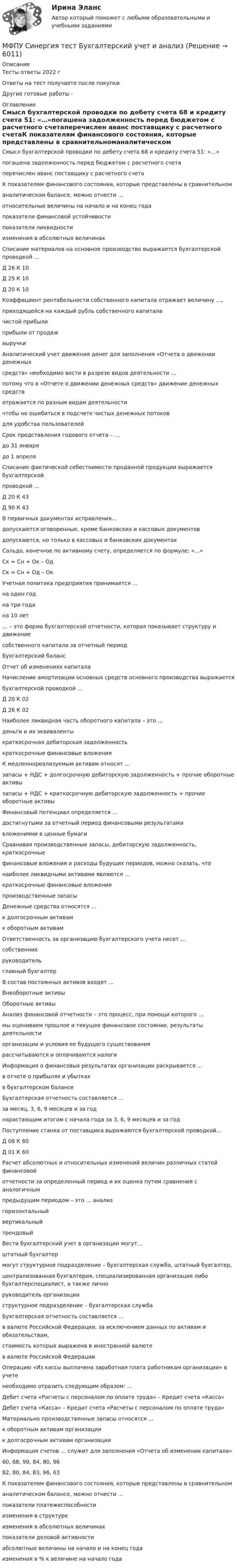      
          Описание
          Тесты ответы 2022 гОтветы на тест получаете после покупкиДругие готовые работы -  
          Оглавление
          Смысл бухгалтерской проводки по дебету счета 68 и кредиту счета 51: «…»погашена задолженность перед бюджетом с расчетного счетаперечислен аванс поставщику с расчетного счетаК показателям финансового состояния, которые представлены в сравнительноманалитическом балансе, можно отнести …относительные величины на начало и на конец годапоказатели финансовой устойчивостипоказатели ликвидностиизменения в абсолютных величинахСписание материалов на основное производство выражается бухгалтерской проводкой …Д 26 К 10Д 25 К 10Д 20 К 10Коэффициент рентабельности собственного капитала отражает величину …,приходящейся на каждый рубль собственного капиталачистой прибылиприбыли от продажвыручкиАналитический учет движения денег для заполнения «Отчета о движении денежныхсредств» необходимо вести в разрезе видов деятельности …потому что в «Отчете о движении денежных средств» движение денежных средствотражается по разным видам деятельностичтобы не ошибиться в подсчете чистых денежных потоковдля удобства пользователейСрок представления годового отчета – …до 31 январядо 1 апреляСписание фактической себестоимости проданной продукции выражается бухгалтерскойпроводкой …Д 20 К 43Д 90 К 43B первичных документах исправления…допускаются оговоренные, кроме банковских и кассовых документовдопускаются, но только в кассовых и банковских документахСальдо, конечное по активному счету, определяется по формуле: «…»Ск = Сн + Ок – ОдСк = Сн + Од – ОкУчетная политика предприятия принимается …на один годна три годана 10 лет… – это форма бухгалтерской отчетности, которая показывает структуру и движениесобственного капитала за отчетный периодБухгалтерский балансОтчет об изменениях капиталаНачисление амортизации основных средств основного производства выражаетсябухгалтерской проводкой …Д 20 К 02Д 26 К 02Наиболее ликвидная часть оборотного капитала – это …деньги и их эквивалентыкраткосрочная дебиторская задолженностькраткосрочные финансовые вложенияК медленнореализуемым активам относят …запасы + НДС + долгосрочную дебиторскую задолженность + прочие оборотные активызапасы + НДС + краткосрочную дебиторскую задолженность + прочие оборотные активыФинансовый потенциал определяется …достигнутыми за отчетный период финансовыми результатамивложениями в ценные бумагиСравнивая производственные запасы, дебиторскую задолженность, краткосрочныефинансовые вложения и расходы будущих периодов, можно сказать, чтонаиболее ликвидными активами являются …краткосрочные финансовые вложенияпроизводственные запасыДенежные средства относятся …к долгосрочным активамк оборотным активамОтветственность за организацию бухгалтерского учета несет …собственникруководительглавный бухгалтерB состав постоянных активов входят …Внеоборотные активыОборотные активыАнализ финансовой отчетности – это процесс, при помощи которого …мы оцениваем прошлое и текущее финансовое состояние, результаты деятельностиорганизации и условия ее будущего существованиярассчитываются и оплачиваются налогиИнформация о финансовых результатах организации раскрывается …в отчете о прибылях и убыткахв бухгалтерском балансеБухгалтерская отчетность составляется …за месяц, 3, 6, 9 месяцев и за годнарастающим итогом с начала года за 3, 6, 9 месяцев и за годПоступление станка от поставщика выражаются бухгалтерской проводкой…Д 08 К 60Д 01 К 60Расчет абсолютных и относительных изменений величин различных статей финансовойотчетности за определенный период и их оценка путем сравнения с аналогичнымпредыдущим периодом – это … анализгоризонтальныйвертикальныйтрендовыйВести бухгалтерский учет в организации могут…штатный бухгалтермогут структурное подразделение – бухгалтерская служба, штатный бухгалтер,централизованная бухгалтерия, специализированная организация либо бухгалтерспециалист, а также личноруководитель организацииструктурное подразделение – бухгалтерская службаБухгалтерская отчетность составляется …в валюте Российской Федерации, за исключением данных по активам и обязательствам,стоимость которых выражена в иностранной валютев валюте Российской ФедерацииОперацию «Из кассы выплачена заработная плата работникам организации» в учетенеобходимо отразить следующим образом: …Дебет счета «Расчеты с персоналом по оплате труда» – Кредит счета «Касса»Дебет счета «Касса» – Кредит счета «Расчеты с персоналом по оплате труда»Материально производственные запасы относятся …к оборотным активам организациик долгосрочным активам организацииИнформация счетов … служит для заполнения «Отчета об изменении капитала»60, 68, 99, 84, 80, 9682, 80, 84, 83, 96, 63К показателям финансового состояния, которые представлены в сравнительноманалитическом балансе, можно отнести …показатели платежеспособностиизменения в структуреизменения в абсолютных величинахпоказатели деловой активностиабсолютные величины на начало и на конец годаизменения в % к величине на начало года 
            
            
            МФПУ Синергия  тест Архитектура вычислительных систем и компьютерных сетейМФПУ Синергия тест Бухгалтерский учет и анализМФПУ Синергия тест Информатика и информационно коммуникационные технологии в профессионой деятельности 2022гМФПУ Синергия тест  Криминалистика 2022гМФПУ Синергия тест Математика и информатикаМФПУ Синергия тест Нефтехимия 2022гМФПУ Синергия тест Общая энергетика Ответы Синергия 2022гМФПУ Синергия. Ответы тест Управленческий учетМФПУ Синергия сборник тест Конституционное правоМФПУ Синергия Система управления содержимым для WEB сайтовМФПУ Синергия тест CPA и тизерные рекламные сети 2022гМФПУ Синергия тест email-маркетинг 2022гМФПУ Синергия тест IT для CEOМФПУ Синергия тест  Англииский язык