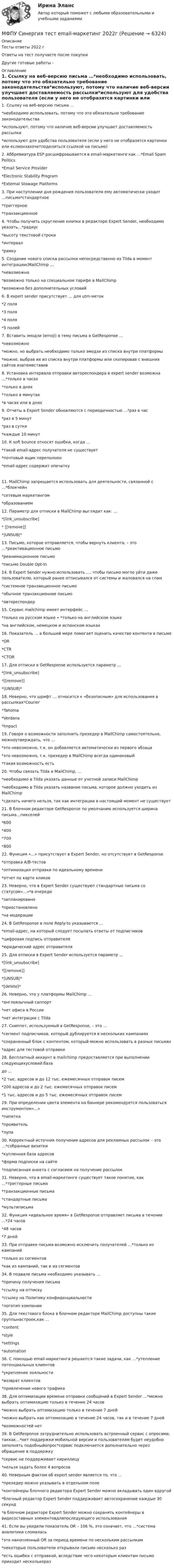      
          Описание
          Тесты ответы 2022 гОтветы на тест получаете после покупкиДругие готовые работы -  
          Оглавление
          1. Ссылку на веб-версию письма …*необходимо использовать, потому что это обязательно требование законодательства*используют, потому что наличие веб-версии улучшает доставляемость рассылки*используют для удобства пользователя (если у него не отобразятся картинки или еслионзахочетподелиться ссылкой на письмо)2. Аббревиатура ESP расшифровывается в email-маркетинге как …*Email Spam Politics*Email Service Provider*Electronic Stability Program*External Stowage Platforms3. При наступлении дня рождения пользователя ему автоматически уходит …письмо*стандартное*триггерное*транзакционное4. Чтобы получить скругление кнопки в редакторе Expert Sender, необходимо указать…*радиус*высоту текстовой строки*интервал*рамку5. Создание нового списка рассылки непосредственно из Tilda в момент интеграциисMailChimp …*невозможно*возможно только на специальном тарифе в MailChimp*возможно без дополнительных условий6. В expert sender присутствует … для utm-меток*2 поля*3 поля*4 поля*5 полей7. Вставить эмодзи (emoji) в тему письма в GetResponse …*невозможно*можно, но выбрать необходимо только эмодзи из списка внутри платформы*можно, выбрав их из списка внутри платформы или скопировав с внешних сайтов изатемвставив8. Установка интервала отправки автореспондера в expert sender возможна …*только в часах*только в днях*только в минутах*в часах или в днях9. Отчеты в Expert Sender обновляются с периодичностью …*раз в час*раз в 5 минут*раз в сутки*каждые 10 минут10. К soft bounce относят ошибки, когда …*такой email-адрес получателя не существует*почтовый ящик переполнен*email-адрес содержит опечатку11. MailChimp запрещается использовать для деятельности, связанной с …*блокчейн*сетевым маркетингом*образованием12. Параметр для отписки в MailChimp выглядит как: …*[link_unsubscribe]* [[remove]]*|UNSUB|*13. Письмо, которое отправляется, чтобы вернуть клиента, – это …*реактивационное письмо*реанимационное письмо*письмо Double Opt-in14. В Expert Sender нужно использовать …, чтобы письмо могло уйти даже пользователю, который ранее отписывался от системы и жаловался на спам*системное транзакционное письмо*обычное транзакционное письмо*автореспондер15. Сервис mailchimp имеет интерфейс …*только на русском языке ∙ *только на английском языке*на английском, немецком и испанском языках16. Показатель … в большей мере помогает оценить качество контента в письме*OR*CTR*CTOR17. Для отписки в GetResponse используется параметр …*[link_unsubscribe]*[[remove]]*|UNSUB|*18. Неверно, что шрифт … относится к «безопасным» для использования в рассылках*Courier*Tahoma*Verdana*Impact19. Говоря о возможности заполнить прехедер в MailChimp самостоятельно, можноутверждать, что …*это невозможно, т.к. он добавляется автоматически из первого абзаца*это невозможно, т.к. прехедер в MailChimp всегда одинаковый*такая возможность есть20. Чтобы связать Tilda и MailChimp, …*необходимо в Tilda указать данные от учетной записи MailChimp*необходимо в Tilda указать название письма, которое должно уходить из MailChimp*сделать ничего нельзя, так как интеграции в настоящий момент не существует21. В блочном редакторе GetResponse по умолчанию используется ширина письма…пикселей*600*400*700*80022. Функция «…» присутствует в Expert Sender, но отсутствует в GetResponse*отправка A/B-тестов*оптимизация отправки по идеальному времени*отчет по карте кликов23. Неверно, что в Expert Sender существуют стандартные письма со статусом«…»*в очереди*запланировано*приостановлено*на модерации24. В GetResponse в поле Reply-to указывается …*email-адрес, на который следует посылать ответы от подписчиков*цифровая подпись отправителя*юридический адрес отправителя25. Для отписки в Expert Sender используется параметр …*[link_unsubscribe]*[[remove]]*|UNSUB|**[delete]*26. Неверно, что у платформы MailChimp …*англоязычный саппорт*нет офиса в России*нет интеграции с Tilda27. Сниппет, используемый в GetResponse, – это …*сегмент подписчиков, который дублируется в нескольких кампаниях*сохраненный блок с контентом, который можно использовать в разных письмах*адрес для тестовой отправки28. Бесплатный аккаунт в mailchimp предоставляется при выполнении следующихусловий:базадо …*2 тыс. адресов и до 12 тыс. ежемесячных отправок писем*200 адресов и до 2 тыс. ежемесячных отправок писем*1 тыс. адресов и до 5 тыс. ежемесячных отправок писем29. При определении цвета элемента на баннере рекомендуется пользоваться инструментом«…»*пипетка*проявитель*лупа30. Корректный источник получения адресов для рекламных рассылок – это …*собранные визитки*купленная база адресов*форма подписки на сайте*подписанная анкета с согласием на получение рассылок31. Неверно, что в email-маркетинге существует такое понятие, как …*триггерные письма*транзакционные письма*стандартные письма*мультиписьма32. Функция «идеальное время» в GetResponse отправляет письма в течение …*24 часов*48 часов*7 дней33. При отправке письма возможно исключить получателей …*только из кампаний*только из сегментов*как из кампаний, так и из сегментов34. В подвале письма необходимо указывать …*причину получения письма*ссылку на отписку*ссылку на Политику конфиденциальности*логотип компании35. Для текстового блока в блочном редакторе MailChimp доступны такие группынастроек,как …*content*style*settings*automation36. С помощью email-маркетинга решаются такие задачи, как …*утепление потенциальных клиентов*укрепление лояльности*возврат клиентов*привлечение нового трафика38. Для оптимизации времени отправки сообщений в Expert Sender …*можно выбрать оптимизацию только в течение 24 часов*можно выбрать оптимизацию только в течение 7 дней*можно выбрать как оптимизацию в течение 24 часов, так и в течение 7 дней*возможностей нет39. В GetResponse затруднительно использовать встроенный сервис с опросами, таккак…*нет поддержки мобильной версии и пользователям будет неудобно заполнять подобныйопрос*сервис подключается дополнительно через обращение в поддержку*сервис не поддерживает кириллицу*нельзя задать более 4 вопросов40. Неверным фактом об expert sender является то, что …*прехедер можно указывать в отдельном поле*контейнеры блочного редактора Expert Sender можно вкладывать один вдругой*блочный редактор Expert Sender поддерживает автосохранение каждые 30 секунд*в блочном редакторе Expert Sender можно сохранять контейнеры в видесоставных элементовдляпоследующего использования41. Если вы увидели показатель OR – 106 %, это означает, что …*система аналитики сломалась*это накопленный OR за период времени по нескольким рассылкам*некоторые пользователи открывали письмо несколько раз*есть ошибки с отправкой, вследствие чего некоторым клиентам письмо приходит несколькораз 
            
            
            МФПУ Синергия тест CPA и тизерные рекламные сети 2022гМФПУ Синергия тест email-маркетинг 2022гМФПУ Синергия тест IT для CEOМФПУ Синергия тест  Англииский языкМФПУ Синергия тест Английский язык МФПУ Синергия  тест Архитектура вычислительных систем и компьютерных сетейМФПУ Синергия тест Бухгалтерский учет и анализМФПУ Синергия ККЗ Поведенческая экономика 2022гМФПУ Синергия Математика ответы на вступительный МФПУ Синергия Операционные системы  2022гМФПУ Синергия Основы судебной экспертизы 2022гМФПУ Синергия ответы тест Макроэкономика 2022гМФПУ Синергия. Ответы тест Управленческий учетМФПУ Синергия сборник тест Конституционное право