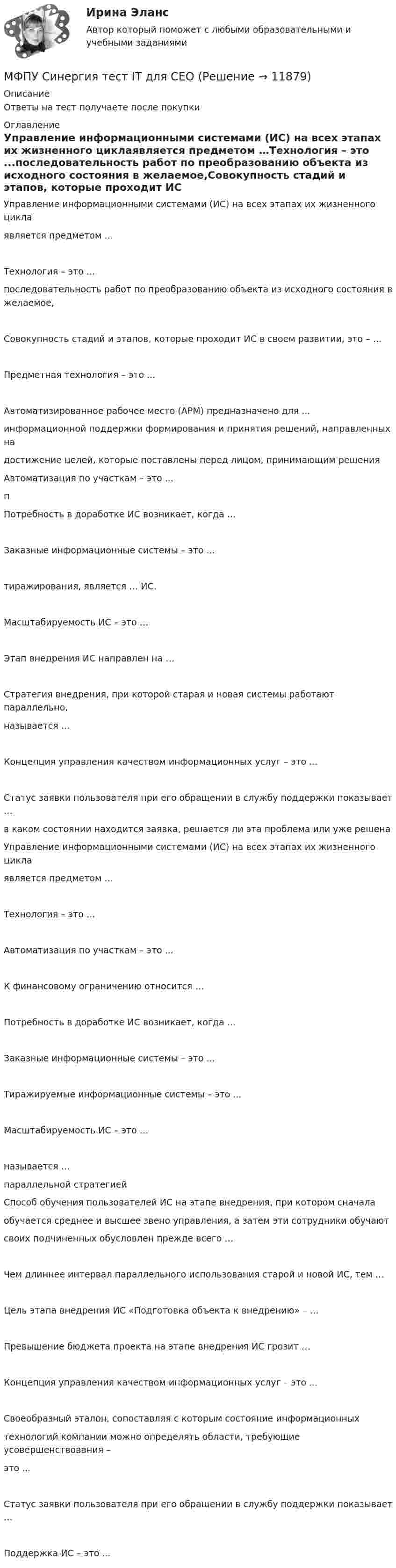      
          Описание
          Ответы на тест получаете после покупки 
          Оглавление
          Управление информационными системами (ИС) на всех этапах их жизненного циклаявляется предметом …Технология – это ...последовательность работ по преобразованию объекта из исходного состояния в желаемое,Совокупность стадий и этапов, которые проходит ИС в своем развитии, это – …Предметная технология – это ...Автоматизированное рабочее место (АРМ) предназначено для ...информационной поддержки формирования и принятия решений, направленных надостижение целей, которые поставлены перед лицом, принимающим решенияАвтоматизация по участкам – это ...пПотребность в доработке ИС возникает, когда …Заказные информационные системы – это ...тиражирования, является … ИС.Масштабируемость ИС – это …Этап внедрения ИС направлен на …Стратегия внедрения, при которой старая и новая системы работают параллельно,называется …Концепция управления качеством информационных услуг – это ...Статус заявки пользователя при его обращении в службу поддержки показывает …в каком состоянии находится заявка, решается ли эта проблема или уже решенаУправление информационными системами (ИС) на всех этапах их жизненного циклаявляется предметом …Технология – это ...Автоматизация по участкам – это ...К финансовому ограничению относится …Потребность в доработке ИС возникает, когда …Заказные информационные системы – это ...Тиражируемые информационные системы – это ...Масштабируемость ИС – это …называется …параллельной стратегиейСпособ обучения пользователей ИС на этапе внедрения, при котором сначалаобучается среднее и высшее звено управления, а затем эти сотрудники обучаютсвоих подчиненных обусловлен прежде всего …Чем длиннее интервал параллельного использования старой и новой ИС, тем …Цель этапа внедрения ИС «Подготовка объекта к внедрению» – …Превышение бюджета проекта на этапе внедрения ИС грозит …Концепция управления качеством информационных услуг – это ...Своеобразный эталон, сопоставляя с которым состояние информационныхтехнологий компании можно определять области, требующие усовершенствования –это ...Статус заявки пользователя при его обращении в службу поддержки показывает …Поддержка ИС – это ... 
            
            
            МФПУ Синергия тест email-маркетинг 2022гМФПУ Синергия тест IT для CEOМФПУ Синергия тест  Англииский языкМФПУ Синергия тест Английский язык МФПУ Синергия  тест Архитектура вычислительных систем и компьютерных сетейМФПУ Синергия тест Бухгалтерский учет и анализМФПУ Синергия тест Информатика и информационно коммуникационные технологии в профессионой деятельности 2022гМФПУ Синергия Математика ответы на вступительный МФПУ Синергия Операционные системы  2022гМФПУ Синергия Основы судебной экспертизы 2022гМФПУ Синергия ответы тест Макроэкономика 2022гМФПУ Синергия. Ответы тест Управленческий учетМФПУ Синергия сборник тест Конституционное правоМФПУ Синергия Система управления содержимым для WEB сайтов