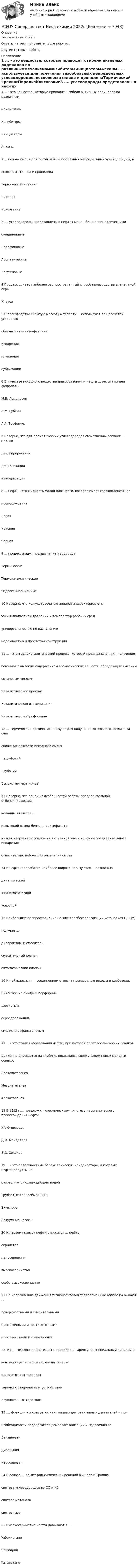      
          Описание
          Тесты ответы 2022 гОтветы на тест получаете после покупкиДругие готовые работы -  
          Оглавление
          1 ... - это вещества, которые приводят к гибели активных радикалов по различныммеханизмамИнгибиторыИнициаторыАлканы2 ... используется для получения газообразных непредельных углеводородов, восновном этилена и пропиленаТермический крекингПиролизКоксование3 .... углеводороды представлены в нефтях моно-, би- и полициклическимисоединениямиПарафиновыеАроматическиеНафтеновые4 Процесс ... - это наиболее распространенный способ производства элементной серыКлауса5 В производстве скрытую массовую теплоту ... используют при расчетах установокобезмасливания нафталинаиспаренияплавлениясублимации6 В качестве исходного вещества для образования нефти ... рассматривал сапропельМ.В. ЛомоносовИ.М. ГубкинА.А. Трофимук7 Неверно, что для ароматических углеводородов свойственны реакции ... цикловдеалкирированиядециклизацииизомеризации8 ... нефть - это жидкость малой плотности, которая имеет газоконденсатноепроисхождениеБелаяКраснаяЧерная9 ... процессы идут под давлением водородаТермическиеТермокаталитическиеГидрогенизационные10 Неверно, что кожухотрубчатые аппараты характеризуются ...узким диапазоном давлений и температур рабочих средуниверсальностью по назначениюнадежностью и простотой конструкции11 ... - это термокаталитический процесс, который предназначен для получениябензинов с высоким содержанием ароматических веществ, обладающих высокимоктановым числомКаталитический крекингКаталитическая изомеризацияКаталитический риформинг12 ... термический крекинг используют для получения котельного топлива за счетснижения вязкости исходного сырьяНеглубокийГлубокийВысокотемпературный13 Неверно, что одной из особенностей работы предварительной отбензинивающейколонны является ...невысокий выход бензина-ректификатанизкая нагрузка по жидкости в отгонной части колонны предварительного испаренияотносительно небольшая энтальпия сырья14 В нефтепереработке наиболее широко пользуются ... вязкостьюдинамической+кинематическойусловной15 Наибольшее распространение на электрообессоливающих установках (ЭЛОУ)получил ...диаорагмовый смесительсмесительный клапанавтоматический клапан16 К нейтральным ... соединениям относят производные индола и карбазола,циклические амиды и порфириныазотистымсеросодержащимсмолисто-асфальтеновым17 ... - это стадия образования нефти, при которой пласт органических осадковмедленно опускается на глубину, покрываясь сверху слоем новых молодых осадковПротокатагенезМезокатагенезАпокатагенез18 В 1892 г.... предложил «космическую» гипотезу неорганического происхождения нефтиНА КудрявцевД.И. МенделеевВ.Д. Соколов19 ... - это поверхностные барометрические конденсаторы, в которых нефтепродукты неразбавляются охлаждающей водойТрубчатые теплообменникиЭжекторыВакуумные насосы20 К первому классу нефти относится ... нефтьсернистаямалосернистаявысокосернистаяособо высокосернистая21 По направлению движения теплоносителей теплообменные аппараты бывают ...поверхностными и смесительнымипрямоточными и противоточнымипластинчатыми и спиральными22. На ... жидкость перетекает с тарелки на тарелку по специальным каналам иконтактирует с паром только на тарелкеоднопоточных тарелкахтарелках с переливным устройствомдвухпоточных тарелках23 .... фракция используется как топливо для реактивных двигателей и принеобходимости подвергается демеркаптанизации и гидроочисткеБензиноваяДизельнаяКеросиновая24 В основе ... лежит ряд химических реакций Фишера и Тропшасинтеза углеводородов из СО и Н2синтеза метаноласинтез-газа25 Высокосернистые нефти добывают в ...УзбекистанеБашкирииТатарстане 
            
            
            МФПУ Синергия тест Математика и информатикаМФПУ Синергия тест Нефтехимия 2022гМФПУ Синергия тест Общая энергетика Ответы Синергия 2022гМФПУ Синергия  тест Общая энергетика (ЭССз) МФПУ Синергия тест Организационное поведение 2022г МФПУ Синергия тест Основы предпринимательства 2022гМФПУ Синергия тест Основы программирования на С++ 2 семестр МФПУ Синергия тест email-маркетинг 2022гМФПУ Синергия тест IT для CEOМФПУ Синергия тест  Англииский языкМФПУ Синергия тест Английский язык МФПУ Синергия  тест Архитектура вычислительных систем и компьютерных сетейМФПУ Синергия тест Бухгалтерский учет и анализМФПУ Синергия тест Информатика и информационно коммуникационные технологии в профессионой деятельности 2022г