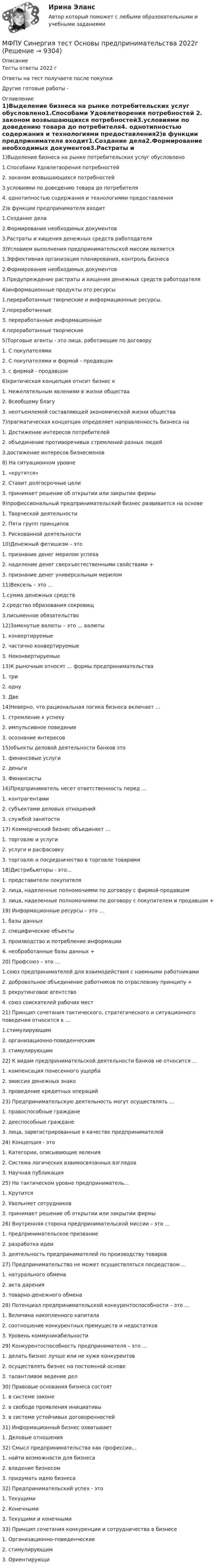      
          Описание
          Тесты ответы 2022 гОтветы на тест получаете после покупкиДругие готовые работы -  
          Оглавление
          1)Выделение бизнеса на рынке потребительских услуг обусловлено1.Способами Удовлетворения потребностей 2. законом возвышающихся потребностей3.условиями по доведению товара до потребителя4. однотипностью содержания и технологиями предоставления2)в функции предпринимателя входит1.Создание дела2.Формирование необходимых документов3.Растраты и хищения денежных средств работодателя3)Условием выполнения предпринимательской миссии является1.Эффективная организация планирования, контроль бизнеса2.Формирование необходимых документов3.Предупреждение растраты и хищения денежных средств работодателя4)информационные продукты это ресурсы1.переработанные творческие и информационные ресурсы. 2.переработанные3. переработанные информационные4.переработанные творческие5)Торговые агенты - это лица, работающие по договору1. С покупателями2. С покупателями и формой - продавцом3. с фирмой - продавцом 6)критическая концепция отнсит бизнес к1. Нежелательным явлениям в жизни общества 2. Всеобщему благу3. неотъемлемой составляющей экономической жизни общества7)прагматическая концепция определяет направленность бизнеса на1. Достижение интересов потребителей2. объединение противоречивых стремлений разных людей3.достижение интересов бизнесменов8) На ситуационном уровне1. «крутятся» 2. Ставит долгосрочные цели3. принимает решение об открытии или закрытии фирмы9)профессиональный предпринимательский бизнес развивается на основе1. Творческой деятельности2. Пяти групп принципов 3. Рискованной деятельности10)Денежный фетишизм – это1. признание денег мерилом успеха2. наделение денег сверхъестественными свойствами +3. признание денег универсальным мерилом11)Вексель – это …1.сумма денежных средств2.средство образования сокровищ3.письменное обязательство 12)Замкнутые валюты – это … валюты1. конвертируемые2. частично конвертируемые3. Неконвертируемые 13)К рыночным относят … формы предпринимательства1. три2. одну3. Две 14)Неверно, что рациональная логика бизнеса включает …1. стремление к успеху2. импульсивное поведение 3. осознание интересов15)объекты деловой деятельности банков это1. финансовые услуги2. деньги3. Финансисты 16)Предприниматель несет ответственность перед …1. контрагентами2. субъектами деловых отношений3. службой занятости17) Коммерческий бизнес объединяет …1. торговлю и услуги2. услуги и расфасовку3. торговлю и посредничество в торговле товарами 18)Дистрибьюторы - это...1. представители покупателя2. лица, наделенные полномочиями по договору с фирмой-продавцом3. лица, наделенные полномочиями по договору с покупателем и продавцом +19) Информационные ресурсы – это …1. базы данных2. специфические объекты3. производство и потребление информации4. необработанные базы данных +20) Профсоюз – это …1.союз предпринимателей для взаимодействия с наемными работниками2. добровольное объединение работников по отраслевому принципу +3. рекрутинговое агентство4. союз соискателей рабочих мест21) Принцип сочетания тактического, стратегического и ситуационного поведения относится к …1.стимулирующим2. организационно-поведенческим3. стимулирующим22) К видам предпринимательской деятельности банков не относится …1. компенсация понесенного ущерба 2. эмиссия денежных знако3. проведение кредитных операций23) Предпринимательскую деятельность могут осуществлять …1. правоспособные граждане2. дееспособные граждане3. лица, зарегистрированные в качестве предпринимателей 24) Концепция - это1. Категории, описывающие явления2. Система логических взаимосвязанных взглядов 3. Научная публикация25) На тактическом уровне предприниматель...1. Крутится2. Увольняет сотрудников3. принимает решение об открытии или закрытии фирмы 26) Внутренняя сторона предпринимательской миссии – это …1. предпринимательское призвание 2. разработка идеи3. деятельность предпринимателей по производству товаров27) Предпринимательство не может осуществляться посредством ...1. натурального обмена2. акта дарения 3. товарно-денежного обмена28) Потенциал предпринимательской конкурентоспособности – это …1. Величина накопленного капитала2. соотношение конкурентных премуществ и недостатков 3. Уровень коммуникабельности29) Конкурентоспособность предпринимателя – это …1. делать бизнес лучше или не хуже конкурентов 2. осуществлять бизнес на постоянной основе3. талантливое ведение дел30) Правовые основания бизнеса состоят1. в системе законе 2. в свободе проявления инициативы3. в системе устойчивых договоренностей31) Информационный бизнес охватывает1. Деловые отношения 32) Смысл предпринимательства как профессии...1. найти возможности для бизнеса2. владение бизнесом3. придумать идею бизнеса32) Предпринимательский успех - это1. Текущими 2. Конечными3. Текущими и конечными33) Принцип сочетания конкуренции и сотрудничества в бизнесе1. Организационно-поведенческие 2. стимулирующим3. Ориентирующи 
            
            
            МФПУ Синергия тест Организационное поведение 2022г МФПУ Синергия тест Основы предпринимательства 2022гМФПУ Синергия тест Основы программирования на С++ 2 семестр МФПУ Синергия тест Основы технологии машиностроения  2022гМФПУ Синергия тест Основы экономической теории 2022гМФПУ Синергия тест Правоведение МФПУ Синергия тест  Программирование на языке Python 2022гМФПУ Синергия  тест Архитектура вычислительных систем и компьютерных сетейМФПУ Синергия тест Бухгалтерский учет и анализМФПУ Синергия тест Информатика и информационно коммуникационные технологии в профессионой деятельности 2022гМФПУ Синергия тест  Криминалистика 2022гМФПУ Синергия тест Математика и информатикаМФПУ Синергия тест Нефтехимия 2022гМФПУ Синергия тест Общая энергетика Ответы Синергия 2022г