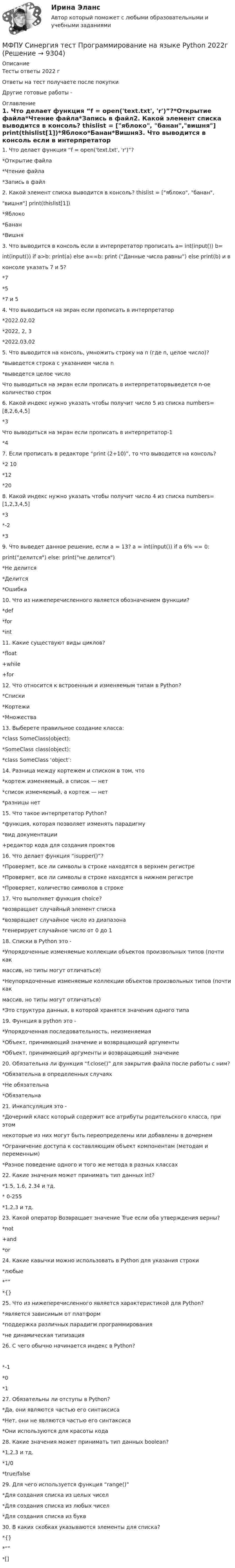      
          Описание
          Тесты ответы 2022 гОтветы на тест получаете после покупкиДругие готовые работы -  
          Оглавление
          1. Что делает функция “f = open('text.txt', 'r')”?*Открытие файла*Чтение файла*Запись в файл2. Какой элемент списка выводится в консоль? thislist = [яблоко, банан,вишня] print(thislist[1])*Яблоко*Банан*Вишня3. Что выводится в консоль если в интерпретатор прописать a= int(input()) b=int(input()) if a>b: print(a) else a==b: print (“Данные числа равны”) else print(b) и вконсоле указать 7 и 5?*7*5*7 и 54. Что выводиться на экран если прописать в интерпретатор*2022.02.02*2022, 2, 3*2022.03.025. Что выводится на консоль, умножить строку на n (где n, целое число)?*выведется строка с указанием числа n*выведется целое числоЧто выводиться на экран если прописать в интерпретаторвыведется n-ое количество строк6. Какой индекс нужно указать чтобы получит число 5 из списка numbers=[8,2,6,4,5]*3Что выводиться на экран если прописать в интерпретатор-1*47. Если прописать в редакторе “print (2+10)”, то что выводится на консоль?*2 10*12*208. Какой индекс нужно указать чтобы получит число 4 из списка numbers=[1,2,3,4,5]*3*-2*39. Что выведет данное решение, если a = 13? a = int(input()) if a 6% == 0:print(делится) else: print(не делится)*Не делится*Делится*Ошибка10. Что из нижеперечисленного является обозначением функции?*def*for*int11. Какие существуют виды циклов?*float+while+for12. Что относится к встроенным и изменяемым типам в Python?*Списки*Кортежи*Множества13. Выберете правильное создание класса:*class SomeClass(object):*SomeClass class(object):*class SomeClass ‘object’:14. Разница между кортежем и списком в том, что*кортеж изменяемый, а список — нет*список изменяемый, а кортеж — нет*разницы нет15. Что такое интерпретатор Python?*функция, которая позволяет изменять парадигму*вид документации+редактор кода для создания проектов16. Что делает функция “isupper()”?*Проверяет, все ли символы в строке находятся в верхнем регистре*Проверяет, все ли символы в строке находятся в нижнем регистре*Проверяет, количество символов в строке17. Что выполняет функция choice?*возвращает случайный элемент списка*возвращает случайное число из диапазона*генерирует случайное число от 0 до 118. Списки в Python это -*Упорядоченные изменяемые коллекции объектов произвольных типов (почти какмассив, но типы могут отличаться)*Неупорядоченные изменяемые коллекции объектов произвольных типов (почти какмассив, но типы могут отличаться)*Это структура данных, в которой хранятся значения одного типа19. Функция в python это -*Упорядоченная последовательность, неизменяемая*Объект, принимающий значение и возвращающий аргументы*Объект, принимающий аргументы и возвращающий значение20. Обязательна ли функция “f.close()” для закрытия файла после работы с ним?*Обязательна в определенных случаях*Не обязательна*Обязательна21. Инкапсуляция это -*Дочерний класс который содержит все атрибуты родительского класса, при этомнекоторые из них могут быть переопределены или добавлены в дочернем*Ограничение доступа к составляющим объект компонентам (методам и переменным)*Разное поведение одного и того же метода в разных классах22. Какие значения может принимать тип данных int?*1.5, 1.6, 2.34 и тд.* 0-255*1,2,3 и тд.23. Какой оператор Возвращает значение True если оба утверждения верны?*not+and*or24. Какие кавычки можно использовать в Python для указания строки*любые*“”*{}25. Что из нижеперечисленного является характеристикой для Python?*является зависимым от платформ*поддержка различных парадигм программирования*не динамическая типизация26. С чего обычно начинается индекс в Python?*-1*0*127. Обязательны ли отступы в Python?*Да, они являются частью его синтаксиса*Нет, они не являются частью его синтаксиса*Они используются для красоты кода28. Какие значения может принимать тип данных boolean?*1,2,3 и тд.*1/0*true/false29. Для чего используется функция “range()”*Для создания списка из целых чисел*Для создания списка из любых чисел*Для создания списка из букв30. В каких скобках указываются элементы для списка?*{}*“”*[] 
            
            
            МФПУ Синергия тест Правоведение МФПУ Синергия тест  Программирование на языке Python 2022гМФПУ Синергия тест Русский язык и культура речи 1 симестер МФПУ Синергия тест Теория и практика рекламы и массовой коммуникации 2022гМФПУ Синергия тест Трудоустройство и развитие карьерыМФПУ Синергия тест Философия праваМФПУ Синергия тест Финансовая математика 2022гМФПУ Синергия тест Нефтехимия 2022гМФПУ Синергия тест Общая энергетика Ответы Синергия 2022гМФПУ Синергия  тест Общая энергетика (ЭССз) МФПУ Синергия тест Организационное поведение 2022г МФПУ Синергия тест Основы предпринимательства 2022гМФПУ Синергия тест Основы программирования на С++ 2 семестр МФПУ Синергия тест Основы технологии машиностроения  2022г