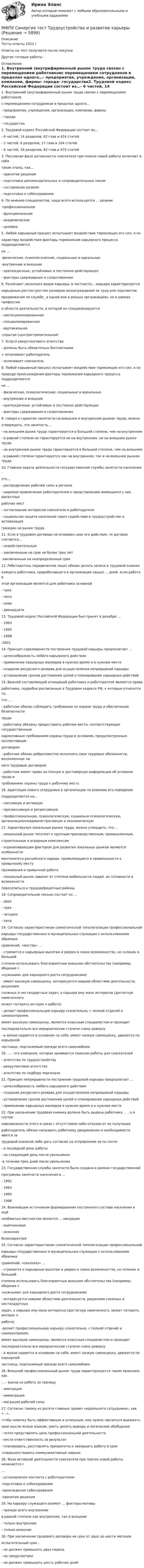      
          Описание
          Тесты ответы 2022 гОтветы на тест получаете после покупкиДругие готовые работы -  
          Оглавление
          1. Внутренний (внутрифирменный рынок труда связан с перемещением работниковс перемещением сотрудников в пределах одного…- предприятия, учреждения, организации, компании, фирмы- города- государства2. Трудовой кодекс Российской Федерации состоит из…- 6 частей, 14 разделов, 62 глав и 424 статей- 2 частей, 6 разделов, 17 глав и 104 статей- 6 частей, 19 разделов, 62 глав и 475 статей3. Пассивная фаза детальности соискателя при поиске новой работы включает в себятакие этапы, как…- принятие решения- подготовка рекомендательных и сопроводительных писем- составление резюме- подготовка к собеседованию4. По мнению специалистов, чаще всего используется … резюме-профессиональное- функциональное- академическое- целевое5. Любой карьерный процесс испытывает воздействие тормозящих его сил, и похарактеру воздействия факторы торможения карьерного процесса подразделяютсяна …-физические, психологические, социальные и идеальные-внутренние и внешние- краткосрочные, устойчивые и постоянно действующее- факторы сдерживания и сопротивления6. Различают несколько видов карьеры, в частности… карьера характеризуетсякарьерным ростом (ростом размеров вознаграждения за труд или перспективпродвижения по службе_ в одной или в разных организациях, но в рамках профессиии области деятельности, в которой он специализируется- неспециализированная- специализированная- вертикальная-скрытая (центростремительная)7. Услуги рекрутингового агентства- должны быть обязательно бесплатными+ оплачивает работодатель- оплачивает соискатель8. Любой карьерный процесс испытывает воздействие тормозящих его сил, и поприроде происхождения факторы торможения карьерного процесса подразделяютсяна …- физические, психологические, социальные и идеальные- внутренние и внешние- краткосрочные, устойчивые и постоянно действующие- факторы сдерживания и сопротивления9. говоря о гарантии занятости на внешнем и внутреннем рынках труда, можноутверждать, что занятость…- на внешнем рынке труда гарантируется в большей степени, чем на внутреннем- в равной степени не гарантируется ни на внутреннем, ни на внешнем рынке труда- на внутреннем рынке труда гарантируется в большей степени, чем на внешнем- в равной степени гарантируется как на внутреннем, так и на внешнем рынках труда10. Главная задача деятельности государственной службы занятости населения –это…- распределение рабочей силы в регионе- широкое привлечение работодателей к представлению имеющихся у них вакантныхрабочих мест- согласование интересов соискателя и работодателя- социальная защита населения через содействие в трудоустройстве и активизацияграждан на рынке труда11. Если в трудовом договоре не оговорен срок его действия, то договор считается…- недействительным- заключенным на срок не более трех лет-заключенным на неопределенный срок12. Работодатель (юридическое лицо) обязан делать записи в трудовой книжкекаждого работника, проработавшего в организации свыше … дней, если работа вэтой организации является для работника основной- трех- пяти- семи- двенадцати13. Трудовой кодекс Российской Федерации был принят в декабре …- 1993- 1995- 1998-200114. Принцип соразмерности построения трудовой карьеры предполагает …- целесообразность любого карьерного действия- применение карьерных маневров в нужное время и в нужном месте- создание ресурсного резерва для осуществления непрерывной карьеры- установление сроков достижения целей и планирование карьерных действий15. Важной составляющей отношений работника и работодателя являются праваработника, подробно расписанные в Трудовом кодексе РФ, к которым относится то,что …- работник обязан соблюдать требования по охране труда и обеспечению безопасноститруда- работнику обязаны предоставить рабочее место, соответствующее государственнымнормативным требованиям охраны труда и условиям, предусмотренным коллективнымдоговором- работник обязан добросовестно исполнять свои трудовые обязанности, возложенные нанего трудовым договором- работник имеет право на полную и достоверную информацию об условиях труда итребованиях охраны труда к рабочему месту16. Адаптация нового сотрудника в организации по влиянию его поведениеподразделяется на…- пассивную и активную- прогрессивную и регрессивную- профессиональную, психологическую, социально-психологическую, организационноадминистративную и экономическую17. Характеризуя локальные рынки труда, можно утвердить, что …- локальный рынок тяготеет к крупным производственным, промышленным,строительным и аграрным комплексам- ограничивающим фактором для развития локальных рынков являются особенностименталитета российского народа, проявляющиеся в привязанности к привычному меступроживания и привычной работе- локальный рынок зависит от степени мобильности людей, их готовности и возможностипереселиться в трудодефицитные районы18. Сопроводительное письмо состоит из …- двух- трех- четырех- пяти19. Согласно характеристикам схематической типологизации профессиональнойкарьеры государственных и муниципальных служащих с использованием образныхсравнений, «мастер» …- стремится к карьерным высотам и уверен в своих возможностях, но склонен в большейстепени использовать благоприятные внешние обстоятельства (например, общение с«нужными» для карьерного роста сотрудниками)- имеет высокую самооценку, интересуется новыми областями деятельности, решениемсложных и нестандартных задач, а карьера ему мало интересна (достигнув намеченногоможет потерять интерес к работе)- делает профессиональную карьеру сознательно, с полной отдачей и самоконтролем,имеет высокую самооценку, является классным специалистом и проходитпоследовательно все иерархические ступени снизу доверху- в жизни надеется в основном на себя, имеет низкую самооценку, движется по карьернойлестнице, подгоняемый прежде всего самолюбием20. … - это компания, которая занимается поиском работы для соискателей- агентство по трудоустройству- рекрутинговое агентство- агентство по подбору персонала21. Принцип непрерывности построения трудовой карьеры предполагает …- целесообразность любого карьерного действия- создание ресурсного резерва для осуществления непрерывной карьеры- установление сроков достижения целей и планирование карьерных действий- применение карьерных маневров в нужное время и в нужном месте22. При увольнении трудовая книжка должна быть выдана работнику … , а в случаеневозможности этого в связи с отсутствием либо отказом от ее полученияработодатель обязан направить работнику уведомление о необходимости явится затрудовой книжкой либо дать согласие на отправление ее по почте- в последний день работы- на следующий день после увольнения-в течении трех дней после увольнения23. Государственная служба занятости была создана в рамках государственнойпрограммы занятости населения в …- 1991- 1993- 1995- 199624. Важнейшим источником формирования постоянного состава населения в ещёнеобжитых местностях является … миграция- маятниковая- сезонная безвозвратная25. Согласно характеристикам схематической типологизации профессиональнойкарьеры государственных и муниципальных служащих с использованием образныхсравнений, «скалолаз» …- стремится к карьерным высотам и уверен в своих возможностях, но склонен в большейстепени использовать благоприятные внешние обстоятельства (например, общение с«нужными» для карьерного роста сотрудниками)- интересуется новыми областями деятельности, решением сложных и нестандартныхзадач, а карьера ему мало интересна (достигнув намеченного, может потерять интерес кработе)-делает профессиональную карьеру сознательно, с полной отдачей и самоконтролем,имеет высокую самооценку, является классным специалистом и проходитпоследовательно все иерархические ступени снизу доверху- в жизни надеется в основном на себя, имеет низкую самооценку, движется по карьернойлестницу, подгоняемый прежде всего самолюбием26. Внешний профессиональный рынок труда характеризуется таким явлением, как… - выезд на работу за границу- эмиграция- иммиграция- миграция рабочей силы27. Согласно такому из десяти главных правил «идеального сотрудника», как «…»,чтобы новичку быть эффективным и успешным, ему нужно научиться выражатьсвои мысли ясным языком, уметь делать выводы и логические обобщения- четко представлять цель профессиональной деятельности- нести ответственность за результат- планировать, расставлять приоритеты и завершать работу в срок-совершенствовать коммуникативные навыки28. Фаза активной деятельности соискателя при поиске новой работы начинается с…- установления контакта с работодателем-подготовки к собеседованию-прохождения собеседования-принятия решения29. На карьеру служащего влияют … факторы-мотивы- прежде всего внутренние в равной степени как внутренние, так и внешние- только внутренние- только внешние30. При заключении трудового договора на срок от двух до шести месяцевиспытательный срок…- не должен превышать двух недель- не предусмотрен- не должен превышать шесть рабочих дней 
            
            
            МФПУ Синергия тест Теория и практика рекламы и массовой коммуникации 2022гМФПУ Синергия тест Трудоустройство и развитие карьерыМФПУ Синергия тест Философия праваМФПУ Синергия тест Финансовая математика 2022гМФПУ Синергия тест  Цифровая экономика Зачет 2022г МФПУ Синергия тест Экономика труда 2022гМФПУ Синергия тест Экономическая теория (Основы экономической теории)МФПУ Синергия тест Организационное поведение 2022г МФПУ Синергия тест Основы предпринимательства 2022гМФПУ Синергия тест Основы программирования на С++ 2 семестр МФПУ Синергия тест Основы технологии машиностроения  2022гМФПУ Синергия тест Основы экономической теории 2022гМФПУ Синергия тест Правоведение МФПУ Синергия тест  Программирование на языке Python 2022г