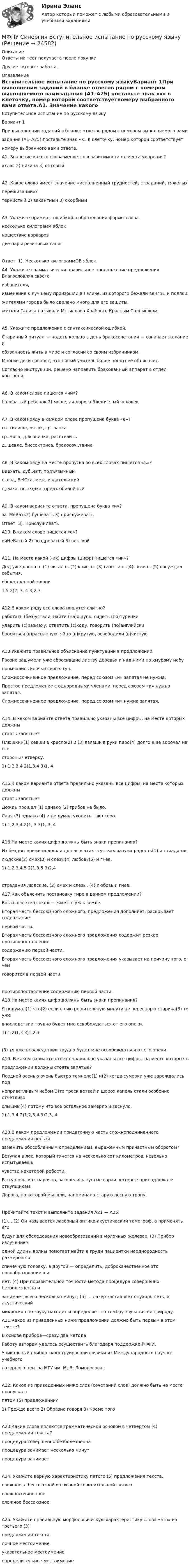      
          Описание
          Ответы на тест получаете после покупкиДругие готовые работы -  
          Оглавление
          Вступительное испытание по русскому языкуВариант 1При выполнении заданий в бланке ответов рядом с номером выполняемого вамизадания (А1–А25) поставьте знак «х» в клеточку, номер которой соответствуетномеру выбранного вами ответа.А1. Значение какого слова меняется в зависимости от места ударения? атлас 2) низина 3) оптовыйА2. Какое слово имеет значение «исполненный трудностей, страданий, тяжелыхпереживаний»? тернистый 2) вакантный 3) скорбныйАЗ. Укажите пример с ошибкой в образовании формы слова. несколько килограмм яблок нашествие варваровдве пары резиновых сапогОтвет: 1). Несколько килограммОВ яблок.А4. Укажите грамматически правильное продолжение предложения. Благословляя своегоизбавителя, изменения к лучшему произошли в Галиче, из которого бежали венгры и поляки. жителями города было сделано много для его защиты. жители Галича называли Мстислава Храброго Красным Солнышком.А5. Укажите предложение с синтаксической ошибкой, Старинный ритуал — надеть кольцо в день бракосочетания — означает желание иобязанность жить в мире и согласии со своим избранником. Многие дети говорят, что новый учитель более понятнее объясняет. Согласно инструкции, решено направить бракованный аппарат в отдел контроля.А6. В каком слове пишется «нн»?балова..ый ребенок 2) моще,.ая дорога 3)конче..ый человекА7. В каком ряду в каждом слове пропущена буква «е»? св..тилище, оч..рк, гр. ланка гр..маса, д.лсовинка, расстелить д..шевле, биссектриса, бракосоч..таниеА8. В каком ряду на месте пропуска во всех словах пишется «ъ»? Веехать, суб..ект, подъязычный с..езд, ВеЮга, меж..издательский с„емка, по..ездка, предъюбилейныйА9. В каком варианте ответа, пропущена буква «и»?затМеВать2) бушевать 3) прислуживатьОтвет: 3). ПрислужИватьА10. В каком слове пишется «е»? виНеВатый 2) ноздреватый 3) век..войА11. На месте какой (-их) цифры (цифр) пишется «ни»?Дед уже давно н..(1) читал н..(2) книг, н..(3) газет и н..(4)с кем н..(5) обсуждал события,общественной жизни 1,5 2)2, 3, 4 3)2,3А12.В каком ряду все слова пишутся слитно? работать (без)устали, найти (на)ощупь, сидеть (по)турецкиударить (с)размаху, ответить (с)ходу, говорить (по)английски броситься (в)рассыпную, яйцо (в)крутую, освободили (в)чистуюА13.Укажите правильное объяснение пунктуации в предложении:Грозно зашумели уже сбросившие листву деревья и над ними по хмурому небупромчались клочки серых туч. Сложносочиненное предложение, перед союзом «и» запятая не нужна. Простое предложение с однородными членами, перед союзом «и» нужна запятая. Сложносочиненное предложение, перед союзом «и» нужна запятая.А14. В каком варианте ответа правильно указаны все цифры, на месте которых должныстоять запятые?Плюшкин(1) севши в кресло(2) и (3) взявши в руки перо(4) долго еще ворочал на всестороны четверку.1) 1,2,3,4 2)1,3,4 3)1, 4А15.В каком варианте ответа правильно указаны все цифры, на месте которых должныстоять запятые?Дождь прошел (1) однако (2) грибов не было.Саня (3) однако (4) и не думал уходить так скоро.1) 1,2,3,4 2)1, 3 3)1, 3, 4А16.На месте каких цифр должны быть знаки препинания?Из бездны времени дошли до нас в этих сгустках разума радость(1) и страданиялюдские(2) смех(З) и слезы(4) любовь(5) и гнев.1) 1,2,3,4,5 2)1,3,5 3)2,4страдания людские, (2) смех и слезы, (4) любовь и гнев.А17.Как объяснить постановку тире в данном предложении? Ввысь взлетел сокол — жмется уж к земле. Вторая часть бессоюзного сложного, предложения дополняет, раскрывает содержаниепервой части. Вторая часть бессоюзного сложного предложения содержит резкое противопоставлениесодержанию первой части. Вторая часть бессоюзного сложного предложения указывает на причину того, о чемговорится в первой части.противопоставление содержанию первой части.А18.На месте каких цифр должны быть знаки препинания?Я подумал(1) что(2) если в сию решительную минуту не переспорю старика(З) то ужевпоследствии трудно будет мне освобождаться от его опеки.1) 1 2)1,3 3)1,2,3(3) то уже впоследствии трудно будет мне освобождаться от его опеки.А19. В каком варианте ответа правильно указаны все цифры, на месте которых впредложении должны стоять запятые?Поздней осенью очень быстро темнело(1) и(2) когда сумерки уже зарождались поднеприветливым небом(3)то треск ветвей и шорох капель стали особенно отчетливослышны(4) потому что все остальное замерло и заснуло.1) 1,3,4 2)1,2,3,4 3)2,3, 4А20.В каком предложении придаточную часть сложноподчиненного предложения нельзязаменить обособленным определением, выраженным причастным оборотом? Вступая в лес, который тянется на несколько сот километров, невольно испытываешьчувство некоторой робости. В эту ночь, как нарочно, загорелись пустые сараи, которые принадлежали откупщикам. Дорога, по которой мы шли, напоминала старую лесную тропу.Прочитайте текст и выполните задания А21 — А25.(1)… (2) Он называется лазерный оптико-акустический томограф, а применять егобудут для обследования новообразований в молочных железах. (3) Прибор излучениемодной длины волны помогает найти в груди пациентки неоднородность размером соспичечную головку, а другой — определить, доброкачественное это новообразование шинет. (4) При поразительной точности метода процедура совершенно безболезненна изанимает всего несколько минут, (5) … лазер заставляет опухоль петь, а акустическиймикроскоп по звуку находит и определяет по тембру звучания ее природу.А21.Какое из приведенных ниже предложений должно быть первым в этом тексте? В основе прибора—сразу два метода Работу авторам удалось осуществить благодаря поддержке РФФИ. Уникальный прибор сконструировали физики из Международного научно- учебноголазерного центра МГУ им. М. В. Ломоносова.А22. Какое из приведенных ниже слов (сочетаний слов) должно быть на месте пропуска впятом (5) предложении?1) Прежде всего 2) Образно говоря 3) Кроме тогоА23.Какие слова являются грамматической основой в четвертом (4) предложении текста? процедура совершенно безболезненна процедура занимает несколько минут процедура занимаетА24. Укажите верную характеристику пятого (5) предложения текста. сложное, с бессоюзной и союзной сочинительной связью сложносочиненное сложное бессоюзноеА25. Укажите правильную морфологическую характеристику слова «это» из третьего (3)предложения текста. личное местоимение указательное местоимение определительное местоимение 
            
            
            МФПУ Синергия Бухгалтерский учёт и анализ 2022 гМФПУ Синергия Вступительное испытание по русскому языкуМФПУ Синергия Геодезия 2 семестр 2022гМФПУ Синергия Гражданское право 2022г МФПУ Синергия Гражданское право 3-4 семестр 2022гМФПУ Синергия Информационные технологии в юридической деятельности от подписчика 2922гМФПУ Синергия ККЗ Поведенческая экономика 2022гМуфта предохранительная 00-000.06.12.12.00 solidworksМуфта сцепления фрикционная 00-000.06.10.10.00Муфта сцепления фрикционная 00-000.06.10.10.00 solidworks✔️Мухаммад Абдель Фаттих, став депутатом Народного собрания, арендовал государственную квартиру в городе Каире для проживания в ней на период участия в сессиях законодательного органа.  	Оцените действия М.А. Фаттиха с точки зрения конституционного Мухин обвинялся в незаконном приобретении и хранении огнестрельного оружия – пистолета (ст. 222 УК РФ). В ходе судебного разбирательства МФПА тест Философия МФПУ/МОИ Синергия тест Безопасность жизнедеятельности 