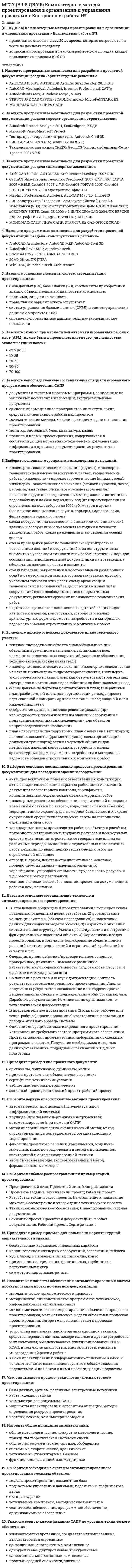      
          Описание
          (Б.1.В.ДВ.7.6) Компьютерные методы проектирования в организации и управлении проектами > Контрольная работа №2правильные ответы на 19 вопросов (из 20), которые встречаются в тесте по данному предметувопросы отсортированы в лексикографическом порядке, можно пользоваться поиском (Ctrl+F) 
          Оглавление
          1. Назовите программные средства, используемые для расчета и проектирования строительных конструкций из заданных материалов:ArchiCAD 10 RUS; AUTODESK Architectural Desktop 2007 RUSCadwork 2D/3D v.14 (деревянные конструкции), ADVANCE STEEL 7.1+серия АС.Металл 4.0КОМПАС - Строитель, nanoCAD Plus, Autodesk AutoCAD 2015Система ПИР, Гектор ППРФУНДАМЕНТ 12.2, STARK ES версия 2009, MicroFe &amp; STARK ES2. Назовите «унифицированные» программные средства, используемые для расчета и проектирования любых видов строительных конструкций:BricsCad Pro 7.0 RUS ; AutoCAD 2007 RUSCadwork 2D/3D v.14 (деревянные конструкции), ADVANCE STEEL 7.1+серия АС. Металл 4.0COSMOS/М, ПК ЛИРА 9.6GeoSoft, ПК ЛИРА 9.6САПФИР, МОНОМАХ3. Назовите узкоспециализированные программные средства, используемые для расчета и проектирования заданных видов строительных конструкций:ArchiCAD 10 RUS; AUTODESK Architectural Desktop 2007 RUSAutodesk Inventor, CATIAAutodesk Revit, BASE, STRUCTURE CAD OFFICE (SCAD)COSMOS/М, ПК ЛИРА 9.6ФУНДАМЕНТ 12.2, STARK ES версия 2009, MicroFe &amp; STARK ES4. Назовите программные средства, используемые для расчета и проектирования отдельных элементов строительных конструкций:ArchiCAD 10 RUS; AUTODESK Architectural Desktop 2007 RUSPLAXIS 8.5, WolfWin (ВольфВин)КОМПАС-Строитель, nanoCAD Plus, Autodesk AutoCAD 2015ЛИРА САПР, МОНОМАХФУНДАМЕНТ 12.2, STARK ES версия 2009, MicroFe &amp; STARK ES5. Дайте определение термину «конструктивная структура»:«скелет здания»несущая конструкция, состоящая из вертикальных (стойки или колонны) и горизонтальных (ригели) стержневых элементов, при необходимости дополняемая специальными связевыми элементамиправильный ответ отсутствует в спискесовокупность взаимосвязанных конструктивных элементов: фундаментов, стен, перекрытий, крыши и др., выполняющих в здании различные функциистержневая несущая система, воспринимающая нагрузки и обеспечивающая прочность и устойчивость здания (сооружения)6. Дайте определение понятию «фундамент»:наземная конструкция, основным назначением которой является восприятие нагрузки от здания и передача ее основаниюопора, которая усиливает несущую часть зданияпластина , нагруженная перпендикулярно её плоскости и работающая преимущественно на изгиб из собственной плоскостисамая нижняя (подземная) часть зданиячасть здания (сооружения), расположенная ниже поверхности земли и предназначенная для передачи и распределения нагрузок от здания на его основание, т. е. на грунт – основание7. Дайте определение термину «перекрытие»:горизонтальные элементы конструкции, которые совмещают ограждающие и несущие функцииконструкцией, защищающей здание сверху от атмосферных осадков, солнечных лучей и ветрапластина , нагруженная перпендикулярно её плоскости и работающая преимущественно на изгиб из собственной плоскостиправильный ответ отсутствует в спискестены, опирающиеся на фундаменты и несущие нагрузку от собственного веса по всей высоте, но не воспринимающие нагрузки от других частей здания8. Дайте определение термину «каркас - «скелет здания»»:несущая конструкция, состоящая из вертикальных (стойки или колонны) и горизонтальных (ригели) стержневых элементов, при необходимости дополняемая специальными связевыми элементамиправильный ответ отсутствует в спискесистема взаимного расположения отдельных конструктивных элементовстены, воспринимающие, кроме собственного веса, нагрузку и от других конструкций и передающие ее фундаментамстойки (столбы или колонны), предназначенные для поддержания перекрытий, крыши, а иногда и стен и передачи нагрузки от них непосредственно на фундаменты9. Назовите основные типы конструкций зданий и сооружений по геометрическому признаку:бескаркасный, каркасный, с неполным каркасоммассивы, брусья, плиты и оболочкипрямоугольные, квадратные и круглыестатически определимые, статически неопределимыестержневые конструкции, пластины, оболочки, мембраны10. Назовите основные типы конструкций зданий и сооружений с точки зрения статики конструкции:динамические, геометрические и физическиежесткие, подвижныепостоянные, временные, особыесобственные, переменные, ветровыестатически определимые и статически неопределимые11. Назовите основные типы конструкций зданий и сооружений, которые «несут» нагрузки:балконы, лоджии, дверидиафрагмы, лестницы, мусоропроводлифты, подъемники, эскалаторыперекрытия, фундаменты, стеныэлементы вентиляции, наружные навесные стены, окна12. Назовите основные типы конструкций зданий и сооружений по восприятию нагрузки и воздействий:блочные, комбинированныекаркасные, сборныемонолитные, панельныенесущие, ограждающиесложные, отдельные14. Опишите группы п редельных состояний строительных конструкций:первая группа - исчерпание несущей способности; вторая группа - непригодность к нормальной эксплуатациипервая группа - недопустимые деформации, вторая - частичное разрушение зданияпервая группа - по непригодности к нормальной эксплуатации; вторая группа - по потере несущей способностипервая группа - серьезное разрушение конструкции, вторая - превращение системы в механизмпервая группа – аварийное состояние конструкции, вторая – затруднение нормальной эксплуатации объекта15. Что из перечисленного ниже НЕ является временной нагрузкой:вес временных перегородоквес и давление грунтоввес стационарного оборудованияпериодические нагрузки на перекрытияснеговые нагрузки с пониженным расчетным значением16. Укажите виды нагрузок по характеру приложения:особые и кратковременныепостоянные и переменныеправильный ответ отсутствует в спискесосредоточенные и распределенныестатические и динамические17. Выберите лишнее требование к строительным конструкциям:долговечностьжесткостьлегкостьпрочностьустойчивость18. Выберите программы для разработки раздела «охрана окружающей среды»:ArchiCAD 10 RUS; AUTODESK Architectural Desktop 2007 RUSPLAXIS 8.5, WolfWin (ВольфВин)Банк данных Объединенный перечень ПДК вредных веществ в воде, Банк данных Объединенный перечень ПДК, ОБУВ ЗВ в атмосферном воздухе населенных мест, Программа АВС, Программа ЭКОЛОГИЧЕСКИЙ ПАСПОРТ природопользователяКОМПАС-Строитель, nanoCAD Plus, Autodesk AutoCAD 2015ЛИРА САПР, МОНОМАХ19. Дайте определение понятию «плоттер»:машина для проведения вычисленийсветовой прибор, перераспределяющий свет лампы с концентрацией светового потока на поверхности малого размера или в малом объёмеустройство для автоматического вычерчивания и/или вырезания с большой точностью рисунков, схем, сложных чертежей, карт, рекламных носителей на бумаге размером до A0 или калькеустройство печати цифровой информации на твёрдый носитель, обычно на бумагу, относится к терминальным устройствам компьютераустройство, которое анализируя какой-либо объект (обычно изображение, текст), создаёт цифровую копию изображения объекта20. Укажите основные требования к САПР:дешевизнакрасивое оформлениелегкость в эксплуатациинадежность, совместимостьэффективность, универсальность  
            
            
            МГСУ (Б.1.В.ДВ.7.6) Компьютерные методы проектирования в организации и управлении проектами > Контрольная работа №2МГСУ (Б1.В.ДВ.8.6) Спецкурс по технологии строительного производства (ответы на тест)МГСУ (Б1.В.ОД.5) Основания и фундаменты (ответы на тесты)МГСУ (Б1.В.ОД.7) Организация, планирование и управление в строительстве (ответы на тест)МГСУ (Б1.В.ОД.9) Железобетонные и каменные конструкции 2 часть (ответы на тест)МГСУ Б2019 (Б1.В.17) Информационные технологии в архитектуре (ответы на тест)МГСУ Б2019 (Б1.О.02) Иностранный язык. Английский. Часть 1 (ответы на тесты)Материальную основу финансов в процессе их формирования и использования составляют:Материальные ресурсы – это …Мат.методы в псих.Ответы. Синергия.3 семестрМатриархат характерен для эпохи …Матричное уравнение А⸱Х =В имеет решение …МБИ Тест по теории вероятности и математической статистике (30 вопросов)МГСУ (Б.1.В.ДВ.7.6) Компьютерные методы проектирования в организации и управлении проектами > Итоговое тестирование