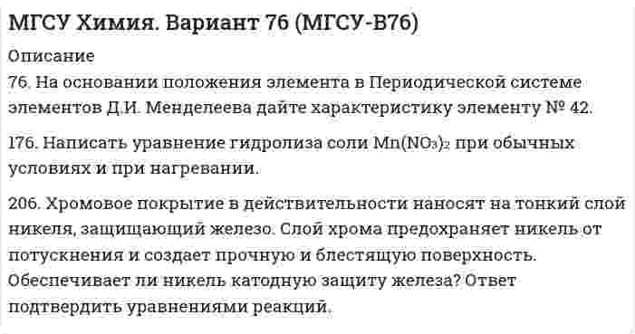 




Описание


7. Какое количество воды и нитрата калия необходимо для приготовления 400 г 20%-ного раствора?
31. Составьте молекулярные и ионно-молекулярные уравнения реакций взаимодействия в растворах между: а) Sn(OH)₂ и HCl; б) BeSO₄ и KOH; в) NH₄Cl и Ba(OH)₂.
48. Произведение растворимости дихромата серебра Ag₂Cr₂O₇ равно 2,0⋅10⁻⁷. Выпадет ли осадок при смешивании равных объемов 0,01Н растворов AgNO₃ и K₂Cr₂O₇?
74. При сливании растворов CrCl₃ и Na₂CO₃ образуется осадок гидроксида хрома (III). Объясните причину этого явления и напишите соответствующие уравнения в молекулярном и ионном виде.
99. Чему равна временная жесткость воды, в 1 л которой содержится 0,146 г гидрокарбоната магния?
118. Напишите окислительно-восстановительную реакцию, подберите коэффициенты, составив ионно-электронный баланс. Какие свойства проявляет нитрит калия в данном процессе: Zn + KNO₂ + KOH + H₂O → K₂[Zn(OH)₂] + NH₃.
175. Потенциал электрода Pt, H₂│NaOH = X моль/л равен -767 мВ. Какова нормальность раствора едкого натра?
210. На сколько уменьшится масса серебряного анода, если электролиз раствора AgNO₃ проводить при силе тока 2 А в течение 38 мин 20 с? Составьте электронные уравнения процессов, происходящих на графитовых электродах.
236. Какой металл целесообразней выбрать для протекторной защиты от коррозии свинцовой оболочки кабеля: цинк, магний или хром? Почему? Составьте электронные уравнения анодного и катодного процессов атмосферной коррозии. Какой состав продуктов коррозии?
269. Напишите выражения для констант нестойкости следующих комплексных ионов: [Ag(CN)₂]⁻, [Ag(NH₃)₂]⁺, [Ag(SCN)₂]⁻. Зная, что они соответственно равны 1,0⋅10⁻²¹; 6,8⋅10⁻⁸; 2,0⋅10⁻¹¹, укажите, в каком растворе, содержащем эти ионы, при равной молярной концентрации ионов Ag⁺ больше?



            
            
            75. Напишите электронную формулу атома элемента с порядковым номером 35. К какому семейству относится данный элемент? Определите, какие электроны являются валентными. Распределите их по квантовым ячейкам и определите ковалентность в нормальном76. На основании положения элемента в Периодической системе элементов Д.И. Менделеева дайте характеристику элементу № 42. 176. Написать уравнение гидролиза соли Mn(NO₃)₂ при обычных условиях и при нагревании.76. Определите, в каком периоде, группе, подгруппе находится элемент, если его атом имеет следующую конфигурацию внешнего и предвнешнего энергетических уровней: 4s²4p⁶4d¹⁰5s²5p⁴. Назовите этот элемент, распределите валентные электроны по квантовым 76. Составьте электронные уравнения и укажите, какой процесс – окисление или восстановление происходит при следующих превращениях:  As⁺³ → As⁺⁵; CrO₄²⁻ → CrO₂⁻ ; MnO₄⁻ → MnO₄²⁻; Si⁺⁴ → Si⁰  На основании электронных уравнений расставьте77. Исходя из положения в Периодической системе Д.И. Менделеева, для элементов ₃₈Sr, ₄₃Tc, ₅₁Sb определите: а) сколько энергетических уровней занято электронами; б) к какому семейству относится элемент; в) на каких уровнях и подуровнях находятся78. Напишите электронную формулу атома элемента с порядковым номером 42. К какому семейству относится данный элемент? Определите, какие электроны являются валентными. Распределите их по квантовым ячейкам и определите ковалентность в79. Определите, в каком периоде, группе, подгруппе находится элемент, если электронная формула атома включает электронную конфигурацию 5d⁶. Назовите этот элемент. Пользуясь правилом Гунда, распределите валентные электроны по квантовым ячейкам и7.3.2. Практические задания по дисциплине для самостоятельной подготовки к зачету/экзамену  по дисциплине ЛОГИКА7.3.2. Практические задания по дисциплине для самостоятельной подготовки к зачету/экзамену Примерные практические задания к зачету по уголовному праву7.3.2. Практические задания по дисциплине «Теория государства и права» для самостоятельной подготовки к экзамену73. Вычислите значения ΔG⁰х.р. следующих реакций восстановления оксида железа (III)   Fe₂O₃ (к) + 3Н₂(г) = 2Fe(к) + 3Н₂О(г)             (1)  2Fe₂O₃ (к) + 3С(к) = 4Fe(к) + 3СО₂(г)            (2)  Fe₂O₃ (к) + 3СO(г) = 2Fe(к) + 3СО₂(г) 73. Определите, в каком периоде, группе, подгруппе находится элемент, если электронная конфигурация подуровней, на которых располагаются валентные электроны в его атоме, следующая: 4d⁵5s². Назовите этот элемент. Пользуясь правилом Гунда74. Даны следующие элементы: ₂₀Ca, ₂₇Co, ₃₄Se. Исходя из положения элемента в периодической системе Д.И. Менделеева, определите для каждого из них: а) сколько энергетических уровней занято электронами; б) к какому семейству относится 75. Исходя из степени окисления железа, определите, какое из веществ может быть только восстановителем, только окислителем и какое – и окислителем и восстановителем: FeSO₄, Fe₂O₃, K₂FeO₄. Почему? На основании электронных уравнений подберите