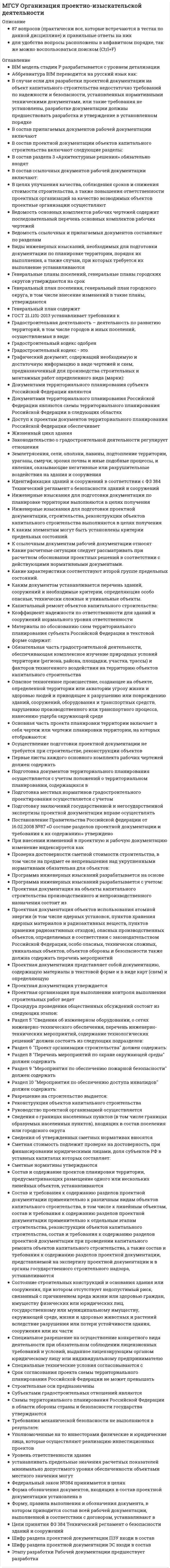      
          Описание
          139 вопросов (практически все, которые встречаются в тестах по данной дисциплине) и правильные ответы на нихдля удобства вопросы расположены в алфавитном порядке, так же можно воспользоваться поиском (Ctrl+F) 
          Оглавление
          Активная мощность электропотребителей измеряется в:В каких случаях осуществляется Государственный строительный надзор?В каких целях осуществляется техническое регулирование в строительстве:В каких целях проводится строительный контроль?В какой период времени строительства осуществляется оформление строительной площадки в натуре?В какой форме производится обязательная оценка соответствия зданий в процессе строительства?В какой форме производится обязательная оценка соответствия зданий и сооружений в процессе приемки законченного строительством объекта?В какой форме производится обязательная оценка соответствия зданий и сооружений в процессе проектирования (включая изыскания)?В сетевой модели отображаются работы, подлежащие к выполнению:В систему обеспечения безопасности реализации проекта входит:Выбрать работы, которые выполняются на фазе реализации проекта.Выбрать работы, которые НЕ выполняются на завершающей фазе проекта.Дать определение генерального подрядчика.Дать определение государственного заказа.Дать определение государственной регистрации объекта.Дать определение договора подряда.Дать определение договора поставки.Дать определение заказчика в строительстве.Дать определение застройщика в строительствеДать определение контроля финансовых средств.Дать определение коррупции.Дать определение подрядчика.Дать определение проектного подхода.Дать определение срока окупаемости инвестиций.Дать определение субподрядчика.Дать определение технического заказчикаДать определение управления безопасностью проектаДать определение управления стоимостью и финансированием проекта.Дать определение фи-девелопмента.Для идентификации рисков необходимо:К динамическим методам оценки относятся:К какой группе относятся следующие помещения: гардеробная, столовая, умывальная, сушильная, медпункт:К какому классу сооружений относятся складские помещения:К недостаткам временных сборно-разборных зданий следует отнести:К особенностям строительной продукции относятся:К полномочиям органов государственной власти Российской Федерации в области градостроительной деятельности относятся:К полномочиям органов государственной власти субъектов Российской Федерации в области градостроительной деятельности относятся:К полномочиям органов местного самоуправления поселений в области градостроительной деятельности относятся:К пространственным параметрам строительного потока относятся:К статическим методам оценки относятся:К экономическому фактору эффективности проектного подхода на предприятии относится:Как влияет увеличение сменности на общую площадь стройгенплана:Как выглядит график разноритмичного потока на циклограмме?Как можно использовать общий резерв времени?Как называется форма организации строительных работ, при которой работы выполняются собственными силами заказчика или застройщика, без привлечения сторонних подрядных организаций?Как определяется перечень скрытых работ, подлежащих освидетельствованию?Как осуществляется выбор поставщиков?Какие нормативно-технические документы служат основой для расчетов потребности в ресурсах для реализации инвестиционно-строительных проекта?Какие меры должен принять собственник при прекращении эксплуатации здания?Какие организационно-технологические модели служат основой разработки корректирующих мероприятий по реализации инвестиционно-строительного проекта?Какие основные вопросы подлежат оценке при проведении экспертизы проектной документации?Какие параметры сетевого графика можно рассчитать вручную табличным методом?Какие принципы включает в себя проектный подход?Какие процессы обеспечивают безопасность здания или сооружения в процессе эксплуатации?Какие резервы (запасы) времени используют при корректировке (оптимизации) сетевых графиков?Какие фазы проходит проект на протяжении жизненного цикла?Какие факторы коррупционных рисков относятся к объективным?Какие факторы коррупционных рисков относятся к субъективным?Каким методом может быть рассчитан неритмичный поток?Каким требованиям должна соответствовать некоммерческая организация чтобы получить статус саморегулируемой организации?Какими нормативными правовыми актами регулируется система государственных заказов?Какого размера должны быть проходы между штабелями:Какое должно быть расстояние между выступающими частями крана и строениями, штабелями грузов и другими предметами, расположенными на высоте до 2 м от уровня земли:Какой величине должна удовлетворять кратность длины крановых путей:Какой грузоподъемный механизм требует заземления?Какой закон регулирует осуществление государственной регистрации прав?Какой закон регулирует отношения в градостроительной деятельности?Какой метод организации производства работ имеет преимущества?Какой показатель не отражает эффективность капитальных вложений:Какой федеральный закон лежит в основе системы технического регулирования в строительстве?Когда осуществляется текущий контрольпроектной деятельности?Кому выдается разрешение на ввод объекта в эксплуатацию?Кому выдается разрешение на строительство?Контроль реализации проекта должен обеспечивать:Критический путь определяет:Кто ведет национальный реестр специалистов в области инженерных изысканий и архитектурно-строительного проектирования?Кто ведет национальный реестр специалистов в области строительства?Кто выдает разрешение на строительство?Кто выполняет основной объем организационной подготовки к строительству?Кто дает разрешение на ввод объекта в эксплуатацию?Кто несет ответственность в случае причинения вреда личности или имуществу гражданина, имуществу юридического лица вследствие разрушения, повреждения здания, сооружения?Кто несет ответственность за ненадлежащее составление технической документации и выполнение изыскательских работ?Кто отвечает за общее качество проектной документации на объект?Кто разрабатывает общеплощадочный стройгенплан?Кто утверждает стройгенплан (СГП), разработанный в составе ПОС:Место расположения монтажного крана и пути его движения определяется:Можно ли корректировать сетевой график по ресурсам?Можно ли рассчитать параметры сетевой модели методом матричного алгоритма?Можно ли рассчитать параметры сетевой модели, разработав модель в масштабе времени?На каком документе показаны расположение и привязка складских помещений?На каком документе показывается размещение и привязка грузоподъемных механизмов?На какую единицу измерения определяется потребность в ресурсах при разработке проекта организации строительства:Начальнаяфазапроекта включает:Определение перечня необходимого строительно-монтажного оборудования, машин и механизмов:Определение структуры организации и управления строительствомОрганизация может заключать договора от имени застройщика, если она является:Основной задачей фазыразработки проекта является:Основными задачами управления ресурсами являются:Ответственность за нарушение наступает если недостатки в проектной документации обнаружены:Относятся ли здания бытового городка к временным зданиям и сооружениям?Оценка эффективности инвестиций строительного проекта дается на основании:План управления рисками должен содержать:Плиты перекрытий хранятся в штабелях с предельной высотой:По каким параметрам осуществляется продольная привязка башенных кранов?По каким параметрам осуществляют вертикальную поперечную привязку башенного крана?Позволяет ли расчет временных параметров непосредственно на сетевом графике (секторный метод расчета) определить все временные параметры?Поточное строительство – метод организации строительства, при которомПри ведении уплотнительной застройки и реконструкции зданий в стесненных условиях, когда нет свободной территории, краны устанавливаются:При строительстве объекта по очередям стройгенплан разрабатывается:При формировании схем энерго– и водоснабжения не учитывается:Продукцией строительства являются:Процедура рассмотрения стройгенплана включает:Разрешение на строительство представляет собой документ, который подтверждает:Расход электроэнергии измеряется в:Ритмичные строительные потоки могут быть:Сетевой график строительного производства - это:Сформулируйте предмет договора строительного подрядаУправление рисками включает:Учитывается ли высота строящегося здания при расчете размера опасной зоны работы башенного крана?Функции технического заказчика могут выполняться:Частью чего являются строительные генеральные планы:Что входит в состав исполнительной документации?Что из перечисленного НЕ является контрактной моделью в инвестиционно-строительной деятельности?Что НЕ относится к управлению проектом по временным параметрам?Что означает понятие «длина критического пути»?Что означает параметр «потенциал события»?Что относится к видам контроля реализации проекта:Что относится к числу мер противодействия коррупции?Что отражает дифференцированный график капитальных вложений?Что представляет собой разрешение на ввод объекта в эксплуатацию?Что такое коррупционный риск?Что такое нормальные условия эксплуатации зданий и сооружений?Что такое форма КС-2?Что является объектом технического регулирования в строительстве?Что является самовольной постройкой?Является ли обязательным авторский надзор проектировщика в процессе строительства?Является ли опасной монтажная зона?Является ли опасной рабочая зона (зона обслуживания краном)?Является ли разработка проекта организации строительства обязательной для проектировщика? 
            
            
            МГСУ Организация производственной деятельностиМГСУ Основы технологии возведения зданий (ответы на тест)МГСУ Строительная механика 1 частьМГСУ Строительные машины и оборудование (ответы на тест)МГСУ ФилософияМГСУ Химия (ответы на тест)Мегерова решила убить своего мужа, который систематически избивал и оскорблял ее. Она знала, что ее приятель Ленивый является одним их лидеров вооруженной организованной преступной группировкиМГСУ (Б1.В.ОД.5) Основания и фундаменты (ответы на тесты)МГСУ (Б1.В.ОД.7) Организация, планирование и управление в строительстве (ответы на тест)МГСУ (Б1.В.ОД.9) Железобетонные и каменные конструкции 2 часть (ответы на тест)МГСУ Б2019 (Б1.В.17) Информационные технологии в архитектуре (ответы на тест)МГСУ Б2019 (Б1.О.02) Иностранный язык. Английский. Часть 1 (ответы на тесты)МГСУ Изыскательская геологическая практика / МГСУ Инженерные изыскания в строительстве (геология) МГСУ Комплексная безопасность в строительстве