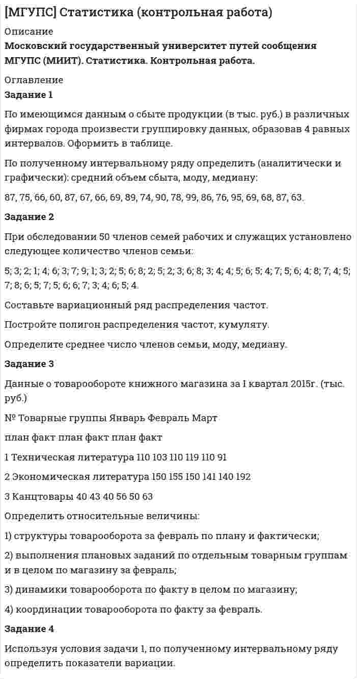 




Описание


Раздел 1. Статистическая сводка. Группировка данных
Задание 1
По исходным данным, приведенным в таблице 1 построить интервальный ряд распределения по признаку «Запасы».
№ предприятия Запасы выручка от продажи товаров
2 19700 61235
3 20600 55320
4 17840 94638
5 27833 38654
6 11457 59187
7 13400 61328
8 8100 40155
9 7939 44333
10 6532 39490
11 84013 45499
12 10328 110690
13 23805 32106
14 11774 71587
15 11559 21980
16 40355 31430
17 39373 256050
18 15002 86830
19 47844 50002
20 15197 48370
21 28310 75650
22 32952 24690
23 20645 56341
24 76561 183600
25 13942 21197
26 74681 24446
27 33516 29520
28 54864 56000
29 23256 45700
30 26458 107843
31 77096 100119
Группировку провести с равными интервалами, выделив четыре или пять групп, исходные данные округлить, если это необходимо для упрощения расчетов. Для целей анализа вариации признака применить показатели центра распределения, к которым относятся средняя арифметическая, мода и медиана. Для характеристики формы распределения рассчитать показатели асимметрии и эксцесса. Проанализировать полученные значения показателей центра распределения и формы распределения. Сформулировать вывод.
 
Задание 2
Для выявления зависимости между экономическими показателями деятельности предприятий провести аналитическую группировку по данным таблицы 1.
Рассчитать коэффициенты вариации по признаку «Запасы» на основании исходных и сгруппированных данных. Объяснить расхождения в значениях полученных коэффициентов. Для выполнения задания использовать полученную в задании 1 группировку.
 
Раздел 2. Абсолютные и относительные показатели
Задание 1
Выполнить анализ показателей бухгалтерского баланса (Форма 1) или отчета о прибылях и убытках (Форма 2) путем расчета статистических показателей структуры и динамики. Данные для выполнения задания (баланс или отчет о прибылях и убытках) могут быть выбраны из Вестника акционерных обществ Хабаровского края за любой период или взяты на конкретном предприятии. По результатам расчетов охарактеризовать основные тенденции изменения структуры в динамике.
Для выполнения аналитических исследований и оценок структуры актива и пассива баланса произвести группировку его статей.
 
Раздел 4. Ряды динамики
Задание 1
По данным о величине прожиточного в целом по РФ на душу населения, представленных в таблице 12, исчислите:
1. Базисные, цепные и среднегодовые показатели абсолютного прироста, темпов роста и темпов прироста величины прожиточного минимума.
2. Среднегодовую величину прожиточного минимума.
3. Изобразите динамику величины прожиточного минимума на графике.
Таблица 12 - Динамика величины прожиточного минимума на душу населения
Квартал Величина прожиточного минимума, руб.
III кв. 2002 г. 3047
IV кв. 2002 г. 3060
I кв. 2003 г. 3374
II кв. 2003 г. 3443
III кв. 2003 г. 3434
IV кв. 2003 г. 3437
I кв. 2004 г. 3696
II кв. 2004 г. 3809
III кв. 2004 г. 3047
IV кв. 2004 г. 3060
 
Раздел 5. Индексный метод
Задание 1
По данным таблицы 14 определите:
1) Общие индексы: цен, физического объема проданных товаров, выручки от реализации товаров.
Какую роль в изменении выручки от реализации товаров сыграли изменения цен и количества проданных товаров?
2) Абсолютную величину изменения расходов населения в связи с изменением цен.
 
Вид товара Предыдущий период Предыдущий период
Количество, шт. Цена за единицу, руб. Количество, шт. Цена за единицу, руб.
Стеновой блок полнотельный 1700 51,0 1500 53,0
Стеновой блок перегородочный 1400 25,0 1300 26,4
 
Раздел 6. Статистическое изучение взаимосвязей
Задание 1
Для выявления зависимости между группировочным и результативным показателями по данным своего варианта, приведенным в таблице 1, рассчитайте линейный коэффициент корреляции. Постройте линейное уравнение парной регрессии.




Оглавление


Содержание
Раздел 1. Статистическая сводка. Группировка данных 3
Задание 1 3
Задание 2 9
Раздел 2. Абсолютные и относительные показатели 13
Задание 1 13
Раздел 4. Ряды динамики 16
Задание 1 16
Раздел 5. Индексный метод 19
Задание 1 19
Раздел 6. Статистическое изучение взаимосвязей 21
Задание 1 21
Список использованных источников 24




Список литературы


Не подошли данные? Другой вариант? Не проблема! Напишите мне, оформите заказ и в течение 1-5 дней (в зависимости от загруженности) я выполню вашу работу.
Пример оформления задач для общего представления о качестве приобретаемой работы можно посмотреть в прикрепленном демо-файле
Работа была выполнена в 2019 году, принята преподавателем без замечаний.
Расчеты выполнены достаточно подробно. Все расчеты сопровождены формулами, пояснениями и выводами. Объем работы 24 стр. TNR 14, интервал 1,15.



            
            
            Задание 1 По имеющимся данным о размере и составе товарооборота магазина вычислите структуру товарооборота в каждом периоде: Данные по товарам Вид товара Предыдущий год Отчетный год тыс. руб. % к итогу тыс. руб. % к итогу Телевизоры МагнитофоныЗадание 1 По имеющимся данным о сбыте продукции (в тыс. руб.) в различных фирмах города произвести группировку данных, образовав 4 равных интервалов. Оформить в таблице.Задание 1 По исходным данным, приведенным в таблице 1 построить интервальный ряд распределения по признаку «Денежные средства».Задание 1 По исходным данным, приведенным в таблице 1 построить интервальный ряд распределения по признаку «Денежные средства». Таблица 1 Данные по предприятиямЗадание 1 По исходным данным, приведенным в таблице 1 построить интервальный ряд распределения по признаку «Запасы». № предприятия Запасы выручка от продажи товаров 2 19700 61235Задание 1 По исходным данным, приведенным в таблице 1 построить интервальный ряд распределения по признаку «Запасы». Таблица 1 - Данные по предприятиям, тыс. руб. № предприятия Запасы выручка от продажи товаровЗадание  1 по Конституционному правуЗадание: 1. Подготовьте презентацию «Особо охраняемые территории России». 2. Письменно ответьте на вопросы: 1. Понятие об антропогенном кризисе и катастрофе.Задание 1. Подробно ответьте на вопросы, ссылаясь на нормативно-правовые акты. 3 1. Законы и иные нормативные правовые акты субъектов РФ, о земле посвященные вопросам землепользования как источники земельного права. 3Задание 1. Подробно ответьте на вопросы, ссылаясь на нормативно-правовые акты. 3 1. Законы и иные нормативные правовые акты субъектов РФ, о земле посвященные вопросам землепользования как источники земельного права. 3. 2Задание. 1. По заданной согласно варианту функциональной схеме составить уравнения функциональных связей и минимизированную таблицу функций неисправностей (МТФН), обеспечивающую поиск дефекта с точностью до функционального блока. 2. Определить минимальную совокупность диагностических параметров для проверки работоспособности системы. Пояснить методику выбора этой совокупности по МТФН.Задание 1. Познакомьтесь с фрагментом урока математики в 4 классе по теме «Работа с нестандартными задачами». Задание 2. Письменно обоснуйте выбор используемых на данном уроке методов, приемов, средств обучения. Какие способы оценивания Вы бы предложили использовать на данном уроке?Задание 1. Познакомьтесь с фрагментом урока математики в 4 классе по теме «Работа с нестандартными задачами». Тема: Работа с нестандартными задачами на уроке математики (фрагмент урока в 4 классе)Задание 1. Познакомьтесь с фрагментом урока математики в 4 классе по теме «Работа с нестандартными задачами». Тема: Работа с нестандартными задачами на уроке математики (фрагмент урока в 4 классе) Задание 2.