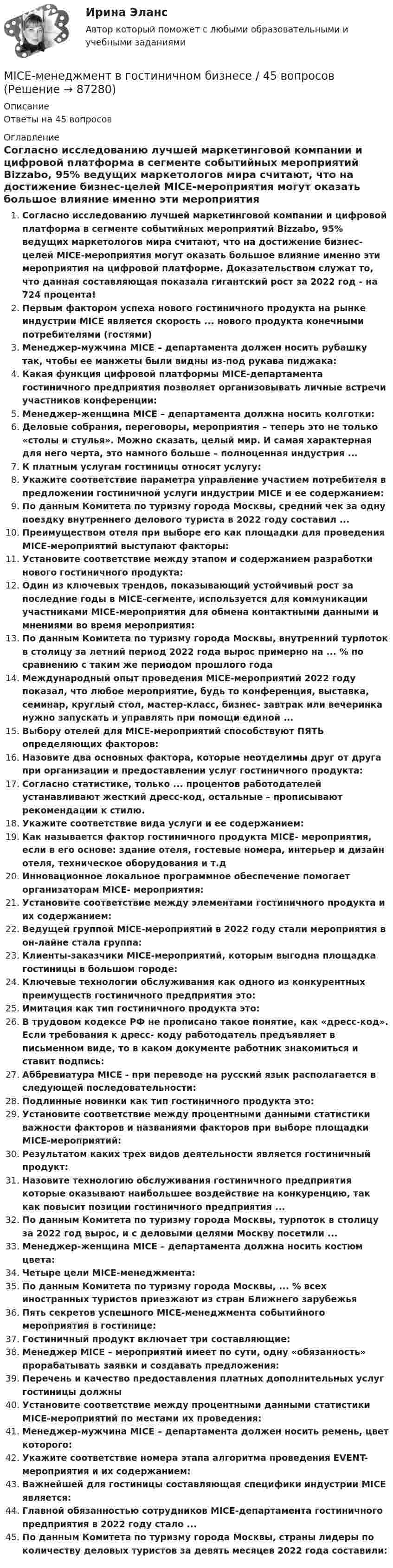      
            Описание
            Ответы на 45 вопросов 
            Оглавление
            Согласно исследованию лучшей маркетинговой компании и цифровой платформа в сегменте событийных мероприятий Bizzabo, 95% ведущих маркетологов мира считают, что на достижение бизнес-целей MICE-мероприятия могут оказать большое влияние именно эти мероприятия на цифровой платформе. Доказательством служат то, что данная составляющая показала гигантский рост за 2022 год - на 724 процента!Первым фактором успеха нового гостиничного продукта на рынке индустрии MICE является скорость ... нового продукта конечными потребителями (гостями)Менеджер-мужчина MICE – департамента должен носить рубашку так, чтобы ее манжеты были видны из-под рукава пиджака:Какая функция цифровой платформы MICE-департамента гостиничного предприятия позволяет организовывать личные встречи участников конференции:Менеджер-женщина MICE – департамента должна носить колготки:Деловые собрания, переговоры, мероприятия – теперь это не только «столы и стулья». Можно сказать, целый мир. И самая характерная для него черта, это намного больше – полноценная индустрия ...К платным услугам гостиницы относят услугу:Укажите соответствие параметра управление участием потребителя в предложении гостиничной услуги индустрии MICE и ее содержанием:По данным Комитета по туризму города Москвы, средний чек за одну поездку внутреннего делового туриста в 2022 году составил ...Преимуществом отеля при выборе его как площадки для проведения MICE-мероприятий выступают факторы:Установите соответствие между этапом и содержанием разработки нового гостиничного продукта:Один из ключевых трендов, показывающий устойчивый рост за последние годы в MICE-сегменте, используется для коммуникации участниками MICE-мероприятия для обмена контактными данными и мнениями во время мероприятия:По данным Комитета по туризму города Москвы, внутренний турпоток в столицу за летний период 2022 года вырос примерно на ... % по сравнению с таким же периодом прошлого годаМеждународный опыт проведения MICE-мероприятий 2022 году показал, что любое мероприятие, будь то конференция, выставка, семинар, круглый стол, мастер-класс, бизнес- завтрак или вечеринка нужно запускать и управлять при помощи единой ...Выбору отелей для MICE-мероприятий способствуют ПЯТЬ определяющих факторов:Назовите два основных фактора, которые неотделимы друг от друга при организации и предоставлении услуг гостиничного продукта:Согласно статистике, только ... процентов работодателей устанавливают жесткий дресс-код, остальные – прописывают рекомендации к стилю.Укажите соответствие вида услуги и ее содержанием:Как называется фактор гостиничного продукта MICE- мероприятия, если в его основе: здание отеля, гостевые номера, интерьер и дизайн отеля, техническое оборудования и т.дИнновационное локальное программное обеспечение помогает организаторам MICE- мероприятия:Установите соответствие между элементами гостиничного продукта и их содержанием:Ведущей группой MICE-мероприятий в 2022 году стали мероприятия в он-лайне стала группа:Клиенты-заказчики MICE-мероприятий, которым выгодна площадка гостиницы в большом городе:Ключевые технологии обслуживания как одного из конкурентных преимуществ гостиничного предприятия это:Имитация как тип гостиничного продукта это:В трудовом кодексе РФ не прописано такое понятие, как «дресс-код». Если требования к дресс- коду работодатель предъявляет в письменном виде, то в каком документе работник знакомиться и ставит подпись:Аббревиатура MICE - при переводе на русский язык располагается в следующей последовательности:Подлинные новинки как тип гостиничного продукта это:Установите соответствие между процентными данными статистики важности факторов и названиями факторов при выборе площадки MICE-мероприятий:Результатом каких трех видов деятельности является гостиничный продукт:Назовите технологию обслуживания гостиничного предприятия которые оказывают наибольшее воздействие на конкуренцию, так как повысит позиции гостиничного предприятия ...По данным Комитета по туризму города Москвы, турпоток в столицу за 2022 год вырос, и с деловыми целями Москву посетили ...Менеджер-женщина MICE – департамента должна носить костюм цвета:Четыре цели MICE-менеджмента:По данным Комитета по туризму города Москвы, ... % всех иностранных туристов приезжают из стран Ближнего зарубежьяПять секретов успешного MICE-менеджмента событийного мероприятия в гостинице:Гостиничный продукт включает три составляющие:Менеджер MICE – мероприятий имеет по сути, одну «обязанность» прорабатывать заявки и создавать предложения:Перечень и качество предоставления платных дополнительных услуг гостиницы должныУстановите соответствие между процентными данными статистики MICE-мероприятий по местами их проведения:Менеджер-мужчина MICE – департамента должен носить ремень, цвет которого:Укажите соответствие номера этапа алгоритма проведения EVENT-мероприятия и их содержанием:Важнейшей для гостиницы составляющая специфики индустрии MICE является:Главной обязанностью сотрудников MICE-департамента гостиничного предприятия в 2022 году стало ...По данным Комитета по туризму города Москвы, страны лидеры по количеству деловых туристов за девять месяцев 2022 года составили:  
            
            
            Mary Gilmore Flora анализ текста MICE-менеджмент в гостиничном бизнесе / 45 вопросовMini MBA Практическое задание. Корпоративные финансы.Mini-MBA Практическое задание по дисциплине Анализ финансового рынка.Mini MBA Практическое задание по дисциплине Операционный менеджментMini MBA. Практическое задание по дисциплине Управление конфликтамиMini MBA Практическое задание - Профессиональные навыки и личностное развитие руководителяMacmillan CEFR Level A2 Practice Online (British) GENERAL ENGLISH BAC A2 Росдистант Ответы на UNIT с 1 по 4Macmillan. CEFR Level B1 Practice Online (British). GENERAL ENGLISH BAC B1 2022_5 РосдистантMacmillan Practice OnlineMadonna said that she ….. 30 years in the entertainment business thinking only of herself and wanting to be the best. Выберите один ответ: a.has been spending b.had spent c.had been spending d.has spent... management - это гибкое управление, основанное на предпочтении ценностей людей продукту и большом доверии к самоогранизации малых групп в проектеMany restaurants have got banqueting … .Many travelers want luxury, they want to feel_____