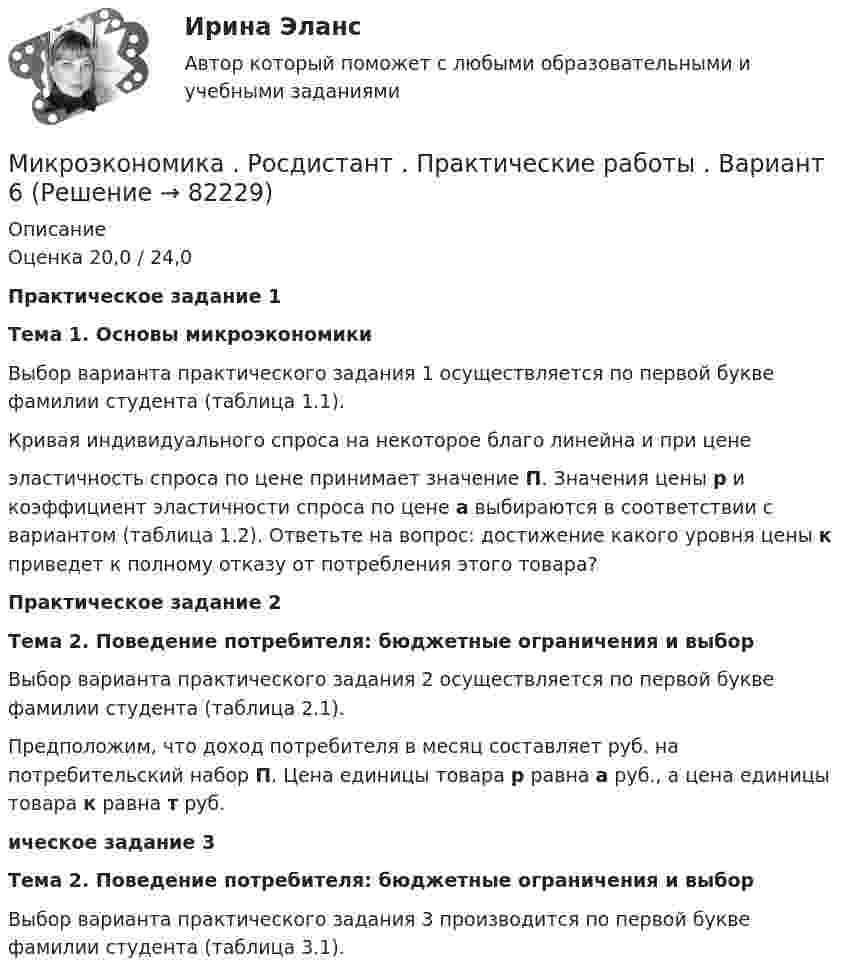     
            Описание
            Оценка 20,0 / 24,0Практическое задание 1 Тема 1. Основы микроэкономики	Выбор варианта практического задания 1 осуществляется по первой букве фамилии студента (таблица 1.1).	Кривая индивидуального спроса на некоторое благо линейна и при цене  эластичность спроса по цене принимает значение П. Значения цены р и коэффициент эластичности спроса по цене а выбираются в соответствии с вариантом (таблица 1.2). Ответьте на вопрос: достижение какого уровня цены к приведет к полному отказу от потребления этого товара?Практическое задание  2 Тема 2. Поведение потребителя: бюджетные ограничения и выбор	Выбор варианта практического задания 2 осуществляется по первой букве фамилии студента (таблица 2.1).	Предположим, что доход потребителя в месяц составляет  руб. на потребительский набор П. Цена единицы товара р равна а руб., а цена единицы товара к равна т руб. ическое задание 3 Тема 2. Поведение потребителя: бюджетные ограничения и выбор	Выбор варианта практического задания 3 производится по первой букве фамилии студента (таблица 3.1).   
            
            
            Микроэкономика (Росдистант)Микроэкономика . Росдистант . Практические работы .  Вариант 6Микроэкономика Росдистант (ТГУ) Микроэкономика (сборник ответов на тест) «Синергия» / МТИ.Микроэкономика связана с … деятельностью отдельных экономических субъектовМикроэкономика СибупкМикроэкономика СИБУПК 1. Рассмотрите вопрос «Неравенство, показатели распределения доходов». Постройте кривую Лоренца 2. Решите задачуМикроэкономика итоговый тест СИБУПК Микроэкономика ММУ 2023г.Микроэкономика ММУ 2023г.Микроэкономика Ответы на тест Синергия МОИ МТИ💯 Микроэкономика (правильные ответы на тест Синергия / МОИ / МТИ / МосАП)Микроэкономика (Практические задания)Микроэкономика. Практическое задание. ММУ.