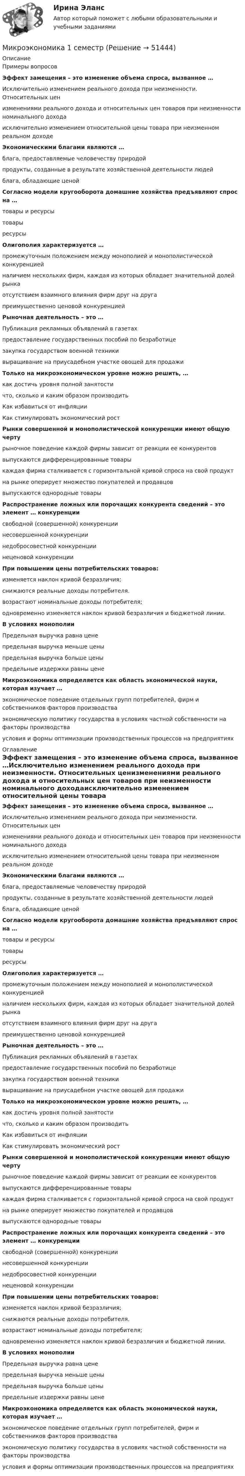     
            Описание
            Примеры вопросовЭффект замещения – это изменение объема спроса, вызванное …Исключительно изменением реального дохода при неизменности. Относительных ценизменениями реального дохода и относительных цен товаров при неизменности номинального доходаисключительно изменением относительной цены товара при неизменном реальном доходеЭкономическими благами являются …блага, предоставляемые человечеству природойпродукты, созданные в результате хозяйственной деятельности людейблага, обладающие ценойСогласно модели кругооборота домашние хозяйства предъявляют спрос на …товары и ресурсытоварыресурсыОлигополия характеризуется …промежуточным положением между монополией и монополистической конкуренциейналичием нескольких фирм, каждая из которых обладает значительной долей рынкаотсутствием взаимного влияния фирм друг на другапреимущественно ценовой конкуренциейРыночная деятельность – это …Публикация рекламных объявлений в газетахпредоставление государственных пособий по безработицезакупка государством военной техникивыращивание на приусадебном участке овощей для продажиТолько на микроэкономическом уровне можно решить, …как достичь уровня полной занятостичто, сколько и каким образом производитьКак избавиться от инфляцииКак стимулировать экономический ростРынки совершенной и монополистической конкуренции имеют общую чертурыночное поведение каждой фирмы зависит от реакции ее конкурентоввыпускаются дифференцированные товарыкаждая фирма сталкивается с горизонтальной кривой спроса на свой продуктна рынке оперирует множество покупателей и продавцоввыпускаются однородные товарыРаспространение ложных или порочащих конкурента сведений – это элемент … конкуренциисвободной (совершенной) конкуренциинесовершенной конкуренциинедобросовестной конкуренциинеценовой конкуренцииПри повышении цены потребительских товаров:изменяется наклон кривой безразличия;снижаются реальные доходы потребителя.возрастают номинальные доходы потребителя;одновременно изменяется наклон кривой безразличия и бюджетной линии.В условиях монополииПредельная выручка равна ценепредельная выручка меньше ценыпредельная выручка больше ценыпредельные издержки равны ценеМикроэкономика определяется как область экономической науки, которая изучает …экономическое поведение отдельных групп потребителей, фирм и собственников факторов производстваэкономическую политику государства в условиях частной собственности на факторы производстваусловия и формы оптимизации производственных процессов на предприятиях 
            Оглавление
            Эффект замещения – это изменение объема спроса, вызванное …Исключительно изменением реального дохода при неизменности. Относительных ценизменениями реального дохода и относительных цен товаров при неизменности номинального доходаисключительно изменением относительной цены товара при неизменном реальном доходеЭкономическими благами являются …блага, предоставляемые человечеству природойпродукты, созданные в результате хозяйственной деятельности людейблага, обладающие ценойСогласно модели кругооборота домашние хозяйства предъявляют спрос на …товары и ресурсытоварыресурсыОлигополия характеризуется …промежуточным положением между монополией и монополистической конкуренциейналичием нескольких фирм, каждая из которых обладает значительной долей рынкаотсутствием взаимного влияния фирм друг на другапреимущественно ценовой конкуренциейРыночная деятельность – это …Публикация рекламных объявлений в газетахпредоставление государственных пособий по безработицезакупка государством военной техникивыращивание на приусадебном участке овощей для продажиТолько на микроэкономическом уровне можно решить, …как достичь уровня полной занятостичто, сколько и каким образом производитьКак избавиться от инфляцииКак стимулировать экономический ростРынки совершенной и монополистической конкуренции имеют общую чертурыночное поведение каждой фирмы зависит от реакции ее конкурентоввыпускаются дифференцированные товарыкаждая фирма сталкивается с горизонтальной кривой спроса на свой продуктна рынке оперирует множество покупателей и продавцоввыпускаются однородные товарыРаспространение ложных или порочащих конкурента сведений – это элемент … конкуренциисвободной (совершенной) конкуренциинесовершенной конкуренциинедобросовестной конкуренциинеценовой конкуренцииПри повышении цены потребительских товаров:изменяется наклон кривой безразличия;снижаются реальные доходы потребителя.возрастают номинальные доходы потребителя;одновременно изменяется наклон кривой безразличия и бюджетной линии.В условиях монополииПредельная выручка равна ценепредельная выручка меньше ценыпредельная выручка больше ценыпредельные издержки равны ценеМикроэкономика определяется как область экономической науки, которая изучает …экономическое поведение отдельных групп потребителей, фирм и собственников факторов производстваэкономическую политику государства в условиях частной собственности на факторы производстваусловия и формы оптимизации производственных процессов на предприятиях 
            
            
            Микроэкономика 1 курс 1 семестрМикроэкономика 1 семестрМикроэкономика - 6 задачи✅ Микроэкономика 79 вопросов СИНЕРГИЯ МТИ 2022💯 Микроэкономика [7 тем] (ответы на тест Синергия / МОИ / МТИ / МосАП, октябрь 2023)💯 Микроэкономика [7 тем] (правильные ответы на тест Синергия / МОИ / МТИ / МосАП)Микроэкономика без АПМикроэкономикаМикроэкономикаМикроэкономикаМикроэкономикаМикроэкономикаМикроэкономикаМикроэкономика 