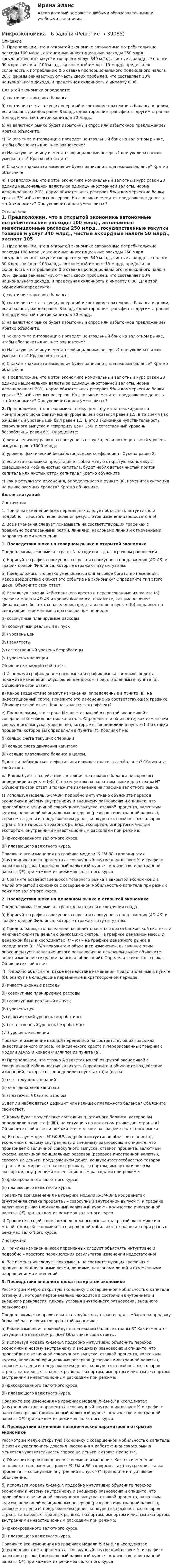     
          Описание
          1. Предположим, что в открытой экономике автономные потребительские расходы 100 млрд., автономные инвестиционные расходы 250 млрд., государственные закупки товаров и услуг 340 млрд., чистые аккордные налоги 50 млрд., экспорт 105 млрд., автономный импорт 15 млрд., предельная склонность к потреблению 0,6 ставка пропорционального подоходного налога 20%, фирмы реинвестируют часть своих прибылей, что составляет 10% национального дохода, и предельная склонность к импорту 0,08. Для этой экономики определите:а) состояние торгового баланса;б) состояние счета текущих операций и состояние платежного баланса в целом, если баланс доходов равен 8 млрд, односторонние трансферты другим странам 5 млрд и чистый приток капитала 30 млрд.;в) на валютном рынке будет избыточный спрос или избыточное предложение? Кратко объясните.г) Какого типа интервенцию проведет центральный банк на валютном рынке, чтобы обеспечить внешнее равновесие? д) На какую величину изменятся официальные резервы? они увеличатся или уменьшатся? Кратко объясните. е) С каким знаком это изменение будет записано в платежном балансе? Кратко объясните.ж) Предположим, что в этой экономике номинальный валютный курс равен 20 единиц национальной валюты за единицу иностранной валюты, норма депонирования 20%, норма обязательных резервов 5% и коммерческие банки хранят 5% избыточных резервов. На сколько изменится предложение денег в этой экономике? Оно увеличится или уменьшится?    
          Оглавление
          1. Предположим, что в открытой экономике автономные потребительские расходы 100 млрд., автономные инвестиционные расходы 250 млрд., государственные закупки товаров и услуг 340 млрд., чистые аккордные налоги 50 млрд., экспорт 105 млрд., автономный импорт 15 млрд., предельная склонность к потреблению 0,6 ставка пропорционального подоходного налога 20%, фирмы реинвестируют часть своих прибылей, что составляет 10% национального дохода, и предельная склонность к импорту 0,08. Для этой экономики определите:а) состояние торгового баланса;б) состояние счета текущих операций и состояние платежного баланса в целом, если баланс доходов равен 8 млрд, односторонние трансферты другим странам 5 млрд и чистый приток капитала 30 млрд.;в) на валютном рынке будет избыточный спрос или избыточное предложение? Кратко объясните.г) Какого типа интервенцию проведет центральный банк на валютном рынке, чтобы обеспечить внешнее равновесие? д) На какую величину изменятся официальные резервы? они увеличатся или уменьшатся? Кратко объясните. е) С каким знаком это изменение будет записано в платежном балансе? Кратко объясните.ж) Предположим, что в этой экономике номинальный валютный курс равен 20 единиц национальной валюты за единицу иностранной валюты, норма депонирования 20%, норма обязательных резервов 5% и коммерческие банки хранят 5% избыточных резервов. На сколько изменится предложение денег в этой экономике? Оно увеличится или уменьшится?     2. Предположим, что в экономике в текущем году из-за неожиданного монетарного шока фактический уровень цен оказался равен 1,5, в то время как ожидаемый уровень цен был равен 1,3. В этой экономике чувствительность совокупного выпуска к «сюрпризу цен» 250, и естественный уровень безработицы равен 6%. Определите:а) вид и величину разрыва совокупного выпуска, если потенциальный уровень выпуска равен 1000 млрд.;б) уровень фактической безработицы, если коэффициент Оукена равен 2;в) если эта экономика представляет собой малую открытую экономику с совершенной мобильностью капитала, будет наблюдаться чистый приток капитала или чистый отток капитала? Кратко объяснитег) как в результате изменения, определенного в пункте (в), изменится ситуация на рынке заемных средств? Кратко объясните.     Анализ ситуаций Инструкции: 1.   Причины изменений всех переменных следует объяснять интуитивно и подробно – простого перечисления результатов изменений недостаточно!2.   Все изменения следует показывать на соответствующих графиках с правильно подписанными осями, линиями, наклонами линий и отмеченными направлениями изменений. 1.     Последствия шока на товарном рынке в открытой экономике Предположим, экономика страны N находится в долгосрочном равновесии.а) Нарисуйте график совокупного спроса и совокупного предложения (AD-AS) и график кривой Филлипса, которые отражают эту ситуацию. б) Предположим, что резко уменьшается финансовое богатство населения. Какое воздействие окажет это событие на экономику? Определите тип этого шока. Объясните свой ответ. в) Используя график Кейнсианского креста и перерисованные из пункта (а) графики модели AD-AS и кривой Филлипса, покажите, как уменьшение финансового богатства населения, представленное в пункте (б), повлияет на следующие переменные в краткосрочном периоде:(i)                совокупные планируемые расходы(ii)              совокупный реальный выпуск(iii)            уровень цен(iv)            занятость(v)              естественный уровень безработицы (vi)            уровень инфляции Объясните каждый свой ответ.г) Используя график денежного рынка и график рынка заемных средств, покажите изменения, обусловленные шоком, представленным в пункте (б). Объясните свои ответы.д) Какое воздействие окажут изменения, определенные в пункте (в), на инвестиционный спрос. Покажите это изменение на соответствующем графике. Объясните свой ответ. Как называется этот эффект?е) Предположим, что страна N является малой открытой экономикой с совершенной мобильностью капитала. Определите и объясните, как изменения совокупного выпуска, уровня цен, которые вы определили в пункте (в) и ставки процента, которое вы определили в пункте (г), повлияют на: (i) сальдо счета текущих операций(ii) сальдо счета движения капитала(iii) сальдо платежного баланса в целом.Будет ли наблюдаться дефицит или излишек платежного баланса? Объясните свой ответ. ж) Каким будет воздействие состояния платежного баланса, которое вы определили в пункте (е(iii)), на ситуацию на валютном рынке для страны N? Объясните свой ответ и покажите изменение на графике валютного рынка. з) Используя модель IS-LM-BP, подробно интуитивно объясните переход экономики к новому внутреннему и внешнему равновесию и опишите, что произойдет с величиной совокупного выпуска, ставкой процента, валютным курсом, величиной официальных резервов (резервов иностранной валюты), спросом на деньги, предложением денег, конкурентоспособностью товаров страны N на мировых товарных рынках, экспортом, импортом и чистым экспортом, внутренними инвестиционным расходами при режиме:(i)                фиксированного валютного курса;(ii)              плавающего валютного курса.Покажите все изменения на графике модели IS-LM-BP в координатах (внутренняя ставка процента i – совокупный внутренний выпуск Y) и графике валютного рынка (номинальный валютный курс e – количество иностранной валюты QF) при каждом из режимов валютного курса.и) Сравните воздействие шоков товарного рынка в закрытой экономике и в малой открытой экономике с совершенной мобильностью капитала при разных режимах валютного курса.2.     Последствия шока на денежном рынке в открытой экономикеПредположим, экономика страны А находится в состоянии спада. б)     Нарисуйте график совокупного спроса и совокупного предложения (AD-AS) и график кривой Филлипса, которые отражают эту ситуацию.в)     Предположим, что население начинает опасаться краха банковской системы и начинает снимать деньги с банковских счетов. На графике денежной массы и денежной базы в координатах (Н – М) и на графике денежного рынка в координатах (i – M/P) покажите и объясните изменения, вызванные этим опасением (установление нового равновесия на денежном рынке объясните через изменение ситуации на рынке облигаций). Определите вид этого шока. Объясните свой ответ.г)     Подробно объясните, какое воздействие изменения, представленные в пункте (б), окажут на следующие переменные в краткосрочном периоде:(i)                инвестиционные расходы (ii)              совокупные планируемые расходы  (iii)            совокупный реальный выпуск (iv)            уровень цен(v)              фактический уровень безработицы (vi)            естественный уровень безработицы (vii)          уровень инфляции Покажите изменение каждой переменной на соответствующих графиках инвестиционного спроса, Кейнсианского креста и перерисованных графиках модели AD-AS и кривой Филлипса из пункта (а).д)     Предположим, что страна А является малой открытой экономикой с совершенной мобильностью капитала. Определите и объясните воздействие изменений, которые вы определили в пунктах (б) и (в), на:(i)                счет текущих операций (ii)              счет движения капитала(iii)            платежный баланс в целомБудет ли наблюдаться дефицит или излишек платежного баланса? Объясните свой ответ. е)     Каким будет воздействие состояния платежного баланса, которое вы определили в пункте (г(iii)), на ситуацию на валютном рынке для страны А? Объясните свой ответ и покажите изменение на графике валютного рынка. ж) Используя модель IS-LM-BP, подробно интуитивно объясните переход экономики к новому внутреннему и внешнему равновесию и опишите, что произойдет с величиной совокупного выпуска, ставкой процента, валютным курсом, величиной официальных резервов (резервов иностранной валюты), спросом на деньги, предложением денег, конкурентоспособностью товаров страны А на мировых товарных рынках, экспортом, импортом и чистым экспортом, внутренними инвестиционным расходами при режиме:(i)                фиксированного валютного курса;(ii)              плавающего валютного курса.Покажите все изменения на графике модели IS-LM-BP в координатах (внутренняя ставка процента i – совокупный внутренний выпуск Y) и графике валютного рынка (номинальный валютный курс e – количество иностранной валюты QF) при каждом из режимов валютного курса.з) Сравните воздействие шоков денежного рынка в закрытой экономике и в малой открытой экономике с совершенной мобильностью капитала при разных режимах валютного курса.   Инструкции: 3.   Причины изменений всех переменных следует объяснять интуитивно и подробно – простого перечисления результатов изменений недостаточно!4.   Все изменения следует показывать на соответствующих графиках с правильно подписанными осями, линиями, наклонами линий и отмеченными направлениями изменений. 3.     Последствия внешнего шока в открытой экономикеРассмотрим малую открытую экономику с совершенной мобильностью капитала (страну В), которая первоначально находится в состоянии внутреннего и внешнего равновесия. Каковы условия внутреннего равновесия? внешнего равновесия?Предположим, что правительства зарубежных стран вводят эмбарго на продажу большой части своих товаров этой экономике.a) Какие изменения произойдут в платежном балансе страны В? Как изменится ситуация на валютном рынке? Объясните свои ответы.б) Используя модель IS-LM-BP, подробно интуитивно объясните переход экономики к новому внутреннему и внешнему равновесию и опишите, что произойдет с величиной совокупного выпуска, ставкой процента, валютным курсом, величиной официальных резервов (резервов иностранной валюты), спросом на деньги, предложением денег, конкурентоспособностью товаров страны на мировых товарных рынках, экспортом, импортом и чистым экспортом, внутренними инвестиционным расходами при режиме:(i)                фиксированного валютного курса;(ii)              плавающего валютного курса.Покажите все изменения на графиках модели IS-LM-BP в координатах (внутренняя ставка процента i – совокупный внутренний выпуск Y) и графике валютного рынка (номинальный валютный курс e – количество иностранной валюты QF) при каждом из режимов валютного курса. 4.     Последствия изменения поведенческих параметров в открытой экономикеРассмотрим малую открытую экономику с совершенной мобильностью капитала. В связи с укреплением доверия населения к работе финансового рынка меняется чувствительность спроса на деньги к ставке процента.а) Объясните произошедшее в экономике изменение. Как это изменение повлияет на положение кривых IS, LM и BP в координатах (внутренняя ставка процента i – совокупный внутренний выпуск Y)?  Приведите интуитивное объяснение. б) Используя модель IS-LM-BP, подробно интуитивно объясните переход экономики к новому внутреннему и внешнему равновесию и опишите, что произойдет с величиной совокупного выпуска, ставкой процента, валютным курсом, величиной официальных резервов (резервов иностранной валюты), спросом на деньги, предложением денег, конкурентоспособностью товаров страны на мировых товарных рынках, экспортом, импортом и чистым экспортом, внутренними инвестиционным расходами при режиме:(i)                фиксированного валютного курса;(ii)              плавающего валютного курса.Покажите все изменения на графиках модели IS-LM-BP в координатах (внутренняя ставка процента i – совокупный внутренний выпуск Y) и графике валютного рынка (номинальный валютный курс e – количество иностранной валюты QF) при каждом из режимов валютного курса.   
            
            
            Микроэкономика 1 семестрМикроэкономика - 6 задачи✅ Микроэкономика 79 вопросов СИНЕРГИЯ МТИ 2022💯 Микроэкономика [7 тем] (ответы на тест Синергия / МОИ / МТИ / МосАП, октябрь 2023)💯 Микроэкономика [7 тем] (правильные ответы на тест Синергия / МОИ / МТИ / МосАП)Микроэкономика без АПМикроэкономика _вар 1. ПР 1-6МикроэкономикаМикроэкономикаМикроэкономикаМикроэкономикаМикроэкономикаМикроэкономика ✅ Микроэкономика 123 вопроса СИНЕРГИЯ МТИ 2022
