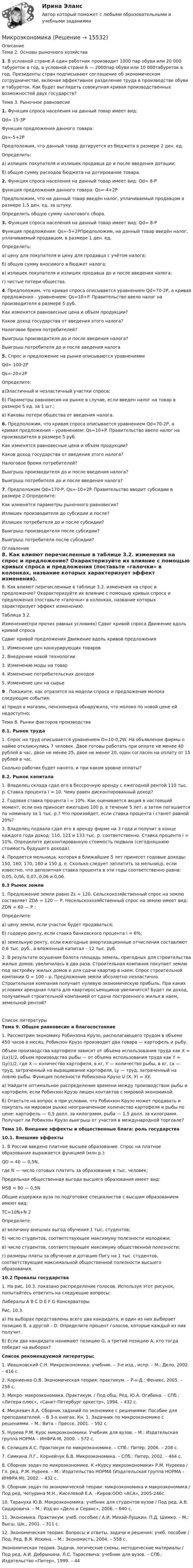      
          Описание
          	Тема 2. Основы рыночного хозяйства1. В условной стране А один работник производит 1000 пар обуви или 20 000 табуреток в год, в условной стране Б — 2000пар обуви или 10 000табуреток в год. Президенты стран подписывают соглашение об экономическом сотрудничестве, включая эффективное разделение труда в производстве обуви и табуреток. Как будет выглядеть совокупная кривая производственных возможностей двух государств?	Тема 3. Рыночное равновесие1. Функция спроса населения на данный товар имеет вид: 	    Qd= 15-3P	    Функция предложения данного товара:	    Qs=-5+2P      Предположим, что данный товар дотируется из бюджета в размере 2 ден. ед.	Определить:	а) излишек покупателя и излишек продавца до и после введения дотации;	б) общую сумму расходов бюджета на дотирование товара.2. Функция спроса населения на данный товар имеет вид: Qd= 8-P	функция предложения данного товара: Qs=-4+2P Предположим, что на данный товар введён налог, уплачиваемый продавцом в размере 1,5 ден. ед. за штуку.	Определить общую сумму налогового сбора.3.  Функция спроса населения на данный товар имеет вид: Qd= 8-P	 Функция предложения: Qs=-5+2PПредположим, на данный товар введён налог, уплачиваемый продавцом, в размере 1 ден. ед.	Определить:	а) цену для покупателя и цену для продавца с учётом налога;	б) общую сумму вносимого в бюджет налога;	в) излишек покупателя и излишек продавца до и после введения налога;	г) чистые потери общества.4. Предположим, что кривая спроса описывается уравнением Qd=70-2P, а кривая предложения – уравнением: Qs=10+P. Правительство ввело налог на производителя в размере 5 руб. 	Как изменятся равновесные цена и объем продукции?	Каков доход государства от введения этого налога?	Налоговое бремя потребителей?	Выигрыш производителя до и после введения налога?	Выигрыш потребителя до и после введения налога5. Спрос и предложение на рынке описываются уравнениями	Qd= 100-2P	Qs=-20+2P	Определите:а)Эластичный и неэластичный участки спроса;б) Параметры равновесия на рынке в случае, если введен налог на товар в размере 5 ед. за 1 шт.;в) Каковы потери общества от введения налога.6. Предположим, что кривая спроса описывается уравнением Qd=70-2P, а кривая предложения – уравнением: Qs=10+P. Правительство ввело налог на производителя в размере 5 руб. 	Как изменятся равновесные цена и объем продукции?	Каков доход государства от введения этого налога?	Налоговое бремя потребителей?	Выигрыш производителя до и после введения налога?	Выигрыш потребителя до и после введения налога?7.	Предположим Qd=170-P, Qs=-10+2P. Правительство вводит субсидии в размере 2.Определите: 	Как изменятся параметры рыночного равновесия?	Излишек производителя до субсидии и после?	Излишек потребителя до и после субсидии?	Выигрыш производителя после субсидии?	Выигрыш потребителя после субсидии? 
          Оглавление
          	8. Как влияют перечисленные в таблице 3.2. изменения на спрос и предложение? Охарактеризуйте их влияние с помощью кривых спроса и предложения (поставьте «галочки» в колонках, название которых характеризует эффект изменения).	Таблица 3.2.  Изменение(при прочих равных условиях) Сдвиг кривой спроса Движение вдоль кривой спроса Сдвиг кривой предложения  Движение вдоль кривой предложения   1. Изменение цен конкурирующих товаров     2. Внедрение новой технологии     3. Изменение моды на товар     4. Изменение потребительских доходов     5. Изменение цен на сырье    9	. Покажите, как отразятся на модели спроса и предложения молока следующие события:	а) придя в магазин, пенсионерка обнаружила, что молоко по новой цене ей недоступно;	Тема 8. Рынки факторов производства	8.1. Рынок труда	 	1. Спрос на труд описывается уравнением D=10-0,2W. На объявление фирмы о найме откликнулись 7 человек. Двое готовы работать при оплате не менее 40 рублей в час, двое не менее 25, двое не менее 20, один согласен на оплату от 15 рублей в час.	Сколько рабочих будет нанято, и при каком уровне оплаты?	8.2. Рынок капитала	 	1.    Владелец склада сдал его в бессрочную аренду с ежегодной рентой 110 тыс. р. Ставка процента i = 10. Чему равен дисконтированный доход?	2. Годовая ставка процента i = 10%. Как оценивается акция в настоящий момент, если она приносит ежегодно 100 р. в течение 5 лет, а затем погашается по номиналу за 1 тыс. р.? Что произойдет, если ставка процента i станет равной 20%?	3. Владелец подвала сдал его в аренду фирме на 3 года и получит в конце каждого года доход: 110, 121 и 133 тыс. р. соответственно. Ставка процента i = 10%. Определите дисконтированную стоимость подвала (сегодняшнюю стоимость будущего дохода).	4. Продается мельница, которая в ближайшие 5 лет принесет годовые доходы: 150, 160, 170, 160 и 150 д. е. Сколько следует заплатить за мельницу, если известно, что депозитная ставка процента в эти годы соответственно равна: 0,05, 0,06, 0,07, 0,06 и 0,06.	8.3 Рынок земли	 	1. Предложение земли равно Zs = 120. Сельскохозяйственный спрос на землю составляет ZDA = 120 — Р. Несельскохозяйственный спрос на землю имеет вид:              ZDN = 60 — Р ;	Определите:                                            	а) цену земли, если участок будет продаваться;	б) годовую ренту, если ставка банковского процента i = 6%;	в) земельную ренту, если ежегодные амортизационные отчисления составляют 0,6 тыс. руб., а вложенный капитал – 12 тыс. руб.	2.             В результате осушения болота площадь земель, пригодных для строительства жилых домов, увеличилась в два раза. Строительная компания покупает землю под застройку жилых домов и для сдачи квартир в наем. Спрос строительной компании Q = 100 – р. Предложение земли абсолютно неэластично. Строительная компания получает нулевую экономическую прибыль. При каких условиях арендная плата для квартиросъемщиков увеличится? Будет ли доход, получаемый строительной компанией от сдачи построенного жилья в наем, земельной рентой?   
          Список литературы
          	Тема 9. Общее равновесие и благосостояние	 	1. Рассмотрим экономику Робинзона Крузо, располагающего трудом в объеме 450 часов в месяц. Робинзон Крузо производит два товара — картофель и рыбу.	Объем производства картофеля зависит от объема использования труда как Х = (Lx)1/2, объем производства рыбы — от объема использования труда как Y = (Ly)1/2, где Х — количество картофеля, в кг, Y — количество рыбы, в кг, Lx — труд, затраченный на выращивание картофеля, Ly — труд, затраченный на ловлю рыбы. Функция полезности Робинзона Крузо U (Х, У) = ХУ.	а) Найдите оптимальное распределение времени между производством рыбы и картофеля, если Робинзон Крузо лишен контактов с мировой экономикой.	б) Ответьте на вопрос а при условии, что Робинзон Крузо может продавать и покупать на мировом рынке неограниченное количество картофеля и рыбы по цене: картофель — 0,5 долл. за килограмм, рыба — 1,5 долл. за килограмм. Получает ли Робинзон Крузо выигрыш от участия в международной торговле? Тема 10. Внешние эффекты и общественные блага: роль государства	10.1. Внешние эффекты	 	1. В России введено платное высшее образование. Спрос на платное образование выражается функцией (млн р.):	QD = 40 — 0,5N,	где N — число готовых платить за образование в тыс. человек; 	Предельная общественная выгода высшего образования имеет вид:	MSB = 80 — 0,5N	Общие издержки вуза по подготовке специалистов с высшим образованием имеют вид:	ТС=10N+N 2	Определите:	а) величину внешних выгод обучения 1 тыс. студентов;	б) число студентов, соответствующее максимуму полезности молодежи;	в) число студентов, соответствующее максимуму общественной полезности;	г) размеры платы за обучение и дотацию Пигу на 1 тыс. студентов, соответствующие максимальной общественной полезности высшего образования.	10.2 Провалы государства	 	1. На рис. 10.3. показано распределение голосов. Используя этот рисунок, попытайтесь ответить на следующие вопросы:		               Либералы      А     В   С    D    E    F   G                Консерваторы  	Рис. 10.3.	а) На выборах представлены всего два кандидата, и один из них выбирает позицию В, а другой – D. Определите процент голосов, которые каждый из них получит.	б) Если два кандидата нанимают позицию G, а третий позицию А, кто тогда победит на выборах? Список рекомендуемой литературы:	 	1.                Ивашковский С.Н. Микроэкономика: учебник. – 3-е изд., испр. – М.: Дело, 2002. – 416 с.	2.                Корниенко О.В. Экономическая теория: практикум. – Р-н-Д.: Феникс, 2005. – 256 с.	3.                Микро- макроэкономика. Практикум. / Под общ. Ред. Ю.А. Огибина. – СПб.: «Литера плюс», «Санкт-Петербург оркестр», 1994. – 432 с.	4.                Мицкевич А.А. Сборник заданий по экономике с решениями: Пособие для преподавателей. – В 3-х книгах. Кн. 1. Задачник по микроэкономике с решениями. – М.: Вита – Прессе, 2001. – 592 с.	5.                Нуреев Р.М. Курс микроэкономики. Учебник для вузов. – М.: Издательская группа НОРМА – ИНФРА·М, 2000. – 572 с.	6.                Селищев А.С. Практикум по микроэкономике. – СПб.: Питер, 2006. – 208 с.	7.                Симкина Л.Г., Корнейчук Б.В. Микроэкономика. – СПб.: Питер, 2002. – 464 с.	8.                Сборник задач по микроэкономике. К «Курсу микроэкономики» Р.М. Нуреева / Гл. ред. Р.М. Нуреев. – М.: Издательство НОРМА (Издательская группа НОРМА – ИНФРА·М), 2002. – 432 с.	9.                Сборник задач по экономической теории: микроэкономика и макроэкономика / Под ред. Чепурина М.Н., Киселевой Е.А. –Киров:ООО «АСА», 2005-246с.	10.            Тарануха Ю.В. Макроэкономика: учебник для студентов вузов / Под ред. А.В. Сидаровича. – М.: Изд-во «Дело и Сервис», 2006. – 640 с.	11.            Экономика. Практикум: учеб. пособие / А.И. Михай-Лушкин, П.Д. Шимко. – М.: Высш. Шк., 2001. – 311 с.	12.            Экономическая теория: Вопросы и ответы, задачи и решения: учеб. пособие / Под. Ред. В.Я. Иохина. – М.: Экономистъ, 2004. – 558 с.	Экономическая теория. Задачи, логические схемы, методические материалы / Под ред. А.И. Добрынина, Л.С. Тарасевича: учебник для вузов. – СПб.: Издательство «Питер», 1999. – 44
            
            
            МикроэкономикаМикроэкономикаМикроэкономикаМикроэкономика ✅ Микроэкономика 123 вопроса СИНЕРГИЯ МТИ 2022Микроэкономика 1 курс 1 семестрМикроэкономика 1 семестрМикроволновый генератор излучает в положительном направлении оси х плоские электромагнитные волны, которые затем отражаются обратно. Точки М1 и М2 соответствуют положениям двух соседних минимумов интенсивностиМикрогетерогенный катализМикропроцессорные системы. Промышленные контроллеры разных фирм(пяти). Сравн.анализМикропроцессорные системы. Промышленные контроллеры разных фирм(пяти). Сравн.анализМикрочастица массой 10–30 кг находится в одномерной потенциальной яме с вертикальными стенками. Найти отношение разности энергий пятого и четвёртого энергетических уровней к энергии частицы в состоянии с квантовым числом n = 4.МикроэкономикаМикроэкономика