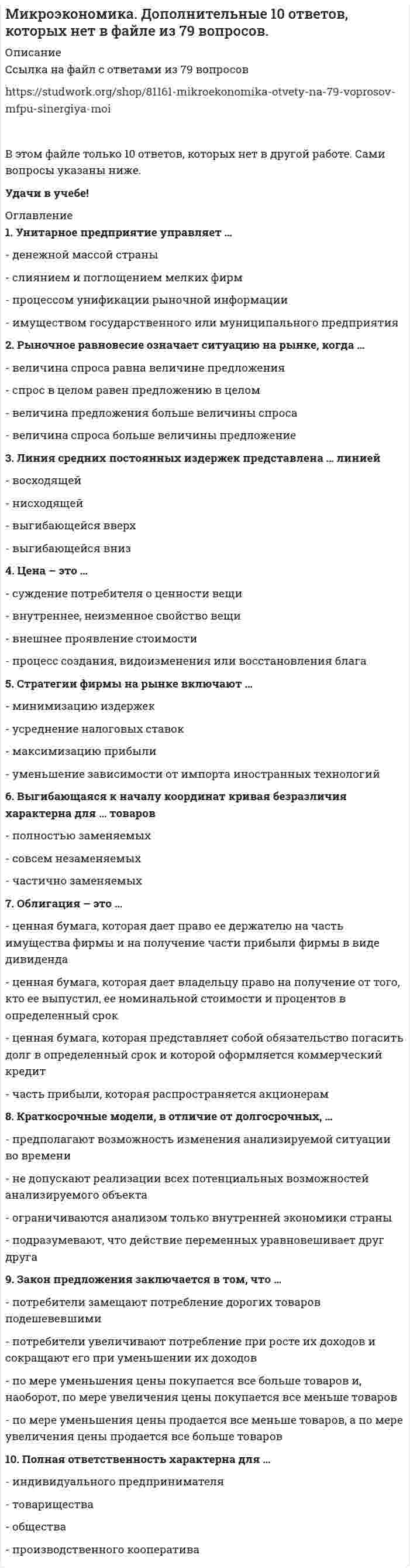     
          Описание
          Если Вам, что-то не понравится, пишите в ЛС 
          Оглавление
          1)      Акция – это …2)      Альтернативная стоимость – это …3)      Благо – это …4)      В микроэкономике выделяются определенные виды полезности, такие как …5)      В экономике выделяют определенные типы экономических систем, такие как …6)      Вексель – это …7)      Взаимосвязь цены и потребления иллюстрирует линия …8)      Воспроизводство – это …9)      Выгибающаяся к началу координат кривая безразличия характерна для … товаров10) Выгнутая к началу координат кривая безразличия показывает …11) Выделяют определенные виды акций, такие как …12) Выделяют определенные виды благ, в частности, исходя из …13) Выделяют определенные виды облигаций, такие как …14) Дефицит означает ситуацию на рынке, когда …15) Дивиденд – это …16) Динамические модели, в отличие от статических, …17) Если рыночное равновесие установилось в нулевых отметках цены и количества товара, то это означает, что …18) Закон предложения заключается в том, что …19) Закон спроса заключается в том, что …20) Закон убывающей предельной полезности отражает действие …21) Закрытые модели, в отличие от открытых, …22) Избыток покупателя означает ситуацию на рынке, когда …23) Избыток продавца означает ситуацию на рынке, когда …24) Категория средних издержек включает в себя … издержки25) Категория суммарных издержек включает в себя … издержки26) Коэффициенты эластичности применяются для …27) Краткосрочные модели, в отличие от долгосрочных, …28) Краткосрочный период в деятельности фирмы подразумевает, что …29) Кривая безразличия в форме прямого угла характерна для … товаров30) Линия средних постоянных издержек представлена … линией31) Максимизация общей полезности и равновесие потребителя без привязки к кординалистскому или ординалистскому подходу означает, что потребитель …32) Максимизация суммарной полезности в рамках ординалистского подхода подразумевает …33) Максимизация суммарной полезности и равновесие потребителя в рамках кординалистского подхода подразумевает …34) Неравенство MUx / Px < MUy / Py (где MUx – предельная полезность товара Х, Px – цена товара Х, MUy – предельная полезность товара У, Py – цена товара У) означает, что …35) Неравенство MUx /Px > MUy / Py (где MUx – предельная полезность товара Х, Px – цена товара Х, MUy – предельная полезность товара У, Py – цена товара У) означает, что …36) Облигация – это …37) Ограниченная ответственность подразумевает, что …38) Показатели экономических моделей по динамичности включают …39) Полная ответственность в предпринимательстве подразумевает, что …40) Полная ответственность характерна для …41) Права собственности – это …42) Предельный продукт рассчитывается как отношение …43) Причины изменения предложения включают изменение …44) Причины изменения спроса включают изменение …45) Производственная функция ставит объем выпуска товаров в зависимость от объема …46) Прямая кривая безразличия характерна для … товаров47) Равновесные модели, в отличие от неравновесных, …48) Рыночное равновесие означает ситуацию на рынке, когда …49) Среди форм коммерческого предпринимательства выделяются такие виды обществ, как …50) Средние издержки достигают минимума в точке пересечения с линией …51) Средний продукт достигает максимума в точке пересечения с линией …52) Стоимость – это …53) Стратегии фирмы на рынке включают …54) Стратегия максимизации прибыли подразумевает ответ на вопрос «До какого момента …»55) Стратегия минимизации издержек исходит из того, что фирма …56) Стратегия минимизации издержек подразумевает ответ на вопрос «До какого момента …»57) Стратегия минимизация издержек графически отражается тем, что линия спроса располагается между линией средних переменных издержек и …58) Субсидиарная ответственность подразумевает, что …59) Считается, что спрос или предложение неэластичны, если для коэффициента эластичности К выполняется условие: …60) Считается, что спрос или предложение эластичны, если для коэффициента эластичности К выполняется условие: …61) Товарный избыток означает ситуацию на рынке, когда …62) Товары относятся к категории некачественных, или неполноценных, если для коэффициента эластичности К выполняется условие: …63) Товары относятся к категории первой необходимости, если для коэффициента эластичности К выполняется условие: …64) Товары считаются взаимодополняемыми, если для коэффициента эластичности К выполняется условие: …65) Товары считаются нейтральными, если для коэффициента эластичности К выполняется условие: …66) Унитарное предприятие управляет …67) Установите соответствие видов правоотношений собственности и их определений:68) Установите соответствие форм и видов собственности:69) Установите соответствие функций рынка и их описаний:70) Установите соответствия видов классификации и примеров рынков:71) Установите, какие виды доходов получают собственники определенных факторов производства:72) Финансовым результатом деятельности фирмы может быть …73) Цена – это …74) Эффект дохода заключается в том, что …75) Эффект замены заключается в том, что …76) Эффект масштаба графически представлен … линией суммарных издержек 
            
            
            Микроэкономика МФПУМикроэкономика (новый) тест с ответами СинергияМикроэкономика. Ответы на 79 вопросов. МФПУ Синергия, МОИ.Микроэкономика (ответы на тест Синергия)Микроэкономика - Ответы на тест - Синергия 2022Микроэкономика (ответы на тест Синергия / МТИ / МосАП)МИКРОЭКОНОМИКА ОТВЕТЫ.Тесты Синергия (Сборник 90 вопросов)Механика жидкости и газа Росдистант Механика жидкости и газа РОСДИСТАНТМеханика.ти (тест с ответами МОИ)Механическая вентиляция при отсутствии естественной должна обеспечить объем поступающего воздуха на одного работника не менее …Механическая система движется относительно инерциальной системы отсчета Oxyz. Какая из величин определяет конечное приращение количества движения системы за некоторый промежуток времени?Микрочастица с массой m и с электрическим зарядом -q находится в поле кулоновского притяжения микрочастицы с массой М и с зарядом +Q. При этом M >> m, , c - скорость света. Чтобы перейти с основного, самого низшего разрешенного уровня ...Микрочастица с массой m, находящаяся в одномерной прямоугольной потенциальной яме ширины L с бесконечно высокими стенками, переходит на основной, самый низкий разрешенный энергетический уровень с разрешенного уровня энергии, лежащего непосредственно 