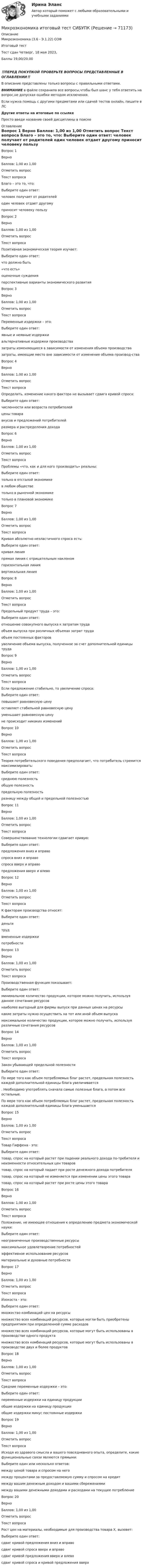      
            Описание
            Микроэкономика (3.6 - Э.1.22) ОЗФ	Итоговый тест	Тест сдан 	Четверг, 18 мая 2023,Баллы	19,00/20,00‼️ПЕРЕД ПОКУПКОЙ ПРОВЕРЬТЕ ВОПРОСЫ ПРЕДСТАВЛЕННЫЕ В ОГЛАВЛЕНИИ‼️В описание представлены только вопросы с правильными ответами.ВНИМАНИЕ в файле сохранила все вопросы,чтобы был шанс у тебя ответить на вопрос,не допуская ошибки методом исключения.Если нужна помощь с другими предметами или сдачей тестов онлайн, пишите в ЛС Другие ответы на итоговые по ссылке Просто введи название своей дисциплины в поиске 
            Оглавление
            
Вопрос 1
Верно
Баллов: 1,00 из 1,00
Отметить вопрос
Текст вопроса
Благо – это то, что:
Выберите один ответ:
человек получает от родителей
один человек отдает другому
приносит человеку пользу 
Вопрос 2
Верно
Баллов: 1,00 из 1,00
Отметить вопрос
Текст вопроса
Позитивная экономическая теория изучает:
Выберите один ответ:
что должно быть
«что есть» 
оценочные суждения
перспективные варианты экономического развития
Вопрос 3
Верно
Баллов: 1,00 из 1,00
Отметить вопрос
Текст вопроса
Переменные издержки – это:
Выберите один ответ:
явные и неявные издержки
альтернативные издержки производства
затраты изменяющиеся в зависимости от изменения объема производства 
затраты, имеющие место вне зависимости от изменения объема производ-ства
Вопрос 4
Верно
Баллов: 1,00 из 1,00
Отметить вопрос
Текст вопроса
Определить, изменение какого фактора не вызывает сдвига кривой спроса:
Выберите один ответ:
численности или возраста потребителей
цены товара 
вкусов и предложений потребителей
размера и распределения дохода

Вопрос 6
Верно
Баллов: 1,00 из 1,00
Отметить вопрос
Текст вопроса
Проблемы «что, как и для кого производить» реальны:
Выберите один ответ:
только в отсталой экономике
в любом обществе 
только в рыночной экономике
только в плановой экономике
Вопрос 7
Верно
Баллов: 1,00 из 1,00
Отметить вопрос
Текст вопроса
Кривая абсолютно неэластичного спроса есть:
Выберите один ответ:
кривая линия
прямая линия с отрицательным наклоном
горизонтальная линия
вертикальная линия 
Вопрос 8
Верно
Баллов: 1,00 из 1,00
Отметить вопрос
Текст вопроса
Предельный продукт труда – это:
Выберите один ответ:
отношение совокупного выпуска к затратам труда
объем выпуска при различных объемах затрат труда
объем постоянных факторов
увеличение объема выпуска, полученное за счет дополнительной единицы труда 
Вопрос 9
Верно
Баллов: 1,00 из 1,00
Отметить вопрос
Текст вопроса
Если предложение стабильно, то увеличение спроса:
Выберите один ответ:
повышает равновесную цену 
оставляет стабильной равновесную цену
уменьшает равновесную цену
не происходит никаких изменений
Вопрос 10
Верно
Баллов: 1,00 из 1,00
Отметить вопрос
Текст вопроса
Теория потребительского поведения предполагает, что потребитель стремится максимизировать:
Выберите один ответ:
среднюю полезность
общую полезность 
предельную полезность
разницу между общей и предельной полезностью
Вопрос 11
Верно
Баллов: 1,00 из 1,00
Отметить вопрос
Текст вопроса
Совершенствование технологии сдвигает кривую:
Выберите один ответ:
предложения вниз и вправо 
спроса вниз и вправо
спроса вверх и вправо
предложения вверх и влево
Вопрос 12
Верно
Баллов: 1,00 из 1,00
Отметить вопрос
Текст вопроса
К факторам производства относят:
Выберите один ответ:
деньги
труд 
вмененные издержки
потребности
Вопрос 13
Верно
Баллов: 1,00 из 1,00
Отметить вопрос
Текст вопроса
Производственная функция показывает:
Выберите один ответ:
минимальное количество продукции, которое можно получить, используя данное сочетание ресурсов
наиболее выгодный для фирмы выпуск при данных ценах на ресурсы
какие затраты нужно осуществить на тот или иной объем выпуска
максимальное количество продукции, которое можно получить, используя различные сочетания ресурсов 
Вопрос 14
Верно
Баллов: 1,00 из 1,00
Отметить вопрос
Текст вопроса
Закон убывающей предельной полезности
Выберите один ответ:
По мере того как объем потребляемых благ растет, предельная полезность каждой дополнительной единицы блага увеличивается
. Необходимо употреблять сначала самые полезные блага, а потом все остальные.
По мере того как объем потребляемых благ растет, предельная полезность каждой дополнительной единицы блага уменьшается 
Вопрос 15
Верно
Баллов: 1,00 из 1,00
Отметить вопрос
Текст вопроса
Товар Гиффена - это:
Выберите один ответ:
товар, спрос на который растет при падении реального дохода по-требителя и неизменности относительных цен товаров
товар, спрос на который падает при росте денежного дохода потребителя
товар, спрос на который не изменяется при изменении цены этого товара
товар, спрос на который растет при росте цены этого товара 
Вопрос 16
Верно
Баллов: 1,00 из 1,00
Отметить вопрос
Текст вопроса
Положение, не имеющее отношения к определению предмета экономической науки:
Выберите один ответ:
неограниченные производственные ресурсы 
максимальное удовлетворение потребностей
эффективное использование ресурсов
материальные и духовные потребности
Вопрос 17
Верно
Баллов: 1,00 из 1,00
Отметить вопрос
Текст вопроса
Изокоста - это:
Выберите один ответ:
множество комбинаций цен на ресурсы
множество всех комбинаций ресурсов, которые могли быть приобретены предприятием при определенной сумме расходов 
множество всех комбинаций ресурсов, которые могут быть использованы в производстве одного продукта
множество всех комбинаций ресурсов, которые могут быть использованы в производстве двух и более продуктов
Вопрос 18
Верно
Баллов: 1,00 из 1,00
Отметить вопрос
Текст вопроса
Средние переменные издержки – это:
Выберите один ответ:
переменные издержки на единицу продукции 
общие издержки на единицу продукции
общие издержки минус постоянные издержки
Вопрос 19
Верно
Баллов: 1,00 из 1,00
Отметить вопрос
Текст вопроса
Исходя из здравого смысла и вашего повседневного опыта, определите, какие функциональные связи являются прямыми:
Выберите один или несколько ответов:
между ценой товара и спросом на него
между процентами за предоставляемую сумму и спросом на кредит
между вашим денежным доходом и вашими сбережениями 
между вашими денежными доходами и расходами на текущее потребление 
Вопрос 20
Верно
Баллов: 1,00 из 1,00
Отметить вопрос
Текст вопроса
Рост цен на материалы, необходимые для производства товара X, вызовет:
Выберите один ответ:
сдвиг кривой предложения вниз и вправо
сдвиг кривой спроса вверх и вправо
сдвиг кривой предложения вверх и влево 
сдвиг кривой спроса и кривой предложения вверх
  
            
            
            Микроэкономика задание к теме  8Микроэкономика итоговый тест СИБУПК Микроэкономика ММУ 2023г.Микроэкономика ММУ 2023г.Микроэкономика Ответы на тест Синергия МОИ МТИ💯 Микроэкономика (правильные ответы на тест Синергия / МОИ / МТИ / МосАП)Микроэкономика (Практические задания)⭐ Микроэкономика (все ответы на тест Синергия / МТИ / МосАП, июнь 2022)💯 Микроэкономика (все ответы на тест Синергия / МТИ / МосАП, ноябрь 2022)💯 Микроэкономика (все ответы на тест Синергия / МТИ / МосАП, ноябрь 2022)💯 Микроэкономика (все ответы на тест Синергия / МТИ / МосАП, октябрь 2022)Микроэкономика Задание 1 Оценка Отлично 100%Микроэкономика задание 1 тема 7 СИБУПКМикроэкономика ЗАДАНИЕ 2 ТЕМА 13-14 СИБУПК