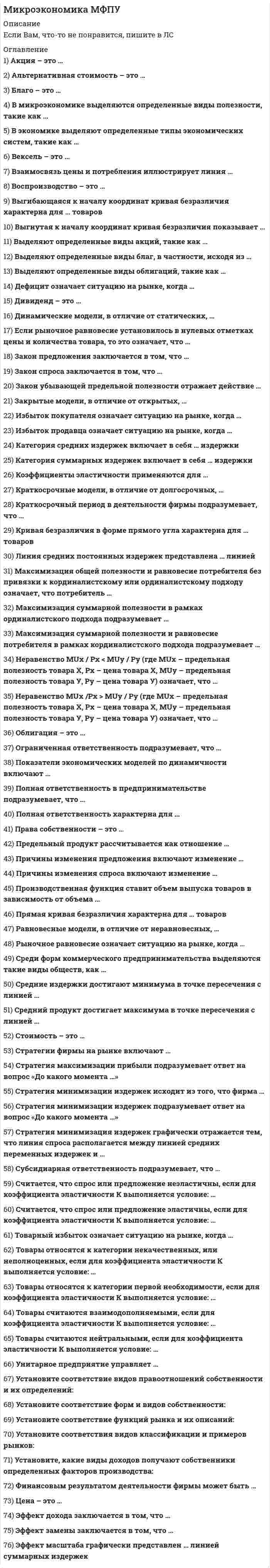    
          Описание
          140 вопросов с ответамиПоследний раз тест был сдан на 77 баллов из 100.!!! ВАЖНО!!! ТАК КАК ВОПРОСОВ МНОГО ОЦЕНКА ВАРЬИРУЕТСЯ ОТ (60 БАЛЛОВ ДО 83 БАЛЛОВ)!!!Год сдачи -2019-2021.После покупки Вы получите файл с ответами на вопросы которые указаны ниже:***(Если нужна помощь с другими предметами или сдачей тестов онлайн, пишите в личные сообщения) 
          Оглавление
          1. Воспроизводство – это … *суждение потребителя о ценности вещи *внутреннее, неизменное свойство вещи *внешнее проявление стоимости *процесс создания, видоизменения или восстановления блага2. Причины изменения спроса включают изменение … *количества покупателей *дохода и/или бюджета покупателей *вкусов и ожиданий покупателей *цен на сопряженные товары *цен товаров, которые приобретают покупатели3. Вексель – это …*ценная бумага, которая дает право ее держателю на часть имущества фирмы и на получение части прибыли фирмы в виде дивиденда*ценная бумага, которая дает владельцу право на получение ее от того, кто ее выпустил, ее номинальной стоимости и процентов в определенный срок*ценная бумага, которая представляет собой обязательство погасить долг в определенный срок и которой оформляется коммерческий кредит*часть прибыли, которая распространяется акционерам4. Динамические модели, в отличие от статических,...*предполагают возможность изменения анализируемой ситуации во времени*не допускают реализации всех потенциальных возможностей анализируемого объекта*ограничиваются анализом только внутренней экономики страны*подразумевают, что действие переменных уравновешивает друг друга5. Стоимость – это …*суждение потребителя о ценности вещи*внутреннее, неизменное свойство вещи*возможность переноса цены ресурса в цену готовой продукции*процесс создания, видоизменения или восстановления блага6. Если рыночное равновесие установилось в правой нижней четверти координатной плоскости, то это означает, что …*Товара нет на рынке*Товар для покупателя является бесплатным*Покупатель оплачивает покупку*Товар реализуется с премией покупателю7. Права собственности – это … *правомочия, которыми обладает собственник на свое имущество, а также другие лица, получившие эти правомочия от собственника*определенным образом упорядоченные отношения хозяйствующих субъектов, в результате которых разные блага закрепляются за разными субъектами *фактическое обладание вещью *результаты производственной деятельности, не отраженные в цене блага8. Причины изменения предложения включают изменение … *количества продавцов *издержек производства *в технологиях производства *цен на другие товары9. Долгосрочный период в деятельности фирмы подразумевает, что …*ни один ресурс не является для фирмы фиксированным или постоянным*все ресурсы являются для фирмы фиксированными или постоянными*только часть ресурсов являются фиксированными или постоянными10. Избыток покупателя означает ситуацию на рынке, когда … *величина спроса больше величины предложения *товар продается по цене ниже, чем рассчитывал покупатель*величина предложения больше величины спроса *товар продается по цене выше, чем рассчитывал покупатель11. Эффект дохода заключается в том, что …*потребители замещают потребление дорогих товаров подешевевшими*потребители увеличивают потребление при росте их доходов и сокращают его при уменьшении их доходов*по мере уменьшения цены покупается все больше товаров и, наоборот, по мере увеличения цены покупается все меньше товаров*по мере уменьшения цены продается все меньше товаров, а по мере увеличения цены продается все больше товаров12. Закон предложения заключается в том, что … *потребители замещают потребление дорогих товаров подешевевшими *потребители увеличивают потребление при росте их доходов и сокращают его при уменьшении их доходов *по мере уменьшения цены покупается все больше товаров и, наоборот, по мере увеличения цены покупается все меньше товаров *по мере уменьшения цены продается все меньше товаров, а по мере увеличения цены продается все больше товаров13. Линия средних постоянных издержек представлена … линией*Восходящей*Нисходящей*выгибающейся вверх*выгибающейся вниз14. Выделяют определенные виды акций, такие как … *дисконтные *простые *с фиксированной и плавающей ставкой *привилегированные *конвертируемые *кумулятивные15. Закон спроса заключается в том, что … *потребители замещают потребление дорогих товаров подешевевшими*потребители увеличивают потребление при росте их доходов и сокращают его при уменьшении их доходов*по мере уменьшения цены покупается все больше товаров и, наоборот, по мере увеличения цены покупается все меньше товаров16. Благо – это …*вещь, удовлетворяющая определенные потребности*определенным образом упорядоченные отношения хозяйствующих субъектов, в результате которых разные вещи закрепляются за разными субъектами*физическое или юридическое лицо, обладающее правом собственности на данную вещь*результаты производственной деятельности, не отраженные в цене вещи17. Эффект масштаба графически представлен … линией суммарных издержек*Прямой*выгибающейся влево вверх*выгибающейся вправо вниз18. Ограниченная ответственность подразумевает, что … *учредитель несет ответственность и в рамках своего вклада в имущество предприятия, и личным имуществом*учредитель несет ответственность только в рамках своего вклада в имущество предприятия*долг может быть взыскан с другого учредителя предприятия, если первый не может его оплатить*фирма реинвестирует19. Избыток продавца означает ситуацию на рынке, когда … *величина спроса больше величины предложения*товар покупается по цене ниже, чем рассчитывал продавец*величина предложения больше величины спроса*товар покупается по цене выше, чем рассчитывал продавец20. Эффект замены заключается в том, что ... *потребители замещают потребления дорогих товаров подешевевшими *потребители увеличивают потребление при росте их доходов и сокращают его при уменьшении их доходов *по мере уменьшения цены покупается все больше товаров и, наоборот. по мере увеличения цены покупается все меньше товаров *по мере уменьшения цены продается все меньше товаров, а по мере увеличения цены продается все больше товаров21. Товары относятся к категории некачественных, или неполноценных, если для коэффициента эластичности К выполняется условие: … *К = 1 *К < 0 *К > 0 *К = 022. Коэффициенты эластичности применяются для ...*выбора ценовой политики фирмы*определения товарного ассортимента*разработки государственной политики налогообложения и субсидирования*разработки военного бюджета страны23. Предельные издержки рассчитываются как отношение...*суммарных издержек к количеству единиц выпускаемого товара*количества единиц выпускаемого товара к суммарным издержкам*изменения суммарных издержек к изменению количества единиц выпускаемого товара*изменения количества единиц выпускаемого товара к изменению суммарных издержек24. Товары считаются нейтральными, если для коэффициента эластичности К выполняется условие: …*К = 1*К < 0*К > 0*К = 025. Стратегии фирмы на рынке включают …*минимизацию издержек*усреднение налоговых ставок* максимизацию прибыли*уменьшение зависимости от импорта иностранных технологий26. Производственная функция ставит объем выпуска товаров в зависимость от объема …*используемых денег*используемого труда*используемого капитала*используемой земли27. Установите соответствие функций рынка и их описаний: A. Организующая функция B. Стимулирующая функция C. Ценообразующая функция D. Регулирующая функция E. соединение покупателей и продавцов F. стимулирование конкуренции G. установление цен H. регулирование того, что, как и для кого делать28. Рыночное равновесие означает ситуацию на рынке, когда … *величина спроса равна величине предложения *спрос в целом равен предложению в целом *величина предложения больше величины спроса *величина спроса больше величины предложение29. Средний продукт достигает максимума в точке пересечения с линией ... *суммарного продукта *предельного продукта *средних издержек *предельных издержек30. Если рыночное равновесие установилось в нулевых отметках цены и количества товара, то это означает, что …*товара нет на рынке*товар для покупателя является бесплатным*покупатель оплачивает покупку*товар реализуется с премией покупателю31. Альтернативная стоимость – это …*Денежная оценка блага*Стоимость того, что принесено в жертву созданию данного блага*Стоимость наилучшего из невыбранных вариантов приложения ресурсов*Стоимость наихудшего из невыбранных вариантов приложения ресурсов32 .Выделяют определенные виды благ, в частности, исходя из …*Ограниченности*Назначения*способа оплаты*вкуса потребителя33. Краткосрочные модели, в отличие от долгосрочных, … *предполагают возможность изменения анализируемой ситуации во времени *не допускают реализации всех потенциальных возможностей анализируемого объекта*ограничиваются анализом только внутренней экономики страны *подразумевают, что действие переменных уравновешивает друг друга34. Стратегия минимизации издержек подразумевает ответ на вопрос «До какого момента …»*расширять производство*оставаться на рынке*не платить налоги*сотрудничать с профсоюзом35. Стратегия минимизации издержек исходит из того, что фирма … *не может работать в убыток*может работать в убыток *может не работать в принципе36. Полная ответственность характерна для ...*индивидуального предпринимателя*товарищества*общества*производственного кооператива37. Среди форм коммерческого предпринимательства выделяются такие виды обществ, как …*общество с неограниченной ответственностью*общество с ограниченной ответственностью*акционерное общество*публичное акционерное общество38. Дефицит означает ситуацию на рынке, когда … *величина спроса больше величины предложения *спрос в целом больше предложения *в целом величина предложения больше величины спроса*предложение в целом больше спроса в целом39. Стратегия максимизации прибыли фирмой независимо от формы конкуренции может выражаться определенными формулами, такими как …*P > AVC (P – цена, AVC – средние переменные издержки)*MC = P (P – цена, MC – предельные издержки)*MC = MR (MC – предельные издержки, MR – предельный доход)*MR > MC (MC – предельные издержки, MR – предельный доход)40. Прямая кривая безразличия характерна для …товаров *полностью заменяемых*совсем незаменяемых*частично заменяемых41. Цена – это … * внешнее проявление стоимости *суждение потребителя о ценности вещи *внутреннее, неизменное свойство вещи *процесс создания, видоизменения или восстановления блага42. В экономике выделяют определенные типы экономических систем, такие как …*традиционная*централизованная*рыночная*смешанная*нетрадиционная43. Считается, что спрос или предложение не эластичны, если для коэффициента эластичности К выполняется условие: … К = 10 < К < 1К > 1К = 044. Субсидиарная ответственность подразумевает, что … *учредитель несет ответственность и в рамках своего вклада в имущество предприятия, и личным имуществом *учредитель несет ответственность только в рамках своего вклада в имущество предприятия *долг может быть взыскан с другого учредителя предприятия, если первый не может его оплатить *фирма реинвестирует в производство всю свою прибыль 45. Установите, какие виды доходов получают собственники определенных факторов производства: A. Труд B. Земля C. Капитал D. Предпринимательство E. зарплата F. рента G. процентH. прибыль46. Товары относятся к категории первой необходимости, если для коэффициента эластичности К выполняется условие: К = 10 < КК > 1К = 047. Облигация - это ... *ценная бумага, которая дает право ее держателю на часть имущества фирмы и на получение части прибыли фирмы в виде дивиденда * ценная бумага, которая дает владельцу право на получение от того, кто ее выпустил, ее номинальной стоимости и процентов в определенный срок *ценная бумага, которая представляет собой обязательство погасить долг в определенный срок и которой оформляется коммерческий кредит *часть прибыли, которая распространяется акционерам48. Дивиденд - это ... *ценная бумага, которая дает право ее держателю на часть имущества фирмы и на получение части прибыли фирмы в виде дивиденда*ценная бумага, которая дает владельцу право на получение от того, кто ее выпустил, ее номинальной стоимости и процентов в определенный срок *ценная бумага, которая представляет собой обязательство погасить долг в определенный срок и которой оформляется коммерческий кредит *часть прибыли, которая распространяется акционерам49. Акция - это ... *ценная бумага, которая дает право ее держателю на часть имущества фирмы и на получение части прибыли фирмы в виде дивиденда*ценная бумага, которая дает владельцу право на получение от того, кто ее выпустил, ее номинальной стоимости и процентов в определенный срок *ценная бумага, которая представляет собой обязательство погасить долг в определенный срок и которой оформляется коммерческий кредит *часть прибыли, которая распространяется акционерам50. Товарный избыток означает ситуацию на рынке, когда … *величина предложения больше величины спроса*величина спроса больше величины предложения *спрос в целом больше предложения в целом*предложение в целом больше спроса в целом51. Предельный продукт рассчитывается как отношение ...*суммарного продукта к количеству единиц используемого ресурса*количества единиц используемого ресурса к суммарному продукту*изменения суммарного продукта к изменению количества единиц используемого ресурса*изменения количества единиц используемого ресурса к изменению суммарного продукта52 .Параллельный сдвиг бюджетной линии может вызывать изменение ...*цены только одного товара*цены обоих товаров*бюджета потребителя*бюджета производителя53.Стратегия минимизация издержек графически отражается тем, что линия спроса располагается между линией средних переменных издержек и ...*линией среднего дохода*линией средних суммарных издержек*линией предельных издержек*линией предельного дохода54. Установите соответствие форм и видов собственности: A. Федеральная, субъектов ФедерацииB. Районная, городская, поселковаяC. Граждан, предприятийD. Благотворительных фондов, партий, союзов, сообществ, объединений, ассоциацийE. государственная собственностьF. муниципальная собственностьG. частная собственностьH. собственность общественных организаций55. Равновесные модели, в отличие от неравновесных,...*предполагают возможность изменения анализируемой ситуации во времени*не допускают реализации всех потенциальных возможностей анализируемого объекта*ограничиваются анализом только внутренней экономики страны*подразумевают, что действие переменных уравновешивает друг друга56. Неверно, что монополистическая конкуренция характеризуется …*дифференциацией выпускаемого продукта*менее эластичным спросом, чем в условиях совершенной конкуренции*отсутствием зависимости прибыли участников от управленческих решений одной из фирм*наличием входных барьеров в отрасль57. Рыночная экономика экономическую самостоятельность производителей ……*не предполагает*предполагает*предполагает только в случаях, оговоренных законом58 .Предельный продукт труда – это …*объем выпуска при различных объемах затрат труда*отношение совокупного выпуска к затратам труда*прибавка к выпуску, полученная за счет увеличения затрат труда на 1 единицу*объем постоянных факторов59. Для монополистической конкуренции характерно …*наличие в отрасли большого количества фирм и значительные барьеры для вхождения новых фирм в отрасль*производство дифференцированного продукта и низкие барьеры для вхождения новых фирм в отрасль*производство дифференцированного продукта и наличие в отрасли крупных фирм, реагирующих на действия конкурентов*абсолютная эластичность кривой спроса вследствие производства дифференцированного продукта60. В условиях монополии …*предельная выручка равна цене*предельная выручка меньше цены*предельные издержки равны цене*предельная выручка больше цены61. Эластичность предложения зависит главным образом от …*доли дохода потребителя, направляемой на покупку данного товара*числа товаров – заменителей данного продукта*того, относит ли данный товар к предметам длительного пользования или текущего потребления*периода времени, в течение которого продавцы могут приспособиться к изменениям центого, является ли данный товар предметом первой необходимости или роскоши62.Монополия – это рыночная структура, где …*существует небольшое число конкурирующих между собой производителей*имеется только одна крупная фирма-производитель*отсутствует контроль над ценами продукции*действует только один покупатель63.Эффект замещения – это изменение объема спроса, вызванное …*изменениями реального дохода и относительных цен товаров при неизменности номинального дохода*исключительно изменением реального дохода при неизменности относительных цен*исключительно изменением относительной цены товара при неизменном реальном доходе64.Микроэкономика изучает ……*воздействие общего уровня цен на экономику страны*экономические причины безработицы*взаимодействие спроса и предложения на рынке отдельного товара*объем производства в масштабах всей страны65.Если предложение и спрос на товар возрастают, то …*увеличится общее количество товара*цена повысится*благосостояние общества возрастет*цена останется стабильной66.Когда фирма желает выяснить, насколько возрастут ее средства при отказе от производства одной единицы товара, она должна оценить … издержки*средние общие*средние постоянные*средние переменные*предельные67.Эффект дохода проявляется, если …*удешевление товаров приводит к тому, что потребитель может купить больше данного товара, не сокращая объем потребления других товаров*объем покупок некоторых товаров сокращается по мере увеличения доходов людей*доходы людей растут, и они сберегают увеличивающуюся часть дохода*доходы людей падают и они покупают меньше данного продукта68.Эффект дохода обусловлен тем, что …*снижение цены товара увеличивает (при прочих равных условиях) реальный доход потребителя*повышение цены товара увеличивает номинальный доход покупателя*кривые безразличия выпуклы к началу координат*бюджетная линия имеет отрицательны наклон69. K неявным издержкам относится …*амортизация оборудования*заработная плата рабочих*плата за ремонт бездействующего оборудования*банковский процент по наличности в кассе фирмы70.Нормальная прибыль – это прибыль, …*получаемая фирмой при MС=MR*обеспечивающая предпринимателю комфортный уровень жизни*которая необходима, чтобы фирма оставалась в пределах данного направления деятельности*получаемая фирмой при нормальном ведении дел71.Наименьший эффект дохода показывает(ют) …*соль*картофель*яблоки*колбаса72.Альтернативные издержки платного обучения – это …*минимальный размер платы за обучение, который существует в других подобных учебных заведениях*денежная плата за обучение*сумма всех расходов за период обучения: плата учебному заведению, расходы на приобретение учебников и канцелярских принадлежностей, транспортные расходы, расходы на питание и одежду*максимальный доход, который мог бы иметь данный студент, если бы он вместо учебы работал73. Установите соответствия видов классификации и примеров рынков: A. По отраслям B. По географическому положению C. По характеру продаж D. По конкурентности E. ресурсный рынок, рынок электротехники и т.д.F. мировой, региональный и локальный рынки G. оптовый и розничный рынки H. совершенный и несовершенный рынки74. Выгибающаяся к началу координат кривая безразличия характерна для ... товаров*полностью заменяемых*совсем незаменяемых*частично заменяемых75. Выделяют определенные виды облигаций, такие как … *Дисконтные*Простые*с фиксированной и плавающей ставкой *привилегированные *конвертируемые *кумулятивные76. Полезность – это …*суждение потребителя о ценности вещи*внутреннее, неизменное свойство вещи*внешнее проявление стоимости*процесс создания, видоизменения или восстановления блага77. Категория суммарных издержек включает в себя … издержки *постоянные *переменные *общие *предельные78. Финансовым результатом деятельности фирмы может быть …*прибыль *Нулевая прибыль *Убыток *Государственная субсидия79. Неравенство MUx / Px < MUy / Py (где MUx – предельная полезность товара X, Px – цена товара X, MUy – предельная полезность товара У, Py – цена товара У) означает, что …*достигнуто состояние равновесия потребителя, при котором товара Х приобрели много, товара Y приобрели мало*достигнуто состояние равновесия потребителя, при котором товара X приобрели мало, товара Y приобрели много*не достигнуто состояние равновесия потребителя, поскольку товара Х приобрели слишком много, товара Y приобрели слишком мало*не достигнуто состояние равновесия потребителя, поскольку товара X приобрели слишком мало, товара Y приобрели слишком много80. Выгнутая к началу координат кривая безразличия показывает …*действие закона убывающей предельной полезности*факт того, что в каждой точке кривой общая полезность обоих благ одинакова*факт того, что в каждой точке кривой общая полезность обоих благ разная*факт того, что в каждой точке кривой предельная полезность обоих благ одинакова81. Максимизация суммарной полезности в рамках ординалистского подхода подразумевает …*равенство отношений предельной полезности к цене по каждому  потребляемому благу при условии использования всего бюджета потребителя*точку касания бюджетной линии с одной из кривых безразличия*отношение изменения суммарной полезности к изменению*модульное отношение изменения потребления одного блага к изменению потребления другого блага82. Закон убывающей предельной полезности отражает действие …*концепции насыщаемости потребителя*закона спроса*закона предложения*концепции ненасыщаемости (ненасытности) потребителя83. В микроэкономике выделяются определенные виды полезности, такие как …*Общая*частная *беспредельная*предельная84.Кривая безразличия в форме прямого угла характерна для … товаров  *полностью заменяемых *совсем незаменяемых *частично заменяемых85. Установите соответствие видов правоотношений собственности и их определений: A. Владение B. Пользование C. РаспоряжениеD. обладание и контроль над благом E. извлечение полезных свойств блага F. управление благом86. Считается, что спрос или предложение эластичны, если для коэффициента эластичности К выполняется условие:*К = 1*0 < К < 1*К > 1*К = 087. Стратегия максимизации прибыли подразумевает ответ на вопрос «До какого момента …»*расширять производство *оставаться на рынке*не платить налоги*сотрудничать с профсоюзом88. Полная ответственность в предпринимательстве подразумевает, что … *учредитель несет ответственность и в рамках своего вклада в имущество предприятия, и личным имуществом*учредитель несет ответственность только в рамках своего вклада в имущество предприятия*долг может быть взыскан с другого учредителя предприятия, если первый не может его оплатить *фирма реинвестирует в производство всю свою прибыль89. Товары считаются взаимодополняемыми, если для коэффициента эластичности К выполняется условие: … *К = 1 *К < 0 *К > 1 *К = 090. Категория средних издержек включает в себя … издержки *средние постоянные *средние переменные*средние суммарные *предельные91.Унитарное предприятие управляет … *денежной массой страны *слиянием и поглощением мелких фирм *процессом унификации рыночной информации *имуществом государственного или муниципального предприятия92. Показатели экономических моделей по динамичности включают …*Переменные потока*Переменные запаса*Эндогенные переменные*Экзогенные переменные93. Закрытые модели, в отличие от открытых, …*предполагают возможность изменения анализируемой ситуации во времени*не допускают реализации всех потенциальных возможностей анализируемого объекта*ограничиваются анализом только внутренней экономики страны*подразумевают, что действие переменных уравновешивает друг друга94. Максимизация предельной полезности бессмысленна, поскольку ее максимальное значение ... *неопределимо *достигается в первой потребляемой единице *достигается тогда, когда запас потребляемых благ не может быть потреблен из-за их большого количества *не достигается у потребителя с низкими доходами95. Взаимосвязь цены и потребления иллюстрирует линия … *спроса *предложения * «цена – потребление» * «доход – потребление»96. Закон убывающей предельной полезности гласит: … *отношение предельных полезностей к ценам убывает по мере увеличенияколичества благ*полезность, приносимая каждой дополнительной единицей товара, убываетпо мере увеличения количества приобретаемых товаров*отношение предельных полезностей к ценам одинаково для всех товаров*полезность приобретаемых товаров97. Максимизация общей полезности и равновесие потребителя без привязки к кординалистскому или ординалистскому подходу означает, что потребитель …*Расходует весь свой бюджет целиком*Выходит на максимально доступный уровень потребления*Не сожалеет о покупке*Погасил все свои кредиты98. Излишек производителя – это …*разница между рыночной ценой товаров и средними издержками*общий доход, деленный на объем проданной продукции*изменение общего дохода в результате продажи дополнительной единицы товара*разница между рыночной ценой товаров и предельными издержками производства99. Издержки упущенной возможности производства товара – это … *потери доходов из-за использования ресурсов в производстве товара X*потери из-за неполного использования имеющихся ресурсов в производстве данного товара*количество единиц другого товара B, которые не будут произведены при увеличении производства товара X на одну единицу*только неявные издержки100. Экономическая прибыль …*имеет место, когда общие издержки превышают общий доход фирмы*на конкурентном рынке в долгосрочном периоде равна нулю*существует, когда предельный доход превышает предельные издержки*эквивалентна бухгалтерской прибыли101. Считается, что спрос или предложение неэластичны, если для коэффициента эластичности К выполняется условие:*К=1 *0<К<1 *К>0 *К=0102. При делении товаров на качественные и некачественные определяющим является …*цена*доход*полезность*мода103. Сторонники монополистической конкуренции утверждают, что …*дифференциация продукта способствует лучшей реализации вкусов потребителей*достигается эффективное, с точки зрения общества, использование ресурсов*фирмы производят эффективный объем продукции104. Средние издержки достигают минимума в точке пересечения с линией …*суммарного продукта* предельного продукта *суммарных издержек *предельных издержек105. Неявные издержки – это …*издержки, не изменяющиеся с ростом объема производства *издержки, изменяющиеся с ростом объема производства*стоимость затраченных ресурсов, являющихся собственностью фирмы *бухгалтерские издержки106. Формирование рыночных отношений обусловлено … *появлением денег*экономическим обособлением производителей на основе частной собственности на факторы производства*возникновением централизованных государств *общественным разделением труда107. Производственная функция показывает …*наиболее выгодный для фирмы объем выпуска при данных ценах на ресурсы*минимальное количество продукции, которое можно получить, используя данное сочетание ресурсов*максимальное количество    продукта, которое можно получить, используя различные сочетания ресурсов*затраты, которые необходимы для производства того или иного объема выпуска108. Рынок благ – это рынок …*товаров*товаров и услуг *недвижимости *услуг109. Сокращение предложения товара ведет к увеличению … *общей выручки продавца, если спрос на товар является не эластичным по доходу*спроса на взаимозаменяемые товары*общей выручки продавца, если спрос на товар является эластичным по цене*спроса на этот товар*спроса на взаимодополняющие товары110. К недостаткам совершенной конкуренции относят …*низкий объем производства*унификацию и стандартизацию продукции *большие расходы на рекламу111. Монополия в отличие от конкурентной фирмы стремится … *максимизировать прибыль*снижать объем производимой продукции и повышать на нее цену*увеличивать количество производимой продукции и повышать на нее цену*к наиболее полному удовлетворению потребностей покупателей в данном виде продукции112. Перекрестная эластичность спроса отражает реакцию … *объема спроса на один товар на изменение спроса на другой товар*цены одного товара на изменение цены другого товара *цены одного товара на изменение предложения другого товара*объема спроса на один товар на изменение цены другого товара113. Согласно модели кругооборота домашние хозяйства предъявляют спрос на …*ресурсы*товары и ресурсы*товары114. Совершенствование технологии сдвигает … *кривую спроса вверх и вправо*кривую предложения вниз и вправо*кривую предложения вверх и влево*кривую спроса вниз и вправо115. Краткосрочный период в деятельности фирмы подразумевает, что ...*ни один ресурс не является для фирмы фиксированным или постоянным *все ресурсы являются для фирмы фиксированными или постоянными *только часть ресурсов являются фиксированными или постоянными116. Максимизация суммарной полезности в рамках кординалистского подхода подразумевает …*равенство отношений предельной полезности к цене по каждому потребляемому благу при условии использования всего бюджета потребителя*точку касания бюджетной линии с одной из кривых безразличия*отношение изменения суммарной полезности к изменению117. Кривая абсолютно неэластичного спроса представляет собой …*кривую линию с положительным наклоном*кривую линию с отрицательным наклоном*вертикальную линию*горизонтальную линию118. Неравенство MUx /Px > MUy / Py (где MUx – предельная полезность товара Х, Px – цена товара Х, MUy – предельная полезность товара У, Py – цена товара У) означает, что …*достигнуто состояние равновесия потребителя, при котором товара X приобрели мало, товара Y приобрели много*не достигнуто состояние равновесия потребителя, поскольку товара Х приобрели слишком много, товара Y приобрели слишком мало*не достигнуто состояние равновесия потребителя, поскольку товара X приобрели слишком мало, товара Y приобрели слишком много*достигнуто состояние равновесия потребителя, при котором товара Х приобрели много, товара Y приобрели мало119. В отличие от конкурентной фирмы простая монополия стремится:*производить продукции меньше, а цену устанавливать выше*максимизировать прибыль*устанавливать цену, соответствующую неэластичному кривой спроса*производить продукции больше, а цену устанавливать выше120. Неверно, что … рыночный спрос изменяется в зависимости от …*доходов потребителей *численности покупателей*цен на взаимозаменяемые товары *цен на ресурсы121. Экономические ресурсы – это …*ограниченные факторы производства, являющиеся объектами присвоения и имеющие товарную форму*все факторы производства, кроме людских*все людские, природные и произведенные человеком факторы, используемые для производства товаров*только те факторы производства, которые были ранее произведены людьми122. Проблема выбора в экономике порождается …*ограниченностью ресурсов и безграничностью потребностей*безграничностью потребностей*существованием рисков*ограниченностью ресурсов122. Основой рыночной экономики является … собственность *муниципальная*государственная*кооперативная*частная123. Специфические методы исследования экономических процессов включают …*синтез*графический метод*метод научной абстракции*экономический эксперимент*моделирование124. Классический капитализм функционирует на основе … *государственного регулирования экономики*саморегулирующегося рынка*рыночных методов хозяйствования и государственного регулирования экономики125. Переменные факторы производства – это факторы, …*цена на которые не может контролироваться*цена которых нестабильна*которые могут быть изменены достаточно быстро при изменении объема выпуска продукции*которые не могут быть изменены достаточно быстро при изменении объема выпуска продукции126. Предельная полезность – это …*максимальная полезность, которую потребитель может получить при потреблении данного блага*прирост общей полезности блага при увеличении потребления блага на одну предельную дополнительную единицу*максимальный уровень полезности, который можно достигнуть при расходовании данной суммы денег*минимальная полезность, которую потребитель может получить при потреблении данного блага127. Деятельность спекулянтов …*увеличивает тенденцию к нестабильности цен *всегда приносит прибыль*вызывает экономические бумы и рецессии *увеличивает риск для законного предпринимательства 128. Способность и желание платить за товар отражает …*спрос *предложение *необходимость129. Олигополия, скорее всего, возникнет на рынке … *зерна*цветов *самолетов *шампуней130. На долгосрочном временном интервале экономическую прибыль могут получать …*фирмы, действующие в условиях совершенной конкуренции *фирмы, действующие в условиях монополистической конкуренции*олигополисты и монополисты, действующие на неконкурентных рынках131. Рынок – это …*совокупность отношений между субъектами рыночной экономики по поводу производства, распределения и обмена товаров, это сфера обмена ресурсами и продуктами производства, а также – совокупность отношений между продавцами и покупателями товаров*сфера обмена ресурсами и продуктами производства*совокупность отношений между субъектами рыночно132. Олигополия реагирует на изменение спроса в краткосрочном периоде …*уменьшением дифференцированности товара*политикой не ценовой конкуренции*увеличением или сокращением объема продаж*изменением цены133. Бухгалтерские издержки, в отличие от экономических, …*представляют собой стоимость израсходованных ресурсов, а не альтернативных вариантов затрат*определяются через бухгалтерский баланс фирмы, а экономические – по формуле:TC=FC+VC*превышают экономические на величину внешних эффектов*исчисляются в денежном выражении, а не в натуральном134. Неверно, что … можно рассматривать как процесс производства*добычу полезных ископаемых*поиск покупателями в магазинах дефицитных товаров *деятельность станции технического обслуживания автомобилей *деятельность рекламного агентства135. Алмазы имеют более высокую цену, чем вода, потому что … *общая полезность воды выше общей полезности алмазов*общая полезность алмаза выше общей полезности воды*при данном объеме потребления предельная полезность алмазов выше, чем предельная полезность воды*покупатели готовы в сумме платить больше за алмазы, чем за воду136. Неверно, что … относится к характеристикам эластичного спроса на товар *длительный период времени, в течение которого предъявляется спрос,*большая доля данного товара в бюджете потребителя*тот факт, что данный товар является для потребителей товаром первой необходимости,*большое количество товаров-заменителей*потребность137. Для экономического образа мышления характерна(но) …*правильная оценка места своей деятельности в общем экономическом развитии страны*умение реально оценивать суть и последствия конкретных экономических процессов и явлений*способность правильно понимать тенденции экономического развития общества*способность правильно понимать тенденции экономического развития общества, правильная оценка места своей деятельности в общем экономическом развитии страны, а также умение реально оценивать суть и последствия конкретных экономических процессов и явлений138. К основным факторам производства относятся …*капитал, труд, земля*облигации, акции, депозитные сертификаты *золото, нефть, зерно*труд, капитал, деньги139. В микроэкономике преимущественно рассматриваются функции, представленные …*таблично*алгебраически, графически или таблично *графически*алгебраически140. При повышении цены потребительских товаров …*одновременно изменяется наклон кривой безразличия и бюджетной линии *изменяется наклон кривой безразличия*возрастают номинальные доходы потребителя *снижаются реальные доходы потребителя  
          Список литературы
          Тема 1 Введение в экономику Тема 2 Основы теории спроса и предложения Тема 3 Поведение потребителя и потребительский выбор Тема 4 Фирма теоретические основы организации и деятельности Тема 5 Продукт, издержки и стратегии фирмы Тема 6 Фирма в условиях совершенной и несовершенной конкуренции Тема 7 Рынки факторов производства 
            
            
            Микроэкономика (новый) тест с ответами СинергияМикроэкономика. Ответы на 79 вопросов. МФПУ Синергия, МОИ.Микроэкономика (ответы на тест Синергия)Микроэкономика - Ответы на тест - Синергия 2022Микроэкономика (ответы на тест Синергия / МТИ / МосАП)МИКРОЭКОНОМИКА ОТВЕТЫ.Тесты Синергия (Сборник 90 вопросов)Микроэкономика (продвинутый уровень) тест с ответами Синергия Механика жидкости и газа РОСДИСТАНТМеханика.ти (тест с ответами МОИ)Механическая вентиляция при отсутствии естественной должна обеспечить объем поступающего воздуха на одного работника не менее …Механическая система движется относительно инерциальной системы отсчета Oxyz. Какая из величин определяет конечное приращение количества движения системы за некоторый промежуток времени?Микрочастица с массой m и с электрическим зарядом -q находится в поле кулоновского притяжения микрочастицы с массой М и с зарядом +Q. При этом M >> m, , c - скорость света. Чтобы перейти с основного, самого низшего разрешенного уровня ...Микрочастица с массой m, находящаяся в одномерной прямоугольной потенциальной яме ширины L с бесконечно высокими стенками, переходит на основной, самый низкий разрешенный энергетический уровень с разрешенного уровня энергии, лежащего непосредственно Микроэкономика. Дополнительные 10 ответов, которых нет в файле из 79 вопросов.