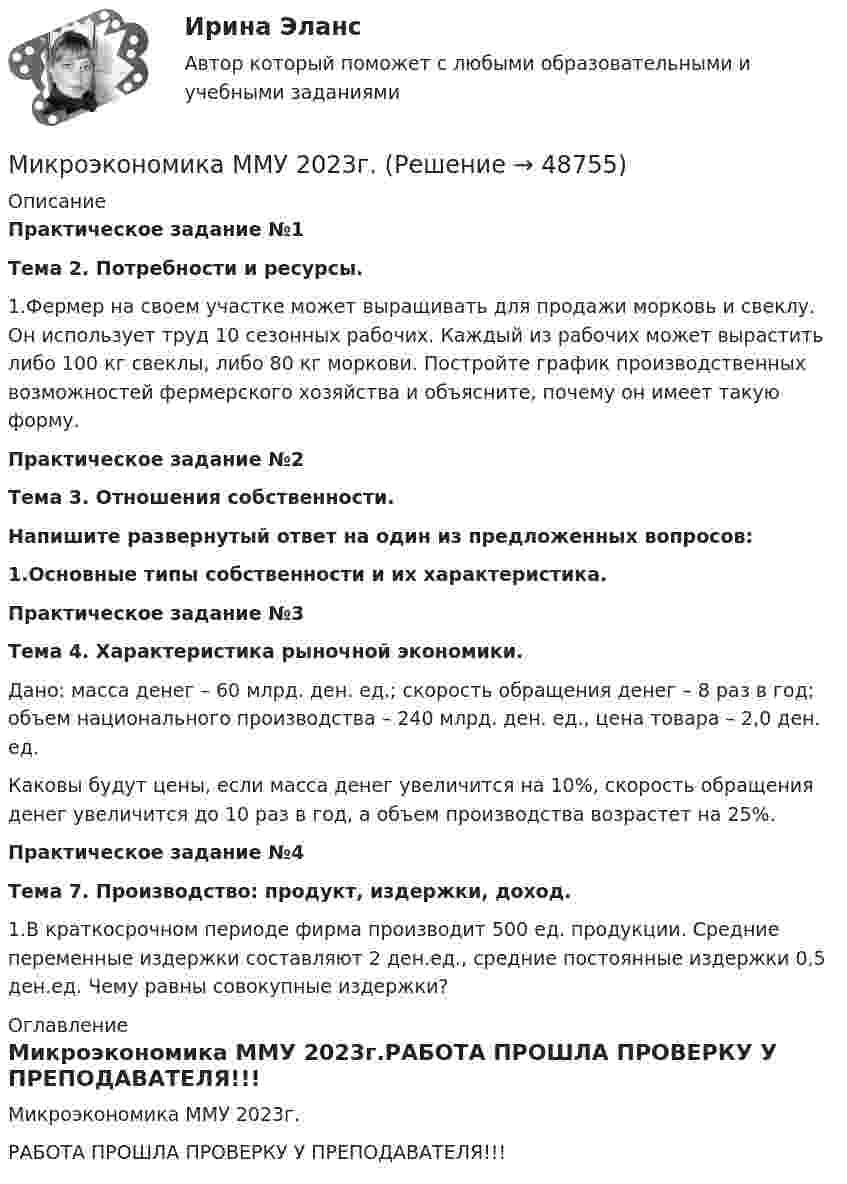     
            Описание
            Практическое задание №1Тема 2. Потребности и ресурсы.	1.Фермер на своем участке может выращивать для продажи морковь и свеклу. Он использует труд 10 сезонных рабочих. Каждый из рабочих может вырастить либо 100 кг свеклы, либо 80 кг моркови. Постройте график производственных возможностей фермерского хозяйства и объясните, почему он имеет такую форму.Практическое задание №2Тема 3. Отношения собственности.Напишите развернутый ответ на один из предложенных вопросов:1.Основные типы собственности и их характеристика.Практическое задание №3Тема 4. Характеристика рыночной экономики.	Дано: масса денег – 60 млрд. ден. ед.; скорость обращения денег – 8 раз в год; объем национального производства – 240 млрд. ден. ед., цена товара – 2,0 ден. ед. 	Каковы будут цены, если масса денег увеличится на 10%, скорость обращения денег увеличится до 10 раз в год, а объем производства возрастет на 25%. Практическое задание №4Тема 7. Производство: продукт, издержки, доход.	1.В краткосрочном периоде фирма производит 500 ед. продукции. Средние переменные издержки составляют 2 ден.ед., средние постоянные издержки 0,5 ден.ед. Чему равны совокупные издержки? 
            Оглавление
            Микроэкономика ММУ 2023г.РАБОТА ПРОШЛА ПРОВЕРКУ У ПРЕПОДАВАТЕЛЯ!!! 
            
            
            Микроэкономика итоговый тест СИБУПК Микроэкономика ММУ 2023г.Микроэкономика ММУ 2023г.Микроэкономика Ответы на тест Синергия МОИ МТИ💯 Микроэкономика (правильные ответы на тест Синергия / МОИ / МТИ / МосАП)Микроэкономика (Практические задания)Микроэкономика. Практическое задание. ММУ.💯 Микроэкономика (все ответы на тест Синергия / МТИ / МосАП, ноябрь 2022)💯 Микроэкономика (все ответы на тест Синергия / МТИ / МосАП, ноябрь 2022)💯 Микроэкономика (все ответы на тест Синергия / МТИ / МосАП, октябрь 2022)Микроэкономика Задание 1 Оценка Отлично 100%Микроэкономика задание 1 тема 7 СИБУПКМикроэкономика ЗАДАНИЕ 2 ТЕМА 13-14 СИБУПКМикроэкономика задание к теме 13