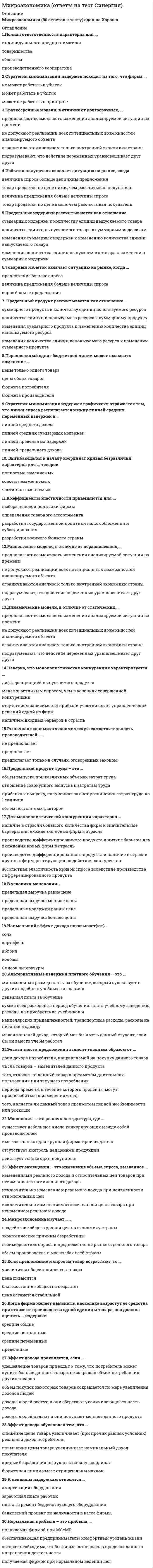     
          Описание
          Ответы Синергия. Микроэкономика. Тест 2022.79 вопросов с ответамиОтветы выделены в документеСдано на 90 баллов в 2022 году!Для вашего удобства работа в PDF файле.Воспользуйтесь поиском Ctrl+F. 
          Оглавление
          Описание:1. Среди форм коммерческого предпринимательства выделяются такие виды обществ, как …2. Причины изменения спроса включают изменение …3. Неравенство MUx / Px < MUy / Py (где MUx – предельная полезность товара X, Px – цена товара X, MUy – предельная полезность товара У, Py – цена товара У) означает, что …4. Взаимосвязь цены и потребления иллюстрирует линия …5. Закрытые модели, в отличие от открытых, …6. Полная ответственность в предпринимательстве подразумевает, что …7. Стратегия минимизация издержек графически отражается тем, что линия спроса располагается между линией средних переменных издержек и …8. Производственная функция ставит объем выпуска товаров в зависимость от объема …9. Линия средних постоянных издержек представлена … линией10. Динамические модели, в отличие от статических, ...11. Показатели экономических моделей по динамичности включают …12. Альтернативная стоимость – это …13. Максимизация общей полезности и равновесие потребителя без привязки к кординалистскому или ординалистскому подходу означает, что потребитель …· Расходует весь свой бюджет целиком· Выходит на максимально доступный уровень потребления· Не сожалеет о покупке· Погасил все свои кредиты14. Категория суммарных издержек включает в себя … издержки15. Товары относятся к категории первой необходимости, если для коэффициента эластичности К выполняется условие:16. Категория средних издержек включает в себя … издержки17. Вексель – это …18. Если рыночное равновесие установилось в нулевых отметках цены и количества товара, то это означает, что …19. Эффект дохода заключается в том, что …20. Благо – это …21. Если рыночное равновесие установилось в правой нижней четверти координатной плоскости, то это означает, что …22. Установите соответствие:23. Излишек производителя – это …24. В микроэкономике преимущественно рассматриваются функции, представленные …25. Рынок – это …26. При повышении цены потребительских товаров …27. Монополия в отличие от конкурентной фирмы стремится …28. Согласно модели кругооборота домашние хозяйства предъявляют спрос на …29. Сокращение предложения товара ведет к увеличению …30. Алмазы имеют более высокую цену, чем вода, потому что …31. Переменные факторы производства – это факторы, …32. Для монополистической конкуренции характерно …33. Экономическая прибыль …34. Основой рыночной экономики является … собственность35. Предельный продукт – это …36. Рыночная экономика экономическую самостоятельность производителей …37. Закон убывающей предельной полезности гласит: …38. Специфические методы исследования экономических процессов включают …39. Издержки упущенной возможности производства товара – это …40. Экономические ресурсы – это …41. Перекрестная эластичность спроса отражает реакцию …42. К недостаткам совершенной конкуренции относят …43. Совершенствование технологии сдвигает …44. Кривая абсолютно неэластичного спроса представляет собой …45. Проблема выбора в экономике порождается …46. Сторонники монополистической конкуренции утверждают, что …47. Неверно, что рыночный спрос изменяется в зависимости от …48. При делении товаров на качественные и некачественные определяющим является …49. Классический капитализм функционирует на основе …50. Нормальная прибыль – это прибыль, …51. Олигополия реагирует на изменение спроса в краткосрочном периоде …52. Максимизация суммарной полезности в рамках ординалистского подхода подразумевает …53. Параллельный сдвиг бюджетной линии может вызывать изменение …54. Избыток продавца означает ситуацию на рынке, когда …55. Стратегия максимизации прибыли подразумевает ответ на вопрос «До какого момента …»56. Прямая кривая безразличия характерна для … товаров57. Установите, какие виды доходов получают собственники определенных факторов производства:58. Финансовым результатом деятельности фирмы может быть …59. Ограниченная ответственность подразумевает, что …60. Закон спроса заключается в том, что …61. Воспроизводство – это …62. Установите соответствие функций рынка и их описаний63. Субсидиарная ответственность подразумевает, что …64. Краткосрочный период в деятельности фирмы подразумевает, что …65. Полезность – это …66. Выгнутая к началу координат кривая безразличия показывает …67. Долгосрочный период в деятельности фирмы подразумевает, что …68. Установите соответствие видов правоотношений собственности и их определений:69. В экономике выделяют определенные типы экономических систем, такие как …70. Считается, что спрос или предложение не эластичны, если для коэффициента эластичности К выполняется условие: …71. Стратегия минимизации издержек подразумевает ответ на вопрос «До какого момента …72. Товарный избыток означает ситуацию на рынке, когда …73. Избыток покупателя означает ситуацию на рынке, когда …74. Установите соответствия видов классификации и примеров рынков:75. Эффект масштаба графически представлен … линией суммарных издержек76. Закон убывающей предельной полезности отражает действие …77. В микроэкономике выделяются определенные виды полезности, такие как …78. В отличие от конкурентной фирмы простая монополия стремится:79. Предельные издержки рассчитываются как отношение ..... 
            
            
            Микроэкономика - Ответы на тест - Синергия 2022Микроэкономика (ответы на тест Синергия / МТИ / МосАП)МИКРОЭКОНОМИКА ОТВЕТЫ.Тесты Синергия (Сборник 90 вопросов)Микроэкономика (продвинутый уровень) тест с ответами Синергия Микроэкономика. Синергия Микроэкономика синергия вопросы и ответыМикроэкономика / Синергия / Готовые ответы на тестМеханическая система движется относительно инерциальной системы отсчета Oxyz. Какая из величин определяет конечное приращение количества движения системы за некоторый промежуток времени?Микрочастица с массой m и с электрическим зарядом -q находится в поле кулоновского притяжения микрочастицы с массой М и с зарядом +Q. При этом M >> m, , c - скорость света. Чтобы перейти с основного, самого низшего разрешенного уровня ...Микрочастица с массой m, находящаяся в одномерной прямоугольной потенциальной яме ширины L с бесконечно высокими стенками, переходит на основной, самый низкий разрешенный энергетический уровень с разрешенного уровня энергии, лежащего непосредственно Микроэкономика. Дополнительные 10 ответов, которых нет в файле из 79 вопросов.Микроэкономика МФПУМикроэкономика (новый) тест с ответами СинергияМикроэкономика. Ответы на 79 вопросов. МФПУ Синергия, МОИ.