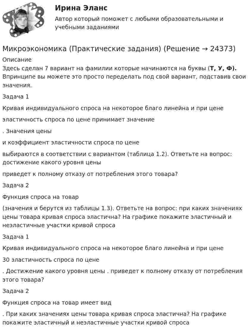     
          Описание
          Здесь сделан 7 вариант на фамилии которые начинаются на буквы (Т, У, Ф). Впринципе вы можете это просто переделать под свой вариант, подставив свои значения.Задача 1Кривая индивидуального спроса на некоторое благо линейна и при цене  эластичность спроса по цене принимает значение . Значения цены  и коэффициент эластичности спроса по цене  выбираются в соответствии с вариантом (таблица 1.2). Ответьте на вопрос: достижение какого уровня цены  приведет к полному отказу от потребления этого товара?Задача 2Функция спроса на товар  (значения  и  берутся из таблицы 1.3). Ответьте на вопрос: при каких значениях цены товара кривая спроса эластична? На графике покажите эластичный и неэластичные участки кривой спроса Задача 1	Кривая индивидуального спроса на некоторое благо линейна и при цене  30 эластичность спроса по цене . Достижение какого уровня цены . приведет к полному отказу от потребления этого товара? Задача 2	Функция спроса на товар имеет вид . При каких значениях цены товара кривая спроса эластична? На графике покажите эластичный и неэластичные участки кривой спроса   
            
            
            💯 Микроэкономика (правильные ответы на тест Синергия / МОИ / МТИ / МосАП)Микроэкономика (Практические задания)Микроэкономика. Практическое задание. ММУ.МИКРОЭКОНОМИКА / Промежуточное тестирование с 1-5 + Итоговый тест.Микроэкономика (Росдистант)Микроэкономика . Росдистант . Практические работы .  Вариант 6Микроэкономика Росдистант (ТГУ) Микроэкономика задание 1 тема 7 СИБУПКМикроэкономика ЗАДАНИЕ 2 ТЕМА 13-14 СИБУПКМикроэкономика задание к теме 13Микроэкономика задание к теме  8Микроэкономика итоговый тест СИБУПК Микроэкономика ММУ 2023г.Микроэкономика ММУ 2023г.