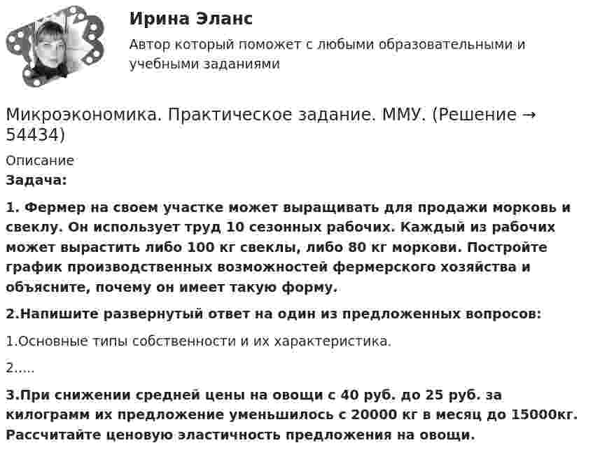      
            Описание
            Задача: 1.   Фермер на своем участке может выращивать для продажи морковь и свеклу. Он использует труд 10 сезонных рабочих. Каждый из рабочих может вырастить либо 100 кг свеклы, либо 80 кг моркови. Постройте график производственных возможностей фермерского хозяйства и объясните, почему он имеет такую форму.2.Напишите развернутый ответ на один из предложенных вопросов:1.Основные типы собственности и их характеристика.2.....3.При снижении средней цены на овощи с 40 руб. до 25 руб. за килограмм их предложение уменьшилось с 20000 кг в месяц до 15000кг. Рассчитайте ценовую эластичность предложения на овощи.    
            
            
            Микроэкономика (Практические задания)Микроэкономика. Практическое задание. ММУ.МИКРОЭКОНОМИКА / Промежуточное тестирование с 1-5 + Итоговый тест.Микроэкономика (Росдистант)Микроэкономика . Росдистант . Практические работы .  Вариант 6Микроэкономика Росдистант (ТГУ) Микроэкономика (сборник ответов на тест) «Синергия» / МТИ.Микроэкономика ЗАДАНИЕ 2 ТЕМА 13-14 СИБУПКМикроэкономика задание к теме 13Микроэкономика задание к теме  8Микроэкономика итоговый тест СИБУПК Микроэкономика ММУ 2023г.Микроэкономика ММУ 2023г.Микроэкономика Ответы на тест Синергия МОИ МТИ