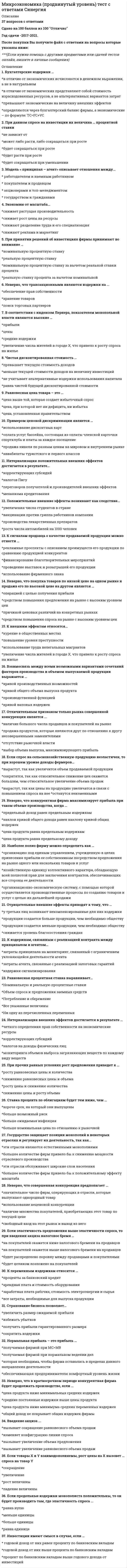      
          Описание
          тест по Микроэкономика. Синергия  
          Оглавление
          1. Среди форм коммерческого предпринимательства выделяются такие виды обществ, как …·     общество с неограниченной ответственностью·     общество с ограниченной ответственностью·     акционерное общество·     публичное акционерное общество 2. Причины изменения спроса включают изменение …·     количества покупателей·     дохода и/или бюджета покупателей·     вкусов и ожиданий покупателей·     цен на сопряженные товары·     цен товаров, которые приобретают покупатели 3. Неравенство MUx / Px < MUy / Py (где MUx – предельная полезность товара X, Px – цена товара X, MUy – предельная полезность товара У, Py – цена товара У) означает, что …·     достигнуто состояние равновесия потребителя, при котором товара Х приобрели много, товара Y приобрели мало·     достигнуто состояние равновесия потребителя, при котором товара X приобрели мало, товара Y приобрели много·     не достигнуто состояние равновесия потребителя, поскольку товара Х приобрели слишком много, товара Y приобрели слишком мало·     не достигнуто состояние равновесия потребителя, поскольку товара X приобрели слишком мало, товара Y приобрели слишком много 4. Взаимосвязь цены и потребления иллюстрирует линия …·     спроса·     предложения·     «цена – потребление»·     «доход – потребление» 5. Закрытые модели, в отличие от открытых, …·     предполагают возможность изменения анализируемой ситуации во времени·     не допускают реализации всех потенциальных возможностей анализируемого объекта·     ограничиваются анализом только внутренней экономики страны·     подразумевают, что действие переменных уравновешивает друг друга 6. Полная ответственность в предпринимательстве подразумевает, что …·     учредитель несет ответственность и в рамках своего вклада в имущество предприятия, и личным имуществом·     учредитель несет ответственность только в рамках своего вклада в имущество предприятия·     долг может быть взыскан с другого учредителя предприятия, если первый не может его оплатить·     фирма реинвестирует в производство всю свою прибыль 7. Стратегия минимизация издержек графически отражается тем, что линия спроса располагается между линией средних переменных издержек и …·     линией среднего дохода·     линией средних суммарных издержек·     линией предельных издержек·     линией предельного дохода 8. Производственная функция ставит объем выпуска товаров в зависимость от объема …·     используемых денег·     используемого труда·     используемого капитала·     используемой земли 9. Линия средних постоянных издержек представлена … линией·     восходящей·     нисходящей·     выгибающейся вверх·     выгибающейся вниз 10. Динамические модели, в отличие от статических, ...·     предполагают возможность изменения анализируемой ситуации во времени·     не допускают реализации всех потенциальных возможностей анализируемого объекта·     ограничиваются анализом только внутренней экономики страны·     подразумевают, что действие переменных уравновешивает друг друга 11. Показатели экономических моделей по динамичности включают …·     Переменные потока·     Переменные запаса·     Эндогенные переменные·     Экзогенные переменные 12. Альтернативная стоимость – это …·     Денежная оценка блага·     Стоимость того, что принесено в жертву созданию данного блага·     Стоимость наилучшего из невыбранных вариантов приложения ресурсов·     Стоимость наихудшего из невыбранных вариантов приложения ресурсов 13. Максимизация общей полезности и равновесие потребителя без привязки к кординалистскому или ординалистскому подходу означает, что потребитель …·     Расходует весь свой бюджет целиком·     Выходит на максимально доступный уровень потребления·     Не сожалеет о покупке·     Погасил все свои кредиты14. Категория суммарных издержек включает в себя … издержки·     Постоянные·     Переменные·     Общие·     Предельные 15. Товары относятся к категории первой необходимости, если для коэффициента эластичности К выполняется условие:·     К = 1·     0 < К·     К > 1·     К = 0 16. Категория средних издержек включает в себя … издержки·     Средние постоянные·     Средние переменные·     Средние суммарные·     Предельные 17. Вексель – это …·     ценная бумага, которая дает право ее держателю на часть имущества фирмы и на получение части прибыли фирмы в виде дивиденда·     ценная бумага, которая дает владельцу право на получение ее от того, кто ее выпустил, ее номинальной стоимости и процентов в определенный срок·     ценная бумага, которая представляет собой обязательство погасить долг в определенный срок и которой оформляется коммерческий кредит·     часть прибыли, которая распространяется акционерам 18. Если рыночное равновесие установилось в нулевых отметках цены и количества товара, то это означает, что …·     товара нет на рынке·     товар для покупателя является бесплатным·     покупатель оплачивает покупку·     товар реализуется с премией покупателю 19. Эффект дохода заключается в том, что …·     потребители замещают потребление дорогих товаров подешевевшими·     потребители увеличивают потребление при росте их доходов и сокращают его при уменьшении их доходов·     по мере уменьшения цены покупается все больше товаров и, наоборот, по мере увеличения цены покупается все меньше товаров·     по мере уменьшения цены продается все меньше товаров, а по мере увеличения цены продается все больше товаров 20. Благо – это …·     вещь, удовлетворяющая определенные потребности·     физическое или юридическое лицо, обладающее правом собственности на данную вещь·     определенным образом упорядоченные отношения хозяйствующих субъектов, в результате которых разные вещи закрепляются за разными субъектами·     результаты производственной деятельности, не отраженные в цене вещи 21. Если рыночное равновесие установилось в правой нижней четверти координатной плоскости, то это означает, что …·     Товара нет на рынке·     Товар для покупателя является бесплатным·     Покупатель оплачивает покупку·     Товар реализуется с премией покупателю 22. Установите соответствие:A. Федеральная, субъектов Федерации B. Районная, городская, поселковая  C. Граждан, предприятий D. Благотворительных фондов, партий, союзов, сообществ, объединений, ассоциаций E. государственная собственность F. муниципальная собственность G. частная собственностьH. собственность общественных организаций 23. Излишек производителя – это …·     разница между рыночной ценой товаров и средними издержками·     общий доход, деленный на объем проданной продукции·     изменение общего дохода в результате продажи дополнительной единицы товара·     разница между рыночной ценой товаров и предельными издержками производства 24. В микроэкономике преимущественно рассматриваются функции, представленные …·     алгебраически·     таблично·     графически·     алгебраически, графически или таблично 25. Рынок – это …·     совокупность отношений между субъектами рыночной экономики по поводу производства, распределения и обмена товаров, это сфера обмена ресурсами и продуктами производства, а также – совокупность отношений между продавцами и покупателями товаров·     сфера обмена ресурсами и продуктами производства·     совокупность отношений между субъектами рыночно 26. При повышении цены потребительских товаров …·     снижаются реальные доходы потребителя·     одновременно изменяется наклон кривой безразличия и бюджетной линии·     возрастают номинальные доходы потребителя·     изменяется наклон кривой безразличия 27. Монополия в отличие от конкурентной фирмы стремится …·     максимизировать прибыль·     снижать объем производимой продукции и повышать на нее цену·     увеличивать количество производимой продукции и повышать на нее цену·     к наиболее полному удовлетворению потребностей покупателей в данном виде продукции 28. Согласно модели кругооборота домашние хозяйства предъявляют спрос на …·     ресурсы·     товары и ресурсы·     товары 29. Сокращение предложения товара ведет к увеличению …·     общей выручки продавца, если спрос на товар является не эластичным по доходу·     спроса на взаимозаменяемые товары·     общей выручки продавца, если спрос на товар является эластичным по цене·     спроса на этот товар·     спроса на взаимодополняющие товары 30. Алмазы имеют более высокую цену, чем вода, потому что …·     общая полезность воды выше общей полезности алмазов·     общая полезность алмаза выше общей полезности воды·     при данном объеме потребления предельная полезность алмазов выше, чем предельная полезность воды·     покупатели готовы в сумме платить больше за алмазы, чем за воду 31. Переменные факторы производства – это факторы, …·     цена на которые не может контролироваться·     цена которых нестабильна·     которые могут быть изменены достаточно быстро при изменении объема выпуска продукции·     которые не могут быть изменены достаточно быстро при изменении объема выпуска продукции 32. Для монополистической конкуренции характерно …·     производство дифференцированного продукта и наличие в отрасли крупных фирм, реагирующих на действия конкурентов·     производство дифференцированного продукта и низкие барьеры для вхождения новых фирм в отрасль·     наличие в отрасли большого количества фирм и значительные барьеры для вхождения новых фирм в отрасли 33. Экономическая прибыль …·     имеет место, когда общие издержки превышают общий доход фирмы·     на конкурентном рынке в долгосрочном периоде равна нулю·     существует, когда предельный доход превышает предельные издержки·     эквивалентна бухгалтерской прибыли 34. Основой рыночной экономики является … собственность·     муниципальная·     государственная·     кооперативная·     частная 35. Предельный продукт – это …·     общий прирост производства при изменении условий на рынке·     прирост общего продукта, приходящийся на единицу прироста затрат переменного фактора·     возможный прирост произведенного продукта, отнесенный к производственным затратам·     прирост произведенного продукта на величину всех затрат 36. Рыночная экономика экономическую самостоятельность производителей …·     предполагает·     предполагает только в случаях, оговоренных законом·     не предполагает 37. Закон убывающей предельной полезности гласит: …·     отношение предельных полезностей к ценам убывает по мере увеличения количества благ·     полезность, приносимая каждой дополнительной единицей товара, убывает по мере увеличения количества приобретаемых товаров·     отношение предельных полезностей к ценам одинаково для всех товаров·     полезность приобретаемых то 38. Специфические методы исследования экономических процессов включают …·     синтез·     графический метод·     метод научной абстракции·     экономический эксперимент·     моделирование 39. Издержки упущенной возможности производства товара – это …·     потери доходов из-за использования ресурсов в производстве товара X·     потери из-за неполного использования имеющихся ресурсов в производстве данного товара·     количество единиц другого товара B, которые не будут произведены при увеличении производства товара X на одну единицу·     только неявные издержки 40. Экономические ресурсы – это …·     ограниченные факторы производства, являющиеся объектами присвоения и имеющие товарную форму·     все факторы производства, кроме людских·     все людские, природные и произведенные человеком факторы, используемые для производства товаров·     только те факторы производства, которые были ранее произведены людьми 41. Перекрестная эластичность спроса отражает реакцию …·     объема спроса на один товар на изменение спроса на другой товар·     цены одного товара на изменение цены другого товара·     цены одного товара на изменение предложения другого товара·     объема спроса на один товар на изменение цены другого товара 42. К недостаткам совершенной конкуренции относят …·     унификацию и стандартизацию продукции·     низкий объем производства·     большие расходы на рекламу 43. Совершенствование технологии сдвигает …·     кривую спроса вверх и вправо·     кривую предложения вниз и вправо·     кривую предложения вверх и влево·     кривую спроса вниз и вправо 44. Кривая абсолютно неэластичного спроса представляет собой …·     кривую линию с положительным наклоном·     кривую линию с отрицательным наклоном·     вертикальную линию·     горизонтальную линию 45. Проблема выбора в экономике порождается …·     ограниченностью ресурсов и безграничностью потребностей·     безграничностью потребностей·     существованием рисков·     ограниченностью ресурсов 46. Сторонники монополистической конкуренции утверждают, что …·     дифференциация продукта способствует лучшей реализации вкусов потребителей·     достигается эффективное, с точки зрения общества, использование ресурсов·     фирмы производят эффективный объем продукции 47. Неверно, что рыночный спрос изменяется в зависимости от …·     численности покупателей·     цен на взаимозаменяемые товары·     цен на ресурсы 48. При делении товаров на качественные и некачественные определяющим является …·     цена·     доход·     полезность·     мода 49. Классический капитализм функционирует на основе …·     государственного регулирования экономики·     саморегулирующегося рынка·     рыночных методов хозяйствования и государственного регулирования экономики 50. Нормальная прибыль – это прибыль, …·     которая необходима, чтобы фирма оставалась в пределах данного направления деятельности·     обеспечивающая предпринимателю комфортный уровень жизни·     получаемая фирмой при MC=MR·     получаемая фирмой при нормальном ведении дел51. Олигополия реагирует на изменение спроса в краткосрочном периоде …·     уменьшением дифференцированности товара·     политикой не ценовой конкуренции·     увеличением или сокращением объема продаж·     изменением цены 52. Максимизация суммарной полезности в рамках ординалистского подхода подразумевает …·     равенство отношений предельной полезности к цене по каждому потребляемому благу при условии использования всего бюджета потребителя·     точку касания бюджетной линии с одной из кривых безразличия·     отношение изменения суммарной полезности к изменению 53. Параллельный сдвиг бюджетной линии может вызывать изменение …·     цены только одного товара·     цены обоих товаров·     бюджета потребителя·     бюджета производителя 54. Избыток продавца означает ситуацию на рынке, когда …·     величина спроса больше величины предложения·     товар покупается по цене ниже, чем рассчитывал продавец·     величина предложения больше величины спроса·     товар покупается по цене выше, чем рассчитывал продавец 55. Стратегия максимизации прибыли подразумевает ответ на вопрос «До какого момента …»·     расширять производство·     оставаться на рынке·     не платить налоги·     сотрудничать с профсоюзом56. Прямая кривая безразличия характерна для … товаров·     полностью заменяемых·     совсем незаменяемых·     частично заменяемых 57. Установите, какие виды доходов получают собственники определенных факторов производства:A. Труд B. Земля C. Капитал D. Предпринимательство - E. ЗарплатаF. РентаG. ПроцентH. Прибыль 58. Финансовым результатом деятельности фирмы может быть …·     нулевая прибыль·     прибыль·     убыток·     государственная субсидия 59. Ограниченная ответственность подразумевает, что …·     учредитель несет ответственность и в рамках своего вклада в имущество предприятия, и личным имуществом·     учредитель несет ответственность только в рамках своего вклада в имущество предприятия·     долг может быть взыскан с другого учредителя предприятия, если первый не может его оплатить·     фирма реинвестирует 60. Закон спроса заключается в том, что …·     потребители замещают потребление дорогих товаров подешевевшими·     потребители увеличивают потребление при росте их доходов и сокращают его при уменьшении их доходов·     по мере уменьшения цены покупается все больше товаров и, наоборот, по мере увеличения цены покупается все меньше товаров 61. Воспроизводство – это …·     суждение потребителя о ценности вещи·     внутреннее, неизменное свойство вещи·     внешнее проявление стоимости·     процесс создания, видоизменения или восстановления блага 62. Установите соответствие функций рынка и их описаний:A. Организующая функция B. Стимулирующая функцияC. Ценообразующая функция  D. Регулирующая функция  E. соединение покупателей и продавцовF. стимулирование конкуренцииG. установление ценH. регулирование того, что, как и для кого делать 63. Субсидиарная ответственность подразумевает, что …·     учредитель несет ответственность и в рамках своего вклада в имущество предприятия, и личным имуществом·     учредитель несет ответственность только в рамках своего вклада в имущество предприятия·     долг может быть взыскан с другого учредителя предприятия, если первый не может его оплатить·     долг может быть взыскан с другого учредителя предприятия, если первый не может его оплатить·     фирма реинвестирует 64. Краткосрочный период в деятельности фирмы подразумевает, что …·     ни один ресурс не является для фирмы фиксированным или постоянным·     все ресурсы являются для фирмы фиксированными или постоянными·     только часть ресурсов являются фиксированными или постоянными 65. Полезность – это …·     суждение потребителя о ценности вещи·     внутреннее, неизменное свойство вещи·     внешнее проявление стоимости·     процесс создания, видоизменения или восстановления блага 66. Выгнутая к началу координат кривая безразличия показывает …·     действие закона убывающей предельной полезности·     факт того, что в каждой точке кривой общая полезность обоих благ одинакова·     факт того, что в каждой точке кривой общая полезность обоих благ разная·     факт того, что в каждой точке кривой предельная полезность обоих благ одинакова 67. Долгосрочный период в деятельности фирмы подразумевает, что …·     ни один ресурс не является для фирмы фиксированным или постоянным·     все ресурсы являются для фирмы фиксированными или постоянными·     только часть ресурсов являются фиксированными или постоянными 68. Установите соответствие видов правоотношений собственности и их определений:A. Владение B. Пользование C. Распоряжение D. обладание и контроль над благом E. извлечение полезных свойств благаF. управление благом69. В экономике выделяют определенные типы экономических систем, такие как …·     традиционная·     централизованная·     рыночная·     смешанная·     нетрадиционная 70. Считается, что спрос или предложение не эластичны, если для коэффициента эластичности К выполняется условие: …·     К = 1·     0 < К < 1·     К > 1·     К = 0 71. Стратегия минимизации издержек подразумевает ответ на вопрос «До какого момента …»·     расширять производство·     оставаться на рынке·     не платить налоги·     сотрудничать с профсоюзом 72. Товарный избыток означает ситуацию на рынке, когда …·     величина спроса больше величины предложения·     спрос в целом больше предложения в целом·     величина предложения больше величины спроса·     предложение в целом больше спроса в целом 73. Избыток покупателя означает ситуацию на рынке, когда …·     величина спроса больше величины предложения·     товар продается по цене ниже, чем рассчитывал покупатель·     величина предложения больше величины спроса·     товар продается по цене выше, чем рассчитывал покупатель 74. Установите соответствия видов классификации и примеров рынков:A. По отраслям B. По географическому положению C. По характеру продаж D. По конкурентности E. ресурсный рынок, рынок электротехники и т.д.F. мировой, региональный и локальный рынкиG. оптовый и розничный рынкиH. совершенный и несовершенный рынки 75. Эффект масштаба графически представлен … линией суммарных издержек·     прямой·     выгибающейся влево вверх·     выгибающейся вправо вниз 76. Закон убывающей предельной полезности отражает действие …·     концепции насыщаемости потребителя·     закона спроса·     закона предложения·     концепции ненасыщаемости (ненасытности) потребителя 77. В микроэкономике выделяются определенные виды полезности, такие как …·     общая·     частная·     беспредельная·     предельная 78. В отличие от конкурентной фирмы простая монополия стремится:·     производить продукции меньше, а цену устанавливать выше·     максимизировать прибыль·     устанавливать цену, соответствующую неэластичному кривой спроса·     производить продукции больше, а цену устанавливать выше 79. Предельные издержки рассчитываются как отношение …·    
            
            
            Микроэкономика. Синергия Микроэкономика синергия вопросы и ответыМикроэкономика / Синергия / Готовые ответы на тестмикроэкономика синергия ответымикроэкономика синергия ответы Микроэкономика Тест1Микроэкономика тест 14 100% (СибУПК 1 курс 2021)Микроэкономика МФПУМикроэкономика (новый) тест с ответами СинергияМикроэкономика. Ответы на 79 вопросов. МФПУ Синергия, МОИ.Микроэкономика (ответы на тест Синергия)Микроэкономика - Ответы на тест - Синергия 2022Микроэкономика (ответы на тест Синергия / МТИ / МосАП)МИКРОЭКОНОМИКА ОТВЕТЫ.Тесты Синергия (Сборник 90 вопросов)