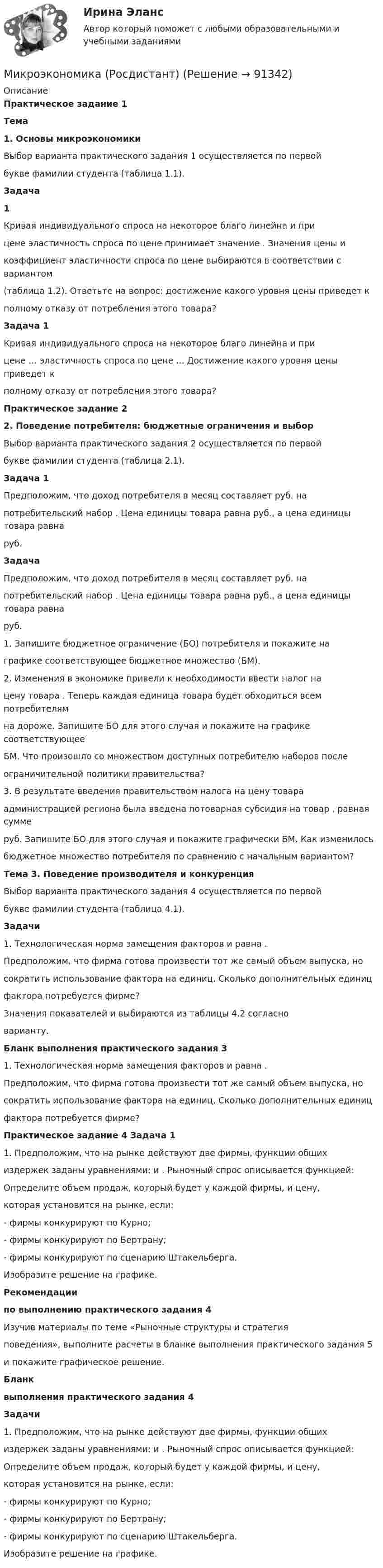     
            Описание
            Практическое задание 1Тема1. Основы микроэкономикиВыбор варианта практического задания 1 осуществляется по первойбукве фамилии студента (таблица 1.1).Задача1Кривая индивидуального спроса на некоторое благо линейна и прицене эластичность спроса по цене принимает значение . Значения цены икоэффициент эластичности спроса по цене выбираются в соответствии с вариантом(таблица 1.2). Ответьте на вопрос: достижение какого уровня цены приведет кполному отказу от потребления этого товара?Задача 1Кривая индивидуального спроса на некоторое благо линейна и прицене … эластичность спроса по цене ... Достижение какого уровня цены приведет кполному отказу от потребления этого товара? Практическое задание 22. Поведение потребителя: бюджетные ограничения и выборВыбор варианта практического задания 2 осуществляется по первойбукве фамилии студента (таблица 2.1).Задача 1Предположим, что доход потребителя в месяц составляет руб. напотребительский набор . Цена единицы товара равна руб., а цена единицы товара равнаруб. ЗадачаПредположим, что доход потребителя в месяц составляет руб. напотребительский набор . Цена единицы товара равна руб., а цена единицы товара равнаруб. 1. Запишите бюджетное ограничение (БО) потребителя и покажите награфике соответствующее бюджетное множество (БМ).2. Изменения в экономике привели к необходимости ввести налог нацену товара . Теперь каждая единица товара будет обходиться всем потребителямна дороже. Запишите БО для этого случая и покажите на графике соответствующееБМ. Что произошло со множеством доступных потребителю наборов послеограничительной политики правительства?3. В результате введения правительством налога на цену товараадминистрацией региона была введена потоварная субсидия на товар , равная суммеруб. Запишите БО для этого случая и покажите графически БМ. Как изменилосьбюджетное множество потребителя по сравнению с начальным вариантом?Тема 3. Поведение производителя и конкуренцияВыбор варианта практического задания 4 осуществляется по первойбукве фамилии студента (таблица 4.1).Задачи1. Технологическая норма замещения факторов и равна .Предположим, что фирма готова произвести тот же самый объем выпуска, носократить использование фактора на единиц. Сколько дополнительных единицфактора потребуется фирме?Значения показателей и выбираются из таблицы 4.2 согласноварианту.Бланк выполнения практического задания 31. Технологическая норма замещения факторов и равна .Предположим, что фирма готова произвести тот же самый объем выпуска, носократить использование фактора на единиц. Сколько дополнительных единицфактора потребуется фирме?Практическое задание 4 Задача 11. Предположим, что на рынке действуют две фирмы, функции общихиздержек заданы уравнениями: и . Рыночный спрос описывается функцией:Определите объем продаж, который будет у каждой фирмы, и цену,которая установится на рынке, если:- фирмы конкурируют по Курно;- фирмы конкурируют по Бертрану;- фирмы конкурируют по сценарию Штакельберга.Изобразите решение на графике.Рекомендациипо выполнению практического задания 4Изучив материалы по теме «Рыночные структуры и стратегияповедения», выполните расчеты в бланке выполнения практического задания 5и покажите графическое решение.Бланквыполнения практического задания 4Задачи1. Предположим, что на рынке действуют две фирмы, функции общихиздержек заданы уравнениями: и . Рыночный спрос описывается функцией:Определите объем продаж, который будет у каждой фирмы, и цену,которая установится на рынке, если:- фирмы конкурируют по Курно;- фирмы конкурируют по Бертрану;- фирмы конкурируют по сценарию Штакельберга.Изобразите решение на графике.   
            
            
            МИКРОЭКОНОМИКА / Промежуточное тестирование с 1-5 + Итоговый тест.Микроэкономика (Росдистант)Микроэкономика . Росдистант . Практические работы .  Вариант 6Микроэкономика Росдистант (ТГУ) Микроэкономика (сборник ответов на тест) «Синергия» / МТИ.Микроэкономика связана с … деятельностью отдельных экономических субъектовМикроэкономика СибупкМикроэкономика задание к теме  8Микроэкономика итоговый тест СИБУПК Микроэкономика ММУ 2023г.Микроэкономика ММУ 2023г.Микроэкономика Ответы на тест Синергия МОИ МТИ💯 Микроэкономика (правильные ответы на тест Синергия / МОИ / МТИ / МосАП)Микроэкономика (Практические задания)
