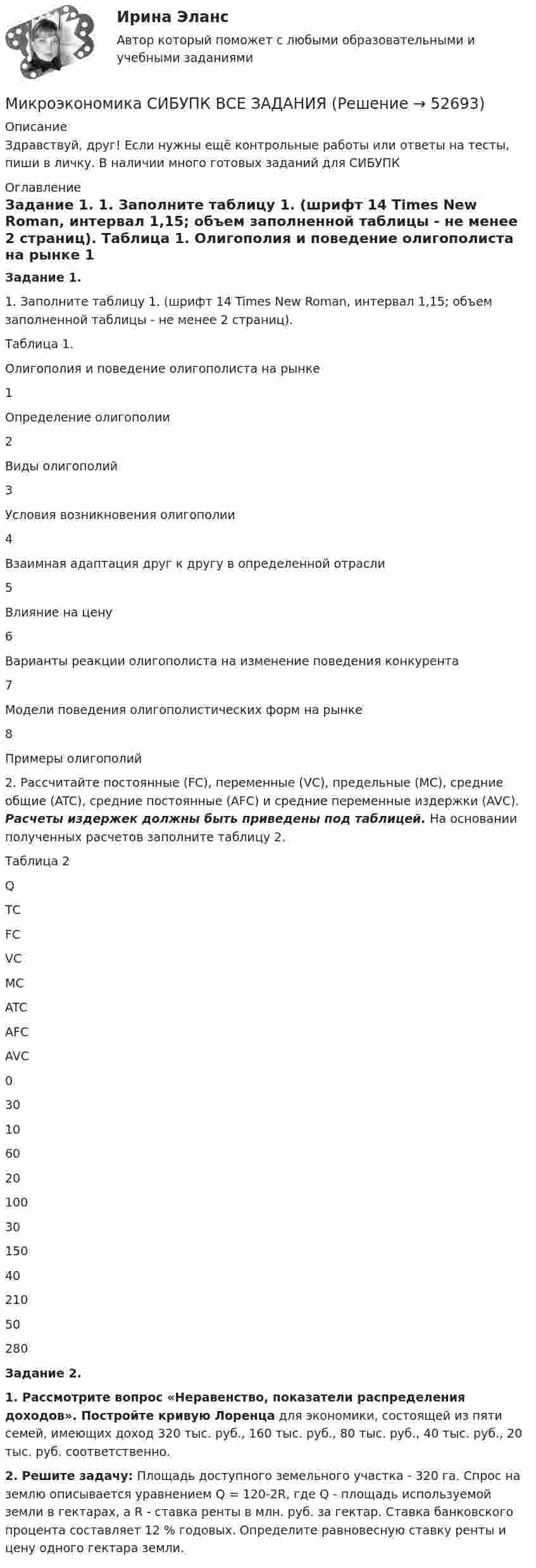      
            Описание
            Здравствуй, друг! Если нужны ещё контрольные работы или ответы на тесты, пиши в личку. В наличии много готовых заданий для СИБУПК 
            Оглавление
            Задание 1. 	1.                 Заполните таблицу 1. (шрифт 14 Times New Roman, интервал 1,15; объем заполненной таблицы - не менее 2 страниц). Таблица 1. Олигополия и поведение олигополиста на рынке  1 Определение олигополии     2 Виды олигополий     3 Условия возникновения олигополии    4 Взаимная адаптация друг к другу в определенной отрасли    5 Влияние на цену    6 Варианты реакции олигополиста на изменение поведения конкурента    7  Модели поведения олигополистических форм на рынке    8  Примеры олигополий   	2.                Рассчитайте постоянные (FC), переменные (VC), предельные (MC), средние общие (ATC), средние постоянные (AFC) и средние переменные издержки (AVC). Расчеты издержек должны быть приведены под таблицей. На основании полученных расчетов заполните таблицу 2.Таблица 2     Q ТС FC VC MC ATC AFC AVC   0 30         10 60         20 100         30 150         40 210         50 280       Задание 2.1.   Рассмотрите вопрос «Неравенство, показатели распределения доходов». Постройте кривую Лоренца для экономики, состоящей из пяти семей, имеющих доход 320 тыс. руб., 160 тыс. руб., 80 тыс. руб., 40 тыс. руб., 20 тыс. руб. соответственно.  2. Решите задачу: Площадь доступного земельного участка - 320 га. Спрос на землю описывается уравнением Q = 120-2R, где Q - площадь используемой земли в гектарах, а R - ставка ренты в млн. руб. за гектар. Ставка банковского процента составляет 12 % годовых. Определите равновесную ставку ренты и цену одного гектара земли.   
            
            
            Микроэкономика СИБУПК 1. Рассмотрите вопрос «Неравенство, показатели распределения доходов». Постройте кривую Лоренца 2. Решите задачуМикроэкономика СИБУПК ВСЕ ЗАДАНИЯмикроэкономика синергия 1 курсМикроэкономика/СИНЕРГИЯ//МОСАП//МОИ//МТИМИКРОЭКОНОМИКА//СИНЕРГИЯ//МТИ//МОИ//МОСАПМикроэкономика. Синергия. ✅ Ответы на ИТОГОВЫЙ ТЕСТ. На отлично!МИКРОЭКОНОМИКА тест СинергияМикроэкономика. Практическое задание. ММУ.МИКРОЭКОНОМИКА / Промежуточное тестирование с 1-5 + Итоговый тест.Микроэкономика (Росдистант)Микроэкономика . Росдистант . Практические работы .  Вариант 6Микроэкономика Росдистант (ТГУ) Микроэкономика (сборник ответов на тест) «Синергия» / МТИ.Микроэкономика связана с … деятельностью отдельных экономических субъектов