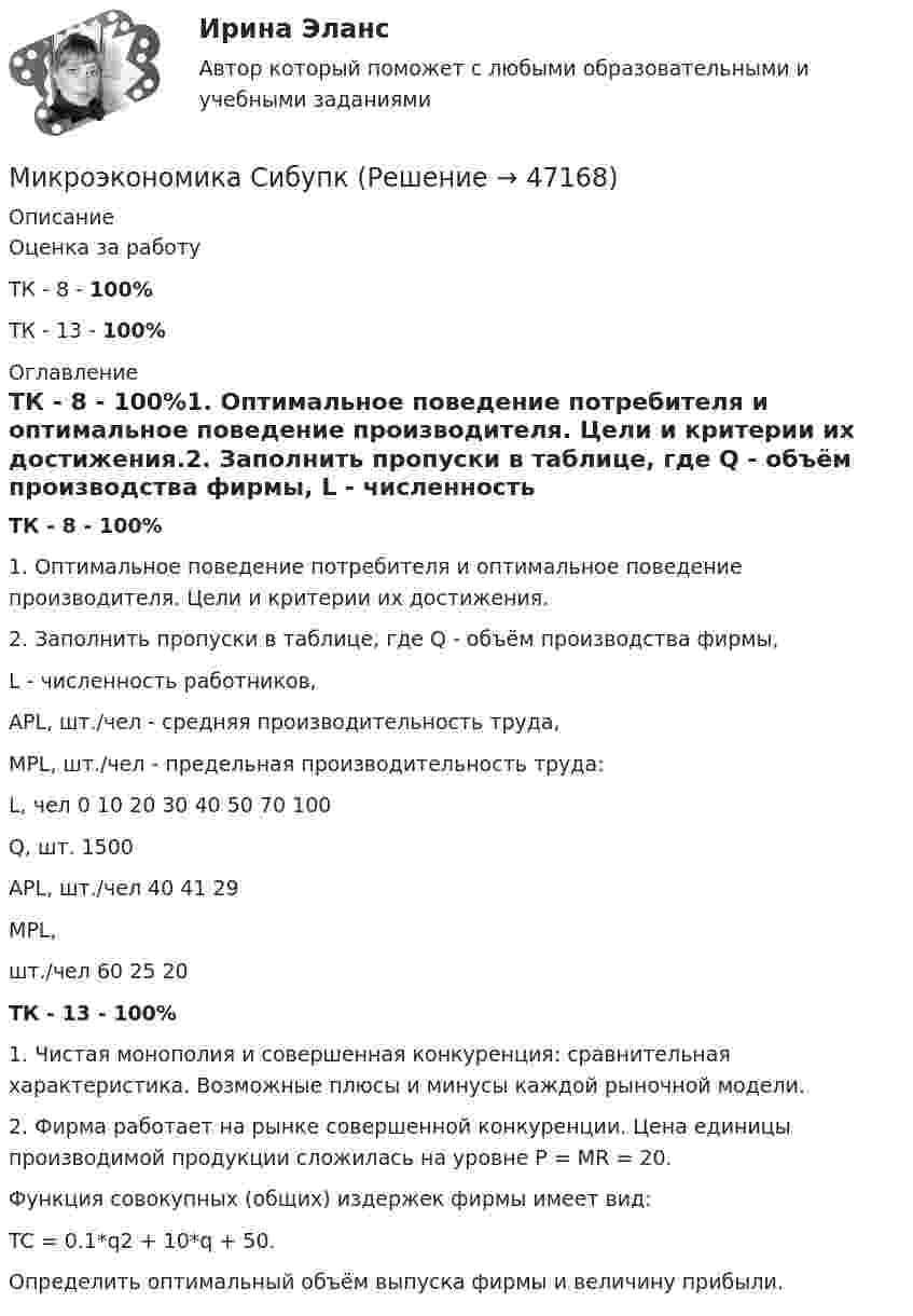      
            Описание
            Оценка за работуТК - 8 - 100%ТК - 13 - 100% 
            Оглавление
            ТК - 8 - 100%1.	Оптимальное поведение потребителя и оптимальное поведение производителя. Цели и критерии их достижения.2.	Заполнить пропуски в таблице, где Q - объём производства фирмы, L - численность работников,  APL, шт./чел - средняя производительность труда,  MPL, шт./чел - предельная производительность труда:L, чел 	0	10	20	30	40	50	70	100Q, шт.				1500				APL, шт./чел		40				41		29MPL,шт./чел			60			25		20ТК - 13 - 100%1.	Чистая монополия и совершенная конкуренция: сравнительная характеристика.  Возможные плюсы и минусы каждой рыночной модели.2.	Фирма работает на рынке совершенной конкуренции. Цена единицы производимой продукции сложилась на уровне P = MR = 20. Функция совокупных (общих) издержек фирмы имеет вид: TC = 0.1*q2 + 10*q + 50.Определить оптимальный объём выпуска фирмы и величину прибыли. 
            
            
            Микроэкономика связана с … деятельностью отдельных экономических субъектовМикроэкономика СибупкМикроэкономика СИБУПК 1. Рассмотрите вопрос «Неравенство, показатели распределения доходов». Постройте кривую Лоренца 2. Решите задачуМикроэкономика СИБУПК ВСЕ ЗАДАНИЯмикроэкономика синергия 1 курсМикроэкономика/СИНЕРГИЯ//МОСАП//МОИ//МТИМИКРОЭКОНОМИКА//СИНЕРГИЯ//МТИ//МОИ//МОСАП💯 Микроэкономика (правильные ответы на тест Синергия / МОИ / МТИ / МосАП)Микроэкономика (Практические задания)Микроэкономика. Практическое задание. ММУ.МИКРОЭКОНОМИКА / Промежуточное тестирование с 1-5 + Итоговый тест.Микроэкономика (Росдистант)Микроэкономика . Росдистант . Практические работы .  Вариант 6Микроэкономика Росдистант (ТГУ) 