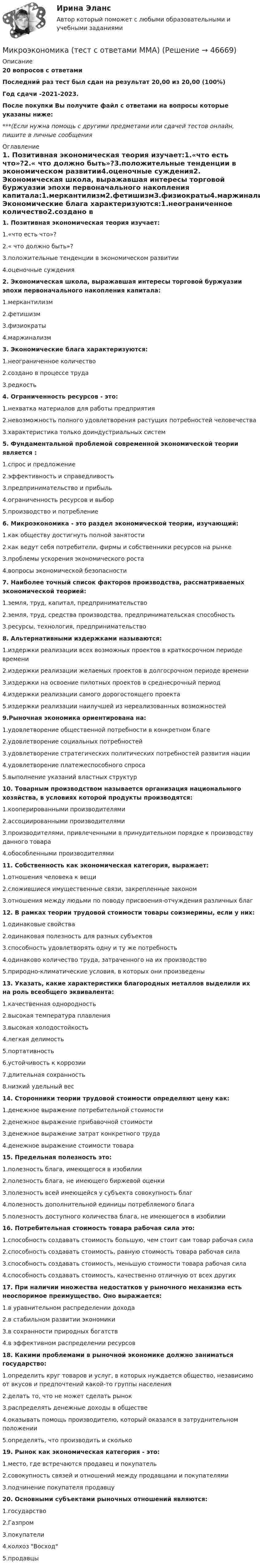     
            Описание
            20 вопросов с ответамиПоследний раз тест был сдан на результат 20,00 из 20,00 (100%)Год сдачи -2021-2023.После покупки Вы получите файл с ответами на вопросы которые указаны ниже:***(Если нужна помощь с другими предметами или сдачей тестов онлайн, пишите в личные сообщения  
            Оглавление
            1. Позитивная экономическая теория изучает:1.«что есть что»?2.« что должно быть»?3.положительные тенденции в экономическом развитии4.оценочные суждения2. Экономическая школа, выражавшая интересы торговой буржуазии эпохи первоначального накопления капитала:1.меркантилизм2.фетишизм3.физиократы4.маржинализм3. Экономические блага характеризуются:1.неограниченное количество2.создано в процессе труда3.редкость4. Ограниченность ресурсов - это:1.нехватка материалов для работы предприятия2.невозможность полного удовлетворения растущих потребностей человечества3.характеристика только доиндустриальных систем5. Фундаментальной проблемой современной экономической теории является :1.спрос и предложение2.эффективность и справедливость3.предпринимательство и прибыль4.ограниченность ресурсов и выбор5.производство и потребление6. Микроэкономика - это раздел экономической теории, изучающий:1.как обществу достигнуть полной занятости2.как ведут себя потребители, фирмы и собственники ресурсов на рынке3.проблемы ускорения экономического роста4.вопросы экономической безопасности7. Наиболее точный список факторов производства, рассматриваемых экономической теорией:1.земля, труд, капитал, предпринимательство2.земля, труд, средства производства, предпринимательская способность3.ресурсы, технология, предпринимательство8. Альтернативными издержками называются:1.издержки реализации всех возможных проектов в краткосрочном периоде времени 2.издержки реализации желаемых проектов в долгосрочном периоде времени3.издержки на освоение пилотных проектов в среднесрочный период4.издержки реализации самого дорогостоящего проекта5.издержки реализации наилучшей из нереализованных возможностей9.Рыночная экономика ориентирована на:1.удовлетворение общественной потребности в конкретном благе2.удовлетворение социальных потребностей3.удовлетворение стратегических политических потребностей развития нации4.удовлетворение платежеспособного спроса5.выполнение указаний властных структур10. Товарным производством называется организация национального хозяйства, в условиях которой продукты производятся:1.кооперированными производителями2.ассоциированными производителями3.производителями, привлеченными в принудительном порядке к производству данного товара4.обособленными производителями11. Собственность как экономическая категория, выражает:1.отношения человека к вещи2.сложившиеся имущественные связи, закрепленные законом3.отношения между людьми по поводу присвоения-отчуждения различных благ 12. В рамках теории трудовой стоимости товары соизмеримы, если у них:1.одинаковые свойства2.одинаковая полезность для разных субъектов3.способность удовлетворять одну и ту же потребность4.одинаково количество труда, затраченного на их производство5.природно-климатические условия, в которых они произведены13. Указать, какие характеристики благородных металлов выделили их на роль всеобщего эквивалента:1.качественная однородность2.высокая температура плавления3.высокая холодостойкость4.легкая делимость5.портативность6.устойчивость к коррозии7.длительная сохранность8.низкий удельный вес14. Сторонники теории трудовой стоимости определяют цену как:1.денежное выражение потребительной стоимости2.денежное выражение прибавочной стоимости3.денежное выражение затрат конкретного труда4.денежное выражение стоимости товара15. Предельная полезность это:1.полезность блага, имеющегося в изобилии2.полезность блага, не имеющего биржевой оценки3.полезность всей имеющейся у субъекта совокупность благ4.полезность дополнительной единицы потребляемого блага5.полезность доступного количества блага, не имеющегося в изобилии16. Потребительная стоимость товара рабочая сила это:1.способность создавать стоимость большую, чем стоит сам товар рабочая сила2.способность создавать стоимость, равную стоимость товара рабочая сила3.способность создавать стоимость, меньшую стоимости товара рабочая сила4.способность создавать стоимость, качественно отличную от всех других17. При наличии множества недостатков у рыночного механизма есть неоспоримое преимущество. Оно выражается:1.в уравнительном распределении дохода2.в стабильном развитии экономики3.в сохранности природных богатств4.в эффективном распределении ресурсов18. Какими проблемами в рыночной экономике должно заниматься государство:1.определить круг товаров и услуг, в которых нуждается общество, независимо от вкусов и предпочтений какой-то группы населения2.делать то, что не может сделать рынок3.распределять денежные доходы в обществе4.оказывать помощь производителю, который оказался в затруднительном положении5.определять, что производить и сколько19. Рынок как экономическая категория - это:1.место, где встречаются продавец и покупатель2.совокупность связей и отношений между продавцами и покупателями3.подчинение покупателя продавцу20. Основными субъектами рыночных отношений являются:1.государство2.Газпром3.покупатели4.колхоз Восход5.продавцы 
            
            
            МИКРОЭКОНОМИКА тест СинергияМикроэкономика (тест с ответами ММА)Микроэкономика (тест с ответами «Синергия»). Микроэкономика (тест с ответами ТУСУР)Микроэкономика.ТК - 13. ЗаданиеМикроэкономика.ТК - 8. ЗаданиеМикроэкономика//ТУСУРМикроэкономика связана с … деятельностью отдельных экономических субъектовМикроэкономика СибупкМикроэкономика СИБУПК 1. Рассмотрите вопрос «Неравенство, показатели распределения доходов». Постройте кривую Лоренца 2. Решите задачуМикроэкономика СИБУПК ВСЕ ЗАДАНИЯмикроэкономика синергия 1 курсМикроэкономика/СИНЕРГИЯ//МОСАП//МОИ//МТИМИКРОЭКОНОМИКА//СИНЕРГИЯ//МТИ//МОИ//МОСАП