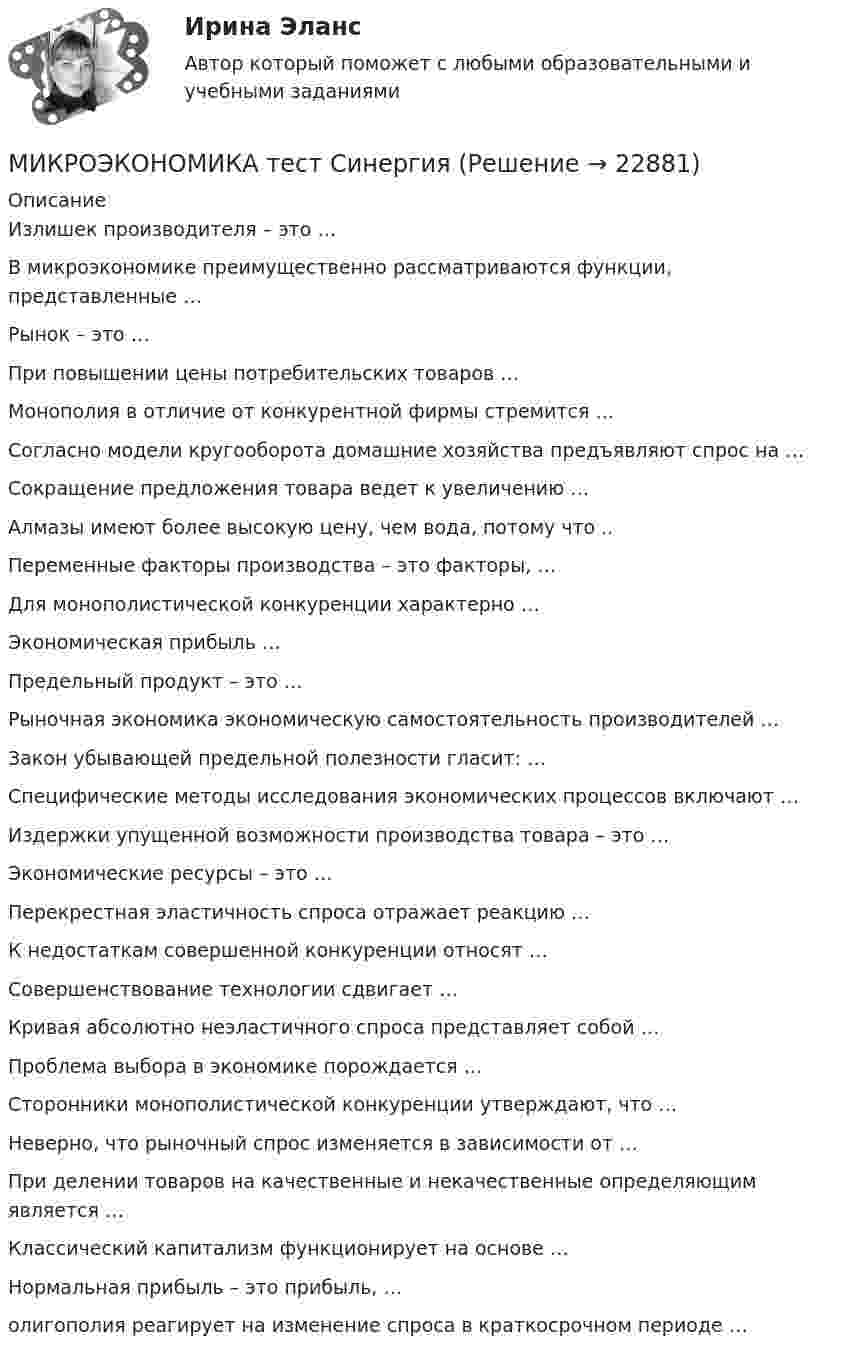      
          Описание
          Излишек производителя – это …В микроэкономике преимущественно рассматриваются функции, представленные …Рынок – это …При повышении цены потребительских товаров …Монополия в отличие от конкурентной фирмы стремится …Согласно модели кругооборота домашние хозяйства предъявляют спрос на …Сокращение предложения товара ведет к увеличению …Алмазы имеют более высокую цену, чем вода, потому что ..Переменные факторы производства – это факторы, …Для монополистической конкуренции характерно …Экономическая прибыль …Предельный продукт – это …Рыночная экономика экономическую самостоятельность производителей …Закон убывающей предельной полезности гласит: …Специфические методы исследования экономических процессов включают …Издержки упущенной возможности производства товара – это …Экономические ресурсы – это …Перекрестная эластичность спроса отражает реакцию …К недостаткам совершенной конкуренции относят …Совершенствование технологии сдвигает …Кривая абсолютно неэластичного спроса представляет собой …Проблема выбора в экономике порождается …Сторонники монополистической конкуренции утверждают, что …Неверно, что рыночный спрос изменяется в зависимости от …При делении товаров на качественные и некачественные определяющим является …Классический капитализм функционирует на основе …Нормальная прибыль – это прибыль, …олигополия реагирует на изменение спроса в краткосрочном периоде …  
            
            
            Микроэкономика. Синергия. ✅ Ответы на ИТОГОВЫЙ ТЕСТ. На отлично!МИКРОЭКОНОМИКА тест СинергияМикроэкономика (тест с ответами ММА)Микроэкономика (тест с ответами «Синергия»). Микроэкономика (тест с ответами ТУСУР)Микроэкономика.ТК - 13. ЗаданиеМикроэкономика.ТК - 8. ЗаданиеМикроэкономика (сборник ответов на тест) «Синергия» / МТИ.Микроэкономика связана с … деятельностью отдельных экономических субъектовМикроэкономика СибупкМикроэкономика СИБУПК 1. Рассмотрите вопрос «Неравенство, показатели распределения доходов». Постройте кривую Лоренца 2. Решите задачуМикроэкономика СИБУПК ВСЕ ЗАДАНИЯмикроэкономика синергия 1 курсМикроэкономика/СИНЕРГИЯ//МОСАП//МОИ//МТИ